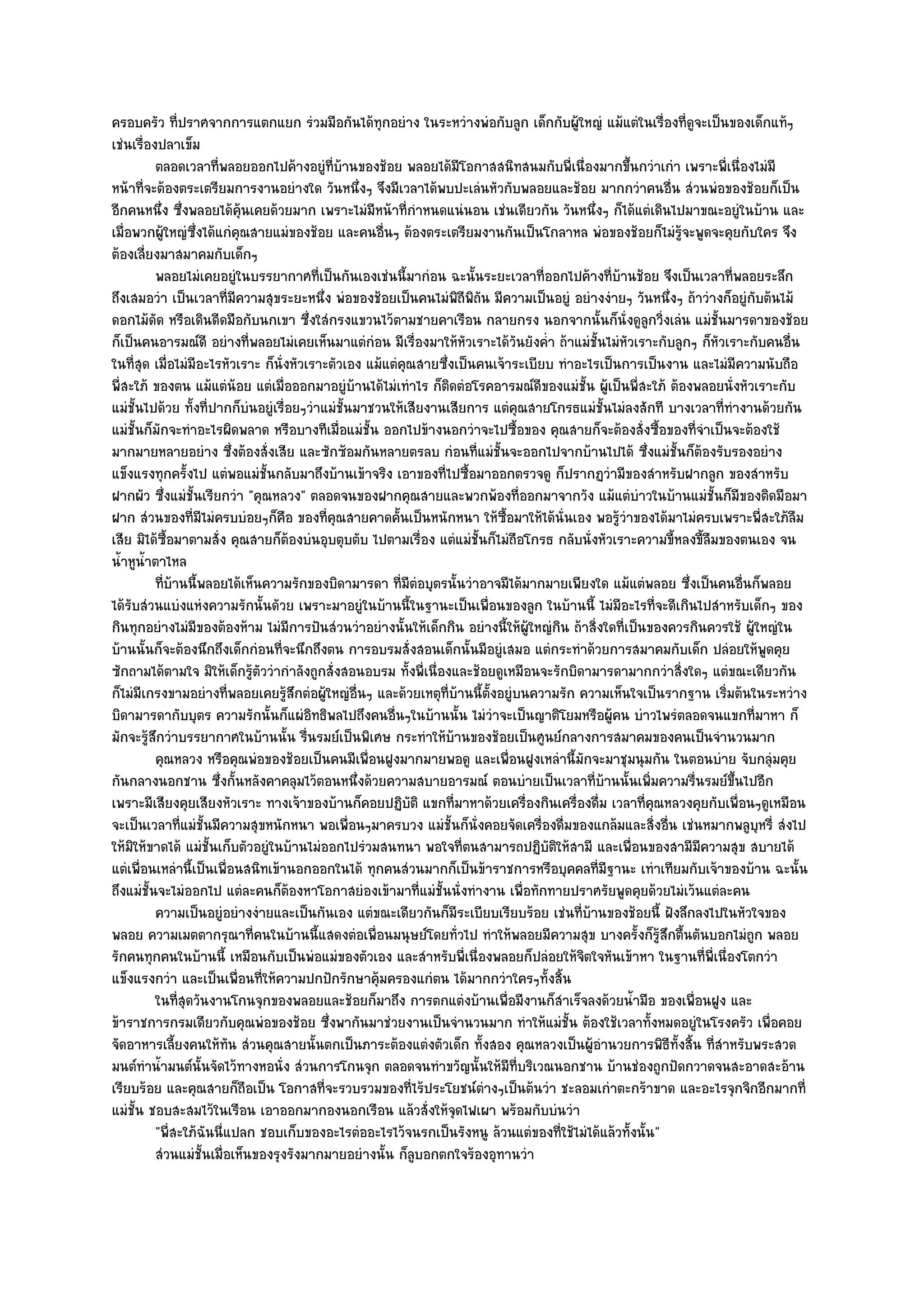 ครอบครัว ที่ปราศจากการแตกแยก รํวมมือกันได๎ทุกอยําง ในระหวํางพํอกับลูก เด็กกับผู๎ใหญํ แม๎แตํในเรื่องที่ดูจะเป็นของเด็กแท๎ๆ
เชํนเรื่องปลาเข็ม
          ตลอดเวลาที่พลอยออกไปค๎างอยูํทีบานของช๎อย พลอยได๎มีโอกาสสนิทสนมกับพี่เนื่องมากขึนกวําเกํา เพราะพี่เนื่องไมํมี
                                             ่ ๎                                                       ้
หน๎าที่จะต๎องตระเตรียมการงานอยํางใด วันหนึ่งๆ จึงมีเวลาได๎พบปะเลํนหัวกับพลอยและช๎อย มากกวําคนอื่น สํวนพํอของช๎อยก็เป็น
อีกคนหนึ่ง ซึ่งพลอยได๎คุ๎นเคยด๎วยมาก เพราะไมํมีหน๎าที่กําหนดแนํนอน เชํนเดียวกัน วันหนึ่งๆ ก็ได๎แตํเดินไปมาขณะอยูํในบ๎าน และ
เมื่อพวกผู๎ใหญํซึ่งได๎แกํคุณสายแมํของช๎อย และคนอื่นๆ ต๎องตระเตรียมงานกันเป็นโกลาหล พํอของช๎อยก็ไมํรู๎จะพูดจะคุยกับใคร จึง
ต๎องเลี่ยงมาสมาคมกับเด็กๆ
          พลอยไมํเคยอยูํในบรรยากาศทีเป็นกันเองเชํนนี้มากํอน ฉะนั้นระยะเวลาที่ออกไปค๎างที่บานช๎อย จึงเป็นเวลาที่พลอยระลึก
                                           ่                                                      ๎
ถึงเสมอวํา เป็นเวลาที่มีความสุขระยะหนึ่ง พํอของช๎อยเป็นคนไมํพิถีพิถน มีความเป็นอยูํ อยํางงํายๆ วันหนึ่งๆ ถ๎าวํางก็อยูํกบต๎นไม๎
                                                                        ั                                                  ั
ดอกไม๎ดัด หรือเดินดีดมือกับนกเขา ซึ่งใสํกรงแขวนไว๎ตามชายคาเรือน กลายกรง นอกจากนั้นก็นั่งดูลูกวิ่งเลํน แมํชั้นมารดาของช๎อย
ก็เป็นคนอารมณ๑ดี อยํางที่พลอยไมํเคยเห็นมาแตํกํอน มีเรื่องมาให๎หัวเราะได๎วันยังค่ํา ถ๎าแมํชั้นไมํหวเราะกับลูกๆ ก็หัวเราะกับคนอื่น
                                                                                                     ั
ในที่สุด เมื่อไมํมีอะไรหัวเราะ ก็นั่งหัวเราะตัวเอง แม๎แตํคุณสายซึ่งเป็นคนเจ๎าระเบียบ ทําอะไรเป็นการเป็นงาน และไมํมีความนับถือ
พี่สะใภ๎ ของตน แม๎แตํน๎อย แตํเมื่อออกมาอยูํบ๎านได๎ไมํเทําไร ก็ติดตํอโรคอารมณ๑ดีของแมํชั้น ผู๎เป็นพี่สะใภ๎ ต๎องพลอยนั่งหัวเราะกับ
แมํชั้นไปด๎วย ทั้งที่ปากก็บํนอยูํเรื่อยๆวําแมํชั้นมาชวนให๎เสียงานเสียการ แตํคุณสายโกรธแมํชั้นไมํลงสักที บางเวลาที่ทํางานด๎วยกัน
แมํชั้นก็มักจะทําอะไรผิดพลาด หรือบางทีเมื่อแมํชั้น ออกไปข๎างนอกวําจะไปซื้อของ คุณสายก็จะต๎องสั่งซื้อของที่จําเป็นจะต๎องใช๎
มากมายหลายอยําง ซึ่งต๎องสั่งเสีย และซักซ๎อมกันหลายตรลบ กํอนที่แมํชั้นจะออกไปจากบ๎านไปได๎ ซึ่งแมํชั้นก็ต๎องรับรองอยําง
แข็งแรงทุกครั้งไป แตํพอแมํชั้นกลับมาถึงบ๎านเข๎าจริง เอาของที่ไปซื้อมาออกตรวจดู ก็ปรากฏวํามีของสําหรับฝากลูก ของสําหรับ
ฝากผัว ซึ่งแมํชั้นเรียกวํา "คุณหลวง" ตลอดจนของฝากคุณสายและพวกพ๎องที่ออกมาจากวัง แม๎แตํบําวในบ๎านแมํชั้นก็มีของติดมือมา
ฝาก สํวนของที่มีไมํครบบํอยๆก็คอ ของที่คุณสายคาดคั้นเป็นหนักหนา ให๎ซื้อมาให๎ได๎นั่นเอง พอรู๎วําของได๎มาไมํครบเพราะพี่สะใภ๎ลืม
                                     ื
เสีย มิได๎ซ้อมาตามสั่ง คุณสายก็ต๎องบํนอุบตุบตับ ไปตามเรื่อง แตํแมํชั้นก็ไมํถอโกรธ กลับนั่งหัวเราะความขี้หลงขี้ลืมของตนเอง จน
             ื                                                                   ื
น้ําหูน้ําตาไหล
          ทีบานนี้พลอยได๎เห็นความรักของบิดามารดา ที่มีตอบุตรนั้นวําอาจมีได๎มากมายเพียงใด แม๎แตํพลอย ซึงเป็นคนอืนก็พลอย
            ่ ๎                                                ํ                                              ่        ่
ได๎รับสํวนแบํงแหํงความรักนั้นดัวย เพราะมาอยูํในบ๎านนี้ในฐานะเป็นเพื่อนของลูก ในบ๎านนี้ ไมํมีอะไรที่จะดีเกินไปสําหรับเด็กๆ ของ
กินทุกอยํางไมํมีของต๎องห๎าม ไมํมีการปันสํวนวําอยํางนั้นให๎เด็กกิน อยํางนี้ให๎ผู๎ใหญํกิน ถ๎าสิ่งใดที่เป็นของควรกินควรใช๎ ผู๎ใหญํใน
บ๎านนั้นก็จะต๎องนึกถึงเด็กกํอนที่จะนึกถึงตน การอบรมสั่งสอนเด็กนั้นมีอยูํเสมอ แตํกระทําด๎วยการสมาคมกับเด็ก ปลํอยให๎พูดคุย
ซักถามได๎ตามใจ มิให๎เด็กรู๎ตัววํากําลังถูกสั่งสอนอบรม ทั้งพี่เนื่องและช๎อยดูเหมือนจะรักบิดามารดามากกวําสิ่งใดๆ แตํขณะเดียวกัน
ก็ไมํมีเกรงขามอยํางที่พลอยเคยรู๎สึกตํอผู๎ใหญํอื่นๆ และด๎วยเหตุที่บ๎านนี้ตั้งอยูํบนความรัก ความเห็นใจเป็นรากฐาน เริ่มต๎นในระหวําง
บิดามารดากับบุตร ความรักนั้นก็แผํอิทธิพลไปถึงคนอื่นๆในบ๎านนั้น ไมํวําจะเป็นญาติโยมหรือผู๎คน บําวไพรํตลอดจนแขกที่มาหา ก็
มักจะรู๎สึกวําบรรยากาศในบ๎านนั้น รื่นรมย๑เป็นพิเศษ กระทําให๎บ๎านของช๎อยเป็นศูนย๑กลางการสมาคมของคนเป็นจํานวนมาก
          คุณหลวง หรือคุณพํอของช๎อยเป็นคนมีเพื่อนฝูงมากมายพอดู และเพื่อนฝูงเหลํานี้มักจะมาชุมนุมกัน ในตอนบําย จับกลุมคุย       ํ
กันกลางนอกชาน ซึ่งกั้นหลังคาคลุมไว๎ตอนหนึ่งด๎วยความสบายอารมณ๑ ตอนบํายเป็นเวลาที่บ๎านนั้นเพิ่มความรื่นรมย๑ขึ้นไปอีก
เพราะมีเสียงคุยเสียงหัวเราะ ทางเจ๎าของบ๎านก็คอยปฏิบติ แขกที่มาหาด๎วยเครื่องกินเครื่องดื่ม เวลาที่คุณหลวงคุยกับเพื่อนๆดูเหมือน
                                                           ั
จะเป็นเวลาที่แมํชั้นมีความสุขหนักหนา พอเพื่อนๆมาครบวง แมํชั้นก็นั่งคอยจัดเครื่องดื่มของแกล๎มและสิ่งอื่น เชํนหมากพลูบหรี่ สํงไป
                                                                                                                             ุ
ให๎มิให๎ขาดได๎ แมํชั้นเก็บตัวอยูํในบ๎านไมํออกไปรํวมสนทนา พอใจที่ตนสามารถปฏิบัติให๎สามี และเพื่อนของสามีมความสุข สบายได๎
                                                                                                                ี
แตํเพื่อนเหลํานี้เป็นเพื่อนสนิทเข๎านอกออกในได๎ ทุกคนสํวนมากก็เป็นข๎าราชการหรือบุคคลที่มีฐานะ เทําเทียมกับเจ๎าของบ๎าน ฉะนั้น
ถึงแมํชั้นจะไมํออกไป แตํละคนก็ต๎องหาโอกาสยํองเข๎ามาที่แมํชั้นนั่งทํางาน เพื่อทักทายปราศรัยพูดคุยด๎วยไมํเว๎นแตํละคน
          ความเป็นอยูํอยํางงํายและเป็นกันเอง แตํขณะเดียวกันก็มีระเบียบเรียบร๎อย เชํนทีบานของช๎อยนี้ ฝังลึกลงไปในหัวใจของ
                                                                                          ่ ๎
พลอย ความเมตตากรุณาที่คนในบ๎านนี้แสดงตํอเพื่อนมนุษย๑โดยทั่วไป ทําให๎พลอยมีความสุข บางครั้งก็รู๎สึกตื้นตันบอกไมํถูก พลอย
รักคนทุกคนในบ๎านนี้ เหมือนกับเป็นพํอแมํของตัวเอง และสําหรับพี่เนื่องพลอยก็ปลํอยให๎จิตใจหันเข๎าหา ในฐานที่พี่เนื่องโตกวํา
แข็งแรงกวํา และเป็นเพื่อนที่ให๎ความปกปักรักษาคุ๎มครองแกํตน ได๎มากกวําใครๆทั้งสิ้น
          ในทีสดวันงานโกนจุกของพลอยและช๎อยก็มาถึง การตกแตํงบ๎านเพื่อมีงานก็สาเร็จลงด๎วยน้ามือ ของเพื่อนฝูง และ
                ุ่                                                                    ํ                  ํ
ข๎าราชการกรมเดียวกับคุณพํอของช๎อย ซึ่งพากันมาชํวยงานเป็นจํานวนมาก ทําให๎แมํชั้น ต๎องใช๎เวลาทั้งหมดอยูํในโรงครัว เพื่อคอย
จัดอาหารเลี้ยงคนให๎ทัน สํวนคุณสายนั้นตกเป็นภาระต๎องแตํงตัวเด็ก ทั้งสอง คุณหลวงเป็นผู๎อํานวยการพิธีทั้งสิ้น ที่สําหรับพระสวด
มนต๑ทําน้ํามนต๑นั้นจัดไว๎ทางหอนั่ง สํวนการโกนจุก ตลอดจนทําขวัญนั้นให๎มีท่บริเวณนอกชาน บ๎านชํองถูกปัดกวาดจนสะอาดสะอ๎าน
                                                                                   ี
เรียบร๎อย และคุณสายก็ถือเป็น โอกาสที่จะรวบรวมของที่ไร๎ประโยชน๑ตํางๆเป็นต๎นวํา ชะลอมเกําตะกร๎าขาด และอะไรจุกจิกอีกมากที่
แมํชั้น ชอบสะสมไว๎ในเรือน เอาออกมากองนอกเรือน แล๎วสั่งให๎จุดไฟเผา พร๎อมกับบํนวํา
          "พี่สะใภ๎ฉันนี่แปลก ชอบเก็บของอะไรตํออะไรไว๎จนรกเป็นรังหนู ล๎วนแตํของที่ใช๎ไมํได๎แล๎วทั้งนั้น"
          สํวนแมํช้นเมื่อเห็นของรุงรังมากมายอยํางนั้น ก็ลบอกตกใจร๎องอุทานวํา
                    ั                                        ู
 