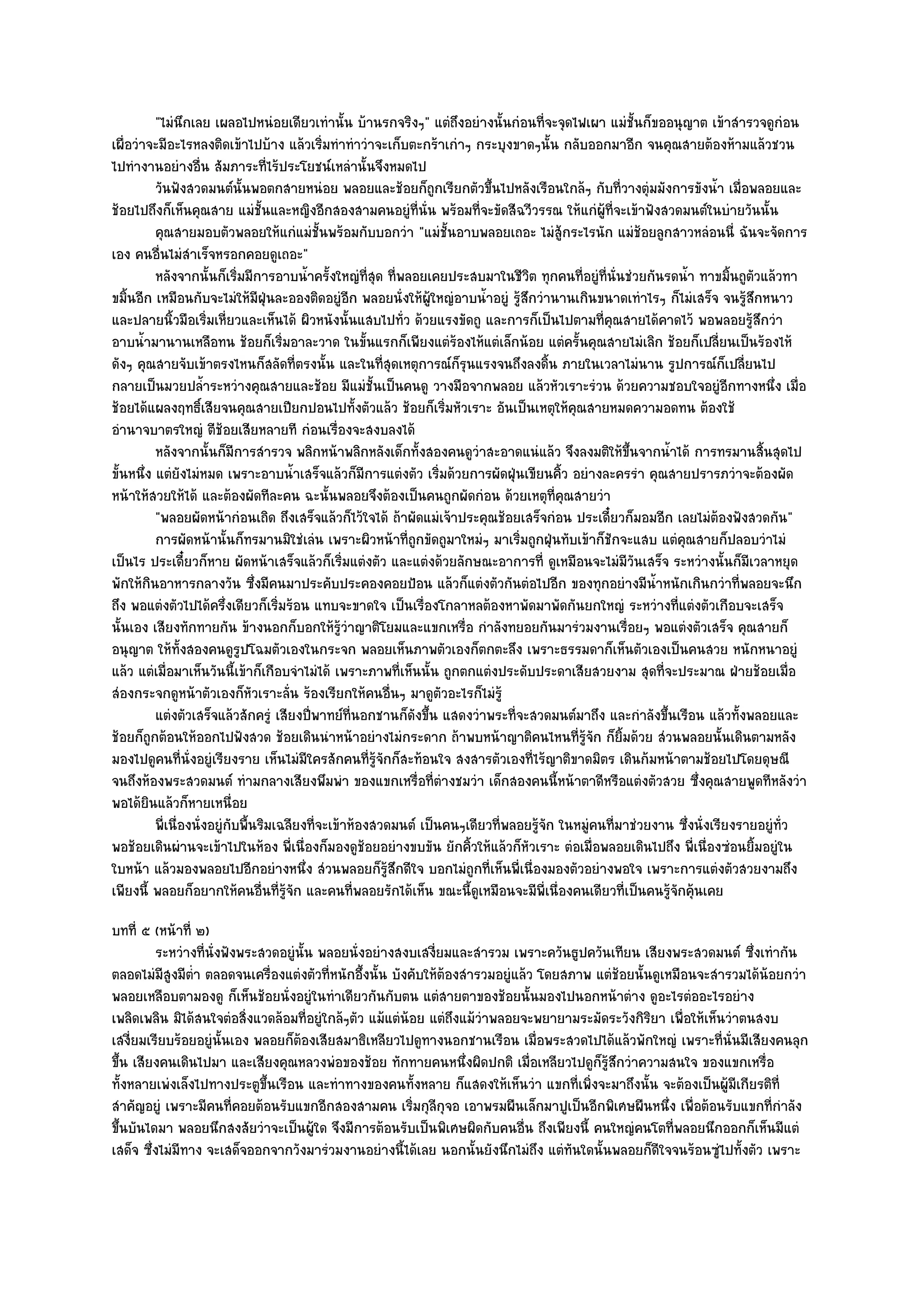 "ไมํนึกเลย เผลอไปหนํอยเดียวเทํานั้น บ๎านรกจริงๆ" แตํถึงอยํางนั้นกํอนที่จะจุดไฟเผา แมํชั้นก็ขออนุญาต เข๎าสํารวจดูกํอน
เผื่อวําจะมีอะไรหลงติดเข๎าไปบ๎าง แล๎วเริ่มทําทําวําจะเก็บตะกร๎าเกําๆ กระบุงขาดๆนั้น กลับออกมาอีก จนคุณสายต๎องห๎ามแล๎วชวน
ไปทํางานอยํางอื่น สัมภาระที่ไร๎ประโยชน๑เหลํานั้นจึงหมดไป
           วันฟังสวดมนต๑น้นพอตกสายหนํอย พลอยและช๎อยก็ถูกเรียกตัวขึนไปหลังเรือนใกล๎ๆ กับทีวางตุํมมังการขังน้า เมือพลอยและ
                                 ั                                           ้                    ่                 ํ ่
ช๎อยไปถึงก็เห็นคุณสาย แมํชั้นและหญิงอีกสองสามคนอยูํที่นั่น พร๎อมที่จะขัดสีฉวีวรรณ ให๎แกํผู๎ที่จะเข๎าฟังสวดมนต๑ในบํายวันนั้น
           คุณสายมอบตัวพลอยให๎แกํแมํช้นพร๎อมกับบอกวํา "แมํชั้นอาบพลอยเถอะ ไมํสู๎กระไรนัก แมํช๎อยลูกสาวหลํอนนี่ ฉันจะจัดการ
                                                ั
เอง คนอื่นไมํสําเร็จหรอกคอยดูเถอะ"
           หลังจากนั้นก็เริมมีการอาบน้าครั้งใหญํทีสด ทีพลอยเคยประสบมาในชีวต ทุกคนทีอยูํทีน่นชํวยกันรดน้า ทาขมินถูตวแล๎วทา
                               ่            ํ            ุ่ ่                       ิ      ่ ่ ั                  ํ   ้ ั
ขมิ้นอีก เหมือนกับจะไมํให๎มฝุ่นละอองติดอยูํอีก พลอยนั่งให๎ผู๎ใหญํอาบน้ําอยูํ รู๎สึกวํานานเกินขนาดเทําไรๆ ก็ไมํเสร็จ จนรู๎สึกหนาว
                                   ี
และปลายนิ้วมือเริ่มเหี่ยวและเห็นได๎ ผิวหนังนั้นแสบไปทั่ว ด๎วยแรงขัดถู และการก็เป็นไปตามที่คุณสายได๎คาดไว๎ พอพลอยรู๎สึกวํา
อาบน้ํามานานเหลือทน ช๎อยก็เริ่มอาละวาด ในขั้นแรกก็เพียงแตํร๎องไห๎แตํเล็กน๎อย แตํครั้นคุณสายไมํเลิก ช๎อยก็เปลี่ยนเป็นร๎องไห๎
ดังๆ คุณสายจับเข๎าตรงไหนก็สลัดที่ตรงนั้น และในที่สุดเหตุการณ๑ก็รุนแรงจนถึงลงดิ้น ภายในเวลาไมํนาน รูปการณ๑ก็เปลี่ยนไป
กลายเป็นมวยปล้ําระหวํางคุณสายและช๎อย มีแมํชั้นเป็นคนดู วางมือจากพลอย แล๎วหัวเราะรํวน ด๎วยความชอบใจอยูํอีกทางหนึ่ง เมื่อ
ช๎อยได๎แผลงฤทธิ์เสียจนคุณสายเปียกปอนไปทั้งตัวแล๎ว ช๎อยก็เริ่มหัวเราะ อันเป็นเหตุให๎คุณสายหมดความอดทน ต๎องใช๎
อํานาจบาตรใหญํ ตีช๎อยเสียหลายที กํอนเรื่องจะสงบลงได๎
           หลังจากนั้นก็มีการสํารวจ พลิกหน๎าพลิกหลังเด็กทั้งสองคนดูวาสะอาดแนํแล๎ว จึงลงมติให๎ขนจากน้าได๎ การทรมานสินสุดไป
                                                                           ํ                        ้ึ     ํ                ้
ขั้นหนึ่ง แตํยังไมํหมด เพราะอาบน้ําเสร็จแล๎วก็มีการแตํงตัว เริ่มด๎วยการผัดฝุ่นเขียนคิ้ว อยํางละครรํา คุณสายปรารภวําจะต๎องผัด
หน๎าให๎สวยให๎ได๎ และต๎องผัดทีละคน ฉะนั้นพลอยจึงต๎องเป็นคนถูกผัดกํอน ด๎วยเหตุที่คุณสายวํา
           "พลอยผัดหน๎ากํอนเถิด ถึงเสร็จแล๎วก็ไว๎ใจได๎ ถ๎าผัดแมํเจ๎าประคุณช๎อยเสร็จกํอน ประเดี๋ยวก็มอมอีก เลยไมํต๎องฟังสวดกัน"
           การผัดหน๎านั้นก็ทรมานมิใชํเลํน เพราะผิวหน๎าที่ถูกขัดถูมาใหมํๆ มาเริมถูกฝุนทับเข๎าก็ชกจะแสบ แตํคณสายก็ปลอบวําไมํ
                                                                                  ่      ่      ั             ุ
เป็นไร ประเดี๋ยวก็หาย ผัดหน๎าเสร็จแล๎วก็เริ่มแตํงตัว และแตํงด๎วยลักษณะอาการที่ ดูเหมือนจะไมํมีวันเสร็จ ระหวํางนั้นก็มเวลาหยุด
                                                                                                                          ี
พักให๎กินอาหารกลางวัน ซึ่งมีคนมาประคับประคองคอยป้อน แล๎วก็แตํงตัวกันตํอไปอีก ของทุกอยํางมีน้ําหนักเกินกวําที่พลอยจะนึก
ถึง พอแตํงตัวไปได๎ครึ่งเดียวก็เริ่มร๎อน แทบจะขาดใจ เป็นเรื่องโกลาหลต๎องหาพัดมาพัดกันยกใหญํ ระหวํางที่แตํงตัวเกือบจะเสร็จ
นั้นเอง เสียงทักทายกัน ข๎างนอกก็บอกให๎รู๎วําญาติโยมและแขกเหรื่อ กําลังทยอยกันมารํวมงานเรื่อยๆ พอแตํงตัวเสร็จ คุณสายก็
อนุญาต ให๎ทั้งสองคนดูรูปโฉมตัวเองในกระจก พลอยเห็นภาพตัวเองก็ตกตะลึง เพราะธรรมดาก็เห็นตัวเองเป็นคนสวย หนักหนาอยูํ
แล๎ว แตํเมื่อมาเห็นวันนี้เข๎าก็เกือบจําไมํได๎ เพราะภาพที่เห็นนั้น ถูกตกแตํงประดับประดาเสียสวยงาม สุดที่จะประมาณ ฝ่ายช๎อยเมื่อ
สํองกระจกดูหน๎าตัวเองก็หัวเราะลั่น ร๎องเรียกให๎คนอื่นๆ มาดูตัวอะไรก็ไมํรู๎
           แตํงตัวเสร็จแล๎วสักครูํ เสียงปีพาทย๑ทีนอกชานก็ดงขึน แสดงวําพระที่จะสวดมนต๑มาถึง และกําลังขึนเรือน แล๎วทังพลอยและ
                                              ่       ่        ั ้                                       ้              ้
ช๎อยก็ถกต๎อนให๎ออกไปฟังสวด ช๎อยเดินนําหน๎าอยํางไมํกระดาก ถ๎าพบหน๎าญาติคนไหนที่รู๎จัก ก็ยิ้มด๎วย สํวนพลอยนั้นเดินตามหลัง
         ู
มองไปดูคนที่นั่งอยูํเรียงราย เห็นไมํมีใครสักคนที่รู๎จักก็สะท๎อนใจ สงสารตัวเองที่ไร๎ญาติขาดมิตร เดินก๎มหน๎าตามช๎อยไปโดยดุษณี
จนถึงห๎องพระสวดมนต๑ ทํามกลางเสียงพึมพํา ของแขกเหรื่อที่ตํางชมวํา เด็กสองคนนี้หน๎าตาดีหรือแตํงตัวสวย ซึ่งคุณสายพูดทีหลังวํา
พอได๎ยินแล๎วก็หายเหนื่อย
           พี่เนื่องนั่งอยูํกับพื้นริมเฉลียงที่จะเข๎าห๎องสวดมนต๑ เป็นคนๆเดียวทีพลอยรูจก ในหมูคนทีมาชํวยงาน ซึงนั่งเรียงรายอยูํทัว
                                                                               ่      ๎ั     ํ ่                ่               ่
พอช๎อยเดินผํานจะเข๎าไปในห๎อง พี่เนื่องก็มองดูช๎อยอยํางขบขัน ยักคิ้วให๎แล๎วก็หัวเราะ ตํอเมื่อพลอยเดินไปถึง พี่เนื่องซํอนยิ้มอยูํใน
ใบหน๎า แล๎วมองพลอยไปอีกอยํางหนึ่ง สํวนพลอยก็รู๎สึกดีใจ บอกไมํถูกที่เห็นพี่เนื่องมองตัวอยํางพอใจ เพราะการแตํงตัวสวยงามถึง
เพียงนี้ พลอยก็อยากให๎คนอื่นที่รู๎จัก และคนที่พลอยรักได๎เห็น ขณะนี้ดูเหมือนจะมีพี่เนื่องคนเดียวที่เป็นคนรู๎จักคุ๎นเคย
บทที่ ๕ (หน๎าที่ ๒)
          ระหวํางที่น่งฟังพระสวดอยูํน้น พลอยนั่งอยํางสงบเสงี่ยมและสํารวม เพราะควันธูปควันเทียน เสียงพระสวดมนต๑ ซึงเทํากัน
                      ั               ั                                                                                ่
ตลอดไมํมีสูงมีต่ํา ตลอดจนเครื่องแตํงตัวที่หนักอึ้งนั้น บังคับให๎ต๎องสํารวมอยูํแล๎ว โดยสภาพ แตํช๎อยนั้นดูเหมือนจะสํารวมได๎น๎อยกวํา
พลอยเหลือบตามองดู ก็เห็นช๎อยนั่งอยูํในทําเดียวกันกับตน แตํสายตาของช๎อยนั้นมองไปนอกหน๎าตําง ดูอะไรตํออะไรอยําง
เพลิดเพลิน มิได๎สนใจตํอสิ่งแวดล๎อมที่อยูํใกล๎ๆตัว แม๎แตํน๎อย แตํถึงแม๎วําพลอยจะพยายามระมัดระวังกิริยา เพื่อให๎เห็นวําตนสงบ
เสงี่ยมเรียบร๎อยอยูํนั้นเอง พลอยก็ต๎องเสียสมาธิเหลียวไปดูทางนอกชานเรือน เมื่อพระสวดไปได๎แล๎วพักใหญํ เพราะที่นั่นมีเสียงคนลุก
ขึ้น เสียงคนเดินไปมา และเสียงคุณหลวงพํอของช๎อย ทักทายคนหนึ่งผิดปกติ เมื่อเหลียวไปดูก็รู๎สึกวําความสนใจ ของแขกเหรื่อ
ทั้งหลายเพํงเล็งไปทางประตูขึ้นเรือน และทําทางของคนทั้งหลาย ก็แสดงให๎เห็นวํา แขกที่เพิ่งจะมาถึงนั้น จะต๎องเป็นผู๎มีเกียรติท่ี
สําคัญอยูํ เพราะมีคนที่คอยต๎อนรับแขกอีกสองสามคน เริ่มกุลกุจอ เอาพรมผืนเล็กมาปูเป็นอีกพิเศษผืนหนึ่ง เพื่อต๎อนรับแขกที่กําลัง
                                                               ี
ขึ้นบันไดมา พลอยนึกสงสัยวําจะเป็นผู๎ใด จึงมีการต๎อนรับเป็นพิเศษผิดกับคนอื่น ถึงเพียงนี้ คนใหญํคนโตที่พลอยนึกออกก็เห็นมีแตํ
เสด็จ ซึ่งไมํมีทาง จะเสด็จออกจากวังมารํวมงานอยํางนี้ได๎เลย นอกนั้นยังนึกไมํถึง แตํทันใดนั้นพลอยก็ดีใจจนร๎อนซูํไปทั้งตัว เพราะ
 