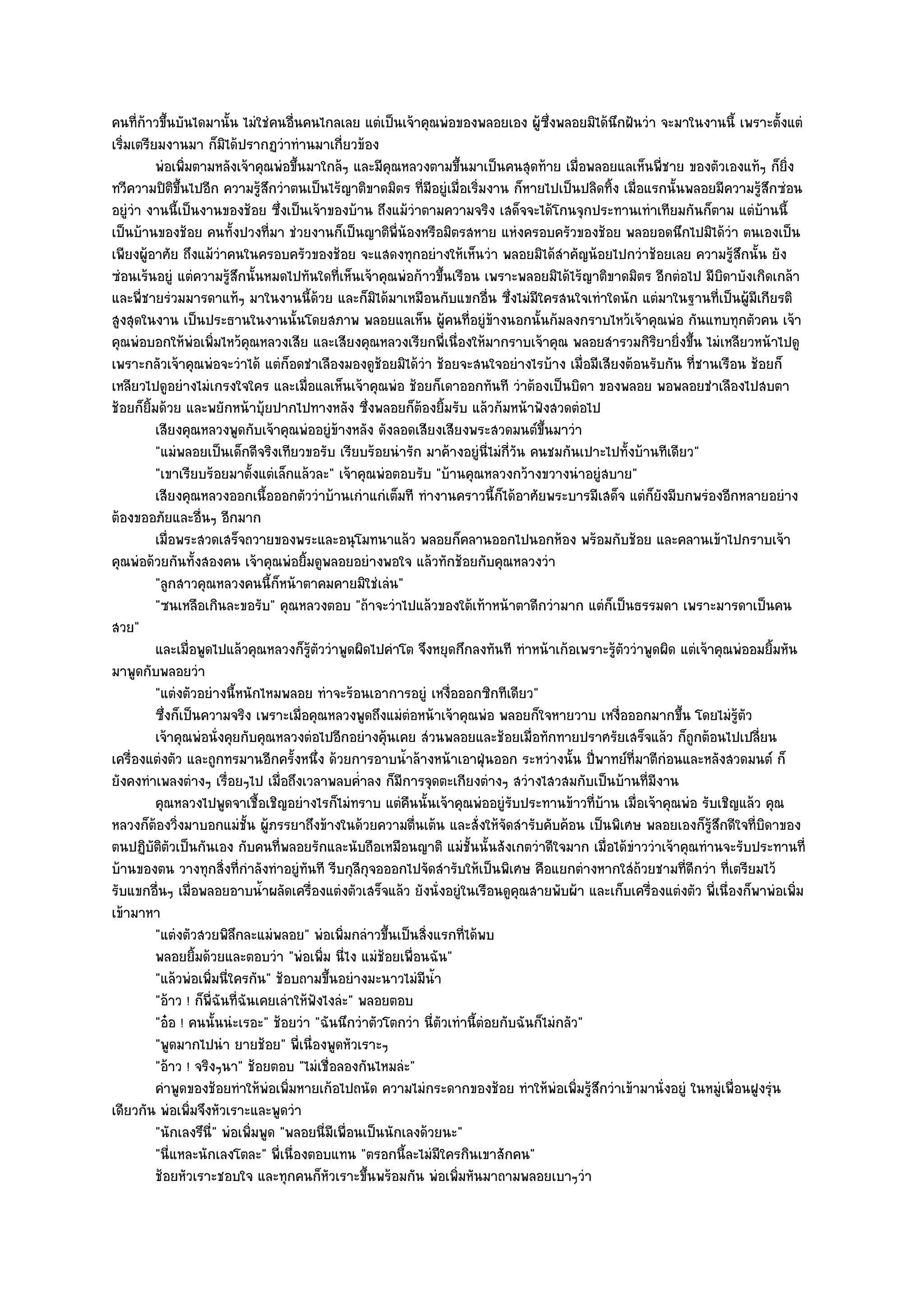 คนที่ก๎าวขึ้นบันไดมานั้น ไมํใชํคนอื่นคนไกลเลย แตํเป็นเจ๎าคุณพํอของพลอยเอง ผู๎ซึ่งพลอยมิได๎นึกฝันวํา จะมาในงานนี้ เพราะตั้งแตํ
เริ่มเตรียมงานมา ก็มิได๎ปรากฏวําทํานมาเกี่ยวข๎อง
          พํอเพิมตามหลังเจ๎าคุณพํอขึนมาใกล๎ๆ และมีคุณหลวงตามขึนมาเป็นคนสุดท๎าย เมื่อพลอยแลเห็นพี่ชาย ของตัวเองแท๎ๆ ก็ยง
                ่                       ้                             ้                                                         ่ิ
ทวีความปิติขึ้นไปอีก ความรู๎สึกวําตนเป็นไร๎ญาติขาดมิตร ที่มอยูํเมื่อเริ่มงาน ก็หายไปเป็นปลิดทิ้ง เมื่อแรกนั้นพลอยมีความรู๎สึกซํอน
                                                                 ี
อยูํวํา งานนี้เป็นงานของช๎อย ซึ่งเป็นเจ๎าของบ๎าน ถึงแม๎วําตามความจริง เสด็จจะได๎โกนจุกประทานเทําเทียมกันก็ตาม แตํบ๎านนี้
เป็นบ๎านของช๎อย คนทั้งปวงที่มา ชํวยงานก็เป็นญาติพี่น๎องหรือมิตรสหาย แหํงครอบครัวของช๎อย พลอยอดนึกไปมิได๎วํา ตนเองเป็น
เพียงผู๎อาศัย ถึงแม๎วําคนในครอบครัวของช๎อย จะแสดงทุกอยํางให๎เห็นวํา พลอยมิได๎สําคัญน๎อยไปกวําช๎อยเลย ความรู๎สึกนั้น ยัง
ซํอนเร๎นอยูํ แตํความรู๎สึกนั้นหมดไปทันใดที่เห็นเจ๎าคุณพํอก๎าวขึ้นเรือน เพราะพลอยมิได๎ไร๎ญาติขาดมิตร อีกตํอไป มีบิดาบังเกิดเกล๎า
และพี่ชายรํวมมารดาแท๎ๆ มาในงานนี้ด๎วย และก็มิได๎มาเหมือนกับแขกอื่น ซึ่งไมํมีใครสนใจเทําใดนัก แตํมาในฐานที่เป็นผู๎มีเกียรติ
สูงสุดในงาน เป็นประธานในงานนั้นโดยสภาพ พลอยแลเห็น ผู๎คนที่อยูํข๎างนอกนั้นก๎มลงกราบไหว๎เจ๎าคุณพํอ กันแทบทุกตัวคน เจ๎า
คุณพํอบอกให๎พํอเพิ่มไหว๎คุณหลวงเสีย และเสียงคุณหลวงเรียกพี่เนื่องให๎มากราบเจ๎าคุณ พลอยสํารวมกิริยายิ่งขึ้น ไมํเหลียวหน๎าไปดู
เพราะกลัวเจ๎าคุณพํอจะวําได๎ แตํก็อดชําเลืองมองดูช๎อยมิได๎วํา ช๎อยจะสนใจอยํางไรบ๎าง เมื่อมีเสียงต๎อนรับกัน ที่ชานเรือน ช๎อยก็
เหลียวไปดูอยํางไมํเกรงใจใคร และเมื่อแลเห็นเจ๎าคุณพํอ ช๎อยก็เดาออกทันที วําต๎องเป็นบิดา ของพลอย พอพลอยชําเลืองไปสบตา
ช๎อยก็ยิ้มด๎วย และพยักหน๎าบุ๎ยปากไปทางหลัง ซึ่งพลอยก็ต๎องยิ้มรับ แล๎วก๎มหน๎าฟังสวดตํอไป
          เสียงคุณหลวงพูดกับเจ๎าคุณพํออยูํขางหลัง ดังลอดเสียงเสียงพระสวดมนต๑ขนมาวํา
                                                   ๎                                 ้ึ
          "แมํพลอยเป็นเด็กดีจริงเทียวขอรับ เรียบร๎อยนํารัก มาค๎างอยูํนี่ไมํกี่วัน คนชมกันเปาะไปทั้งบ๎านทีเดียว"
          "เขาเรียบร๎อยมาตั้งแตํเล็กแล๎วละ" เจ๎าคุณพํอตอบรับ "บ๎านคุณหลวงกว๎างขวางนําอยูํสบาย"
          เสียงคุณหลวงออกเนื้อออกตัววําบ๎านเกําแกํเต็มที ทํางานคราวนี้ก็ได๎อาศัยพระบารมีเสด็จ แตํก็ยงมีบกพรํองอีกหลายอยําง
                                                                                                          ั
ต๎องขออภัยและอื่นๆ อีกมาก
          เมื่อพระสวดเสร็จถวายของพระและอนุโมทนาแล๎ว พลอยก็คลานออกไปนอกห๎อง พร๎อมกับช๎อย และคลานเข๎าไปกราบเจ๎า
คุณพํอด๎วยกันทั้งสองคน เจ๎าคุณพํอยิ้มดูพลอยอยํางพอใจ แล๎วทักช๎อยกับคุณหลวงวํา
          "ลูกสาวคุณหลวงคนนี้ก็หน๎าตาคมคายมิใชํเลํน"
          "ซนเหลือเกินละขอรับ" คุณหลวงตอบ "ถ๎าจะวําไปแล๎วของใต๎เท๎าหน๎าตาดีกวํามาก แตํก็เป็นธรรมดา เพราะมารดาเป็นคน
สวย"
          และเมื่อพูดไปแล๎วคุณหลวงก็รตววําพูดผิดไปคําโต จึงหยุดกึกลงทันที ทําหน๎าเก๎อเพราะรูตววําพูดผิด แตํเจ๎าคุณพํออมยิมหัน
                                            ๎ู ั                                                  ๎ั                         ้
มาพูดกับพลอยวํา
          "แตํงตัวอยํางนี้หนักไหมพลอย ทําจะร๎อนเอาการอยูํ เหงื่อออกซิกทีเดียว"
          ซึงก็เป็นความจริง เพราะเมื่อคุณหลวงพูดถึงแมํตอหน๎าเจ๎าคุณพํอ พลอยก็ใจหายวาบ เหงือออกมากขึน โดยไมํรตว
            ่                                                  ํ                                   ่         ้         ๎ู ั
          เจ๎าคุณพํอนั่งคุยกับคุณหลวงตํอไปอีกอยํางคุนเคย สํวนพลอยและช๎อยเมื่อทักทายปราศรัยเสร็จแล๎ว ก็ถูกต๎อนไปเปลี่ยน
                                                         ๎
เครื่องแตํงตัว และถูกทรมานอีกครั้งหนึ่ง ด๎วยการอาบน้ําล๎างหน๎าเอาฝุ่นออก ระหวํางนั้น ปี่พาทย๑ที่มาตีกํอนและหลังสวดมนต๑ ก็
ยังคงทําเพลงตํางๆ เรื่อยๆไป เมื่อถึงเวลาพลบค่ําลง ก็มการจุดตะเกียงตํางๆ สวํางไสวสมกับเป็นบ๎านที่มงาน
                                                           ี                                            ี
          คุณหลวงไปพูดจาเชื้อเชิญอยํางไรก็ไมํทราบ แตํคนนั้นเจ๎าคุณพํออยูํรบประทานข๎าวทีบาน เมื่อเจ๎าคุณพํอ รับเชิญแล๎ว คุณ
                                                             ื                 ั              ่ ๎
หลวงก็ต๎องวิ่งมาบอกแมํชั้น ผู๎ภรรยาถึงข๎างในด๎วยความตื่นเต๎น และสั่งให๎จัดสํารับคับค๎อน เป็นพิเศษ พลอยเองก็รู๎สึกดีใจที่บิดาของ
ตนปฏิบัติตวเป็นกันเอง กับคนที่พลอยรักและนับถือเหมือนญาติ แมํชั้นนั้นสังเกตวําดีใจมาก เมื่อได๎ขําววําเจ๎าคุณทํานจะรับประทานที่
              ั
บ๎านของตน วางทุกสิ่งที่กําลังทําอยูํทนที รีบกุลีกจอออกไปจัดสํารับให๎เป็นพิเศษ คือแยกตํางหากใสํถ๎วยชามที่ดีกวํา ที่เตรียมไว๎
                                          ั            ุ
รับแขกอื่นๆ เมื่อพลอยอาบน้ําผลัดเครื่องแตํงตัวเสร็จแล๎ว ยังนั่งอยูํในเรือนดูคุณสายพับผ๎า และเก็บเครื่องแตํงตัว พี่เนื่องก็พาพํอเพิ่ม
เข๎ามาหา
          "แตํงตัวสวยพิลึกละแมํพลอย" พํอเพิ่มกลําวขึ้นเป็นสิ่งแรกที่ได๎พบ
          พลอยยิมด๎วยและตอบวํา "พํอเพิ่ม นี่ไง แมํช๎อยเพื่อนฉัน"
                  ้
          "แล๎วพํอเพิ่มนี่ใครกัน" ช๎อบถามขึ้นอยํางมะนาวไมํมีน้ํา
          "อ๎าว ! ก็พี่ฉันที่ฉันเคยเลําให๎ฟังไงลํะ" พลอยตอบ
          "อ๐อ ! คนนั้นนํะเรอะ" ช๎อยวํา "ฉันนึกวําตัวโตกวํา นี่ตัวเทํานี้ตํอยกับฉันก็ไมํกลัว"
          "พูดมากไปนํา ยายช๎อย" พี่เนื่องพูดหัวเราะๆ
          "อ๎าว ! จริงๆนา" ช๎อยตอบ "ไมํเชื่อลองกันไหมลํะ"
          คําพูดของช๎อยทําให๎พอเพิมหายเก๎อไปถนัด ความไมํกระดากของช๎อย ทําให๎พอเพิมรูสกวําเข๎ามานั่งอยูํ ในหมูเพื่อนฝูงรุํน
                                  ํ ่                                                   ํ ่ ๎ึ                     ํ
เดียวกัน พํอเพิ่มจึงหัวเราะและพูดวํา
          "นักเลงรึนี่" พํอเพิ่มพูด "พลอยนี่มีเพื่อนเป็นนักเลงด๎วยนะ"
          "นี่แหละนักเลงโตละ" พี่เนื่องตอบแทน "ตรอกนี้ละไมํมีใครกินเขาสักคน"
          ช๎อยหัวเราะชอบใจ และทุกคนก็หวเราะขึนพร๎อมกัน พํอเพิมหันมาถามพลอยเบาๆวํา
                                                 ั   ้              ่
 