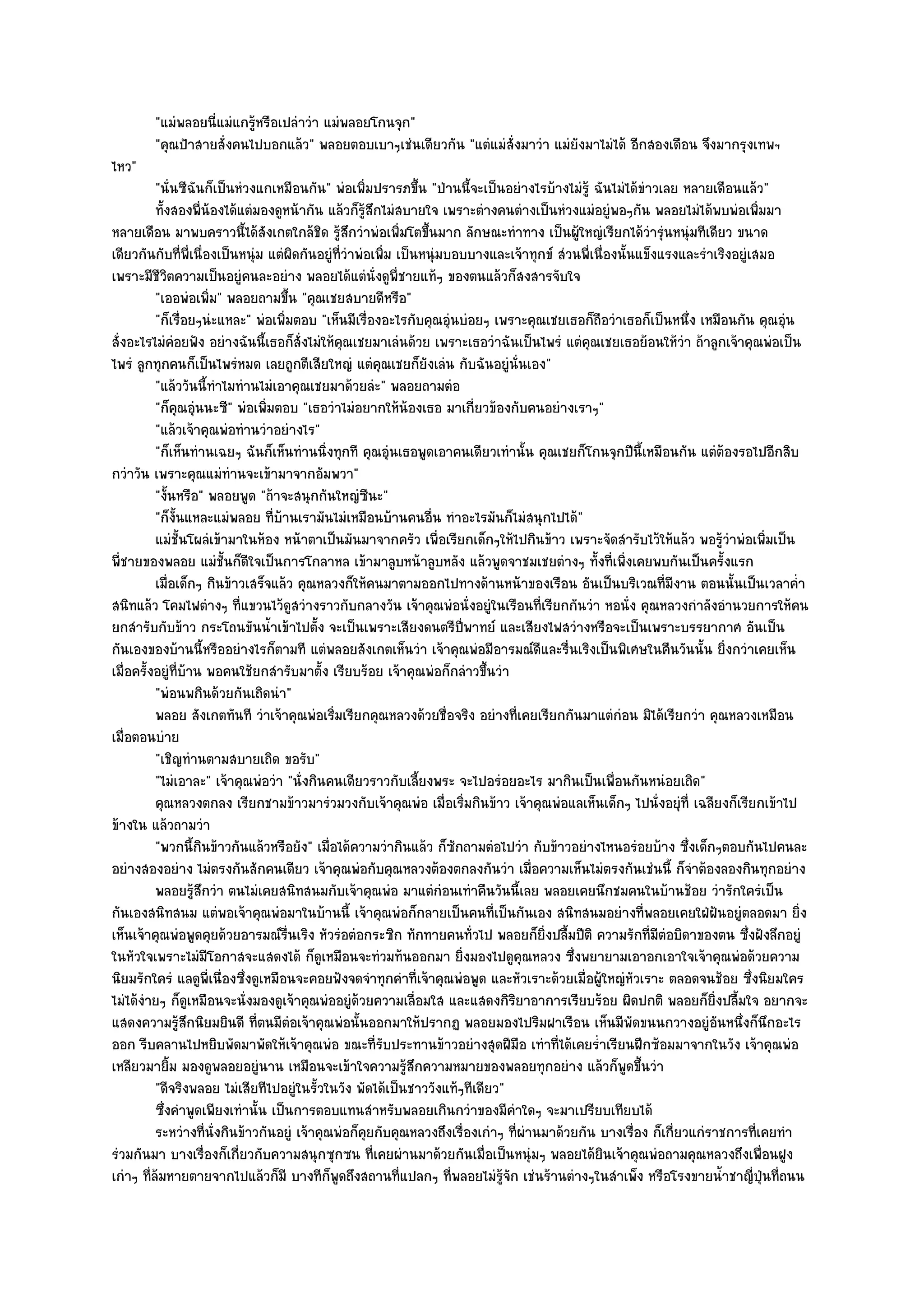 "แมํพลอยนี่แมํแกรู๎หรือเปลําวํา แมํพลอยโกนจุก"
        "คุณป้าสายสั่งคนไปบอกแล๎ว" พลอยตอบเบาๆเชํนเดียวกัน "แตํแมํสั่งมาวํา แมํยังมาไมํได๎ อีกสองเดือน จึงมากรุงเทพฯ
ไหว"
          "นั่นซีฉันก็เป็นหํวงแกเหมือนกัน" พํอเพิ่มปรารภขึ้น "ป่านนี้จะเป็นอยํางไรบ๎างไมํรู๎ ฉันไมํได๎ขําวเลย หลายเดือนแล๎ว"
          ทังสองพี่นองได๎แตํมองดูหน๎ากัน แล๎วก็รสกไมํสบายใจ เพราะตํางคนตํางเป็นหํวงแมํอยูํพอๆกัน พลอยไมํได๎พบพํอเพิมมา
            ้          ๎                              ๎ู ึ                                                                         ่
หลายเดือน มาพบคราวนี้ได๎สังเกตใกล๎ชิด รู๎สึกวําพํอเพิ่มโตขึ้นมาก ลักษณะทําทาง เป็นผู๎ใหญํเรียกได๎วํารุํนหนุํมทีเดียว ขนาด
เดียวกันกับที่พี่เนื่องเป็นหนุํม แตํผิดกันอยูํที่วําพํอเพิ่ม เป็นหนุํมบอบบางและเจ๎าทุกข๑ สํวนพี่เนื่องนั้นแข็งแรงและรําเริงอยูํเสมอ
เพราะมีชีวิตความเป็นอยูํคนละอยําง พลอยได๎แตํนั่งดูพี่ชายแท๎ๆ ของตนแล๎วก็สงสารจับใจ
          "เออพํอเพิ่ม" พลอยถามขึ้น "คุณเชยสบายดีหรือ"
          "ก็เรื่อยๆนํะแหละ" พํอเพิ่มตอบ "เห็นมีเรื่องอะไรกับคุณอุํนบํอยๆ เพราะคุณเชยเธอก็ถอวําเธอก็เป็นหนึ่ง เหมือนกัน คุณอุํน
                                                                                                  ื
สั่งอะไรไมํคํอยฟัง อยํางฉันนี้เธอก็สั่งไมํให๎คุณเชยมาเลํนด๎วย เพราะเธอวําฉันเป็นไพรํ แตํคุณเชยเธอย๎อนให๎วํา ถ๎าลูกเจ๎าคุณพํอเป็น
ไพรํ ลูกทุกคนก็เป็นไพรํหมด เลยถูกตีเสียใหญํ แตํคุณเชยก็ยังเลํน กับฉันอยูํนั่นเอง"
          "แล๎ววันนี้ทําไมทํานไมํเอาคุณเชยมาด๎วยลํะ" พลอยถามตํอ
          "ก็คุณอุํนนะซี" พํอเพิ่มตอบ "เธอวําไมํอยากให๎น๎องเธอ มาเกี่ยวข๎องกับคนอยํางเราๆ"
          "แล๎วเจ๎าคุณพํอทํานวําอยํางไร"
          "ก็เห็นทํานเฉยๆ ฉันก็เห็นทํานนิ่งทุกที คุณอุํนเธอพูดเอาคนเดียวเทํานั้น คุณเชยก็โกนจุกปีนี้เหมือนกัน แตํต๎องรอไปอีกสิบ
กวําวัน เพราะคุณแมํทํานจะเข๎ามาจากอัมพวา"
          "งั้นหรือ" พลอยพูด "ถ๎าจะสนุกกันใหญํซีนะ"
          "ก็งั้นแหละแมํพลอย ที่บ๎านเรามันไมํเหมือนบ๎านคนอื่น ทําอะไรมันก็ไมํสนุกไปได๎"
          แมํช้นโผลํเข๎ามาในห๎อง หน๎าตาเป็นมันมาจากครัว เพื่อเรียกเด็กๆให๎ไปกินข๎าว เพราะจัดสํารับไว๎ให๎แล๎ว พอรูวาพํอเพิมเป็น
                 ั                                                                                                        ๎ํ           ่
พี่ชายของพลอย แมํชั้นก็ดีใจเป็นการโกลาหล เข๎ามาลูบหน๎าลูบหลัง แล๎วพูดจาชมเชยตํางๆ ทั้งที่เพิ่งเคยพบกันเป็นครั้งแรก
          เมื่อเด็กๆ กินข๎าวเสร็จแล๎ว คุณหลวงก็ให๎คนมาตามออกไปทางด๎านหน๎าของเรือน อันเป็นบริเวณที่มีงาน ตอนนั้นเป็นเวลาค่า               ํ
สนิทแล๎ว โคมไฟตํางๆ ที่แขวนไว๎ดูสวํางราวกับกลางวัน เจ๎าคุณพํอนั่งอยูํในเรือนที่เรียกกันวํา หอนั่ง คุณหลวงกําลังอํานวยการให๎คน
ยกสํารับกับข๎าว กระโถนขันน้ําเข๎าไปตั้ง จะเป็นเพราะเสียงดนตรีปี่พาทย๑ และเสียงไฟสวํางหรือจะเป็นเพราะบรรยากาศ อันเป็น
กันเองของบ๎านนี้หรืออยํางไรก็ตามที แตํพลอยสังเกตเห็นวํา เจ๎าคุณพํอมีอารมณ๑ดีและรื่นเริงเป็นพิเศษในคืนวันนั้น ยิ่งกวําเคยเห็น
เมื่อครั้งอยูํที่บ๎าน พอคนใช๎ยกสํารับมาตั้ง เรียบร๎อย เจ๎าคุณพํอก็กลําวขึ้นวํา
          "พํอนพกินด๎วยกันเถิดนํา"
          พลอย สังเกตทันที วําเจ๎าคุณพํอเริ่มเรียกคุณหลวงด๎วยชื่อจริง อยํางที่เคยเรียกกันมาแตํกํอน มิได๎เรียกวํา คุณหลวงเหมือน
เมื่อตอนบําย
          "เชิญทํานตามสบายเถิด ขอรับ"
          "ไมํเอาละ" เจ๎าคุณพํอวํา "นั่งกินคนเดียวราวกับเลี้ยงพระ จะไปอรํอยอะไร มากินเป็นเพื่อนกันหนํอยเถิด"
          คุณหลวงตกลง เรียกชามข๎าวมารํวมวงกับเจ๎าคุณพํอ เมือเริ่มกินข๎าว เจ๎าคุณพํอแลเห็นเด็กๆ ไปนั่งอยุํที่ เฉลียงก็เรียกเข๎าไป
                                                                      ่
ข๎างใน แล๎วถามวํา
          "พวกนี้กินข๎าวกันแล๎วหรือยัง" เมื่อได๎ความวํากินแล๎ว ก็ซักถามตํอไปวํา กับข๎าวอยํางไหนอรํอยบ๎าง ซึ่งเด็กๆตอบกันไปคนละ
อยํางสองอยําง ไมํตรงกันสักคนเดียว เจ๎าคุณพํอกับคุณหลวงต๎องตกลงกันวํา เมื่อความเห็นไมํตรงกันเชํนนี้ ก็จําต๎องลองกินทุกอยําง
          พลอยรูสกวํา ตนไมํเคยสนิทสนมกับเจ๎าคุณพํอ มาแตํกํอนเทําคืนวันนี้เลย พลอยเคยนึกชมคนในบ๎านช๎อย วํารักใครํเป็น
                    ๎ึ
กันเองสนิทสนม แตํพอเจ๎าคุณพํอมาในบ๎านนี้ เจ๎าคุณพํอก็กลายเป็นคนที่เป็นกันเอง สนิทสนมอยํางที่พลอยเคยใฝ่ฝนอยูํตลอดมา ยิ่ง ั
เห็นเจ๎าคุณพํอพูดคุยด๎วยอารมณ๑รื่นเริง หัวรํอตํอกระซิก ทักทายคนทั่วไป พลอยก็ยิ่งปลื้มปีติ ความรักที่มตํอบิดาของตน ซึ่งฝังลึกอยูํ
                                                                                                              ี
ในหัวใจเพราะไมํมีโอกาสจะแสดงได๎ ก็ดูเหมือนจะทํวมท๎นออกมา ยิ่งมองไปดูคุณหลวง ซึ่งพยายามเอาอกเอาใจเจ๎าคุณพํอด๎วยความ
นิยมรักใครํ แลดูพี่เนื่องซึ่งดูเหมือนจะคอยฟังจดจําทุกคําที่เจ๎าคุณพํอพูด และหัวเราะด๎วยเมื่อผู๎ใหญํหวเราะ ตลอดจนช๎อย ซึ่งนิยมใคร
                                                                                                          ั
ไมํได๎งํายๆ ก็ดูเหมือนจะนั่งมองดูเจ๎าคุณพํออยูํด๎วยความเลื่อมใส และแสดงกิริยาอาการเรียบร๎อย ผิดปกติ พลอยก็ยิ่งปลื้มใจ อยากจะ
แสดงความรู๎สึกนิยมยินดี ที่ตนมีตํอเจ๎าคุณพํอนั้นออกมาให๎ปรากฏ พลอยมองไปริมฝาเรือน เห็นมีพัดขนนกวางอยูํอันหนึ่งก็นึกอะไร
ออก รีบคลานไปหยิบพัดมาพัดให๎เจ๎าคุณพํอ ขณะที่รับประทานข๎าวอยํางสุดฝีมือ เทําที่ได๎เคยร่ําเรียนฝึกซ๎อมมาจากในวัง เจ๎าคุณพํอ
เหลียวมายิ้ม มองดูพลอยอยูํนาน เหมือนจะเข๎าใจความรู๎สึกความหมายของพลอยทุกอยําง แล๎วก็พูดขึ้นวํา
          "ดีจริงพลอย ไมํเสียทีไปอยูํในรั้วในวัง พัดได๎เป็นชาววังแท๎ๆทีเดียว"
          ซึงคําพูดเพียงเทํานั้น เป็นการตอบแทนสําหรับพลอยเกินกวําของมีคาใดๆ จะมาเปรียบเทียบได๎
              ่                                                                 ํ
          ระหวํางที่น่งกินข๎าวกันอยูํ เจ๎าคุณพํอก็คยกับคุณหลวงถึงเรื่องเกําๆ ทีผานมาด๎วยกัน บางเรือง ก็เกี่ยวแกํราชการทีเคยทํา
                         ั                              ุ                         ่ ํ                       ่                    ่
รํวมกันมา บางเรื่องก็เกี่ยวกับความสนุกซุกซน ที่เคยผํานมาด๎วยกันเมื่อเป็นหนุํมๆ พลอยได๎ยินเจ๎าคุณพํอถามคุณหลวงถึงเพื่อนฝูง
เกําๆ ที่ล๎มหายตายจากไปแล๎วก็มี บางทีก็พดถึงสถานที่แปลกๆ ที่พลอยไมํรู๎จัก เชํนร๎านตํางๆในสําเพ็ง หรือโรงขายน้ําชาญี่ป่นที่ถนน
                                               ู                                                                                     ุ
 
