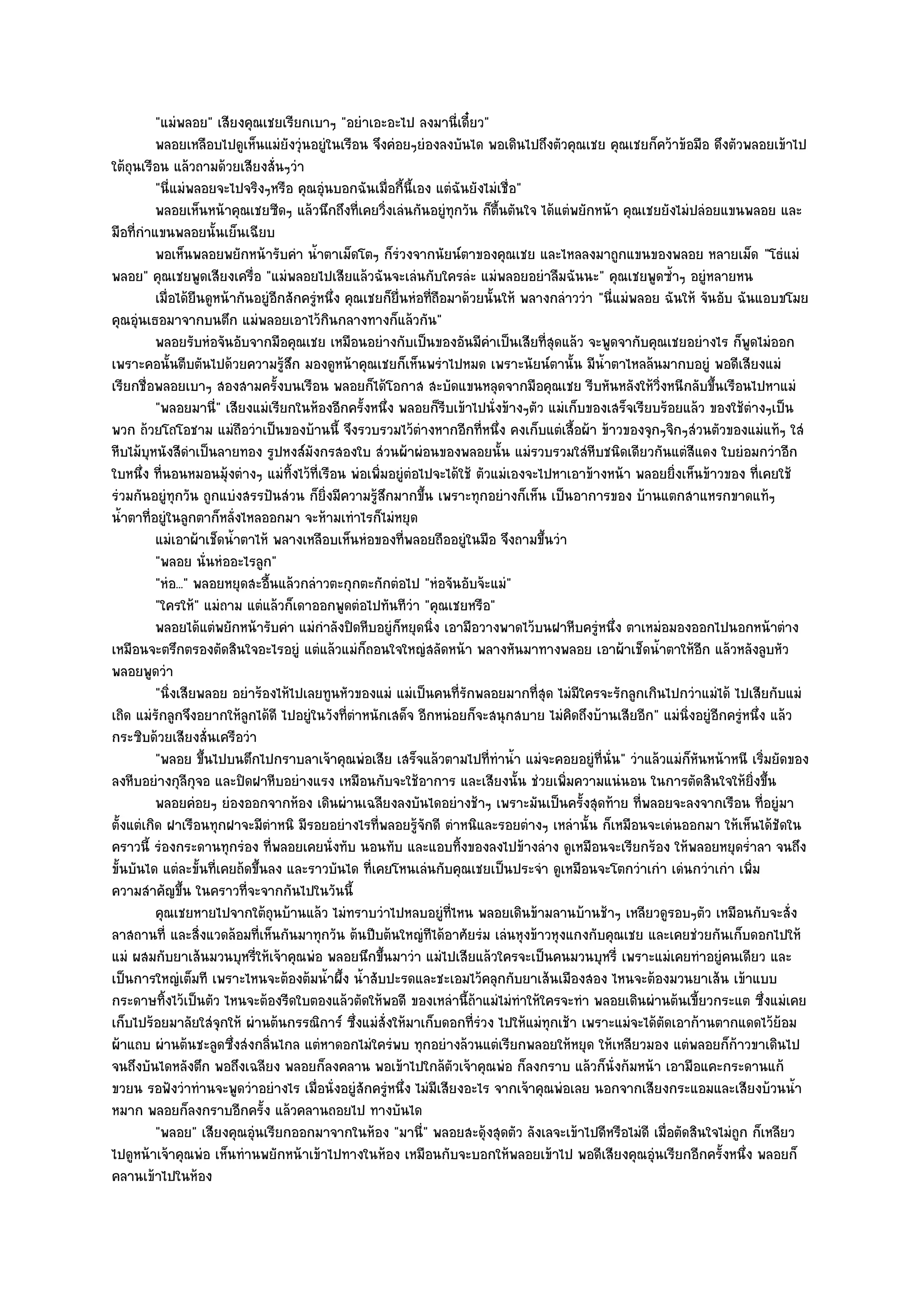 "แมํพลอย" เสียงคุณเชยเรียกเบาๆ "อยําเอะอะไป ลงมานี่เดี๋ยว"
          พลอยเหลือบไปดูเห็นแมํยงวุํนอยูํในเรือน จึงคํอยๆยํองลงบันได พอเดินไปถึงตัวคุณเชย คุณเชยก็คว๎าข๎อมือ ดึงตัวพลอยเข๎าไป
                                    ั
ใต๎ถุนเรือน แล๎วถามด๎วยเสียงสั่นๆวํา
          "นี่แมํพลอยจะไปจริงๆหรือ คุณอุํนบอกฉันเมื่อกี้นี้เอง แตํฉันยังไมํเชื่อ"
          พลอยเห็นหน๎าคุณเชยซีดๆ แล๎วนึกถึงที่เคยวิงเลํนกันอยูํทุกวัน ก็ตนตันใจ ได๎แตํพยักหน๎า คุณเชยยังไมํปลํอยแขนพลอย และ
                                                       ่                      ้ื
มือที่กําแขนพลอยนั้นเย็นเฉียบ
          พอเห็นพลอยพยักหน๎ารับคํา น้าตาเม็ดโตๆ ก็รวงจากนัยน๑ตาของคุณเชย และไหลลงมาถูกแขนของพลอย หลายเม็ด "โธํแมํ
                                         ํ                 ํ
พลอย" คุณเชยพูดเสียงเครื่อ "แมํพลอยไปเสียแล๎วฉันจะเลํนกับใครลํะ แมํพลอยอยําลืมฉันนะ" คุณเชยพูดซ้ําๆ อยูํหลายหน
          เมื่อได๎ยนดูหน๎ากันอยูํอกสักครูหนึง คุณเชยก็ย่นหํอทีถือมาด๎วยนั้นให๎ พลางกลําววํา "นี่แมํพลอย ฉันให๎ จันอับ ฉันแอบขโมย
                     ื            ี     ํ ่              ื      ่
คุณอุํนเธอมาจากบนตึก แมํพลอยเอาไว๎กินกลางทางก็แล๎วกัน"
          พลอยรับหํอจันอับจากมือคุณเชย เหมือนอยํางกับเป็นของอันมีคาเป็นเสียทีสดแล๎ว จะพูดจากับคุณเชยอยํางไร ก็พดไมํออก
                                                                            ํ          ุ่                                ู
เพราะคอนั้นตีบตันไปด๎วยความรู๎สึก มองดูหน๎าคุณเชยก็เห็นพรําไปหมด เพราะนัยน๑ตานั้น มีน้ําตาไหลล๎นมากบอยูํ พอดีเสียงแมํ
เรียกชื่อพลอยเบาๆ สองสามครั้งบนเรือน พลอยก็ได๎โอกาส สะบัดแขนหลุดจากมือคุณเชย รีบหันหลังให๎วิ่งหนีกลับขึ้นเรือนไปหาแมํ
          "พลอยมานี่" เสียงแมํเรียกในห๎องอีกครั้งหนึ่ง พลอยก็รีบเข๎าไปนั่งข๎างๆตัว แมํเก็บของเสร็จเรียบร๎อยแล๎ว ของใช๎ตํางๆเป็น
พวก ถ๎วยโถโอชาม แมํถือวําเป็นของบ๎านนี้ จึงรวบรวมไว๎ตํางหากอีกที่หนึ่ง คงเก็บแตํเสื้อผ๎า ข๎าวของจุกๆจิกๆสํวนตัวของแมํแท๎ๆ ใสํ
หีบไม๎บุหนังสีดําเป็นลายทอง รูปหงส๑มังกรสองใบ สํวนผ๎าผํอนของพลอยนั้น แมํรวบรวมใสํหีบชนิดเดียวกันแตํสีแดง ใบยํอมกวําอีก
ใบหนึ่ง ที่นอนหมอนมุ๎งตํางๆ แมํทิ้งไว๎ที่เรือน พํอเพิ่มอยูํตํอไปจะได๎ใช๎ ตัวแมํเองจะไปหาเอาข๎างหน๎า พลอยยิ่งเห็นข๎าวของ ที่เคยใช๎
รํวมกันอยูํทุกวัน ถูกแบํงสรรปันสํวน ก็ยิ่งมีความรู๎สึกมากขึ้น เพราะทุกอยํางก็เห็น เป็นอาการของ บ๎านแตกสาแหรกขาดแท๎ๆ
น้ําตาที่อยูํในลูกตาก็หลั่งไหลออกมา จะห๎ามเทําไรก็ไมํหยุด
          แมํเอาผ๎าเช็ดน้าตาไห๎ พลางเหลือบเห็นหํอของทีพลอยถืออยูํในมือ จึงถามขึนวํา
                          ํ                                  ่                       ้
          "พลอย นั่นหํออะไรลูก"
          "หํอ..." พลอยหยุดสะอื้นแล๎วกลําวตะกุกตะกักตํอไป "หํอจันอับจ๎ะแมํ"
          "ใครให๎" แมํถาม แตํแล๎วก็เดาออกพูดตํอไปทันทีวํา "คุณเชยหรือ"
          พลอยได๎แตํพยักหน๎ารับคํา แมํกําลังปิดหีบอยูํก็หยุดนิง เอามือวางพาดไว๎บนฝาหีบครูหนึง ตาเหมํอมองออกไปนอกหน๎าตําง
                                                                  ่                           ํ ่
เหมือนจะตรึกตรองตัดสินใจอะไรอยูํ แตํแล๎วแมํก็ถอนใจใหญํสลัดหน๎า พลางหันมาทางพลอย เอาผ๎าเช็ดน้ําตาให๎อีก แล๎วหลังลูบหัว
พลอยพูดวํา
          "นิ่งเสียพลอย อยําร๎องไห๎ไปเลยทูนหัวของแมํ แมํเป็นคนที่รักพลอยมากที่สุด ไมํมีใครจะรักลูกเกินไปกวําแมํได๎ ไปเสียกับแมํ
เถิด แมํรักลูกจึงอยากให๎ลกได๎ดี ไปอยูํในวังที่ตําหนักเสด็จ อีกหนํอยก็จะสนุกสบาย ไมํคิดถึงบ๎านเสียอีก" แมํนิ่งอยูํอีกครูํหนึ่ง แล๎ว
                            ู
กระซิบด๎วยเสียงสั่นเครือวํา
          "พลอย ขึ้นไปบนตึกไปกราบลาเจ๎าคุณพํอเสีย เสร็จแล๎วตามไปที่ทําน้ํา แมํจะคอยอยูํที่นั่น" วําแล๎วแมํก็หันหน๎าหนี เริ่มยัดของ
ลงหีบอยํางกุลีกจอ และปิดฝาหีบอยํางแรง เหมือนกับจะใช๎อาการ และเสียงนั้น ชํวยเพิ่มความแนํนอน ในการตัดสินใจให๎ยิ่งขึ้น
                   ุ
          พลอยคํอยๆ ยํองออกจากห๎อง เดินผํานเฉลียงลงบันไดอยํางช๎าๆ เพราะมันเป็นครังสุดท๎าย ทีพลอยจะลงจากเรือน ทีอยูํมา
                                                                                           ้         ่                       ่
ตั้งแตํเกิด ฝาเรือนทุกฝาจะมีตําหนิ มีรอยอยํางไรที่พลอยรู๎จักดี ตําหนิและรอยตํางๆ เหลํานั้น ก็เหมือนจะเดํนออกมา ให๎เห็นได๎ชัดใน
คราวนี้ รํองกระดานทุกรํอง ที่พลอยเคยนั่งทับ นอนทับ และแอบทิ้งของลงไปข๎างลําง ดูเหมือนจะเรียกร๎อง ให๎พลอยหยุดร่ําลา จนถึง
ขั้นบันได แตํละขั้นที่เคยถ๎ดขึ้นลง และราวบันได ที่เคยโหนเลํนกับคุณเชยเป็นประจํา ดูเหมือนจะโตกวําเกํา เดํนกวําเกํา เพิ่ม
ความสําคัญขึ้น ในคราวที่จะจากกันไปในวันนี้
          คุณเชยหายไปจากใต๎ถุนบ๎านแล๎ว ไมํทราบวําไปหลบอยูํทีไหน พลอยเดินข๎ามลานบ๎านช๎าๆ เหลียวดูรอบๆตัว เหมือนกับจะสั่ง
                                                                    ่
ลาสถานที่ และสิ่งแวดล๎อมที่เห็นกันมาทุกวัน ต๎นปีบต๎นใหญํทีได๎อาศัยรํม เลํนหุงข๎าวหุงแกงกับคุณเชย และเคยชํวยกันเก็บดอกไปให๎
แมํ ผสมกับยาเส๎นมวนบุหรี่ให๎เจ๎าคุณพํอ พลอยนึกขึ้นมาวํา แมํไปเสียแล๎วใครจะเป็นคนมวนบุหรี่ เพราะแมํเคยทําอยูํคนเดียว และ
เป็นการใหญํเต็มที เพราะไหนจะต๎องต๎มน้ําผึ้ง น้ําสับปะรดและชะเอมไว๎คลุกกับยาเส๎นเมืองสอง ไหนจะต๎องมวนยาเส๎น เข๎าแบบ
กระดาษทิ้งไว๎เป็นตัว ไหนจะต๎องรีดใบตองแล๎วตัดให๎พอดี ของเหลํานี้ถ๎าแมํไมํทําให๎ใครจะทํา พลอยเดินผํานต๎นเขี้ยวกระแต ซึ่งแมํเคย
เก็บไปร๎อยมาลัยใสํจุกให๎ ผํานต๎นกรรณิการ๑ ซึ่งแมํสั่งให๎มาเก็บดอกที่รํวง ไปให๎แมํทุกเช๎า เพราะแมํจะได๎ตดเอาก๎านตากแดดไว๎ย๎อม
                                                                                                        ั
ผ๎าแถบ ผํานต๎นชะลูดซึ่งสํงกลิ่นไกล แตํหาดอกไมํใครํพบ ทุกอยํางล๎วนแตํเรียกพลอยให๎หยุด ให๎เหลียวมอง แตํพลอยก็ก๎าวขาเดินไป
จนถึงบันไดหลังตึก พอถึงเฉลียง พลอยก็ลงคลาน พอเข๎าไปใกล๎ตวเจ๎าคุณพํอ ก็ลงกราบ แล๎วก็นั่งก๎มหน๎า เอามือแคะกระดานแก๎
                                                                      ั
ขวยน รอฟังวําทํานจะพูดวําอยํางไร เมื่อนั่งอยูํสักครูํหนึ่ง ไมํมีเสียงอะไร จากเจ๎าคุณพํอเลย นอกจากเสียงกระแอมและเสียงบ๎วนน้ํา
หมาก พลอยก็ลงกราบอีกครั้ง แล๎วคลานถอยไป ทางบันได
          "พลอย" เสียงคุณอุํนเรียกออกมาจากในห๎อง "มานี่" พลอยสะดุ๎งสุดตัว ลังเลจะเข๎าไปดีหรือไมํดี เมื่อตัดสินใจไมํถูก ก็เหลียว
ไปดูหน๎าเจ๎าคุณพํอ เห็นทํานพยักหน๎าเข๎าไปทางในห๎อง เหมือนกับจะบอกให๎พลอยเข๎าไป พอดีเสียงคุณอุํนเรียกอีกครั้งหนึ่ง พลอยก็
คลานเข๎าไปในห๎อง
 