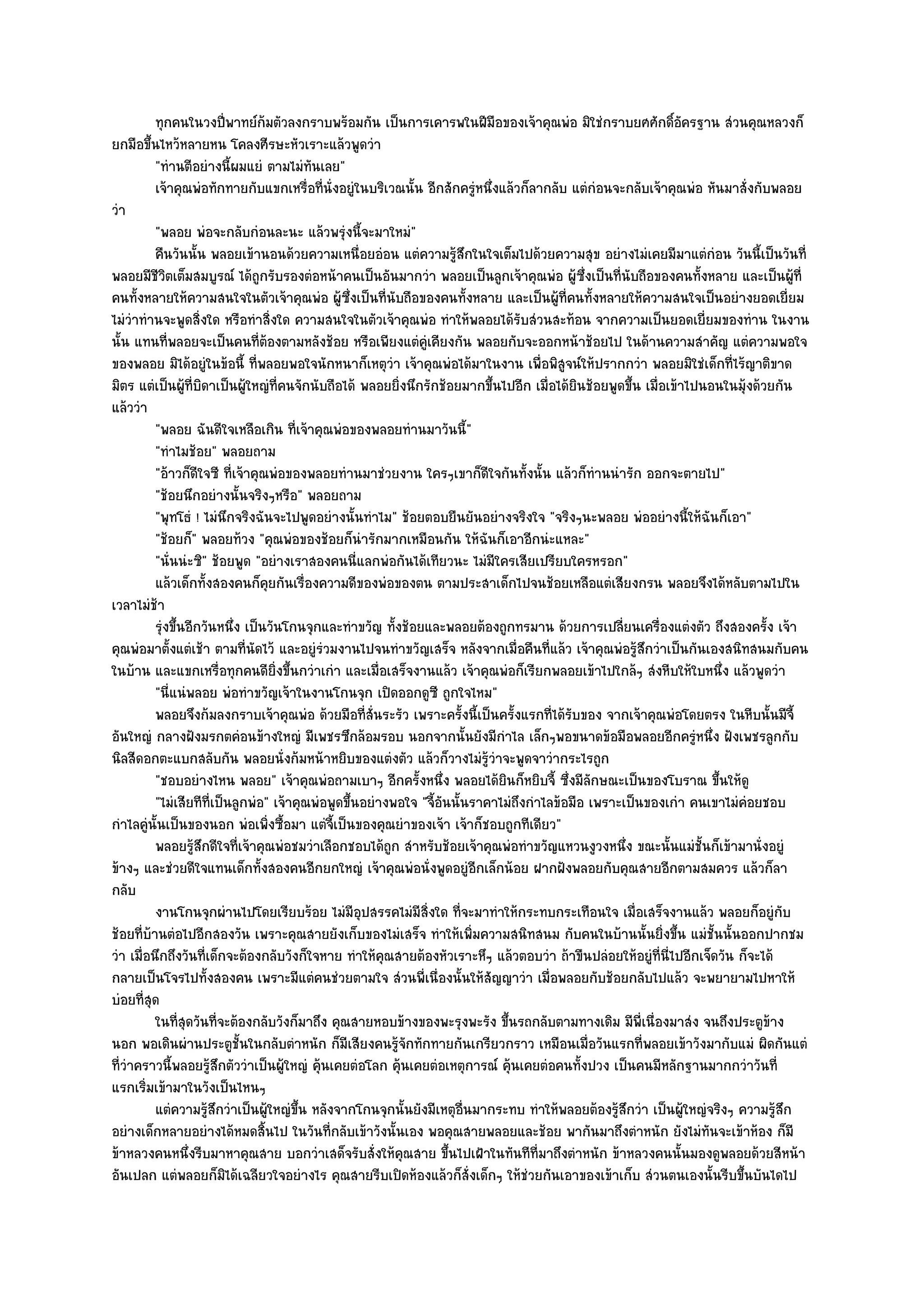 ทุกคนในวงปีพาทย๑ก๎มตัวลงกราบพร๎อมกัน เป็นการเคารพในฝีมือของเจ๎าคุณพํอ มิใชํกราบยศศักดิอครฐาน สํวนคุณหลวงก็
                           ่                                                                                    ์ั
ยกมือขึ้นไหว๎หลายหน โคลงศีรษะหัวเราะแล๎วพูดวํา
          "ทํานตีอยํางนี้ผมแยํ ตามไมํทนเลย"ั
          เจ๎าคุณพํอทักทายกับแขกเหรื่อทีน่งอยูํในบริเวณนั้น อีกสักครูหนึงแล๎วก็ลากลับ แตํกํอนจะกลับเจ๎าคุณพํอ หันมาสั่งกับพลอย
                                             ่ ั                              ํ ่
วํา
          "พลอย พํอจะกลับกํอนละนะ แล๎วพรุํงนี้จะมาใหมํ"
          คืนวันนั้น พลอยเข๎านอนด๎วยความเหนื่อยอํอน แตํความรูสกในใจเต็มไปด๎วยความสุข อยํางไมํเคยมีมาแตํกํอน วันนี้เป็นวันที่
                                                                     ๎ึ
พลอยมีชีวิตเต็มสมบูรณ๑ ได๎ถูกรับรองตํอหน๎าคนเป็นอันมากวํา พลอยเป็นลูกเจ๎าคุณพํอ ผู๎ซึ่งเป็นที่นับถือของคนทั้งหลาย และเป็นผู๎ที่
คนทั้งหลายให๎ความสนใจในตัวเจ๎าคุณพํอ ผู๎ซึ่งเป็นที่นับถือของคนทั้งหลาย และเป็นผู๎ที่คนทั้งหลายให๎ความสนใจเป็นอยํางยอดเยี่ยม
ไมํวําทํานจะพูดสิ่งใด หรือทําสิ่งใด ความสนใจในตัวเจ๎าคุณพํอ ทําให๎พลอยได๎รับสํวนสะท๎อน จากความเป็นยอดเยี่ยมของทําน ในงาน
นั้น แทนที่พลอยจะเป็นคนที่ต๎องตามหลังช๎อย หรือเพียงแตํคูํเคียงกัน พลอยกับจะออกหน๎าช๎อยไป ในด๎านความสําคัญ แตํความพอใจ
ของพลอย มิได๎อยูํในข๎อนี้ ที่พลอยพอใจนักหนาก็เหตุวํา เจ๎าคุณพํอได๎มาในงาน เพื่อพิสูจน๑ให๎ปรากกวํา พลอยมิใชํเด็กที่ไร๎ญาติขาด
มิตร แตํเป็นผู๎ที่บิดาเป็นผู๎ใหญํที่คนจักนับถือได๎ พลอยยิ่งนึกรักช๎อยมากขึ้นไปอีก เมื่อได๎ยินช๎อยพูดขึ้น เมื่อเข๎าไปนอนในมุ๎งด๎วยกัน
แล๎ววํา
          "พลอย ฉันดีใจเหลือเกิน ที่เจ๎าคุณพํอของพลอยทํานมาวันนี้"
          "ทําไมช๎อย" พลอยถาม
          "อ๎าวก็ดีใจซี ที่เจ๎าคุณพํอของพลอยทํานมาชํวยงาน ใครๆเขาก็ดีใจกันทั้งนั้น แล๎วก็ทํานนํารัก ออกจะตายไป"
          "ช๎อยนึกอยํางนั้นจริงๆหรือ" พลอยถาม
          "พุทโธํ ! ไมํนึกจริงฉันจะไปพูดอยํางนั้นทําไม" ช๎อยตอบยืนยันอยํางจริงใจ "จริงๆนะพลอย พํออยํางนี้ให๎ฉันก็เอา"
          "ช๎อยก็" พลอยท๎วง "คุณพํอของช๎อยก็นํารักมากเหมือนกัน ให๎ฉันก็เอาอีกนํะแหละ"
          "นั่นนํะซิ" ช๎อยพูด "อยํางเราสองคนนี่แลกพํอกันได๎เทียวนะ ไมํมีใครเสียเปรียบใครหรอก"
          แล๎วเด็กทั้งสองคนก็คยกันเรื่องความดีของพํอของตน ตามประสาเด็กไปจนช๎อยเหลือแตํเสียงกรน พลอยจึงได๎หลับตามไปใน
                                  ุ
เวลาไมํช๎า
          รุงขึนอีกวันหนึง เป็นวันโกนจุกและทําขวัญ ทังช๎อยและพลอยต๎องถูกทรมาน ด๎วยการเปลียนเครื่องแตํงตัว ถึงสองครัง เจ๎า
            ํ ้              ่                            ้                                         ่                           ้
คุณพํอมาตั้งแตํเช๎า ตามที่นัดไว๎ และอยูํรํวมงานไปจนทําขวัญเสร็จ หลังจากเมื่อคืนที่แล๎ว เจ๎าคุณพํอรู๎สึกวําเป็นกันเองสนิทสนมกับคน
ในบ๎าน และแขกเหรื่อทุกคนดียิ่งขึ้นกวําเกํา และเมื่อเสร็จงานแล๎ว เจ๎าคุณพํอก็เรียกพลอยเข๎าไปใกล๎ๆ สํงหีบให๎ใบหนึ่ง แล๎วพูดวํา
          "นี่แนํพลอย พํอทําขวัญเจ๎าในงานโกนจุก เปิดออกดูซี ถูกใจไหม"
          พลอยจึงก๎มลงกราบเจ๎าคุณพํอ ด๎วยมือทีส่นระรัว เพราะครังนี้เป็นครังแรกทีได๎รบของ จากเจ๎าคุณพํอโดยตรง ในหีบนั้นมีจ้ี
                                                      ่ั                 ้          ้  ่ ั
อันใหญํ กลางฝังมรกตคํอนข๎างใหญํ มีเพชรซึกล๎อมรอบ นอกจากนั้นยังมีกําไล เล็กๆพอขนาดข๎อมือพลอยอีกครูํหนึ่ง ฝังเพชรลูกกับ
นิลสีดอกตะแบกสลับกัน พลอยนั่งก๎มหน๎าหยิบของแตํงตัว แล๎วก็วางไมํรู๎วําจะพูดจาวํากระไรถูก
          "ชอบอยํางไหน พลอย" เจ๎าคุณพํอถามเบาๆ อีกครั้งหนึ่ง พลอยได๎ยินก็หยิบจี้ ซึ่งมีลักษณะเป็นของโบราณ ขึ้นให๎ดู
          "ไมํเสียทีที่เป็นลูกพํอ" เจ๎าคุณพํอพูดขึ้นอยํางพอใจ "จี้อนนั้นราคาไมํถึงกําไลข๎อมือ เพราะเป็นของเกํา คนเขาไมํคํอยชอบ
                                                                   ั
กําไลคูํนั้นเป็นของนอก พํอเพิ่งซื้อมา แตํจี้เป็นของคุณยําของเจ๎า เจ๎าก็ชอบถูกทีเดียว"
          พลอยรูสกดีใจทีเจ๎าคุณพํอชมวําเลือกชอบได๎ถูก สําหรับช๎อยเจ๎าคุณพํอทําขวัญแหวนงูวงหนึง ขณะนั้นแมํช้นก็เข๎ามานั่งอยูํ
                   ๎ึ          ่                                                                      ่             ั
ข๎างๆ และชํวยดีใจแทนเด็กทั้งสองคนอีกยกใหญํ เจ๎าคุณพํอนั่งพูดอยูํอีกเล็กน๎อย ฝากฝังพลอยกับคุณสายอีกตามสมควร แล๎วก็ลา
กลับ
          งานโกนจุกผํานไปโดยเรียบร๎อย ไมํมีอปสรรคไมํมีสงใด ทีจะมาทําให๎กระทบกระเทือนใจ เมื่อเสร็จงานแล๎ว พลอยก็อยูํกับ
                                                    ุ          ่ิ      ่
ช๎อยที่บ๎านตํอไปอีกสองวัน เพราะคุณสายยังเก็บของไมํเสร็จ ทําให๎เพิ่มความสนิทสนม กับคนในบ๎านนั้นยิ่งขึ้น แมํชั้นนั้นออกปากชม
วํา เมื่อนึกถึงวันที่เด็กจะต๎องกลับวังก็ใจหาย ทําให๎คุณสายต๎องหัวเราะหึๆ แล๎วตอบวํา ถ๎าขืนปลํอยให๎อยูํที่นี่ไปอีกเจ็ดวัน ก็จะได๎
กลายเป็นโจรไปทั้งสองคน เพราะมีแตํคนชํวยตามใจ สํวนพี่เนื่องนั้นให๎สัญญาวํา เมื่อพลอยกับช๎อยกลับไปแล๎ว จะพยายามไปหาให๎
บํอยที่สุด
          ในทีสดวันทีจะต๎องกลับวังก็มาถึง คุณสายหอบข๎างของพะรุงพะรัง ขึนรถกลับตามทางเดิม มีพ่เนื่องมาสํง จนถึงประตูขาง
                ุ่       ่                                                        ้                     ี                         ๎
นอก พอเดินผํานประตูชั้นในกลับตําหนัก ก็มเสียงคนรู๎จักทักทายกันเกรียวกราว เหมือนเมื่อวันแรกที่พลอยเข๎าวังมากับแมํ ผิดกันแตํ
                                                 ี
ที่วําคราวนี้พลอยรู๎สึกตัววําเป็นผู๎ใหญํ คุ๎นเคยตํอโลก คุ๎นเคยตํอเหตุการณ๑ คุ๎นเคยตํอคนทั้งปวง เป็นคนมีหลักฐานมากกวําวันที่
แรกเริ่มเข๎ามาในวังเป็นไหนๆ
          แตํความรูสกวําเป็นผู๎ใหญํขน หลังจากโกนจุกนั้นยังมีเหตุอนมากระทบ ทําให๎พลอยต๎องรูสกวํา เป็นผู๎ใหญํจริงๆ ความรูสก
                      ๎ึ                ้ึ                                 ่ื                      ๎ึ                               ๎ึ
อยํางเด็กหลายอยํางได๎หมดสิ้นไป ในวันที่กลับเข๎าวังนั้นเอง พอคุณสายพลอยและช๎อย พากันมาถึงตําหนัก ยังไมํทันจะเข๎าห๎อง ก็มี
ข๎าหลวงคนหนึ่งรีบมาหาคุณสาย บอกวําเสด็จรับสั่งให๎คุณสาย ขึ้นไปเฝ้าในทันทีที่มาถึงตําหนัก ข๎าหลวงคนนั้นมองดูพลอยด๎วยสีหน๎า
อันเปลก แตํพลอยก็มิได๎เฉลียวใจอยํางไร คุณสายรีบเปิดห๎องแล๎วก็สั่งเด็กๆ ให๎ชํวยกันเอาของเข๎าเก็บ สํวนตนเองนั้นรีบขึ้นบันไดไป
 