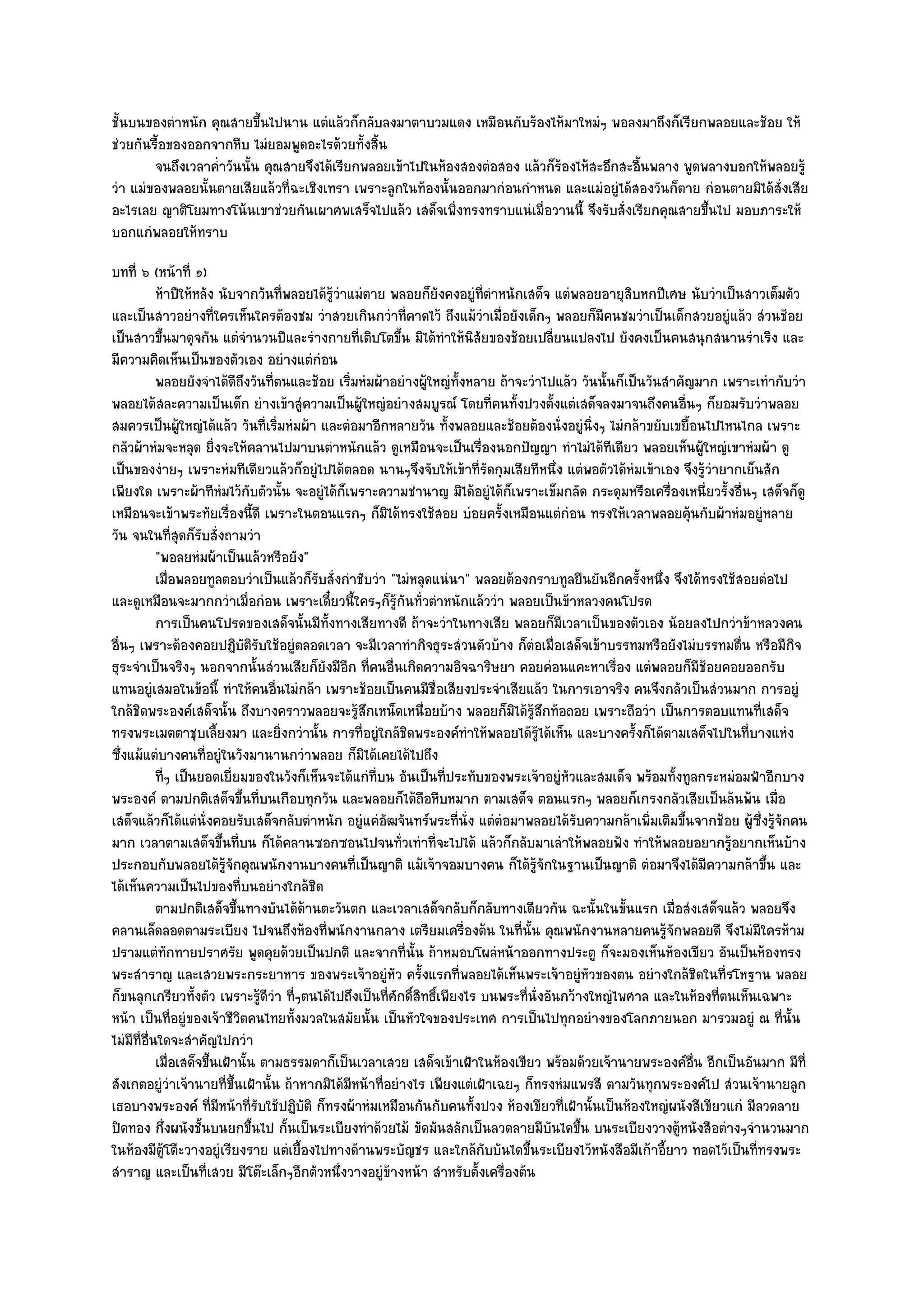 ชั้นบนของตําหนัก คุณสายขึ้นไปนาน แตํแล๎วก็กลับลงมาตาบวมแดง เหมือนกับร๎องไห๎มาใหมํๆ พอลงมาถึงก็เรียกพลอยและช๎อย ให๎
ชํวยกันรื้อของออกจากหีบ ไมํยอมพูดอะไรด๎วยทั้งสิ้น
        จนถึงเวลาค่าวันนั้น คุณสายจึงได๎เรียกพลอยเข๎าไปในห๎องสองตํอสอง แล๎วก็รองไห๎สะอึกสะอืนพลาง พูดพลางบอกให๎พลอยรู๎
                   ํ                                                          ๎              ้
วํา แมํของพลอยนั้นตายเสียแล๎วที่ฉะเชิงเทรา เพราะลูกในท๎องนั้นออกมากํอนกําหนด และแมํอยูํได๎สองวันก็ตาย กํอนตายมิได๎สั่งเสีย
อะไรเลย ญาติโยมทางโน๎นเขาชํวยกันเผาศพเสร็จไปแล๎ว เสด็จเพิ่งทรงทราบแนํเมื่อวานนี้ จึงรับสั่งเรียกคุณสายขึ้นไป มอบภาระให๎
บอกแกํพลอยให๎ทราบ
บทที่ ๖ (หน๎าที่ ๑)
            ห๎าปีให๎หลัง นับจากวันทีพลอยได๎รวาแมํตาย พลอยก็ยงคงอยูํทีตาหนักเสด็จ แตํพลอยอายุสบหกปีเศษ นับวําเป็นสาวเต็มตัว
                                      ่       ๎ู ํ                  ั       ่ํ                         ิ
และเป็นสาวอยํางที่ใครเห็นใครต๎องชม วําสวยเกินกวําที่คาดไว๎ ถึงแม๎วําเมื่อยังเด็กๆ พลอยก็มคนชมวําเป็นเด็กสวยอยูํแล๎ว สํวนช๎อย
                                                                                                  ี
เป็นสาวขึ้นมาดุจกัน แตํจํานวนปีและรํางกายที่เติบโตขึ้น มิได๎ทําให๎นิสัยของช๎อยเปลี่ยนแปลงไป ยังคงเป็นคนสนุกสนานรําเริง และ
มีความคิดเห็นเป็นของตัวเอง อยํางแตํกํอน
            พลอยยังจําได๎ดถงวันทีตนและช๎อย เริมหํมผ๎าอยํางผูใหญํทังหลาย ถ๎าจะวําไปแล๎ว วันนั้นก็เป็นวันสําคัญมาก เพราะเทํากับวํา
                             ีึ     ่              ่             ๎      ้
พลอยได๎สละความเป็นเด็ก ยํางเข๎าสูํความเป็นผู๎ใหญํอยํางสมบูรณ๑ โดยที่คนทั้งปวงตั้งแตํเสด็จลงมาจนถึงคนอื่นๆ ก็ยอมรับวําพลอย
สมควรเป็นผู๎ใหญํได๎แล๎ว วันที่เริ่มหํมผ๎า และตํอมาอีกหลายวัน ทั้งพลอยและช๎อยต๎องนั่งอยูํนิ่งๆ ไมํกล๎าขยับเขยื้อนไปไหนไกล เพราะ
กลัวผ๎าหํมจะหลุด ยิ่งจะให๎คลานไปมาบนตําหนักแล๎ว ดูเหมือนจะเป็นเรื่องนอกปัญญา ทําไมํได๎ทีเดียว พลอยเห็นผู๎ใหญํเขาหํมผ๎า ดู
เป็นของงํายๆ เพราะหํมทีเดียวแล๎วก็อยูํไปได๎ตลอด นานๆจึงจับให๎เข๎าที่รัดกุมเสียทีหนึ่ง แตํพอตัวได๎หํมเข๎าเอง จึงรู๎วํายากเย็นสัก
เพียงใด เพราะผ๎าทีหํมไว๎กับตัวนั้น จะอยูํได๎ก็เพราะความชํานาญ มิได๎อยูํได๎ก็เพราะเข็มกลัด กระดุมหรือเครื่องเหนี่ยวรั้งอื่นๆ เสด็จก็ดู
เหมือนจะเข๎าพระทัยเรื่องนี้ดี เพราะในตอนแรกๆ ก็มิได๎ทรงใช๎สอย บํอยครั้งเหมือนแตํกํอน ทรงให๎เวลาพลอยคุ๎นกับผ๎าหํมอยูํหลาย
วัน จนในที่สุดก็รับสั่งถามวํา
            "พอลยหํมผ๎าเป็นแล๎วหรือยัง"
            เมื่อพลอยทูลตอบวําเป็นแล๎วก็รบสั่งกําชับวํา "ไมํหลุดแนํนา" พลอยต๎องกราบทูลยืนยันอีกครั้งหนึ่ง จึงได๎ทรงใช๎สอยตํอไป
                                          ั
และดูเหมือนจะมากกวําเมื่อกํอน เพราะเดี๋ยวนี้ใครๆก็รู๎กนทั่วตําหนักแล๎ววํา พลอยเป็นข๎าหลวงคนโปรด
                                                            ั
            การเป็นคนโปรดของเสด็จนั้นมีทังทางเสียทางดี ถ๎าจะวําในทางเสีย พลอยก็มีเวลาเป็นของตัวเอง น๎อยลงไปกวําข๎าหลวงคน
                                            ้
อื่นๆ เพราะต๎องคอยปฏิบติรับใช๎อยูํตลอดเวลา จะมีเวลาทํากิจธุระสํวนตัวบ๎าง ก็ตํอเมื่อเสด็จเข๎าบรรทมหรือยังไมํบรรทมตื่น หรือมีกิจ
                                ั
ธุระจําเป็นจริงๆ นอกจากนั้นสํวนเสียก็ยังมีอีก ที่คนอื่นเกิดความอิจฉาริษยา คอยคํอนแคะหาเรื่อง แตํพลอยก็มช๎อยคอยออกรับี
แทนอยูํเสมอในข๎อนี้ ทําให๎คนอื่นไมํกล๎า เพราะช๎อยเป็นคนมีชื่อเสียงประจําเสียแล๎ว ในการเอาจริง คนจึงกลัวเป็นสํวนมาก การอยูํ
ใกล๎ชิดพระองค๑เสด็จนั้น ถึงบางคราวพลอยจะรู๎สึกเหน็ดเหนื่อยบ๎าง พลอยก็มิได๎รู๎สึกท๎อถอย เพราะถือวํา เป็นการตอบแทนที่เสด็จ
ทรงพระเมตตาชุบเลี้ยงมา และยิ่งกวํานั้น การที่อยูํใกล๎ชิดพระองค๑ทําให๎พลอยได๎รู๎ได๎เห็น และบางครั้งก็ได๎ตามเสด็จไปในที่บางแหํง
ซึ่งแม๎แตํบางคนที่อยูํในวังมานานกวําพลอย ก็มิได๎เคยได๎ไปถึง
            ทีๆ เป็นยอดเยี่ยมของในวังก็เห็นจะได๎แกํทีบน อันเป็นทีประทับของพระเจ๎าอยูํหวและสมเด็จ พร๎อมทังทูลกระหมํอมฟ้าอีกบาง
              ่                                      ่                ่                     ั                  ้
พระองค๑ ตามปกติเสด็จขึ้นที่บนเกือบทุกวัน และพลอยก็ได๎ถือหีบหมาก ตามเสด็จ ตอนแรกๆ พลอยก็เกรงกลัวเสียเป็นล๎นพ๎น เมื่อ
เสด็จแล๎วก็ได๎แตํนั่งคอยรับเสด็จกลับตําหนัก อยูํแคํอัฒจันทร๑พระที่นั่ง แตํตํอมาพลอยได๎รับความกล๎าเพิ่มเติมขึ้นจากช๎อย ผู๎ซึ่งรู๎จักคน
มาก เวลาตามเสด็จขึ้นที่บน ก็ได๎คลานซอกซอนไปจนทั่วเทําที่จะไปได๎ แล๎วก็กลับมาเลําให๎พลอยฟัง ทําให๎พลอยอยากรู๎อยากเห็นบ๎าง
ประกอบกับพลอยได๎รู๎จักคุณพนักงานบางคนที่เป็นญาติ แม๎เจ๎าจอมบางคน ก็ได๎รู๎จักในฐานเป็นญาติ ตํอมาจึงได๎มีความกล๎าขึ้น และ
ได๎เห็นความเป็นไปของที่บนอยํางใกล๎ชิด
            ตามปกติเสด็จขึนทางบันได๎ดานตะวันตก และเวลาเสด็จกลับก็กลับทางเดียวกัน ฉะนั้นในขั้นแรก เมือสํงเสด็จแล๎ว พลอยจึง
                             ้          ๎                                                                    ่
คลานเล็ดลอดตามระเบียง ไปจนถึงห๎องที่พนักงานกลาง เตรียมเครื่องต๎น ในที่นั้น คุณพนักงานหลายคนรู๎จักพลอยดี จึงไมํมีใครห๎าม
ปรามแตํทกทายปราศรัย พูดคุยด๎วยเป็นปกติ และจากที่นั้น ถ๎าหมอบโผลํหน๎าออกทางประตู ก็จะมองเห็นห๎องเขียว อันเป็นห๎องทรง
                ั
พระสําราญ และเสวยพระกระยาหาร ของพระเจ๎าอยูํหัว ครั้งแรกที่พลอยได๎เห็นพระเจ๎าอยูํหัวของตน อยํางใกล๎ชิดในที่รโหฐาน พลอย
ก็ขนลุกเกรียวทั้งตัว เพราะรู๎ดีวํา ที่ๆตนได๎ไปถึงเป็นที่ศักดิ์สิทธิ์เพียงไร บนพระที่นั่งอันกว๎างใหญํไพศาล และในห๎องที่ตนเห็นเฉพาะ
หน๎า เป็นที่อยูํของเจ๎าชีวิตคนไทยทั้งมวลในสมัยนั้น เป็นหัวใจของประเทศ การเป็นไปทุกอยํางของโลกภายนอก มารวมอยูํ ณ ที่นั้น
ไมํมีที่อื่นใดจะสําคัญไปกวํา
            เมื่อเสด็จขึนเฝ้านั้น ตามธรรมดาก็เป็นเวลาเสวย เสด็จเข๎าเฝ้าในห๎องเขียว พร๎อมด๎วยเจ๎านายพระองค๑อน อีกเป็นอันมาก มีท่ี
                        ้                                                                                        ่ื
สังเกตอยูํวําเจ๎านายที่ขึ้นเฝ้านั้น ถ๎าหากมิได๎มีหน๎าที่อยํางไร เพียงแตํเฝ้าเฉยๆ ก็ทรงหํมแพรสี ตามวันทุกพระองค๑ไป สํวนเจ๎านายลูก
เธอบางพระองค๑ ที่มหน๎าที่รับใช๎ปฏิบัติ ก็ทรงผ๎าหํมเหมือนกันกับคนทั้งปวง ห๎องเขียวที่เฝ้านั้นเป็นห๎องใหญํผนังสีเขียวแกํ มีลวดลาย
                          ี
ปิดทอง กึ่งผนังชั้นบนยกขึ้นไป กั้นเป็นระเบียงทําด๎วยไม๎ ขัดมันสลักเป็นลวดลายมีบนไดขึ้น บนระเบียงวางตู๎หนังสือตํางๆจํานวนมาก
                                                                                          ั
ในห๎องมีตู๎โตีะวางอยูํเรียงราย แตํเยื้องไปทางด๎านพระบัญชร และใกล๎กบบันไดขึ้นระเบียงไว๎หนังสือมีเก๎าอี้ยาว ทอดไว๎เป็นที่ทรงพระ
                                                                            ั
สําราญ และเป็นที่เสวย มีโต๏ะเล็กๆอีกตัวหนึ่งวางอยูํข๎างหน๎า สําหรับตั้งเครื่องต๎น
 