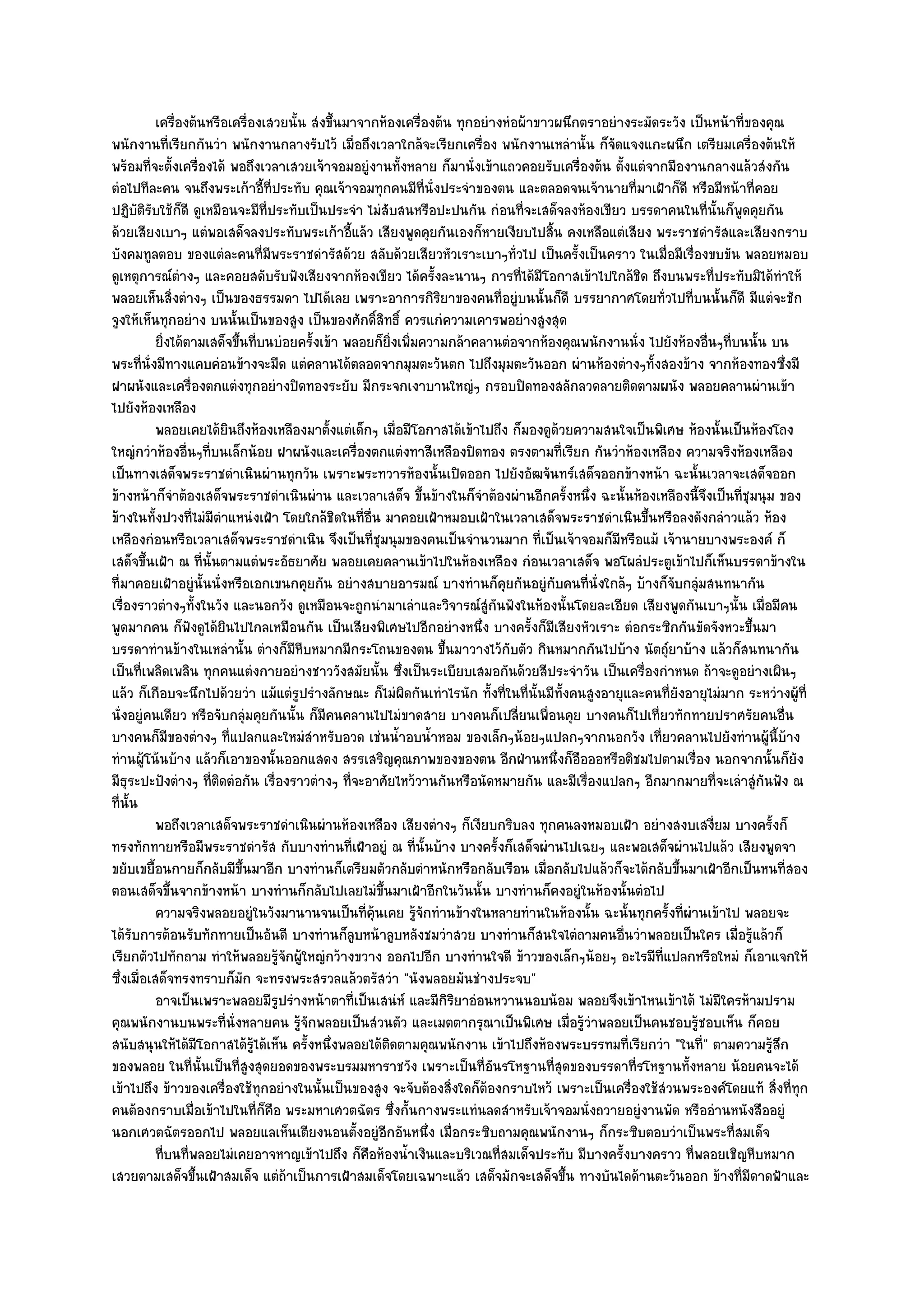 เครื่องต๎นหรือเครื่องเสวยนั้น สํงขึนมาจากห๎องเครื่องต๎น ทุกอยํางหํอผ๎าขาวผนึกตราอยํางระมัดระวัง เป็นหน๎าที่ของคุณ
                                              ้
พนักงานที่เรียกกันวํา พนักงานกลางรับไว๎ เมื่อถึงเวลาใกล๎จะเรียกเครื่อง พนักงานเหลํานั้น ก็จัดแจงแกะผนึก เตรียมเครื่องต๎นให๎
พร๎อมที่จะตั้งเครื่องได๎ พอถึงเวลาเสวยเจ๎าจอมอยูํงานทั้งหลาย ก็มานั่งเข๎าแถวคอยรับเครื่องต๎น ตั้งแตํจากมืองานกลางแล๎วสํงกัน
ตํอไปทีละคน จนถึงพระเก๎าอี้ที่ประทับ คุณเจ๎าจอมทุกคนมีท่นั่งประจําของตน และตลอดจนเจ๎านายที่มาเฝ้าก็ดี หรือมีหน๎าที่คอย
                                                               ี
ปฏิบติรับใช๎ก็ดี ดูเหมือนจะมีที่ประทับเป็นประจํา ไมํสับสนหรือปะปนกัน กํอนที่จะเสด็จลงห๎องเขียว บรรดาคนในที่นั้นก็พูดคุยกัน
       ั
ด๎วยเสียงเบาๆ แตํพอเสด็จลงประทับพระเก๎าอี้แล๎ว เสียงพูดคุยกันเองก็หายเงียบไปสิ้น คงเหลือแตํเสียง พระราชดํารัสและเสียงกราบ
บังคมทูลตอบ ของแตํละคนที่มพระราชดํารัสด๎วย สลับด๎วยเสียวหัวเราะเบาๆทั่วไป เป็นครั้งเป็นคราว ในเมื่อมีเรื่องขบขัน พลอยหมอบ
                                  ี
ดูเหตุการณ๑ตํางๆ และคอยสดับรับฟังเสียงจากห๎องเขียว ได๎ครั้งละนานๆ การที่ได๎มีโอกาสเข๎าไปใกล๎ชิด ถึงบนพระที่ประทับมิได๎ทําให๎
พลอยเห็นสิ่งตํางๆ เป็นของธรรมดา ไปได๎เลย เพราะอาการกิริยาของคนที่อยูํบนนั้นก็ดี บรรยากาศโดยทั่วไปที่บนนั้นก็ดี มีแตํจะชัก
จูงให๎เห็นทุกอยําง บนนั้นเป็นของสูง เป็นของศักดิ์สิทธิ์ ควรแกํความเคารพอยํางสูงสุด
           ยิงได๎ตามเสด็จขึนทีบนบํอยครังเข๎า พลอยก็ยงเพิมความกล๎าคลานตํอจากห๎องคุณพนักงานนั่ง ไปยังห๎องอืนๆทีบนนั้น บน
             ่             ้ ่           ้             ่ิ ่                                                         ่ ่
พระที่นั่งมีทางแคบคํอนข๎างจะมืด แตํคลานได๎ตลอดจากมุมตะวันตก ไปถึงมุมตะวันออก ผํานห๎องตํางๆทั้งสองข๎าง จากห๎องทองซึ่งมี
ฝาผนังและเครื่องตกแตํงทุกอยํางปิดทองระยับ มีกระจกเงาบานใหญํๆ กรอบปิดทองสลักลวดลายติดตามผนัง พลอยคลานผํานเข๎า
ไปยังห๎องเหลือง
           พลอยเคยได๎ยนถึงห๎องเหลืองมาตั้งแตํเด็กๆ เมื่อมีโอกาสได๎เข๎าไปถึง ก็มองดูดวยความสนใจเป็นพิเศษ ห๎องนั้นเป็นห๎องโถง
                         ิ                                                                ๎
ใหญํกวําห๎องอื่นๆที่บนเล็กน๎อย ฝาผนังและเครื่องตกแตํงทาสีเหลืองปิดทอง ตรงตามที่เรียก กันวําห๎องเหลือง ความจริงห๎องเหลือง
เป็นทางเสด็จพระราชดําเนินผํานทุกวัน เพราะพระทวารห๎องนั้นเปิดออก ไปยังอัฒจันทร๑เสด็จออกข๎างหน๎า ฉะนั้นเวลาจะเสด็จออก
ข๎างหน๎าก็จําต๎องเสด็จพระราชดําเนินผําน และเวลาเสด็จ ขึ้นข๎างในก็จําต๎องผํานอีกครั้งหนึ่ง ฉะนั้นห๎องเหลืองนี้จึงเป็นที่ชุมนุม ของ
ข๎างในทั้งปวงที่ไมํมีตําแหนํงเฝ้า โดยใกล๎ชิดในที่อื่น มาคอยเฝ้าหมอบเฝ้าในเวลาเสด็จพระราชดําเนินขึ้นหรือลงดังกลําวแล๎ว ห๎อง
เหลืองกํอนหรือเวลาเสด็จพระราชดําเนิน จึงเป็นที่ชุมนุมของคนเป็นจํานวนมาก ที่เป็นเจ๎าจอมก็มหรือแม๎ เจ๎านายบางพระองค๑ ก็
                                                                                                 ี
เสด็จขึ้นเฝ้า ณ ที่นั้นตามแตํพระอัธยาศัย พลอยเคยคลานเข๎าไปในห๎องเหลือง กํอนเวลาเสด็จ พอโผลํประตูเข๎าไปก็เห็นบรรดาข๎างใน
ที่มาคอยเฝ้าอยูํนั้นนั่งหรือเอกเขนกคุยกัน อยํางสบายอารมณ๑ บางทํานก็คยกันอยูํกบคนที่นั่งใกล๎ๆ บ๎างก็จับกลุํมสนทนากัน
                                                                           ุ            ั
เรื่องราวตํางๆทั้งในวัง และนอกวัง ดูเหมือนจะถูกนํามาเลําและวิจารณ๑สูํกันฟังในห๎องนั้นโดยละเอียด เสียงพูดกันเบาๆนั้น เมื่อมีคน
พูดมากคน ก็ฟังดูได๎ยินไปไกลเหมือนกัน เป็นเสียงพิเศษไปอีกอยํางหนึ่ง บางครั้งก็มเสียงหัวเราะ ตํอกระซิกกันขัดจังหวะขึ้นมา
                                                                                      ี
บรรดาทํานข๎างในเหลํานั้น ตํางก็มหีบหมากมีกระโถนของตน ขึ้นมาวางไว๎กบตัว กินหมากกันไปบ๎าง นัตถุ๑ยาบ๎าง แล๎วก็สนทนากัน
                                      ี                                      ั
เป็นที่เพลิดเพลิน ทุกคนแตํงกายอยํางชาววังสมัยนั้น ซึ่งเป็นระเบียบเสมอกันด๎วยสีประจําวัน เป็นเครื่องกําหนด ถ๎าจะดูอยํางเผินๆ
แล๎ว ก็เกือบจะนึกไปด๎วยวํา แม๎แตํรูปรํางลักษณะ ก็ไมํผิดกันเทําไรนัก ทั้งที่ในที่นั้นมีท้งคนสูงอายุและคนที่ยังอายุไมํมาก ระหวํางผู๎ที่
                                                                                            ั
นั่งอยูํคนเดียว หรือจับกลุํมคุยกันนั้น ก็มีคนคลานไปไมํขาดสาย บางคนก็เปลี่ยนเพื่อนคุย บางคนก็ไปเที่ยวทักทายปราศรัยคนอื่น
บางคนก็มของตํางๆ ที่แปลกและใหมํสําหรับอวด เชํนน้ําอบน้ําหอม ของเล็กๆน๎อยๆแปลกๆจากนอกวัง เที่ยวคลานไปยังทํานผู๎นี้บ๎าง
                ี
ทํานผู๎โน๎นบ๎าง แล๎วก็เอาของนั้นออกแสดง สรรเสริญคุณภาพของของตน อีกฝ่านหนึ่งก็อือออหรือติชมไปตามเรื่อง นอกจากนั้นก็ยัง
มีธุระปะปังตํางๆ ที่ติดตํอกัน เรื่องราวตํางๆ ที่จะอาศัยไหว๎วานกันหรือนัดหมายกัน และมีเรื่องแปลกๆ อีกมากมายที่จะเลําสูํกันฟัง ณ
ที่นั้น
           พอถึงเวลาเสด็จพระราชดําเนินผํานห๎องเหลือง เสียงตํางๆ ก็เงียบกริบลง ทุกคนลงหมอบเฝ้า อยํางสงบเสงี่ยม บางครั้งก็
ทรงทักทายหรือมีพระราชดํารัส กับบางทํานที่เฝ้าอยูํ ณ ที่นั้นบ๎าง บางครั้งก็เสด็จผํานไปเฉยๆ และพอเสด็จผํานไปแล๎ว เสียงพูดจา
ขยับเขยื้อนกายก็กลับมีขึ้นมาอีก บางทํานก็เตรียมตัวกลับตําหนักหรือกลับเรือน เมื่อกลับไปแล๎วก็จะได๎กลับขึ้นมาเฝ้าอีกเป็นหนที่สอง
ตอนเสด็จขึ้นจากข๎างหน๎า บางทํานก็กลับไปเลยไมํขึ้นมาเฝ้าอีกในวันนั้น บางทํานก็คงอยูํในห๎องนั้นตํอไป
           ความจริงพลอยอยูํในวังมานานจนเป็นทีค๎นเคย รูจกทํานข๎างในหลายทํานในห๎องนั้น ฉะนั้นทุกครั้งที่ผานเข๎าไป พลอยจะ
                                                  ่ ุ       ๎ั                                                ํ
ได๎รับการต๎อนรับทักทายเป็นอันดี บางทํานก็ลูบหน๎าลูบหลังชมวําสวย บางทํานก็สนใจไตํถามคนอื่นวําพลอยเป็นใคร เมื่อรู๎แล๎วก็
เรียกตัวไปทักถาม ทําให๎พลอยรู๎จักผู๎ใหญํกว๎างขวาง ออกไปอีก บางทํานใจดี ข๎าวของเล็กๆน๎อยๆ อะไรมีที่แปลกหรือใหมํ ก็เอาแจกให๎
ซึ่งเมื่อเสด็จทรงทราบก็มก จะทรงพระสรวลแล๎วตรัสวํา "นังพลอยมันชํางประจบ"
                            ั
           อาจเป็นเพราะพลอยมีรปรํางหน๎าตาที่เป็นเสนํห๑ และมีกรยาอํอนหวานนอบน๎อม พลอยจึงเข๎าไหนเข๎าได๎ ไมํมีใครห๎ามปราม
                                    ู                            ิิ
คุณพนักงานบนพระที่นั่งหลายคน รู๎จักพลอยเป็นสํวนตัว และเมตตากรุณาเป็นพิเศษ เมื่อรู๎วําพลอยเป็นคนชอบรู๎ชอบเห็น ก็คอย
สนับสนุนให๎ได๎มีโอกาสได๎รู๎ได๎เห็น ครั้งหนึ่งพลอยได๎ติดตามคุณพนักงาน เข๎าไปถึงห๎องพระบรรทมที่เรียกวํา "ในที" ตามความรู๎สึก
                                                                                                                  ่
ของพลอย ในที่นั้นเป็นที่สูงสุดยอดของพระบรมมหาราชวัง เพราะเป็นที่อันรโหฐานที่สุดของบรรดาที่รโหฐานทั้งหลาย น๎อยคนจะได๎
เข๎าไปถึง ข๎าวของเครื่องใช๎ทุกอยํางในนั้นเป็นของสูง จะจับต๎องสิ่งใดก็ต๎องกราบไหว๎ เพราะเป็นเครื่องใช๎สํวนพระองค๑โดยแท๎ สิ่งที่ทุก
คนต๎องกราบเมื่อเข๎าไปในที่ก็คือ พระมหาเศวตฉัตร ซึ่งกั้นกางพระแทํนลดสําหรับเจ๎าจอมนั่งถวายอยูํงานพัด หรืออํานหนังสืออยูํ
นอกเศวตฉัตรออกไป พลอยแลเห็นเตียงนอนตั้งอยูํอีกอันหนึ่ง เมื่อกระซิบถามคุณพนักงานๆ ก็กระซิบตอบวําเป็นพระที่สมเด็จ
           ทีบนทีพลอยไมํเคยอาจหาญเข๎าไปถึง ก็คอห๎องน้าเงินและบริเวณที่สมเด็จประทับ มีบางครั้งบางคราว ทีพลอยเชิญหีบหมาก
               ่ ่                                 ื      ํ                                                     ่
เสวยตามเสด็จขึ้นเฝ้าสมเด็จ แตํถ๎าเป็นการเฝ้าสมเด็จโดยเฉพาะแล๎ว เสด็จมักจะเสด็จขึ้น ทางบันไดด๎านตะวันออก ข๎างที่มดาดฟ้าและี
 