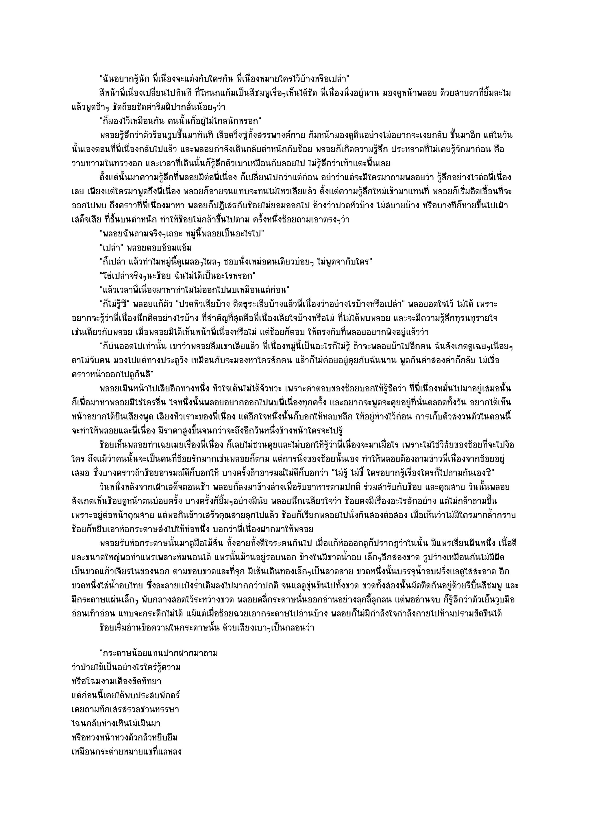 "ฉันอยากรู๎นัก พี่เนื่องจะแตํงกับใครกัน พี่เนื่องหมายใครไว๎บ๎างหรือเปลํา"
         สีหน๎าพี่เนื่องเปลียนไปทันที ทีโหนกแก๎มเป็นสีชมพูเรือๆเห็นได๎ชด พี่เนื่องนิงอยูํนาน มองดูหน๎าพลอย ด๎วยสายตาทียมละไม
                            ่            ่                        ่         ั            ่                                   ่ ้ิ
แล๎วพูดช๎าๆ ชัดถ๎อยชัดคําริมฝีปากสั่นน๎อยๆวํา
         "ก็มองไว๎เหมือนกัน คนนั้นก็อยูํไมํไกลนักหรอก"
         พลอยรูสกวําตัวร๎อนวูบขึนมาทันที เลือดวิงซูทังสรรพางค๑กาย ก๎มหน๎ามองดูดนอยํางไมํอยากจะเงยกลับ ขึนมาอีก แตํในวัน
                     ๎ึ             ้               ่ ํ ้                                   ิ                        ้
นั้นเองตอนที่พี่เนื่องกลับไปแล๎ว และพลอยกําลังเดินกลับตําหนักกับช๎อย พลอยก็เกิดความรู๎สึก ประหลาดที่ไมํเคยรู๎จักมากํอน คือ
วาบหวามในทรวงอก และเวลาที่เดินนั้นก็รู๎สึกตัวเบาเหมือนกับลอยไป ไมํรู๎สึกวําเท๎าแตะพื้นเลย
         ตั้งแตํน้นมาความรูสกที่พลอยมีตอพี่เนื่อง ก็เปลียนไปกวําแตํกํอน อยําวําแตํจะมีใครมาถามพลอยวํา รูสกอยํางไรตํอพี่เนื่อง
                     ั        ๎ึ             ํ              ่                                                  ๎ึ
เลย เพียงแตํใครมาพูดถึงพี่เนื่อง พลอยก็อายจนแทบจะทนไมํไหวเสียแล๎ว ตั้งแตํความรู๎สึกใหมํเข๎ามาแทนที่ พลอยก็เริ่มอิดเอื้อนที่จะ
ออกไปพบ ถึงคราวที่พี่เนื่องมาหา พลอยก็ปฏิเสธกับช๎อยไมํยอมออกไป อ๎างวําปวดหัวบ๎าง ไมํสบายบ๎าง หรือบางทีก็หายขึ้นไปเฝ้า
เสด็จเสีย ที่ชั้นบนตําหนัก ทําให๎ช๎อยไมํกล๎าขึ้นไปตาม ครั้งหนึ่งช๎อยถามเอาตรงๆวํา
         "พลอยฉันถามจริงๆเถอะ หมูํนี้พลอยเป็นอะไรไป"
         "เปลํา" พลอยตอบอ๎อมแอ๎ม
         "ก็เปลํา แล๎วทําไมหมูํนี้ดูเผลอๆไผลๆ ชอบนั่งเหมํอคนเดียวบํอยๆ ไมํพูดจากับใคร"
         "โธํเปลําจริงๆนะช๎อย ฉันไมํได๎เป็นอะไรหรอก"
         "แล๎วเวลาพี่เนื่องมาหาทําไมไมํออกไปพบเหมือนแตํกํอน"
         "ก็ไมํรู๎ซ" พลอยแก๎ตัว "ปวดหัวเสียบ๎าง ติดธุระเสียบ๎างแล๎วพี่เนื่องวําอยํางไรบ๎างหรือเปลํา" พลอยอดใจไว๎ ไมํได๎ เพราะ
                       ี
อยากจะรู๎วําพี่เนื่องนึกคิดอยํางไรบ๎าง ที่สําคัญที่สุดคือพี่เนื่องเสียใจบ๎างหรือไมํ ที่ไมํได๎พบพลอย และจะมีความรู๎สึกทุรนทุรายใจ
เชํนเดียวกับพลอย เมื่อพลอยมิได๎เห็นหน๎าพี่เนื่องหรือไมํ แตํช๎อยก็ตอบ ให๎ตรงกับที่พลอยอยากฟังอยูํแล๎ววํา
         "ก็บํนออดไปเทํานั้น เขาวําพลอยลืมเขาเสียแล๎ว พี่เนื่องหมูํนี้เป็นอะไรก็ไมํรู๎ ถ๎าจะพลอยบ๎าไปอีกคน ฉันสังเกตดูเฉยๆเนือยๆ
ตาไมํจับคน มองไปแตํทางประตูวัง เหมือนกับจะมองหาใครสักคน แล๎วก็ไมํคํอยอยูํคุยกับฉันนาน พูดกันคําสองคําก็กลับ ไมํเชื่อ
คราวหน๎าออกไปดูกันสิ"
         พลอยเมินหน๎าไปเสียอีกทางหนึง หัวใจเต๎นไมํได๎จวหวะ เพราะคําตอบของช๎อยบอกให๎รชดวํา ที่พ่เนื่องหมันไปมาอยูํเสมอนั้น
                                           ่                  ั                                    ๎ู ั   ี        ่
ก็เพื่อมาหาพลอยมิใชํใครอื่น ใจหนึ่งนั้นพลอยอยากออกไปพบพี่เนื่องทุกครั้ง และอยากจะพูดจะคุยอยูํที่นั่นตลอดทั้งวัน อยากได๎เห็น
หน๎าอยากได๎ยินเสียงพูด เสียงหัวเราะของพี่เนื่อง แตํอีกใจหนึ่งนั้นก็บอกให๎หลบหลีก ให๎อยูํหํางไว๎กํอน การเก็บตัวสงวนตัวในตอนนี้
จะทําให๎พลอยและพี่เนื่อง มีราคาสูงขึ้นจนกวําจะถึงอีกวันหนึ่งข๎างหน๎าใครจะไปรู๎
         ช๎อยเห็นพลอยทําเฉยเมยเรื่องพี่เนื่อง ก็เลยไมํชวนคุยและไมํบอกให๎รวาพี่เนื่องจะมาเมื่อไร เพราะไมํใชํวสยของช๎อยทีจะไปง๎อ
                                                                                 ๎ู ํ                           ิั             ่
ใคร ถึงแม๎วําคนนั้นจะเป็นคนที่ช๎อยรักมากเชํนพลอยก็ตาม แตํการนิ่งของช๎อยนั้นเอง ทําให๎พลอยต๎องถามขําวพี่เนื่องจากช๎อยอยูํ
เสมอ ซึ่งบางคราวถ๎าช๎อยอารมณ๑ดีก็บอกให๎ บางครั้งถ๎าอารมณ๑ไมํดีก็บอกวํา "ไมํรู๎ ไมํชี้ ใครอยากรู๎เรื่องใครก็ไปถามกันเองซี"
         วันหนึงหลังจากเฝ้าเสด็จตอนเช๎า พลอยก็ลงมาข๎างลํางเพื่อรับอาหารตามปกติ รํวมสํารับกับช๎อย และคุณสาย วันนั้นพลอย
                 ่
สังเกตเห็นช๎อยดูหน๎าตนบํอยครั้ง บางครั้งก็ยิ้มๆอยํางมีนัย พลอยนึกเฉลียวใจวํา ช๎อยคงมีเรื่องอะไรสักอยําง แตํไมํกล๎าถามขึ้น
เพราะอยูํตํอหน๎าคุณสาย แตํพอกินข๎าวเสร็จคุณสายลุกไปแล๎ว ช๎อยก็เรียกพลอยไปนั่งกันสองตํอสอง เมื่อเห็นวําไมํมีใครมากล้ํากราย
ช๎อยก็หยิบเอาหํอกระดาษสํงไปให๎หํอหนึ่ง บอกวําพี่เนื่องฝากมาให๎พลอย
         พลอยรับหํอกระดาษนั้นมาดูมอไม๎ส่น ทังอายทังดีใจระคนกันไป เมื่อแก๎หอออกดูกปรากฏวําในนั้น มีแพรเลี่ยนผืนหนึง เนื้อดี
                                        ื ั ้             ้                            ํ        ็                                 ่
และขนาดใหญํพอทําแพรเพลาะหํมนอนได๎ แพรนั้นม๎วนอยูํรอบนอก ข๎างในมีขวดน้ําอบ เล็กๆอีกสองขวด รูปรํางเหมือนกันไมํมีผิด
เป็นขวดแก๎วเจียรไนของนอก ตามขอบขวดและที่จุก มีเส๎นเดินทองเล็กๆเป็นลวดลาย ขวดหนึ่งนั้นบรรจุน้ําอบฝรั่งแลดูใสสะอาด อีก
ขวดหนึ่งใสํน้ําอบไทย ซึ่งละลายแป้งร่ําเติมลงไปมากกวําปกติ จนแลดูขุํนข๎นไปทั้งขวด ขวดทั้งสองนั้นมัดติดกันอยูํด๎วยริบิ้นสีชมพู และ
มีกระดาษแผํนเล็กๆ พับกลางสอดไว๎ระหวํางขวด พลอยคลี่กระดาษนั่นออกอํานอยํางลุกลี้ลุกลน แตํพออํานจบ ก็รู๎สึกวําตัวเย็นวูบมือ
อํอนเท๎าอํอน แทบจะกระดิกไมํได๎ แม๎แตํเมื่อช๎อยฉวยเอากระดาษไปอํานบ๎าง พลอยก็ไมํมีกําลังใจกําลังกายไปห๎ามปรามขัดขืนได๎
         ช๎อยเริมอํานข๎อความในกระดาษนั้น ด๎วยเสียงเบาๆเป็นกลอนวํา
                   ่
        "กระดาษน๎อยแทนปากฝากมาถาม
วําป่วยไข๎เป็นอยํางไรใครํรู๎ความ
หรือโฉมงามเคืองขัดหัทยา
แตํกํอนนี้เคยได๎พบประสบพักตร๑
เคยถามทักเสรสรวลชวนหรรษา
ไฉนกลับหํางเหินไมํเมินมา
หรือหวงหน๎าหวงตัวกลัวหยิบยืม
เหมือนกระตํายหมายแขที่แลหลง
 