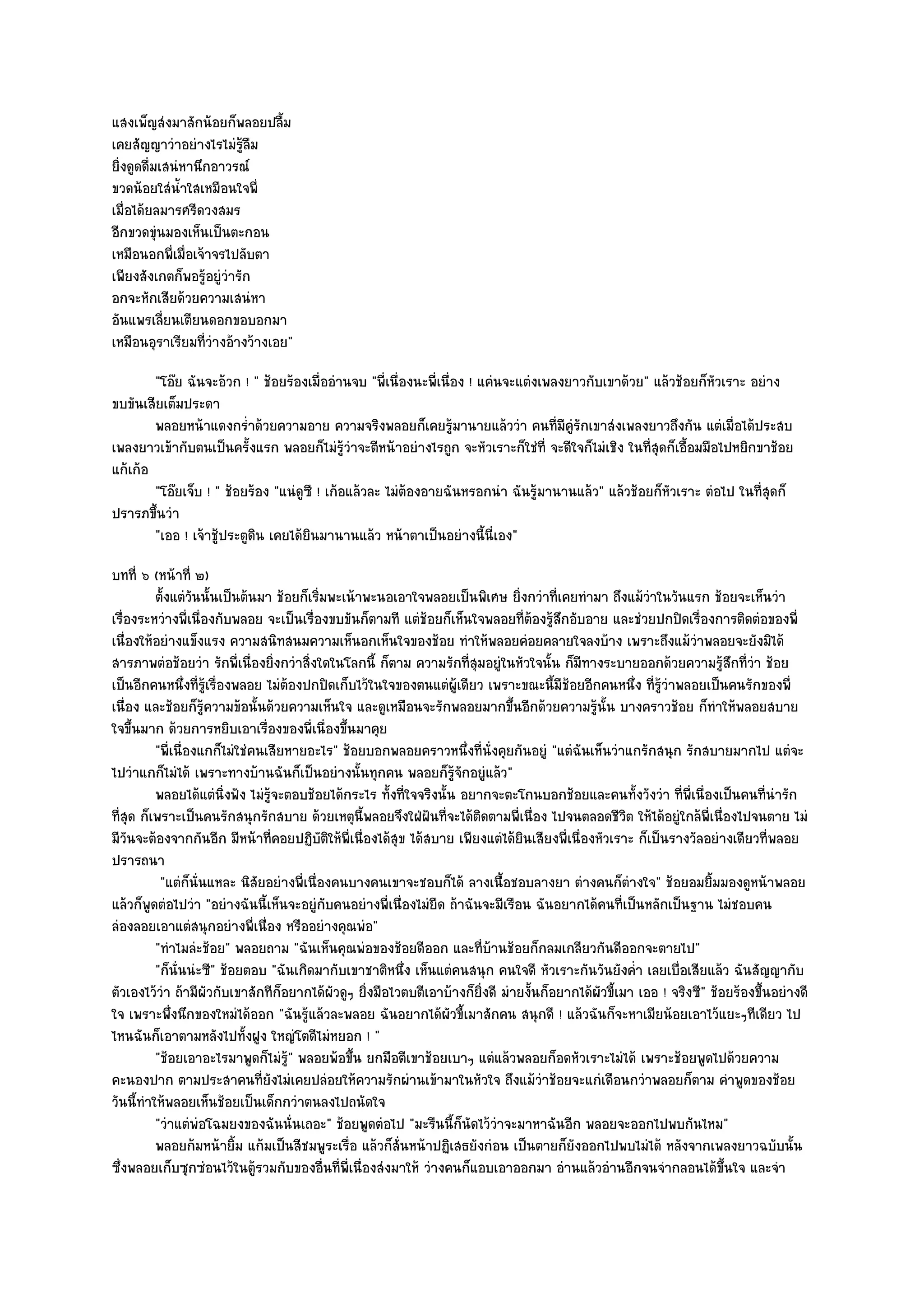 แสงเพ็ญสํงมาสักน๎อยก็พลอยปลื้ม
เคยสัญญาวําอยํางไรไมํรู๎ลืม
ยิ่งดูดดื่มเสนํหานึกอาวรณ๑
ขวดน๎อยใสํน้ําใสเหมือนใจพี่
เมื่อได๎ยลมารศรีดวงสมร
อีกขวดขุํนมองเห็นเป็นตะกอน
เหมือนอกพี่เมื่อเจ๎าจรไปลับตา
เพียงสังเกตก็พอรู๎อยูํวํารัก
อกจะหักเสียด๎วยความเสนํหา
อันแพรเลี่ยนเตียนดอกขอบอกมา
เหมือนอุราเรียมที่วํางอ๎างว๎างเอย"
        "โอ๏ย ฉันจะอ๎วก ! " ช๎อยร๎องเมื่ออํานจบ "พี่เนื่องนะพี่เนื่อง ! แคํนจะแตํงเพลงยาวกับเขาด๎วย" แล๎วช๎อยก็หัวเราะ อยําง
ขบขันเสียเต็มประดา
        พลอยหน๎าแดงกร่าด๎วยความอาย ความจริงพลอยก็เคยรูมานายแล๎ววํา คนทีมีคํรกเขาสํงเพลงยาวถึงกัน แตํเมื่อได๎ประสบ
                           ํ                                       ๎                 ่ ูั
เพลงยาวเข๎ากับตนเป็นครั้งแรก พลอยก็ไมํรู๎วําจะตีหน๎าอยํางไรถูก จะหัวเราะก็ใชํที่ จะดีใจก็ไมํเชิง ในที่สุดก็เอื้อมมือไปหยิกขาช๎อย
แก๎เก๎อ
        "โอ๏ยเจ็บ ! " ช๎อยร๎อง "แนํดูซี ! เก๎อแล๎วละ ไมํต๎องอายฉันหรอกนํา ฉันรู๎มานานแล๎ว" แล๎วช๎อยก็หัวเราะ ตํอไป ในที่สุดก็
ปรารภขึ้นวํา
        "เออ ! เจ๎าชู๎ประตูดิน เคยได๎ยินมานานแล๎ว หน๎าตาเป็นอยํางนี้นี่เอง"
บทที่ ๖ (หน๎าที่ ๒)
          ตั้งแตํวนนั้นเป็นต๎นมา ช๎อยก็เริมพะเน๎าพะนอเอาใจพลอยเป็นพิเศษ ยิงกวําที่เคยทํามา ถึงแม๎วาในวันแรก ช๎อยจะเห็นวํา
                   ั                       ่                                     ่                        ํ
เรื่องระหวํางพี่เนื่องกับพลอย จะเป็นเรื่องขบขันก็ตามที แตํช๎อยก็เห็นใจพลอยที่ต๎องรู๎สึกอับอาย และชํวยปกปิดเรื่องการติดตํอของพี่
เนื่องให๎อยํางแข็งแรง ความสนิทสนมความเห็นอกเห็นใจของช๎อย ทําให๎พลอยคํอยคลายใจลงบ๎าง เพราะถึงแม๎วําพลอยจะยังมิได๎
สารภาพตํอช๎อยวํา รักพี่เนื่องยิ่งกวําสิ่งใดในโลกนี้ ก็ตาม ความรักที่สุมอยูํในหัวใจนั้น ก็มีทางระบายออกด๎วยความรู๎สึกที่วํา ช๎อย
เป็นอีกคนหนึ่งที่รู๎เรื่องพลอย ไมํต๎องปกปิดเก็บไว๎ในใจของตนแตํผู๎เดียว เพราะขณะนี้มีช๎อยอีกคนหนึ่ง ที่รู๎วําพลอยเป็นคนรักของพี่
เนื่อง และช๎อยก็รู๎ความข๎อนั้นด๎วยความเห็นใจ และดูเหมือนจะรักพลอยมากขึ้นอีกด๎วยความรู๎นั้น บางคราวช๎อย ก็ทําให๎พลอยสบาย
ใจขึ้นมาก ด๎วยการหยิบเอาเรื่องของพี่เนื่องขึ้นมาคุย
          "พี่เนื่องแกก็ไมํใชํคนเสียหายอะไร" ช๎อยบอกพลอยคราวหนึ่งที่นั่งคุยกันอยูํ "แตํฉันเห็นวําแกรักสนุก รักสบายมากไป แตํจะ
ไปวําแกก็ไมํได๎ เพราะทางบ๎านฉันก็เป็นอยํางนั้นทุกคน พลอยก็รู๎จักอยูํแล๎ว"
          พลอยได๎แตํนงฟัง ไมํรจะตอบช๎อยได๎กระไร ทั้งที่ใจจริงนั้น อยากจะตะโกนบอกช๎อยและคนทังวังวํา ที่พ่เนื่องเป็นคนทีนารัก
                         ่ิ      ๎ู                                                                    ้          ี              ่ ํ
ที่สุด ก็เพราะเป็นคนรักสนุกรักสบาย ด๎วยเหตุนี้พลอยจึงใฝ่ฝันที่จะได๎ติดตามพี่เนื่อง ไปจนตลอดชีวิต ให๎ได๎อยูํใกล๎พี่เนื่องไปจนตาย ไมํ
มีวันจะต๎องจากกันอีก มีหน๎าที่คอยปฏิบติให๎พี่เนื่องได๎สุข ได๎สบาย เพียงแตํได๎ยินเสียงพี่เนื่องหัวเราะ ก็เป็นรางวัลอยํางเดียวที่พลอย
                                             ั
ปรารถนา
           "แตํก็นั่นแหละ นิสัยอยํางพี่เนื่องคนบางคนเขาจะชอบก็ได๎ ลางเนื้อชอบลางยา ตํางคนก็ตํางใจ" ช๎อยอมยิ้มมองดูหน๎าพลอย
แล๎วก็พูดตํอไปวํา "อยํางฉันนี้เห็นจะอยูํกบคนอยํางพี่เนื่องไมํยืด ถ๎าฉันจะมีเรือน ฉันอยากได๎คนที่เป็นหลักเป็นฐาน ไมํชอบคน
                                               ั
ลํองลอยเอาแตํสนุกอยํางพี่เนื่อง หรืออยํางคุณพํอ"
          "ทําไมลํะช๎อย" พลอยถาม "ฉันเห็นคุณพํอของช๎อยดีออก และที่บ๎านช๎อยก็กลมเกลียวกันดีออกจะตายไป"
          "ก็นั่นนํะซี" ช๎อยตอบ "ฉันเกิดมากับเขาชาติหนึ่ง เห็นแตํคนสนุก คนใจดี หัวเราะกันวันยังค่ํา เลยเบื่อเสียแล๎ว ฉันสัญญากับ
ตัวเองไว๎วํา ถ๎ามีผัวกับเขาสักทีก็อยากได๎ผัวดูๆ ยิ่งมือไวตบตีเอาบ๎างก็ยิ่งดี มํายงั้นก็อยากได๎ผัวขี้เมา เออ ! จริงซี" ช๎อยร๎องขึ้นอยํางดี
ใจ เพราะพึ่งนึกของใหมํได๎ออก "ฉันรู๎แล๎วละพลอย ฉันอยากได๎ผัวขี้เมาสักคน สนุกดี ! แล๎วฉันก็จะหาเมียน๎อยเอาไว๎แยะๆทีเดียว ไป
ไหนฉันก็เอาตามหลังไปทั้งฝูง ใหญํโตดีไมํหยอก ! "
          "ช๎อยเอาอะไรมาพูดก็ไมํรู๎" พลอยพ๎อขึ้น ยกมือตีเขาช๎อยเบาๆ แตํแล๎วพลอยก็อดหัวเราะไมํได๎ เพราะช๎อยพูดไปด๎วยความ
คะนองปาก ตามประสาคนที่ยังไมํเคยปลํอยให๎ความรักผํานเข๎ามาในหัวใจ ถึงแม๎วําช๎อยจะแกํเดือนกวําพลอยก็ตาม คําพูดของช๎อย
วันนี้ทําให๎พลอยเห็นช๎อยเป็นเด็กกวําตนลงไปถนัดใจ
          "วําแตํพํอโฉมยงของฉันนั่นเถอะ" ช๎อยพูดตํอไป "มะรืนนี้ก็นัดไว๎วําจะมาหาฉันอีก พลอยจะออกไปพบกันไหม"
          พลอยก๎มหน๎ายิม แก๎มเป็นสีชมพูระเรื่อ แล๎วก็ส่นหน๎าปฏิเสธยังกํอน เป็นตายก็ยงออกไปพบไมํได๎ หลังจากเพลงยาวฉบับนั้น
                            ้                            ั                                ั
ซึ่งพลอยเก็บซุกซํอนไว๎ในตู๎รวมกับของอื่นที่พี่เนื่องสํงมาให๎ วํางคนก็แอบเอาออกมา อํานแล๎วอํานอีกจนจํากลอนได๎ขึ้นใจ และจํา
 