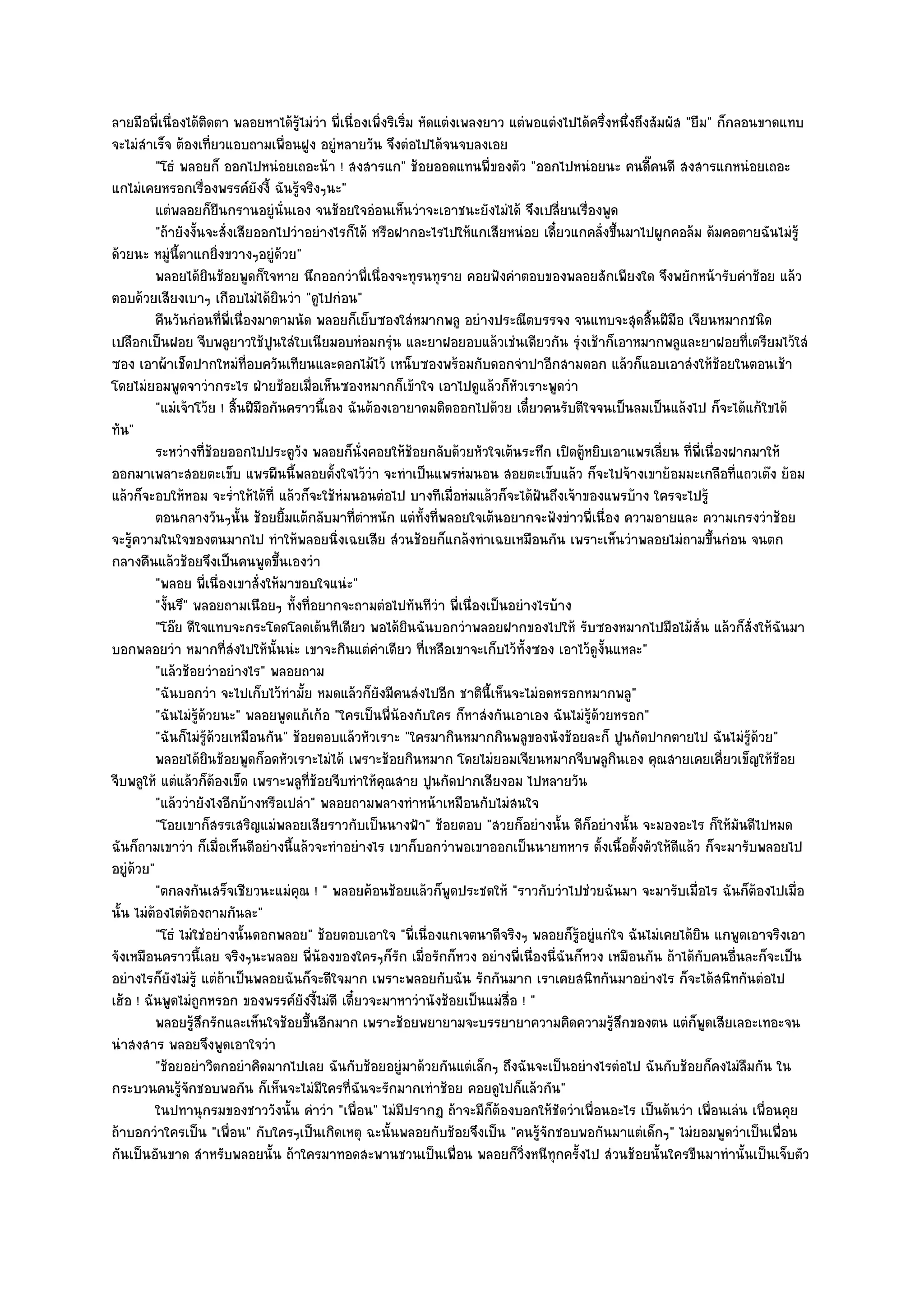 ลายมือพี่เนื่องได๎ติดตา พลอยหาได๎รู๎ไมํวํา พี่เนื่องเพิ่งริเริ่ม หัดแตํงเพลงยาว แตํพอแตํงไปได๎ครึ่งหนึ่งถึงสัมผัส "ยืม" ก็กลอนขาดแทบ
จะไมํสําเร็จ ต๎องเที่ยวแอบถามเพื่อนฝูง อยูํหลายวัน จึงตํอไปได๎จนจบลงเอย
          "โธํ พลอยก็ ออกไปหนํอยเถอะน๎า ! สงสารแก" ช๎อยออดแทนพี่ของตัว "ออกไปหนํอยนะ คนดี๊คนดี สงสารแกหนํอยเถอะ
แกไมํเคยหรอกเรื่องพรรค๑ยังงี้ ฉันรู๎จริงๆนะ"
          แตํพลอยก็ยนกรานอยูํน่นเอง จนช๎อยใจอํอนเห็นวําจะเอาชนะยังไมํได๎ จึงเปลี่ยนเรื่องพูด
                            ื        ั
          "ถ๎ายังงั้นจะสั่งเสียออกไปวําอยํางไรก็ได๎ หรือฝากอะไรไปให๎แกเสียหนํอย เดี๋ยวแกคลั่งขึ้นมาไปผูกคอล๎ม ต๎มคอตายฉันไมํรู๎
ด๎วยนะ หมูํนี้ตาแกยิ่งขวางๆอยูํด๎วย"
          พลอยได๎ยนช๎อยพูดก็ใจหาย นึกออกวําพี่เนื่องจะทุรนทุราย คอยฟังคําตอบของพลอยสักเพียงใด จึงพยักหน๎ารับคําช๎อย แล๎ว
                      ิ
ตอบด๎วยเสียงเบาๆ เกือบไมํได๎ยินวํา "ดูไปกํอน"
          คืนวันกํอนทีพ่เนื่องมาตามนัด พลอยก็เย็บซองใสํหมากพลู อยํางประณีตบรรจง จนแทบจะสุดสินฝีมือ เจียนหมากชนิด
                              ่ ี                                                                          ้
เปลือกเป็นฝอย จีบพลูยาวใช๎ปูนใสํใบเนียมอบหํอมกรุํน และยาฝอยอบแล๎วเชํนเดียวกัน รุํงเช๎าก็เอาหมากพลูและยาฝอยที่เตรียมไว๎ใสํ
ซอง เอาผ๎าเช็ดปากใหมํที่อบควันเทียนและดอกไม๎ไว๎ เหน็บซองพร๎อมกับดอกจําปาอีกสามดอก แล๎วก็แอบเอาสํงให๎ช๎อยในตอนเช๎า
โดยไมํยอมพูดจาวํากระไร ฝ่ายช๎อยเมื่อเห็นซองหมากก็เข๎าใจ เอาไปดูแล๎วก็หัวเราะพูดวํา
          "แมํเจ๎าโว๎ย ! สิ้นฝีมือกันคราวนี้เอง ฉันต๎องเอายาดมติดออกไปด๎วย เดี๋ยวคนรับดีใจจนเป็นลมเป็นแล๎งไป ก็จะได๎แก๎ใขได๎
ทัน"
          ระหวํางที่ชอยออกไปประตูวง พลอยก็น่งคอยให๎ชอยกลับด๎วยหัวใจเต๎นระทึก เปิดตูหยิบเอาแพรเลี่ยน ทีพ่เนื่องฝากมาให๎
                          ๎              ั         ั            ๎                           ๎                      ่ ี
ออกมาเพลาะสอยตะเข็บ แพรผืนนี้พลอยตั้งใจไว๎วํา จะทําเป็นแพรหํมนอน สอยตะเข็บแล๎ว ก็จะไปจ๎างเขาย๎อมมะเกลือที่แถวเต๏ง ย๎อม
แล๎วก็จะอบให๎หอม จะร่ําให๎ได๎ที่ แล๎วก็จะใช๎หํมนอนตํอไป บางทีเมื่อหํมแล๎วก็จะได๎ฝันถึงเจ๎าของแพรบ๎าง ใครจะไปรู๎
          ตอนกลางวันๆนั้น ช๎อยยิมแต๎กลับมาทีตาหนัก แตํทังที่พลอยใจเต๎นอยากจะฟังขําวพี่เนื่อง ความอายและ ความเกรงวําช๎อย
                                       ้          ่ํ              ้
จะรู๎ความในใจของตนมากไป ทําให๎พลอยนิ่งเฉยเสีย สํวนช๎อยก็แกล๎งทําเฉยเหมือนกัน เพราะเห็นวําพลอยไมํถามขึ้นกํอน จนตก
กลางคืนแล๎วช๎อยจึงเป็นคนพูดขึ้นเองวํา
          "พลอย พี่เนื่องเขาสั่งให๎มาขอบใจแนํะ"
          "งั้นรึ" พลอยถามเนือยๆ ทั้งที่อยากจะถามตํอไปทันทีวํา พี่เนื่องเป็นอยํางไรบ๎าง
          "โอ๏ย ดีใจแทบจะกระโดดโลดเต๎นทีเดียว พอได๎ยินฉันบอกวําพลอยฝากของไปให๎ รับซองหมากไปมือไม๎สั่น แล๎วก็สั่งให๎ฉันมา
บอกพลอยวํา หมากที่สํงไปให๎นั้นนํะ เขาจะกินแตํคําเดียว ที่เหลือเขาจะเก็บไว๎ทั้งซอง เอาไว๎ดูงั้นแหละ"
          "แล๎วช๎อยวําอยํางไร" พลอยถาม
          "ฉันบอกวํา จะไปเก็บไว๎ทํามั้ย หมดแล๎วก็ยังมีคนสํงไปอีก ชาตินี้เห็นจะไมํอดหรอกหมากพลู"
          "ฉันไมํรู๎ด๎วยนะ" พลอยพูดแก๎เก๎อ "ใครเป็นพี่น๎องกับใคร ก็หาสํงกันเอาเอง ฉันไมํรู๎ด๎วยหรอก"
          "ฉันก็ไมํรู๎ด๎วยเหมือนกัน" ช๎อยตอบแล๎วหัวเราะ "ใครมากินหมากกินพลูของนังช๎อยละก็ ปูนกัดปากตายไป ฉันไมํรู๎ด๎วย"
          พลอยได๎ยนช๎อยพูดก็อดหัวเราะไมํได๎ เพราะช๎อยกินหมาก โดยไมํยอมเจียนหมากจีบพลูกนเอง คุณสายเคยเคียวเข็ญให๎ชอย
                        ิ                                                                           ิ                      ่     ๎
จีบพลูให๎ แตํแล๎วก็ต๎องเข็ด เพราะพลูที่ช๎อยจีบทําให๎คุณสาย ปูนกัดปากเสียงอม ไปหลายวัน
          "แล๎ววํายังไงอีกบ๎างหรือเปลํา" พลอยถามพลางทําหน๎าเหมือนกับไมํสนใจ
          "โอยเขาก็สรรเสริญแมํพลอยเสียราวกับเป็นนางฟ้า" ช๎อยตอบ "สวยก็อยํางนั้น ดีก็อยํางนั้น จะมองอะไร ก็ให๎มันดีไปหมด
ฉันก็ถามเขาวํา ก็เมื่อเห็นดีอยํางนี้แล๎วจะทําอยํางไร เขาก็บอกวําพอเขาออกเป็นนายทหาร ตั้งเนื้อตั้งตัวให๎ดีแล๎ว ก็จะมารับพลอยไป
อยูํด๎วย"
          "ตกลงกันเสร็จเชียวนะแมํคุณ ! " พลอยค๎อนช๎อยแล๎วก็พูดประชดให๎ "ราวกับวําไปชํวยฉันมา จะมารับเมื่อไร ฉันก็ต๎องไปเมื่อ
นั้น ไมํต๎องไตํต๎องถามกันละ"
          "โธํ ไมํใชํอยํางนั้นดอกพลอย" ช๎อยตอบเอาใจ "พี่เนื่องแกเจตนาดีจริงๆ พลอยก็รู๎อยูํแกํใจ ฉันไมํเคยได๎ยิน แกพูดเอาจริงเอา
จังเหมือนคราวนี้เลย จริงๆนะพลอย พี่น๎องของใครๆก็รัก เมื่อรักก็หวง อยํางพี่เนื่องนี่ฉันก็หวง เหมือนกัน ถ๎าได๎กบคนอื่นละก็จะเป็น
                                                                                                                       ั
อยํางไรก็ยังไมํรู๎ แตํถ๎าเป็นพลอยฉันก็จะดีใจมาก เพราะพลอยกับฉัน รักกันมาก เราเคยสนิทกันมาอยํางไร ก็จะได๎สนิทกันตํอไป
เฮ๎อ ! ฉันพูดไมํถกหรอก ของพรรค๑ยังงี้ไมํดี เดี๋ยวจะมาหาวํานังช๎อยเป็นแมํสื่อ ! "
                    ู
          พลอยรูสกรักและเห็นใจช๎อยขึนอีกมาก เพราะช๎อยพยายามจะบรรยายาความคิดความรูสกของตน แตํก็พดเสียเลอะเทอะจน
                   ๎ึ                      ้                                                       ๎ึ                    ู
นําสงสาร พลอยจึงพูดเอาใจวํา
          "ช๎อยอยําวิตกอยําคิดมากไปเลย ฉันกับช๎อยอยูํมาด๎วยกันแตํเล็กๆ ถึงฉันจะเป็นอยํางไรตํอไป ฉันกับช๎อยก็คงไมํลืมกัน ใน
กระบวนคนรู๎จักชอบพอกัน ก็เห็นจะไมํมีใครที่ฉันจะรักมากเทําช๎อย คอยดูไปก็แล๎วกัน"
          ในปทานุกรมของชาววังนั้น คําวํา "เพื่อน" ไมํมีปรากฏ ถ๎าจะมีก็ต๎องบอกให๎ชัดวําเพื่อนอะไร เป็นต๎นวํา เพื่อนเลํน เพื่อนคุย
ถ๎าบอกวําใครเป็น "เพื่อน" กับใครๆเป็นเกิดเหตุ ฉะนั้นพลอยกับช๎อยจึงเป็น "คนรู๎จักชอบพอกันมาแตํเด็กๆ" ไมํยอมพูดวําเป็นเพื่อน
กันเป็นอันขาด สําหรับพลอยนั้น ถ๎าใครมาทอดสะพานชวนเป็นเพื่อน พลอยก็วิ่งหนีทุกครั้งไป สํวนช๎อยนั้นใครขืนมาทํานั้นเป็นเจ็บตัว
 