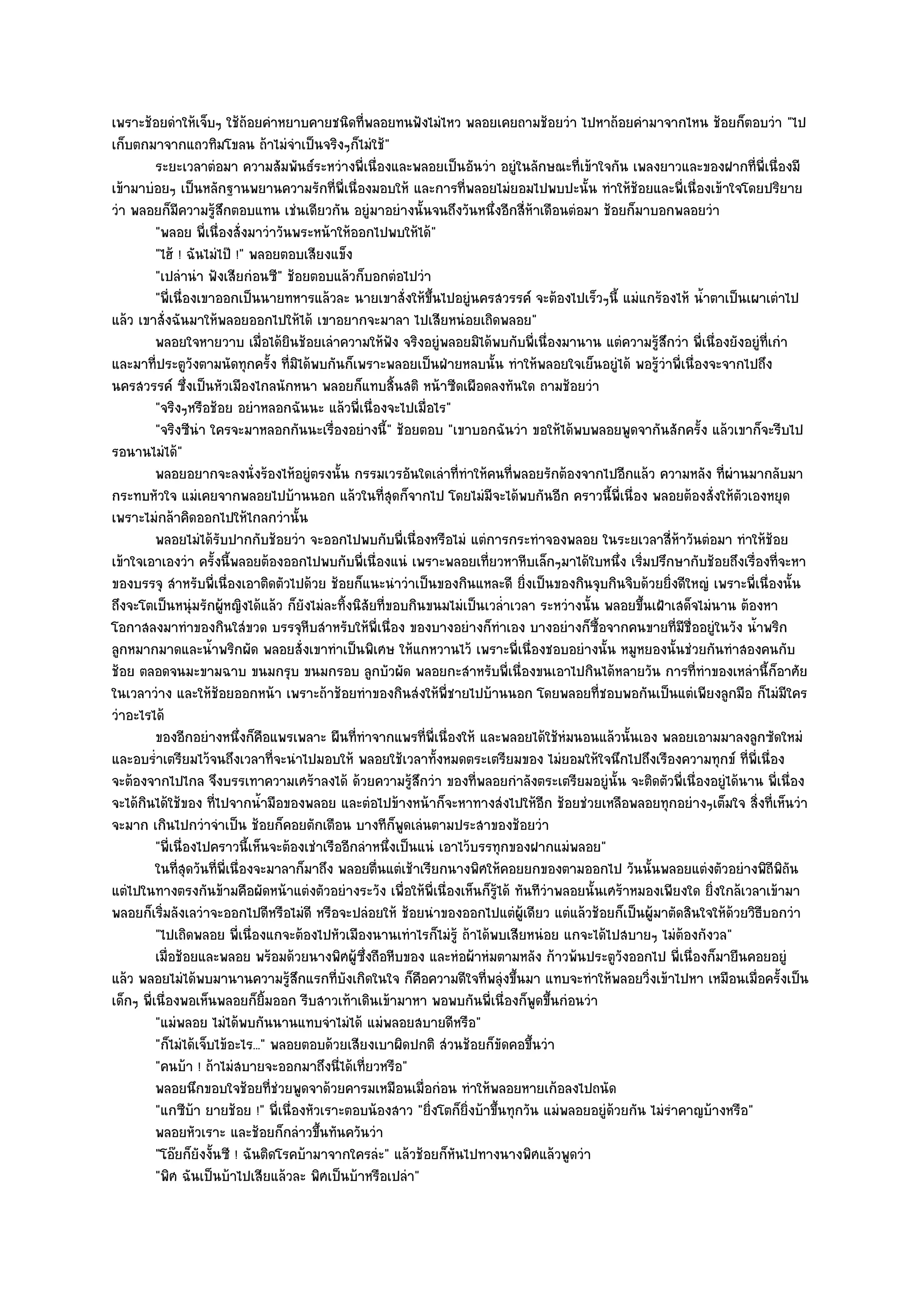 เพราะช๎อยดําให๎เจ็บๆ ใช๎ถ๎อยคําหยาบคายชนิดที่พลอยทนฟังไมํไหว พลอยเคยถามช๎อยวํา ไปหาถ๎อยคํามาจากไหน ช๎อยก็ตอบวํา "ไป
เก็บตกมาจากแถวทิมโขลน ถ๎าไมํจําเป็นจริงๆก็ไมํใช๎"
          ระยะเวลาตํอมา ความสัมพันธ๑ระหวํางพี่เนื่องและพลอยเป็นอันวํา อยูํในลักษณะที่เข๎าใจกัน เพลงยาวและของฝากที่พ่เนื่องมี
                                                                                                                           ี
เข๎ามาบํอยๆ เป็นหลักฐานพยานความรักที่พี่เนื่องมอบให๎ และการที่พลอยไมํยอมไปพบปะนั้น ทําให๎ช๎อยและพี่เนื่องเข๎าใจโดยปริยาย
วํา พลอยก็มความรู๎สึกตอบแทน เชํนเดียวกัน อยูํมาอยํางนั้นจนถึงวันหนึ่งอีกสี่ห๎าเดือนตํอมา ช๎อยก็มาบอกพลอยวํา
                ี
          "พลอย พี่เนื่องสั่งมาวําวันพระหน๎าให๎ออกไปพบให๎ได๎"
          "ไฮ๎ ! ฉันไมํไป๊ !" พลอยตอบเสียงแข็ง
          "เปลํานํา ฟังเสียกํอนซี" ช๎อยตอบแล๎วก็บอกตํอไปวํา
          "พี่เนื่องเขาออกเป็นนายทหารแล๎วละ นายเขาสั่งให๎ขึ้นไปอยูํนครสวรรค๑ จะต๎องไปเร็วๆนี้ แมํแกร๎องไห๎ น้ําตาเป็นเผาเตําไป
แล๎ว เขาสั่งฉันมาให๎พลอยออกไปให๎ได๎ เขาอยากจะมาลา ไปเสียหนํอยเถิดพลอย"
          พลอยใจหายวาบ เมื่อได๎ยนช๎อยเลําความให๎ฟง จริงอยูํพลอยมิได๎พบกับพี่เนื่องมานาน แตํความรูสกวํา พี่เนื่องยังอยูํทีเกํา
                                      ิ                  ั                                              ๎ึ                   ่
และมาที่ประตูวังตามนัดทุกครั้ง ที่มิได๎พบกันก็เพราะพลอยเป็นฝ่ายหลบนั้น ทําให๎พลอยใจเย็นอยูํได๎ พอรู๎วําพี่เนื่องจะจากไปถึง
นครสวรรค๑ ซึ่งเป็นหัวเมืองไกลนักหนา พลอยก็แทบสิ้นสติ หน๎าซีดเผือดลงทันใด ถามช๎อยวํา
          "จริงๆหรือช๎อย อยําหลอกฉันนะ แล๎วพี่เนื่องจะไปเมื่อไร"
          "จริงซีนํา ใครจะมาหลอกกันนะเรื่องอยํางนี้" ช๎อยตอบ "เขาบอกฉันวํา ขอให๎ได๎พบพลอยพูดจากันสักครั้ง แล๎วเขาก็จะรีบไป
รอนานไมํได๎"
          พลอยอยากจะลงนั่งร๎องไห๎อยูํตรงนั้น กรรมเวรอันใดเลําที่ทําให๎คนทีพลอยรักต๎องจากไปอีกแล๎ว ความหลัง ที่ผานมากลับมา
                                                                               ่                                      ํ
กระทบหัวใจ แมํเคยจากพลอยไปบ๎านนอก แล๎วในที่สุดก็จากไป โดยไมํมีจะได๎พบกันอีก คราวนี้พี่เนื่อง พลอยต๎องสั่งให๎ตัวเองหยุด
เพราะไมํกล๎าคิดออกไปให๎ไกลกวํานั้น
          พลอยไมํได๎รบปากกับช๎อยวํา จะออกไปพบกับพี่เนื่องหรือไมํ แตํการกระทําจองพลอย ในระยเวลาสี่หาวันตํอมา ทําให๎ชอย
                         ั                                                                                   ๎                 ๎
เข๎าใจเอาเองวํา ครั้งนี้พลอยต๎องออกไปพบกับพี่เนื่องแนํ เพราะพลอยเที่ยวหาหีบเล็กๆมาได๎ใบหนึ่ง เริ่มปรึกษากับช๎อยถึงเรื่องที่จะหา
ของบรรจุ สําหรับพี่เนื่องเอาติดตัวไปด๎วย ช๎อยก็แนะนําวําเป็นของกินแหละดี ยิ่งเป็นของกินจุบกินจิบด๎วยยิ่งดีใหญํ เพราะพี่เนื่องนั้น
ถึงจะโตเป็นหนุํมรักผู๎หญิงได๎แล๎ว ก็ยังไมํละทิ้งนิสัยที่ขอบกินขนมไมํเป็นเวล่ําเวลา ระหวํางนั้น พลอยขึ้นเฝ้าเสด็จไมํนาน ต๎องหา
โอกาสลงมาทําของกินใสํขวด บรรจุหีบสําหรับให๎พี่เนื่อง ของบางอยํางก็ทําเอง บางอยํางก็ซื้อจากคนขายที่มีชื่ออยูํในวัง น้ําพริก
ลูกหมากมาดและน้ําพริกผัด พลอยสั่งเขาทําเป็นพิเศษ ให๎แกหวานไว๎ เพราะพี่เนื่องชอบอยํางนั้น หมูหยองนั้นชํวยกันทําสองคนกับ
ช๎อย ตลอดจนมะขามฉาบ ขนมกรุบ ขนมกรอบ ลูกบัวผัด พลอยกะสําหรับพี่เนื่องขนเอาไปกินได๎หลายวัน การที่ทําของเหลํานี้ก็อาศัย
ในเวลาวําง และให๎ช๎อยออกหน๎า เพราะถ๎าช๎อยทําของกินสํงให๎พี่ชายไปบ๎านนอก โดยพลอยที่ชอบพอกันเป็นแตํเพียงลูกมือ ก็ไมํมีใคร
วําอะไรได๎
          ของอีกอยํางหนึงก็คอแพรเพลาะ ผืนทีทําจากแพรทีพ่เนื่องให๎ และพลอยได๎ใช๎หมนอนแล๎วนั้นเอง พลอยเอามมาลงลูกซัดใหมํ
                            ่ ื                    ่           ่ ี                      ํ
และอบร่ําเตรียมไว๎จนถึงเวลาที่จะนําไปมอบให๎ พลอยใช๎เวลาทั้งหมดตระเตรียมของ ไมํยอมให๎ใจนึกไปถึงเรืองความทุกข๑ ที่พี่เนื่อง
จะต๎องจากไปไกล จึงบรรเทาความเศร๎าลงได๎ ด๎วยความรู๎สึกวํา ของที่พลอยกําลังตระเตรียมอยูํนั้น จะติดตัวพี่เนื่องอยูํได๎นาน พี่เนื่อง
จะได๎กินได๎ใช๎ของ ที่ไปจากน้ํามือของพลอย และตํอไปข๎างหน๎าก็จะหาทางสํงไปให๎อีก ช๎อยชํวยเหลือพลอยทุกอยํางๆเต็มใจ สิ่งที่เห็นวํา
จะมาก เกินไปกวําจําเป็น ช๎อยก็คอยตักเตือน บางทีก็พดเลํนตามประสาของช๎อยวํา
                                                           ู
          "พี่เนื่องไปคราวนี้เห็นจะต๎องเชําเรืออีกลําหนึ่งเป็นแนํ เอาไว๎บรรทุกของฝากแมํพลอย"
          ในทีสดวันทีพ่เนื่องจะมาลาก็มาถึง พลอยตืนแตํเช๎าเรียกนางพิศให๎คอยยกของตามออกไป วันนั้นพลอยแตํงตัวอยํางพิถีพถน
                ุ่      ่ ี                            ่                                                                         ิั
แตํไปในทางตรงกันข๎ามคือผัดหน๎าแตํงตัวอยํางระวัง เพื่อให๎พี่เนื่องเห็นก็รู๎ได๎ ทันทีวําพลอยนั้นเศร๎าหมองเพียงใด ยิ่งใกล๎เวลาเข๎ามา
พลอยก็เริ่มลังเลวําจะออกไปดีหรือไมํดี หรือจะปลํอยให๎ ช๎อยนําของออกไปแตํผู๎เดียว แตํแล๎วช๎อยก็เป็นผู๎มาตัดสินใจให๎ด๎วยวิธีบอกวํา
          "ไปเถิดพลอย พี่เนื่องแกจะต๎องไปหัวเมืองนานเทําไรก็ไมํรู๎ ถ๎าได๎พบเสียหนํอย แกจะได๎ไปสบายๆ ไมํต๎องกังวล"
          เมื่อช๎อยและพลอย พร๎อมด๎วยนางพิศผูซงถือหีบของ และหํอผ๎าหํมตามหลัง ก๎าวพ๎นประตูวงออกไป พี่เนื่องก็มายืนคอยอยูํ
                                                  ๎ ่ึ                                            ั
แล๎ว พลอยไมํได๎พบมานานความรู๎สึกแรกที่บงเกิดในใจ ก็คือความดีใจที่พลุํงขึ้นมา แทบจะทําให๎พลอยวิ่งเข๎าไปหา เหมือนเมื่อครั้งเป็น
                                                ั
เด็กๆ พี่เนื่องพอเห็นพลอยก็ยิ้มออก รีบสาวเท๎าเดินเข๎ามาหา พอพบกันพี่เนื่องก็พูดขึ้นกํอนวํา
          "แมํพลอย ไมํได๎พบกันนานแทบจําไมํได๎ แมํพลอยสบายดีหรือ"
          "ก็ไมํได๎เจ็บไข๎อะไร..." พลอยตอบด๎วยเสียงเบาผิดปกติ สํวนช๎อยก็ขัดคอขึ้นวํา
          "คนบ๎า ! ถ๎าไมํสบายจะออกมาถึงนี่ได๎เที่ยวหรือ"
          พลอยนึกขอบใจช๎อยทีชวยพูดจาด๎วยคารมเหมือนเมื่อกํอน ทําให๎พลอยหายเก๎อลงไปถนัด
                                   ่ํ
          "แกซีบ๎า ยายช๎อย !" พี่เนื่องหัวเราะตอบน๎องสาว "ยิ่งโตก็ยิ่งบ๎าขึ้นทุกวัน แมํพลอยอยูํด๎วยกัน ไมํรําคาญบ๎างหรือ"
          พลอยหัวเราะ และช๎อยก็กลําวขึนทันควันวํา
                                           ้
          "โอ๏ยก็ยังงั้นซี ! ฉันติดโรคบ๎ามาจากใครลํะ" แล๎วช๎อยก็หันไปทางนางพิศแล๎วพูดวํา
          "พิศ ฉันเป็นบ๎าไปเสียแล๎วละ พิศเป็นบ๎าหรือเปลํา"
 