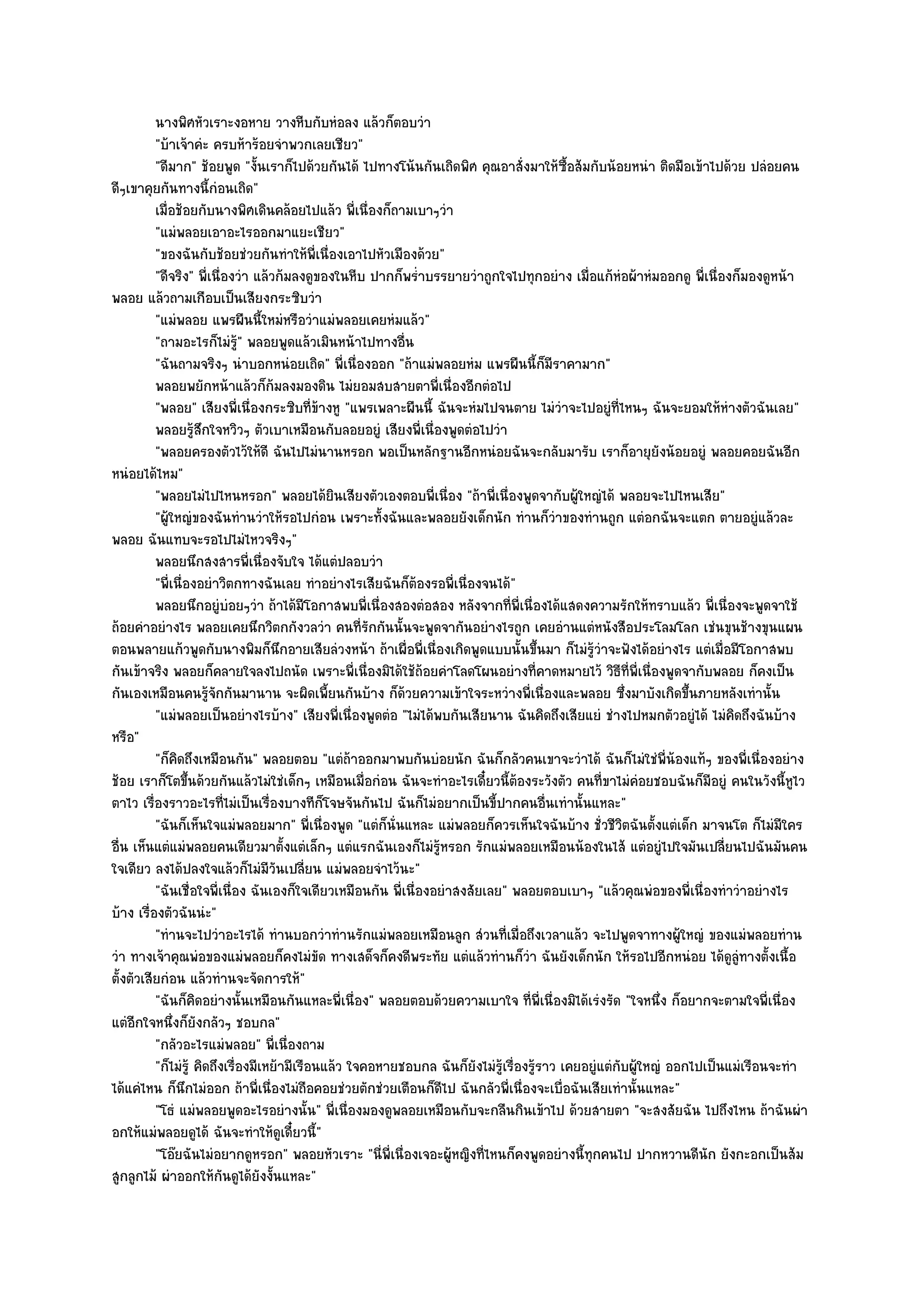 นางพิศหัวเราะงอหาย วางหีบกับหํอลง แล๎วก็ตอบวํา
          "บ๎าเจ๎าคํะ ครบห๎าร๎อยจําพวกเลยเชียว"
          "ดีมาก" ช๎อยพูด "งั้นเราก็ไปด๎วยกันได๎ ไปทางโน๎นกันเถิดพิศ คุณอาสั่งมาให๎ซื้อส๎มกับน๎อยหนํา ติดมือเข๎าไปด๎วย ปลํอยคน
ดีๆเขาคุยกันทางนี้กํอนเถิด"
          เมื่อช๎อยกับนางพิศเดินคล๎อยไปแล๎ว พี่เนื่องก็ถามเบาๆวํา
          "แมํพลอยเอาอะไรออกมาแยะเชียว"
          "ของฉันกับช๎อยชํวยกันทําให๎พี่เนื่องเอาไปหัวเมืองด๎วย"
          "ดีจริง" พี่เนื่องวํา แล๎วก๎มลงดูของในหีบ ปากก็พร่ําบรรยายวําถูกใจไปทุกอยําง เมื่อแก๎หํอผ๎าหํมออกดู พี่เนื่องก็มองดูหน๎า
พลอย แล๎วถามเกือบเป็นเสียงกระซิบวํา
          "แมํพลอย แพรผืนนี้ใหมํหรือวําแมํพลอยเคยหํมแล๎ว"
          "ถามอะไรก็ไมํร" พลอยพูดแล๎วเมินหน๎าไปทางอื่น
                              ู๎
          "ฉันถามจริงๆ นําบอกหนํอยเถิด" พี่เนื่องออก "ถ๎าแมํพลอยหํม แพรผืนนี้ก็มีราคามาก"
          พลอยพยักหน๎าแล๎วก็ก๎มลงมองดิน ไมํยอมสบสายตาพี่เนื่องอีกตํอไป
          "พลอย" เสียงพี่เนื่องกระซิบที่ข๎างหู "แพรเพลาะผืนนี้ ฉันจะหํมไปจนตาย ไมํวําจะไปอยูํที่ไหนๆ ฉันจะยอมให๎หํางตัวฉันเลย"
          พลอยรูสกใจหวิวๆ ตัวเบาเหมือนกับลอยอยูํ เสียงพี่เนื่องพูดตํอไปวํา
                    ๎ึ
          "พลอยครองตัวไว๎ให๎ดี ฉันไปไมํนานหรอก พอเป็นหลักฐานอีกหนํอยฉันจะกลับมารับ เราก็อายุยังน๎อยอยูํ พลอยคอยฉันอีก
หนํอยได๎ไหม"
          "พลอยไมํไปไหนหรอก" พลอยได๎ยินเสียงตัวเองตอบพี่เนื่อง "ถ๎าพี่เนื่องพูดจากับผู๎ใหญํได๎ พลอยจะไปไหนเสีย"
          "ผู๎ใหญํของฉันทํานวําให๎รอไปกํอน เพราะทั้งฉันและพลอยยังเด็กนัก ทํานก็วําของทํานถูก แตํอกฉันจะแตก ตายอยูํแล๎วละ
พลอย ฉันแทบจะรอไปไมํไหวจริงๆ"
          พลอยนึกสงสารพี่เนื่องจับใจ ได๎แตํปลอบวํา
          "พี่เนื่องอยําวิตกทางฉันเลย ทําอยํางไรเสียฉันก็ต๎องรอพี่เนื่องจนได๎"
          พลอยนึกอยูํบอยๆวํา ถ๎าได๎มีโอกาสพบพี่เนื่องสองตํอสอง หลังจากทีพ่เนื่องได๎แสดงความรักให๎ทราบแล๎ว พี่เนื่องจะพูดจาใช๎
                            ํ                                                   ่ ี
ถ๎อยคําอยํางไร พลอยเคยนึกวิตกกังวลวํา คนที่รักกันนั้นจะพูดจากันอยํางไรถูก เคยอํานแตํหนังสือประโลมโลก เชํนขุนช๎างขุนแผน
ตอนพลายแก๎วพูดกับนางพิมก็นึกอายเสียลํวงหน๎า ถ๎าเผื่อพี่เนื่องเกิดพูดแบบนั้นขึ้นมา ก็ไมํรู๎วําจะฟังได๎อยํางไร แตํเมื่อมีโอกาสพบ
กันเข๎าจริง พลอยก็คลายใจลงไปถนัด เพราะพี่เนื่องมิได๎ใช๎ถ๎อยคําโลดโผนอยํางที่คาดหมายไว๎ วิธีที่พี่เนื่องพูดจากับพลอย ก็คงเป็น
กันเองเหมือนคนรู๎จักกันมานาน จะผิดเพี้ยนกันบ๎าง ก็ด๎วยความเข๎าใจระหวํางพี่เนื่องและพลอย ซึ่งมาบังเกิดขึ้นภายหลังเทํานั้น
          "แมํพลอยเป็นอยํางไรบ๎าง" เสียงพี่เนื่องพูดตํอ "ไมํได๎พบกันเสียนาน ฉันคิดถึงเสียแยํ ชํางไปหมกตัวอยูํได๎ ไมํคิดถึงฉันบ๎าง
หรือ"
          "ก็คิดถึงเหมือนกัน" พลอยตอบ "แตํถ๎าออกมาพบกันบํอยนัก ฉันก็กลัวคนเขาจะวําได๎ ฉันก็ไมํใชํพี่น๎องแท๎ๆ ของพี่เนื่องอยําง
ช๎อย เราก็โตขึ้นด๎วยกันแล๎วไมํใชํเด็กๆ เหมือนเมื่อกํอน ฉันจะทําอะไรเดี๋ยวนี้ต๎องระวังตัว คนที่ขาไมํคํอยชอบฉันก็มอยูํ คนในวังนี้หูไว
                                                                                                                     ี
ตาไว เรื่องราวอะไรที่ไมํเป็นเรื่องบางทีก็โจษจันกันไป ฉันก็ไมํอยากเป็นขี้ปากคนอื่นเทํานั้นแหละ"
          "ฉันก็เห็นใจแมํพลอยมาก" พี่เนื่องพูด "แตํก็นั่นแหละ แมํพลอยก็ควรเห็นใจฉันบ๎าง ชั่วชีวิตฉันตั้งแตํเด็ก มาจนโต ก็ไมํมีใคร
อื่น เห็นแตํแมํพลอยคนเดียวมาตั้งแตํเล็กๆ แตํแรกฉันเองก็ไมํรู๎หรอก รักแมํพลอยเหมือนน๎องในไส๎ แตํอยูํไปใจมันเปลี่ยนไปฉันมันคน
ใจเดียว ลงได๎ปลงใจแล๎วก็ไมํมีวันเปลี่ยน แมํพลอยจําไว๎นะ"
          "ฉันเชื่อใจพี่เนื่อง ฉันเองก็ใจเดียวเหมือนกัน พี่เนื่องอยําสงสัยเลย" พลอยตอบเบาๆ "แล๎วคุณพํอของพี่เนื่องทําวําอยํางไร
บ๎าง เรื่องตัวฉันนํะ"
          "ทํานจะไปวําอะไรได๎ ทํานบอกวําทํานรักแมํพลอยเหมือนลูก สํวนที่เมื่อถึงเวลาแล๎ว จะไปพูดจาทางผู๎ใหญํ ของแมํพลอยทําน
วํา ทางเจ๎าคุณพํอของแมํพลอยก็คงไมํขัด ทางเสด็จก็คงดีพระทัย แตํแล๎วทํานก็วํา ฉันยังเด็กนัก ให๎รอไปอีกหนํอย ได๎ดูลูํทางตั้งเนื้อ
ตั้งตัวเสียกํอน แล๎วทํานจะจัดการให๎"
          "ฉันก็คิดอยํางนั้นเหมือนกันแหละพี่เนื่อง" พลอยตอบด๎วยความเบาใจ ที่พี่เนื่องมิได๎เรํงรัด "ใจหนึ่ง ก็อยากจะตามใจพี่เนื่อง
แตํอีกใจหนึ่งก็ยังกลัวๆ ชอบกล"
          "กลัวอะไรแมํพลอย" พี่เนื่องถาม
          "ก็ไมํรู๎ คิดถึงเรื่องมีเหย๎ามีเรือนแล๎ว ใจคอหายชอบกล ฉันก็ยังไมํรู๎เรื่องรู๎ราว เคยอยูํแตํกบผู๎ใหญํ ออกไปเป็นแมํเรือนจะทํา
                                                                                                      ั
ได๎แคํไหน ก็นึกไมํออก ถ๎าพี่เนื่องไมํถอคอยชํวยตักชํวยเตือนก็ดีไป ฉันกลัวพี่เนื่องจะเบื่อฉันเสียเทํานั้นแหละ"
                                            ื
          "โธํ แมํพลอยพูดอะไรอยํางนั้น" พี่เนื่องมองดูพลอยเหมือนกับจะกลืนกินเข๎าไป ด๎วยสายตา "จะสงสัยฉัน ไปถึงไหน ถ๎าฉันผํา
อกให๎แมํพลอยดูได๎ ฉันจะทําให๎ดูเดี๋ยวนี้"
          "โอ๏ยฉันไมํอยากดูหรอก" พลอยหัวเราะ "นี่พี่เนื่องเจอะผู๎หญิงที่ไหนก็คงพูดอยํางนี้ทุกคนไป ปากหวานดีนัก ยังกะอกเป็นส๎ม
สูกลูกไม๎ ผําออกให๎กนดูได๎ยังงั้นแหละ"
                          ั
 