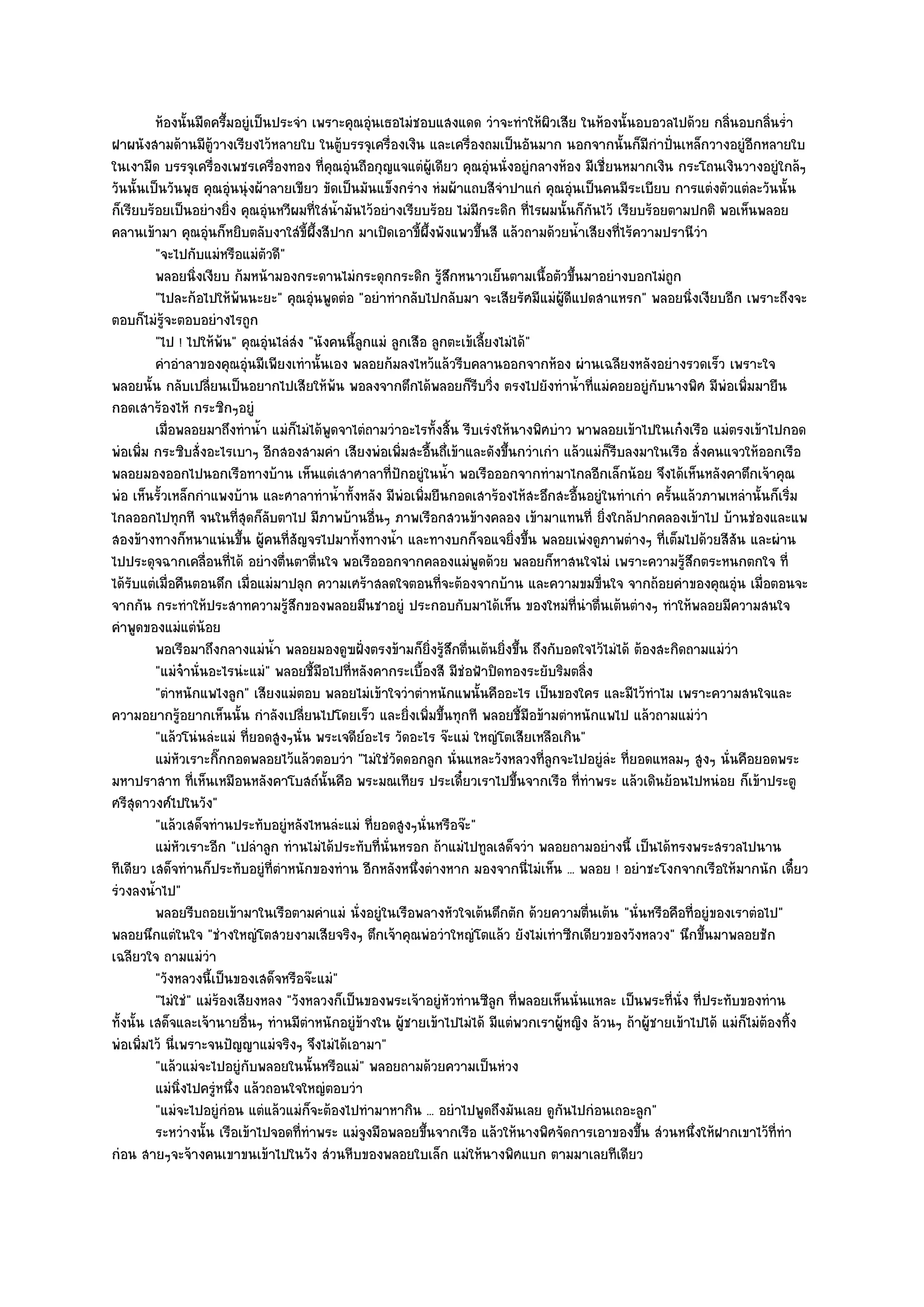 ห๎องนั้นมืดครึ้มอยูํเป็นประจํา เพราะคุณอุนเธอไมํชอบแสงแดด วําจะทําให๎ผวเสีย ในห๎องนั้นอบอวลไปด๎วย กลินอบกลินร่ํา
                                                       ํ                              ิ                               ่        ่
ฝาผนังสามด๎านมีตู๎วางเรียงไว๎หลายใบ ในตู๎บรรจุเครื่องเงิน และเครื่องถมเป็นอันมาก นอกจากนั้นก็มีกําปั่นเหล็กวางอยูํอีกหลายใบ
ในเงามืด บรรจุเครื่องเพชรเครื่องทอง ที่คุณอุํนถือกุญแจแตํผู๎เดียว คุณอุํนนั่งอยูํกลางห๎อง มีเชี่ยนหมากเงิน กระโถนเงินวางอยูํใกล๎ๆ
วันนั้นเป็นวันพุธ คุณอุํนนุํงผ๎าลายเขียว ขัดเป็นมันแข็งกรําง หํมผ๎าแถบสีจําปาแกํ คุณอุํนเป็นคนมีระเบียบ การแตํงตัวแตํละวันนั้น
ก็เรียบร๎อยเป็นอยํางยิ่ง คุณอุํนหวีผมที่ใสํน้ํามันไว๎อยํางเรียบร๎อย ไมํมีกระดิก ที่ไรผมนั้นก็กันไว๎ เรียบร๎อยตามปกติ พอเห็นพลอย
คลานเข๎ามา คุณอุํนก็หยิบตลับงาใสํขี้ผึ้งสีปาก มาเปิดเอาขี้ผึ้งพังแพวขึ้นสี แล๎วถามด๎วยน้ําเสียงที่ไร๎ความปรานีวํา
          "จะไปกับแมํหรือแมํตัวดี"
          พลอยนิงเงียบ ก๎มหน๎ามองกระดานไมํกระดุกกระดิก รูสกหนาวเย็นตามเนื้อตัวขึนมาอยํางบอกไมํถูก
                     ่                                              ๎ึ                     ้
          "ไปละก๎อไปให๎พ๎นนะยะ" คุณอุํนพูดตํอ "อยําทํากลับไปกลับมา จะเสียรัศมีแมํผู๎ดีแปดสาแหรก" พลอยนิ่งเงียบอีก เพราะถึงจะ
ตอบก็ไมํรู๎จะตอบอยํางไรถูก
          "ไป ! ไปให๎พ๎น" คุณอุํนไลํสํง "นังคนนี้ลูกแมํ ลูกเสือ ลูกตะเข๎เลี้ยงไมํได๎"
          คําอําลาของคุณอุนมีเพียงเทํานั้นเอง พลอยก๎มลงไหว๎แล๎วรีบคลานออกจากห๎อง ผํานเฉลียงหลังอยํางรวดเร็ว เพราะใจ
                             ํ
พลอยนั้น กลับเปลี่ยนเป็นอยากไปเสียให๎พ๎น พอลงจากตึกได๎พลอยก็รีบวิ่ง ตรงไปยังทําน้ําที่แมํคอยอยูํกบนางพิศ มีพํอเพิ่มมายืน
                                                                                                            ั
กอดเสาร๎องไห๎ กระซิกๆอยูํ
          เมื่อพลอยมาถึงทําน้า แมํก็ไมํได๎พดจาไตํถามวําอะไรทั้งสิน รีบเรํงให๎นางพิศบําว พาพลอยเข๎าไปในเก๐งเรือ แมํตรงเข๎าไปกอด
                                 ํ          ู                          ้
พํอเพิ่ม กระซิบสั่งอะไรเบาๆ อีกสองสามคํา เสียงพํอเพิ่มสะอื้นถึ่เข๎าและดังขึ้นกวําเกํา แล๎วแมํก็รีบลงมาในเรือ สั่งคนแจวให๎ออกเรือ
พลอยมองออกไปนอกเรือทางบ๎าน เห็นแตํเสาศาลาที่ปักอยูํในน้ํา พอเรือออกจากทํามาไกลอีกเล็กน๎อย จึงได๎เห็นหลังคาตึกเจ๎าคุณ
พํอ เห็นรั้วเหล็กกําแพงบ๎าน และศาลาทําน้ําทั้งหลัง มีพํอเพิ่มยืนกอดเสาร๎องไห๎สะอึกสะอื้นอยูํในทําเกํา ครั้นแล๎วภาพเหลํานั้นก็เริ่ม
ไกลออกไปทุกที จนในที่สุดก็ลับตาไป มีภาพบ๎านอื่นๆ ภาพเรือกสวนข๎างคลอง เข๎ามาแทนที่ ยิ่งใกล๎ปากคลองเข๎าไป บ๎านชํองและแพ
สองข๎างทางก็หนาแนํนขึ้น ผู๎คนที่สัญจรไปมาทั้งทางน้ํา และทางบกก็จอแจยิ่งขึ้น พลอยเพํงดูภาพตํางๆ ที่เต็มไปด๎วยสีสัน และผําน
ไปประดุจฉากเคลื่อนที่ได๎ อยํางตื่นตาตื่นใจ พอเรือออกจากคลองแมํพูดด๎วย พลอยก็หาสนใจไมํ เพราะความรู๎สึกตระหนกตกใจ ที่
ได๎รับแตํเมื่อคืนตอนดึก เมื่อแมํมาปลุก ความเศร๎าสลดใจตอนที่จะต๎องจากบ๎าน และความขมขื่นใจ จากถ๎อยคําของคุณอุํน เมื่อตอนจะ
จากกัน กระทําให๎ประสาทความรู๎สึกของพลอยมึนชาอยูํ ประกอบกับมาได๎เห็น ของใหมํที่นําตื่นเต๎นตํางๆ ทําให๎พลอยมีความสนใจ
คําพูดของแมํแตํน๎อย
          พอเรือมาถึงกลางแมํนา พลอยมองดูฃฝังตรงข๎ามก็ยงรู๎สกตืนเต๎นยิงขึน ถึงกับอดใจไว๎ไมํได๎ ต๎องสะกิดถามแมํวา
                                   ํ้              ่             ่ิ ึ ่        ่ ้                                      ํ
          "แมํจ๐านั่นอะไรนํะแมํ" พลอยชี้มือไปที่หลังคากระเบื้องสี มีชํอฟ้าปิดทองระยับริมตลิ่ง
          "ตําหนักแพไงลูก" เสียงแมํตอบ พลอยไมํเข๎าใจวําตําหนักแพนั้นคืออะไร เป็นของใคร และมีไว๎ทําไม เพราะความสนใจและ
ความอยากรู๎อยากเห็นนั้น กําลังเปลี่ยนไปโดยเร็ว และยิ่งเพิ่มขึ้นทุกที พลอยชี้มือข๎ามตําหนักแพไป แล๎วถามแมํวํา
          "แล๎วโนํนลํะแมํ ที่ยอดสูงๆนั่น พระเจดีย๑อะไร วัดอะไร จ๏ะแมํ ใหญํโตเสียเหลือเกิน"
          แมํหวเราะกิกกอดพลอยไว๎แล๎วตอบวํา "ไมํใชํวัดดอกลูก นั่นแหละวังหลวงที่ลูกจะไปอยูํลํะ ที่ยอดแหลมๆ สูงๆ นั่นคือยอดพระ
                ั      ๊
มหาปราสาท ที่เห็นเหมือนหลังคาโบสถ๑นั้นคือ พระมณเทียร ประเดี๋ยวเราไปขึ้นจากเรือ ที่ทําพระ แล๎วเดินย๎อนไปหนํอย ก็เข๎าประตู
ศรีสุดาวงศ๑ไปในวัง"
          "แล๎วเสด็จทํานประทับอยูํหลังไหนลํะแมํ ที่ยอดสูงๆนั่นหรือจ๏ะ"
          แมํหวเราะอีก "เปลําลูก ทํานไมํได๎ประทับที่นั่นหรอก ถ๎าแมํไปทูลเสด็จวํา พลอยถามอยํางนี้ เป็นได๎ทรงพระสรวลไปนาน
                ั
ทีเดียว เสด็จทํานก็ประทับอยูํที่ตําหนักของทําน อีกหลังหนึ่งตํางหาก มองจากนี่ไมํเห็น ... พลอย ! อยําชะโงกจากเรือให๎มากนัก เดี๋ยว
รํวงลงน้ําไป"
          พลอยรีบถอยเข๎ามาในเรือตามคําแมํ นั่งอยูํในเรือพลางหัวใจเต๎นตึกตัก ด๎วยความตืนเต๎น "นั่นหรือคือที่อยูํของเราตํอไป"
                                                                                              ่
พลอยนึกแตํในใจ "ชํางใหญํโตสวยงามเสียจริงๆ ตึกเจ๎าคุณพํอวําใหญํโตแล๎ว ยังไมํเทําซีกเดียวของวังหลวง" นึกขึ้นมาพลอยชัก
เฉลียวใจ ถามแมํวํา
          "วังหลวงนี้เป็นของเสด็จหรือจ๏ะแมํ"
          "ไมํใชํ" แมํร๎องเสียงหลง "วังหลวงก็เป็นของพระเจ๎าอยูํหัวทํานซีลูก ที่พลอยเห็นนั่นแหละ เป็นพระที่นั่ง ที่ประทับของทําน
ทั้งนั้น เสด็จและเจ๎านายอื่นๆ ทํานมีตําหนักอยูํข๎างใน ผู๎ชายเข๎าไปไมํได๎ มีแตํพวกเราผู๎หญิง ล๎วนๆ ถ๎าผู๎ชายเข๎าไปได๎ แมํก็ไมํต๎องทิ้ง
พํอเพิ่มไว๎ นี่เพราะจนปัญญาแมํจริงๆ จึงไมํได๎เอามา"
          "แล๎วแมํจะไปอยูํกบพลอยในนั้นหรือแมํ" พลอยถามด๎วยความเป็นหํวง
                               ั
          แมํนงไปครูํหนึง แล๎วถอนใจใหญํตอบวํา
                  ่ิ      ่
          "แมํจะไปอยูํกํอน แตํแล๎วแมํก็จะต๎องไปทํามาหากิน ... อยําไปพูดถึงมันเลย ดูกนไปกํอนเถอะลูก"
                                                                                        ั
          ระหวํางนั้น เรือเข๎าไปจอดทีทําพระ แมํจงมือพลอยขึนจากเรือ แล๎วให๎นางพิศจัดการเอาของขึน สํวนหนึงให๎ฝากเขาไว๎ทีทํา
                                       ่             ู         ้                                        ้       ่                ่
กํอน สายๆจะจ๎างคนเขาขนเข๎าไปในวัง สํวนหีบของพลอยใบเล็ก แมํให๎นางพิศแบก ตามมาเลยทีเดียว
 