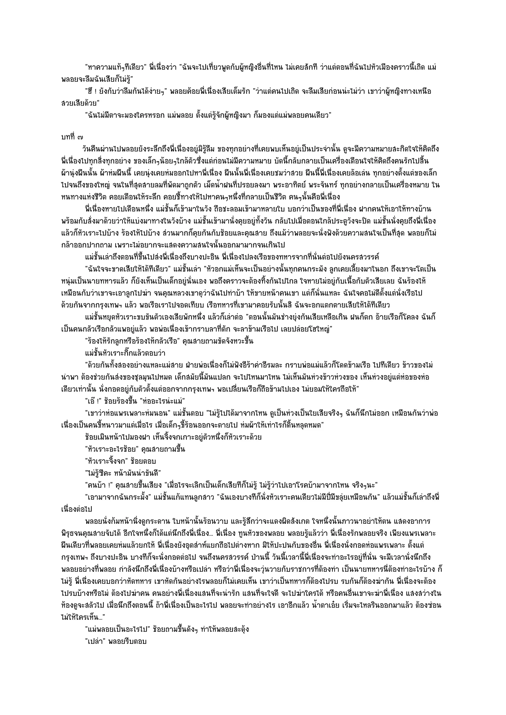 "หาความแท๎ๆทีเดียว" พี่เนื่องวํา "ฉันจะไปเที่ยวพูดกับผู๎หญิงอื่นที่ไหน ไมํเคยสักที วําแตํตอนที่ฉันไปหัวเมืองคราวนี้เถิด แมํ
พลอยจะลืมฉันเสียก็ไมํรู๎"
       "ฮึ ! ยังกับวําลืมกันได๎งํายๆ" พลอยค๎อยพี่เนื่องเสียเต็มรัก "วําแตํคนไปเถิด จะลืมเสียกํอนนํะไมํวํา เขาวําผู๎หญิงทางเหนือ
สวยเสียด๎วย"
       "ฉันไมํมีตาจะมองใครหรอก แมํพลอย ตั้งแตํรู๎จักผู๎หญิงมา ก็มองแตํแมํพลอยคนเดียว"
บทที่ ๗
           วันคืนผํานไปพลอยยังระลึกถึงพี่เนื่องอยูํมิรลม ของทุกอยํางที่เคยพบเห็นอยูํเป็นประจํานั้น ดูจะมีความหมายสะกิดใจให๎คดถึง
                                                       ๎ู ื                                                                       ิ
พี่เนื่องไปทุกสิ่งทุกอยําง ของเล็กๆน๎อยๆใกล๎ตัวซึ่งแตํกํอนไมํมีความหมาย บัดนี้กลับกลายเป็นเครื่องเตือนใจให๎คิดถึงคนรักไปสิ้น
ผ๎านุํงผืนนั้น ผ๎าหํมผืนนี้ เคยนุํงเคยหํมออกไปหาพี่เนื่อง ผืนนั้นพี่เนื่องเคยชมวําสวย ผืนนี้พี่เนื่องเคยล๎อเลํน ทุกอยํางตั้งแตํของเล็ก
ไปจนถึงของใหญํ จนในที่สุดสายลมที่พัดมาถูกตัว เม็ดน้ําฝนที่ปรอยลงมา พระอาทิตย๑ พระจันทร๑ ทุกอยํางกลายเป็นเครื่องหมาย ใน
หนทางแหํงชีวิต คอยเตือนให๎ระลึก คอยชี้ทางให๎ไปหาคนๆหนึ่งที่กลายเป็นชีวิต คนๆนั้นคือพี่เนื่อง
            พี่เนื่องหายไปเดือนหนึง แมํช้นก็เข๎ามาในวัง ถือชะลอมเข๎ามาหลายใบ บอกวําเป็นของทีพ่เนื่อง ฝากคนให๎เอาให๎ทางบ๎าน
                                        ่   ั                                                       ่ ี
พร๎อมกับสั่งมาด๎วยวําให๎แบํงมาทางในวังบ๎าง แมํชั้นเข๎ามานั่งคุยอยูํทั้งวัน กลับไปเมื่อตอนใกล๎ประตูวังจะปิด แมํชั้นนั่งคุยถึงพี่เนื่อง
แล๎วก็หัวเราะไปบ๎าง ร๎องไห๎ไปบ๎าง สํวนมากก็คุยกันกับช๎อยและคุณสาย ถึงแม๎วําพลอยจะนั่งฟังด๎วยความสนใจเป็นที่สุด พลอยก็ไมํ
กล๎าออกปากถาม เพราะไมํอยากจะแสดงความสนใจนั้นออกมามากจนเกินไป
            แมํช้นเลําถึงตอนทีขนไปสํงพี่เนื่องถึงบางปะอิน พี่เนื่องไปลงเรือของทหารจากทีน่นตํอไปยังนครสวรรค๑
                   ั               ่ ้ึ                                                      ่ ั
            "ฉันใจจะขาดเสียให๎ได๎ทีเดียว" แมํชั้นเลํา "หัวอกแมํเห็นจะเป็นอยํางนั้นทุกคนกระมัง ลูกเคยเลี้ยงมาในอก ถึงเขาจะโตเป็น
หนุํมเป็นนายทหารแล๎ว ก็ยังเห็นเป็นเด็กอยูํนั่นเอง พอถึงคราวจะต๎องทิ้งกันไปไกล ใจหายไมํอยูํกบเนื้อกับตัวเสียเลย ฉันร๎องไห๎
                                                                                                      ั
เหมือนกับวําเขาจะเอาลูกไปฆํา จนคุณหลวงเขาดุวําฉันไปทําบ๎า ให๎ขายหน๎าคนเขา แตํก็นั่นแหละ ฉันใจคอไมํดีตั้งแตํนั่งเรือไป
ด๎วยกันจากกรุงเทพฯ แล๎ว พอเรือเราไปจอดเทียบ เรือทหารที่เขามาคอยรับนั้นสิ ฉันจะอกแตกตายเสียให๎ได๎ทีเดียว
            แมํช้นหยุดหัวเราะขบขันตัวเองเสียพักหนึง แล๎วก็เลําตํอ "ตอนนั้นมันชํางยุํงกันเสียเหลือเกิน ฝนก็ตก อ๎ายเรือก็โคลง ฉันก็
                   ั                                 ่
เป็นคนกลัวเรือกลัวแพอยูํแล๎ว พอพํอเนื่องเข๎ากราบลาที่ตัก จะลาข๎ามเรือไป เลยปลํอยโฮใหญํ"
            "ร๎องไห๎รักลูกหรือร๎องไห๎กลัวเรือ" คุณสายถามขัดจังหวะขึ้น
            แมํช้นหัวเราะกิกแล๎วตอบวํา
                   ั        ๊
            "ด๎วยกันทั้งสองอยํางแหละแมํสาย ฝ่ายพํอเนื่องก็ไมํฟงอีร๎าคําอีรมละ กราบพํอแมํแล๎วก็โดดข๎ามเรือ ไปทีเดียว ข๎าวของไมํ
                                                                   ั
นําพา ต๎องชํวยกันสํงของชุลมุนไปหมด เด็กสมัยนี้มนแปลก จะไปไหนมาไหน ไมํเห็นมันหํวงข๎าวหํวงของ เห็นหํวงอยูํแตํหํอของหํอ
                                                          ั
เดียวเทํานั้น นั่งกอดอยูํกบตัวตั้งแตํออกจากกรุงเทพฯ พอเปลี่ยนเรือก็ถอข๎ามไปเอง ไมํยอมให๎ใครถือให๎"
                               ั                                             ื
            "เอ๏ !" ช๎อยร๎องขึ้น "หํออะไรนํะแมํ"
            "เขาวําหํอแพรเพลาะหํมนอน" แมํชั้นตอบ "ไมํรู๎ไปได๎มาจากไหน ดูเป็นหํวงเป็นใยเสียจริงๆ ฉันก็นึกไมํออก เหมือนกันวําพํอ
เนื่องเป็นคนขี้หนาวมาแตํเมื่อไร เมื่อเด็กๆขี้ร๎อนออกจะตายไป หํมผ๎าให๎เทําไรก็ดิ้นหลุดหมด"
            ช๎อยเมินหน๎าไปมองฝา เห็นจิงจกเกาะอยูํตวหนึงก็หวเราะด๎วย
                                          ้              ั ่ ั
            "หัวเราะอะไรช๎อย" คุณสายถามขึ้น
            "หัวเราะจิ้งจก" ช๎อยตอบ
            "ไมํรู๎ซีคะ หน๎ามันนําขันดี"
            "คนบ๎า !" คุณสายขึ้นเสียง "เมื่อไรจะเลิกเป็นเด็กเสียทีก็ไมํรู๎ ไมํรู๎วําไปเอาโรคบ๎ามาจากไหน จริงๆนะ"
            "เอามาจากฉันกระมั้ง" แมํชั้นแก๎แทนลูกสาว "ฉันเองบางทีก็นั่งหัวเราะคนเดียวไมํมีปี่มีขลุํยเหมือนกัน" แล๎วแมํชั้นก็เลําถึงพี่
เนื่องตํอไป
            พลอยนั่งก๎มหน๎านิงดูกระดาน ใบหน๎านั้นร๎อนวาบ และรู๎สกวําจะแดงผิดสังเกต ใจหนึงนั้นภาวนาอยําให๎ตน แสดงอาการ
                                 ่                                     ึ                          ่
พิรุธจนคุณสายจับได๎ อีกใจหนึ่งก็ได๎แตํนึกถึงพี่เนื่อง... พี่เนื่อง ทูนหัวของพลอย พลอยรู๎แล๎ววํา พี่เนื่องรักพลอยจริง เพียงแพรเพลาะ
ผืนเดียวที่พลอยเคยหํมแล๎วยกให๎ พี่เนื่องยังอุตสําห๑แยกถือไปตํางหาก มิให๎ปะปนกับของอื่น พี่เนื่องนั่งกอดหํอแพรเพลาะ ตั้งแตํ
กรุงเทพฯ ถึงบางปะอิน บางทีก็จะนั่งกอดตํอไป จนถึงนครสวรรค๑ ป่านนี้ วันนี้เวลานี้พี่เนื่องจะทําอะไรอยูํที่นั่น จะมีเวลานั่งนึกถึง
พลอยอยํางที่พลอย กําลังนึกถึงพี่เนื่องบ๎างหรือเปลํา หรือวําพี่เนื่องจะวุํนวายกับราชการที่ต๎องทํา เป็นนายทหารนี่ต๎องทําอะไรบ๎าง ก็
ไมํรู๎ พี่เนื่องเคยบอกวําหัดทหาร เขาหัดกันอยํางไรพลอยก็ไมํเคยเห็น เขาวําเป็นทหารก็ต๎องไปรบ รบกันก็ต๎องฆํากัน พี่เนื่องจะต๎อง
ไปรบบ๎างหรือไมํ ต๎องไปฆําคน คนอยํางพี่เนื่องแสนที่จะนํารัก แสนที่จะใจดี จะไปฆําใครได๎ หรือคนอื่นเขาจะฆําพี่เนื่อง แสงสวํางใน
ห๎องดูจะสลัวไป เมื่อนึกถึงตอนนี้ ถ๎าพี่เนื่องเป็นอะไรไป พลอยจะทําอยํางไร เอาอีกแล๎ว น้ําตาเอ๐ย เริ่มจะไหลรินออกมาแล๎ว ต๎องซํอน
ไมํให๎ใครเห็น..."
            "แมํพลอยเป็นอะไรไป" ช๎อยถามขึ้นดังๆ ทําให๎พลอยสะดุ๎ง
            "เปลํา" พลอยรีบตอบ
 