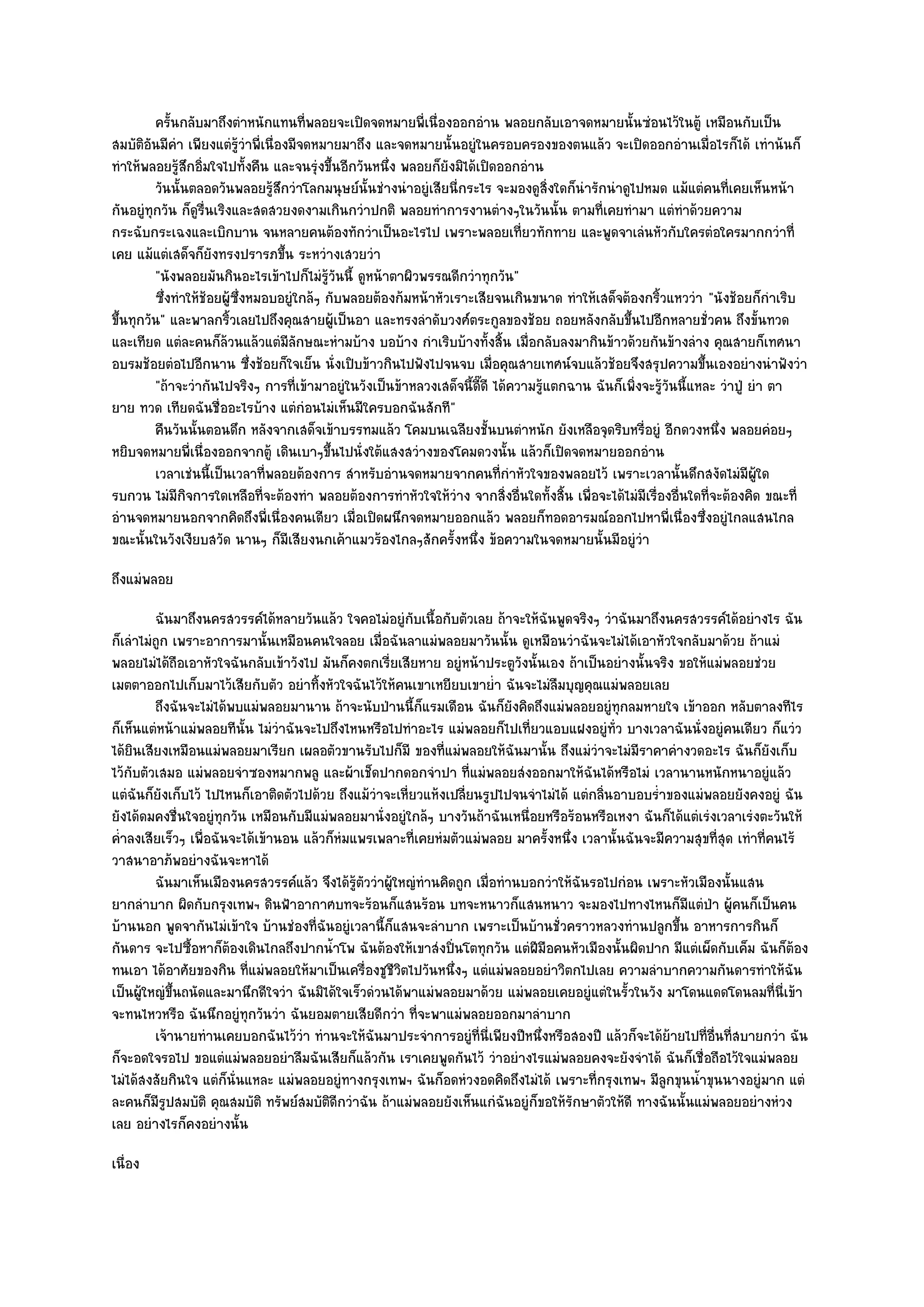 ครันกลับมาถึงตําหนักแทนทีพลอยจะเปิดจดหมายพี่เนื่องออกอําน พลอยกลับเอาจดหมายนั้นซํอนไว๎ในตู๎ เหมือนกับเป็น
             ้                           ่
สมบัติอันมีคํา เพียงแตํรู๎วําพี่เนื่องมีจดหมายมาถึง และจดหมายนั้นอยูํในครอบครองของตนแล๎ว จะเปิดออกอํานเมื่อไรก็ได๎ เทําน๎นก็
ทําให๎พลอยรู๎สึกอิ่มใจไปทั้งคืน และจนรุํงขึ้นอีกวันหนึ่ง พลอยก็ยังมิได๎เปิดออกอําน
         วันนั้นตลอดวันพลอยรูสกวําโลกมนุษย๑น้นชํางนําอยูํเสียนี่กระไร จะมองดูสงใดก็นารักนําดูไปหมด แม๎แตํคนทีเคยเห็นหน๎า
                                  ๎ึ              ั                                   ่ิ  ํ                             ่
กันอยูํทุกวัน ก็ดูรื่นเริงและสดสวยงดงามเกินกวําปกติ พลอยทําการงานตํางๆในวันนั้น ตามที่เคยทํามา แตํทําด๎วยความ
กระฉับกระเฉงและเบิกบาน จนหลายคนต๎องทักวําเป็นอะไรไป เพราะพลอยเที่ยวทักทาย และพูดจาเลํนหัวกับใครตํอใครมากกวําที่
เคย แม๎แตํเสด็จก็ยังทรงปรารภขึ้น ระหวํางเสวยวํา
         "นังพลอยมันกินอะไรเข๎าไปก็ไมํรู๎วันนี้ ดูหน๎าตาผิวพรรณดีกวําทุกวัน"
         ซึงทําให๎ชอยผู๎ซงหมอบอยูํใกล๎ๆ กับพลอยต๎องก๎มหน๎าหัวเราะเสียจนเกินขนาด ทําให๎เสด็จต๎องกริวแหววํา "นังช๎อยก็กําเริบ
           ่         ๎     ่ึ                                                                            ้
ขึ้นทุกวัน" และพาลกริ้วเลยไปถึงคุณสายผู๎เป็นอา และทรงลําดับวงศ๑ตระกูลของช๎อย ถอยหลังกลับขึ้นไปอีกหลายชั่วคน ถึงขั้นทวด
และเทียด แตํละคนก็ล๎วนแล๎วแตํมีลักษณะหํามบ๎าง บอบ๎าง กําเริบบ๎างทั้งสิ้น เมื่อกลับลงมากินข๎าวด๎วยกันข๎างลําง คุณสายก็เทศนา
อบรมช๎อยตํอไปอีกนาน ซึ่งช๎อยก็ใจเย็น นั่งเปิบข๎าวกินไปฟังไปจนจบ เมื่อคุณสายเทศน๑จบแล๎วช๎อยจึงสรุปความขึ้นเองอยํางนําฟังวํา
         "ถ๎าจะวํากันไปจริงๆ การที่เข๎ามาอยูํในวังเป็นข๎าหลวงเสด็จนี้ดี๊ดี ได๎ความรู๎แตกฉาน ฉันก็เพิ่งจะรู๎วันนี้แหละ วําปู่ ยํา ตา
ยาย ทวด เทียดฉันชื่ออะไรบ๎าง แตํกํอนไมํเห็นมีใครบอกฉันสักที"
         คืนวันนั้นตอนดึก หลังจากเสด็จเข๎าบรรทมแล๎ว โคมบนเฉลียงชั้นบนตําหนัก ยังเหลือจุดริบหรี่อยูํ อีกดวงหนึง พลอยคํอยๆ
                                                                                                                      ่
หยิบจดหมายพี่เนื่องออกจากตู๎ เดินเบาๆขึ้นไปนั่งใต๎แสงสวํางของโคมดวงนั้น แล๎วก็เปิดจดหมายออกอําน
         เวลาเชํนนี้เป็นเวลาที่พลอยต๎องการ สําหรับอํานจดหมายจากคนทีกําหัวใจของพลอยไว๎ เพราะเวลานั้นดึกสงัดไมํมีผ๎ใด
                                                                            ่                                                  ู
รบกวน ไมํมีกิจการใดเหลือที่จะต๎องทํา พลอยต๎องการทําหัวใจให๎วําง จากสิ่งอื่นใดทั้งสิ้น เพื่อจะได๎ไมํมีเรื่องอื่นใดที่จะต๎องคิด ขณะที่
อํานจดหมายนอกจากคิดถึงพี่เนื่องคนเดียว เมื่อเปิดผนึกจดหมายออกแล๎ว พลอยก็ทอดอารมณ๑ออกไปหาพี่เนื่องซึ่งอยูํไกลแสนไกล
ขณะนั้นในวังเงียบสวัด นานๆ ก็มีเสียงนกเค๎าแมวร๎องไกลๆสักครั้งหนึ่ง ข๎อความในจดหมายนั้นมีอยูํวํา
ถึงแมํพลอย
         ฉันมาถึงนครสวรรค๑ได๎หลายวันแล๎ว ใจคอไมํอยูํกับเนื้อกับตัวเลย ถ๎าจะให๎ฉนพูดจริงๆ วําฉันมาถึงนครสวรรค๑ได๎อยํางไร ฉัน
                                                                                  ั
ก็เลําไมํถูก เพราะอาการมานั้นเหมือนคนใจลอย เมื่อฉันลาแมํพลอยมาวันนั้น ดูเหมือนวําฉันจะไมํได๎เอาหัวใจกลับมาด๎วย ถ๎าแมํ
พลอยไมํได๎ถือเอาหัวใจฉันกลับเข๎าวังไป มันก็คงตกเรี่ยเสียหาย อยูํหน๎าประตูวังนั้นเอง ถ๎าเป็นอยํางนั้นจริง ขอให๎แมํพลอยชํวย
เมตตาออกไปเก็บมาไว๎เสียกับตัว อยําทิ้งหัวใจฉันไว๎ให๎คนเขาเหยียบเขาย่ํา ฉันจะไมํลืมบุญคุณแมํพลอยเลย
         ถึงฉันจะไมํได๎พบแมํพลอยมานาน ถ๎าจะนับป่านนี้ก็แรมเดือน ฉันก็ยงคิดถึงแมํพลอยอยูํทุกลมหายใจ เข๎าออก หลับตาลงทีไร
                                                                           ั
ก็เห็นแตํหน๎าแมํพลอยทีนั้น ไมํวําฉันจะไปถึงไหนหรือไปทําอะไร แมํพลอยก็ไปเที่ยวแอบแฝงอยูํท่ว บางเวลาฉันนั่งอยูํคนเดียว ก็แวํว
                                                                                               ั
ได๎ยินเสียงเหมือนแมํพลอยมาเรียก เผลอตัวขานรับไปก็มี ของที่แมํพลอยให๎ฉันมานั้น ถึงแมํวําจะไมํมีราคาคํางวดอะไร ฉันก็ยังเก็บ
ไว๎กบตัวเสมอ แมํพลอยจําซองหมากพลู และผ๎าเช็ดปากดอกจําปา ที่แมํพลอยสํงออกมาให๎ฉันได๎หรือไมํ เวลานานหนักหนาอยูํแล๎ว
     ั
แตํฉันก็ยังเก็บไว๎ ไปไหนก็เอาติดตัวไปด๎วย ถึงแม๎วําจะเหี่ยวแห๎งเปลี่ยนรูปไปจนจําไมํได๎ แตํกลิ่นอาบอบร่ําของแมํพลอยยังคงอยูํ ฉัน
ยังได๎ดมคงชื่นใจอยูํทุกวัน เหมือนกับมีแมํพลอยมานั่งอยูํใกล๎ๆ บางวันถ๎าฉันเหนื่อยหรือร๎อนหรือเหงา ฉันก็ได๎แตํเรํงเวลาเรํงตะวันให๎
ค่ําลงเสียเร็วๆ เพื่อฉันจะได๎เข๎านอน แล๎วก็หํมแพรเพลาะที่เคยหํมตัวแมํพลอย มาครั้งหนึ่ง เวลานั้นฉันจะมีความสุขที่สุด เทําที่คนไร๎
วาสนาอาภ๎พอยํางฉันจะหาได๎
         ฉันมาเห็นเมืองนครสวรรค๑แล๎ว จึงได๎รตววําผูใหญํทํานคิดถูก เมือทํานบอกวําให๎ฉนรอไปกํอน เพราะหัวเมืองนั้นแสน
                                               ๎ู ั ๎                   ่               ั
ยากลําบาก ผิดกับกรุงเทพฯ ดินฟ้าอากาศบทจะร๎อนก็แสนร๎อน บทจะหนาวก็แสนหนาว จะมองไปทางไหนก็มแตํป่า ผู๎คนก็เป็นคน
                                                                                                           ี
บ๎านนอก พูดจากันไมํเข๎าใจ บ๎านชํองที่ฉันอยูํเวลานี้ก็แสนจะลําบาก เพราะเป็นบ๎านชั่วคราวหลวงทํานปลูกขึ้น อาหารการกินก็
กันดาร จะไปซื้อหาก็ต๎องเดินไกลถึงปากน้ําโพ ฉันต๎องให๎เขาสํงปิ่นโตทุกวัน แตํฝีมือคนหัวเมืองนั้นผิดปาก มีแตํเผ็ดกับเค็ม ฉันก็ต๎อง
ทนเอา ได๎อาศัยของกิน ที่แมํพลอยให๎มาเป็นเครื่องชูชีวิตไปวันหนึ่งๆ แตํแมํพลอยอยําวิตกไปเลย ความลําบากความกันดารทําให๎ฉัน
เป็นผู๎ใหญํขึ้นถนัดและมานึกดีใจวํา ฉันมิได๎ใจเร็วดํวนได๎พาแมํพลอยมาด๎วย แมํพลอยเคยอยูํแตํในรั้วในวัง มาโดนแดดโดนลมที่นี่เข๎า
จะทนไหวหรือ ฉันนึกอยูํทุกวันวํา ฉันยอมตายเสียดีกวํา ที่จะพาแมํพลอยออกมาลําบาก
         เจ๎านายทํานเคยบอกฉันไว๎วา ทํานจะให๎ฉนมาประจําการอยูํทีน่เพียงปีหนึงหรือสองปี แล๎วก็จะได๎ยายไปที่อนทีสบายกวํา ฉัน
                                     ํ             ั                  ่ ี       ่                        ๎      ่ื ่
ก็จะอดใจรอไป ขอแตํแมํพลอยอยําลืมฉันเสียก็แล๎วกัน เราเคยพูดกันไว๎ วําอยํางไรแมํพลอยคงจะยังจําได๎ ฉันก็เชื่อถือไว๎ใจแมํพลอย
ไมํได๎สงสัยกินใจ แตํก็นั่นแหละ แมํพลอยอยูํทางกรุงเทพฯ ฉันก็อดหํวงอดคิดถึงไมํได๎ เพราะที่กรุงเทพฯ มีลูกขุนน้ําขุนนางอยูํมาก แตํ
ละคนก็มรูปสมบัติ คุณสมบัติ ทรัพย๑สมบัติดีกวําฉัน ถ๎าแมํพลอยยังเห็นแกํฉันอยูํก็ขอให๎รักษาตัวให๎ดี ทางฉันนั้นแมํพลอยอยํางหํวง
          ี
เลย อยํางไรก็คงอยํางนั้น
เนื่อง
 