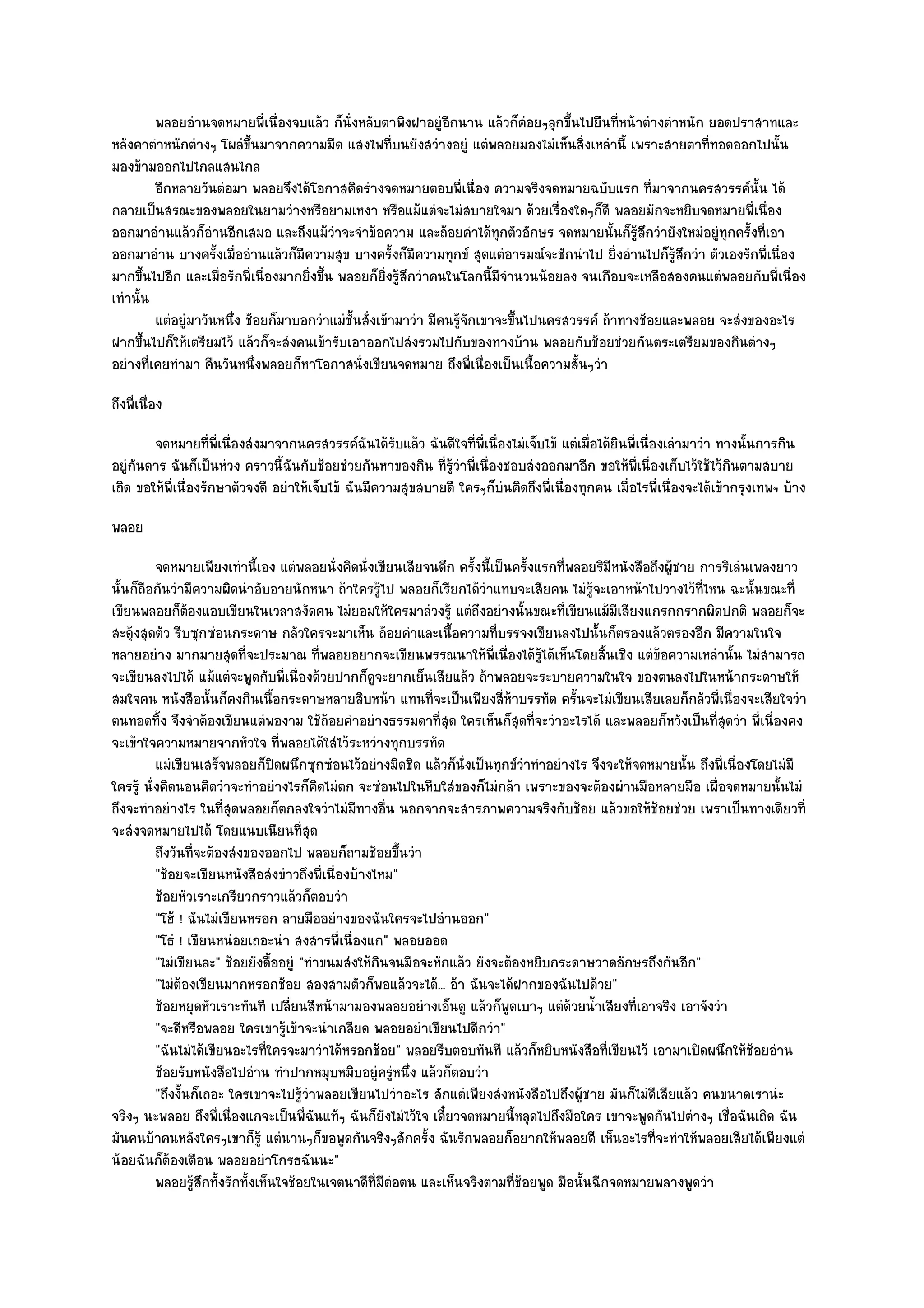 พลอยอํานจดหมายพี่เนื่องจบแล๎ว ก็น่งหลับตาพิงฝาอยูํอกนาน แล๎วก็คอยๆลุกขึนไปยืนทีหน๎าตํางตําหนัก ยอดปราสาทและ
                                               ั                   ี             ํ     ้       ่
หลังคาตําหนักตํางๆ โผลํขึ้นมาจากความมืด แสงไฟที่บนยังสวํางอยูํ แตํพลอยมองไมํเห็นสิ่งเหลํานี้ เพราะสายตาที่ทอดออกไปนั้น
มองข๎ามออกไปไกลแสนไกล
         อีกหลายวันตํอมา พลอยจึงได๎โอกาสคิดรํางจดหมายตอบพี่เนื่อง ความจริงจดหมายฉบับแรก ที่มาจากนครสวรรค๑น้น ได๎      ั
กลายเป็นสรณะของพลอยในยามวํางหรือยามเหงา หรือแม๎แตํจะไมํสบายใจมา ด๎วยเรื่องใดๆก็ดี พลอยมักจะหยิบจดหมายพี่เนื่อง
ออกมาอํานแล๎วก็อํานอีกเสมอ และถึงแม๎วําจะจําข๎อความ และถ๎อยคําได๎ทุกตัวอักษร จดหมายนั้นก็รู๎สึกวํายังใหมํอยูํทุกครั้งที่เอา
ออกมาอําน บางครั้งเมื่ออํานแล๎วก็มีความสุข บางครั้งก็มความทุกข๑ สุดแตํอารมณ๑จะชักนําไป ยิ่งอํานไปก็รู๎สึกวํา ตัวเองรักพี่เนื่อง
                                                             ี
มากขึ้นไปอีก และเมื่อรักพี่เนื่องมากยิ่งขึ้น พลอยก็ยิ่งรู๎สึกวําคนในโลกนี้มีจํานวนน๎อยลง จนเกือบจะเหลือสองคนแตํพลอยกับพี่เนื่อง
เทํานั้น
         แตํอยูํมาวันหนึง ช๎อยก็มาบอกวําแมํช้นสั่งเข๎ามาวํา มีคนรูจกเขาจะขึนไปนครสวรรค๑ ถ๎าทางช๎อยและพลอย จะสํงของอะไร
                        ่                        ั                   ๎ั        ้
ฝากขึ้นไปก็ให๎เตรียมไว๎ แล๎วก็จะสํงคนเข๎ารับเอาออกไปสํงรวมไปกับของทางบ๎าน พลอยกับช๎อยชํวยกันตระเตรียมของกินตํางๆ
อยํางที่เคยทํามา คืนวันหนึ่งพลอยก็หาโอกาสนั่งเขียนจดหมาย ถึงพี่เนื่องเป็นเนื้อความสั้นๆวํา
ถึงพี่เนื่อง
        จดหมายทีพ่เนื่องสํงมาจากนครสวรรค๑ฉนได๎รบแล๎ว ฉันดีใจทีพ่เนื่องไมํเจ็บไข๎ แตํเมื่อได๎ยนพี่เนื่องเลํามาวํา ทางนั้นการกิน
                     ่ ี                          ั ั                ่ ี                        ิ
อยูํกนดาร ฉันก็เป็นหํวง คราวนี้ฉันกับช๎อยชํวยกันหาของกิน ที่รู๎วําพี่เนื่องชอบสํงออกมาอีก ขอให๎พี่เนื่องเก็บไว๎ใช๎ไว๎กินตามสบาย
     ั
เถิด ขอให๎พี่เนื่องรักษาตัวจงดี อยําให๎เจ็บไข๎ ฉันมีความสุขสบายดี ใครๆก็บํนคิดถึงพี่เนื่องทุกคน เมื่อไรพี่เนื่องจะได๎เข๎ากรุงเทพฯ บ๎าง
พลอย
          จดหมายเพียงเทํานี้เอง แตํพลอยนั่งคิดนั่งเขียนเสียจนดึก ครั้งนี้เป็นครังแรกทีพลอยริมหนังสือถึงผู๎ชาย การริเลํนเพลงยาว
                                                                                    ้ ่      ี
นั้นก็ถือกันวํามีความผิดนําอับอายนักหนา ถ๎าใครรู๎ไป พลอยก็เรียกได๎วําแทบจะเสียคน ไมํรู๎จะเอาหน๎าไปวางไว๎ที่ไหน ฉะนั้นขณะที่
เขียนพลอยก็ต๎องแอบเขียนในเวลาสงัดคน ไมํยอมให๎ใครมาลํวงรู๎ แตํถึงอยํางนั้นขณะที่เขียนแม๎มเสียงแกรกกรากผิดปกติ พลอยก็จะ
                                                                                               ี
สะดุ๎งสุดตัว รีบซุกซํอนกระดาษ กลัวใครจะมาเห็น ถ๎อยคําและเนื้อความที่บรรจงเขียนลงไปนั้นก็ตรองแล๎วตรองอีก มีความในใจ
หลายอยําง มากมายสุดที่จะประมาณ ที่พลอยอยากจะเขียนพรรณนาให๎พี่เนื่องได๎รู๎ได๎เห็นโดยสิ้นเชิง แตํข๎อความเหลํานั้น ไมํสามารถ
จะเขียนลงไปได๎ แม๎แตํจะพูดกับพี่เนื่องด๎วยปากก็ดูจะยากเย็นเสียแล๎ว ถ๎าพลอยจะระบายความในใจ ของตนลงไปในหน๎ากระดาษให๎
สมใจคน หนังสือนั้นก็คงกินเนื้อกระดาษหลายสิบหน๎า แทนที่จะเป็นเพียงสี่ห๎าบรรทัด ครั้นจะไมํเขียนเสียเลยก็กลัวพี่เนื่องจะเสียใจวํา
ตนทอดทิ้ง จึงจําต๎องเขียนแตํพองาม ใช๎ถ๎อยคําอยํางธรรมดาที่สุด ใครเห็นก็สุดที่จะวําอะไรได๎ และพลอยก็หวังเป็นที่สุดวํา พี่เนื่องคง
จะเข๎าใจความหมายจากหัวใจ ที่พลอยได๎ใสํไว๎ระหวํางทุกบรรทัด
          แมํเขียนเสร็จพลอยก็ปดผนึกซุกซํอนไว๎อยํางมิดชิด แล๎วก็น่งเป็นทุกข๑วาทําอยํางไร จึงจะให๎จดหมายนั้น ถึงพี่เนื่องโดยไมํมี
                                 ิ                                  ั             ํ
ใครรู๎ นั่งคิดนอนคิดวําจะทําอยํางไรก็คิดไมํตก จะซํอนไปในหีบใสํของก็ไมํกล๎า เพราะของจะต๎องผํานมือหลายมือ เผื่อจดหมายนั้นไมํ
ถึงจะทําอยํางไร ในที่สุดพลอยก็ตกลงใจวําไมํมีทางอื่น นอกจากจะสารภาพความจริงกับช๎อย แล๎วขอให๎ช๎อยชํวย เพราเป็นทางเดียวที่
จะสํงจดหมายไปได๎ โดยแนบเนียนที่สุด
          ถึงวันทีจะต๎องสํงของออกไป พลอยก็ถามช๎อยขึนวํา
                  ่                                       ้
          "ช๎อยจะเขียนหนังสือสํงขําวถึงพี่เนื่องบ๎างไหม"
          ช๎อยหัวเราะเกรียวกราวแล๎วก็ตอบวํา
          "โฮ๎ ! ฉันไมํเขียนหรอก ลายมืออยํางของฉันใครจะไปอํานออก"
          "โธํ ! เขียนหนํอยเถอะนํา สงสารพี่เนื่องแก" พลอยออด
          "ไมํเขียนละ" ช๎อยยังดื้ออยูํ "ทําขนมสํงให๎กินจนมือจะหักแล๎ว ยังจะต๎องหยิบกระดาษวาดอักษรถึงกันอีก"
          "ไมํต๎องเขียนมากหรอกช๎อย สองสามตัวก็พอแล๎วจะได๎... อ๎า ฉันจะได๎ฝากของฉันไปด๎วย"
          ช๎อยหยุดหัวเราะทันที เปลียนสีหน๎ามามองพลอยอยํางเอ็นดู แล๎วก็พดเบาๆ แตํดวยน้าเสียงที่เอาจริง เอาจังวํา
                                    ่                                        ู          ๎ ํ
          "จะดีหรือพลอย ใครเขารู๎เข๎าจะนําเกลียด พลอยอยําเขียนไปดีกวํา"
          "ฉันไมํได๎เขียนอะไรที่ใครจะมาวําได๎หรอกช๎อย" พลอยรีบตอบทันที แล๎วก็หยิบหนังสือที่เขียนไว๎ เอามาเปิดผนึกให๎ช๎อยอําน
          ช๎อยรับหนังสือไปอําน ทําปากหมุบหมิบอยูํครูหนึง แล๎วก็ตอบวํา
                                                         ํ ่
          "ถึงงั้นก็เถอะ ใครเขาจะไปรู๎วําพลอยเขียนไปวําอะไร สักแตํเพียงสํงหนังสือไปถึงผู๎ชาย มันก็ไมํดีเสียแล๎ว คนขนาดเรานํะ
จริงๆ นะพลอย ถึงพี่เนื่องแกจะเป็นพี่ฉันแท๎ๆ ฉันก็ยังไมํไว๎ใจ เดี๋ยวจดหมายนี้หลุดไปถึงมือใคร เขาจะพูดกันไปตํางๆ เชื่อฉันเถิด ฉัน
มันคนบ๎าคนหลังใครๆเขาก็รู๎ แตํนานๆก็ขอพูดกันจริงๆสักครั้ง ฉันรักพลอยก็อยากให๎พลอยดี เห็นอะไรที่จะทําให๎พลอยเสียได๎เพียงแตํ
น๎อยฉันก็ต๎องเตือน พลอยอยําโกรธฉันนะ"
          พลอยรูสกทั้งรักทั้งเห็นใจช๎อยในเจตนาดีท่มีตอตน และเห็นจริงตามทีชอยพูด มือนั้นฉีกจดหมายพลางพูดวํา
                    ๎ึ                               ี ํ                       ่๎
 