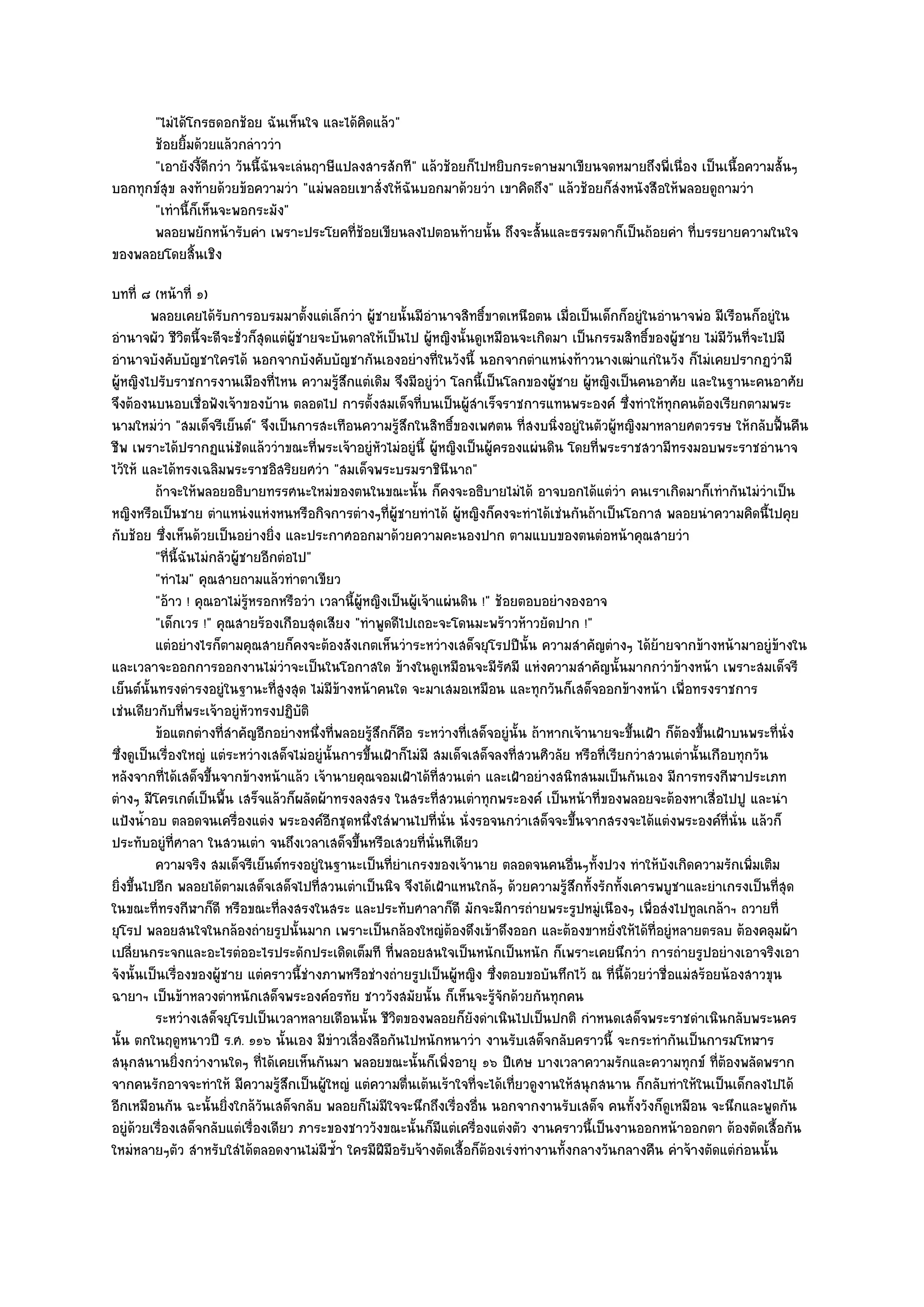 "ไมํได๎โกรธดอกช๎อย ฉันเห็นใจ และได๎คิดแล๎ว"
      ช๎อยยิมด๎วยแล๎วกลําววํา
             ้
      "เอายังงี้ดีกวํา วันนี้ฉันจะเลํนฤาษีแปลงสารสักที" แล๎วช๎อยก็ไปหยิบกระดาษมาเขียนจดหมายถึงพี่เนื่อง เป็นเนื้อความสั้นๆ
บอกทุกข๑สุข ลงท๎ายด๎วยข๎อความวํา "แมํพลอยเขาสั่งให๎ฉันบอกมาด๎วยวํา เขาคิดถึง" แล๎วช๎อยก็สํงหนังสือให๎พลอยดูถามวํา
      "เทํานี้ก็เห็นจะพอกระมัง"
      พลอยพยักหน๎ารับคํา เพราะประโยคทีชอยเขียนลงไปตอนท๎ายนั้น ถึงจะสั้นและธรรมดาก็เป็นถ๎อยคํา ทีบรรยายความในใจ
                                             ่๎                                                        ่
ของพลอยโดยสิ้นเชิง
บทที่ ๘ (หน๎าที่ ๑)
         พลอยเคยได๎รบการอบรมมาตั้งแตํเล็กวํา ผูชายนั้นมีอานาจสิทธิขาดเหนือตน เมื่อเป็นเด็กก็อยูํในอํานาจพํอ มีเรือนก็อยูํใน
                         ั                            ๎           ํ        ์
อํานาจผัว ชีวิตนี้จะดีจะชั่วก็สุดแตํผู๎ชายจะบันดาลให๎เป็นไป ผู๎หญิงนั้นดูเหมือนจะเกิดมา เป็นกรรมสิทธิ์ของผู๎ชาย ไมํมีวันที่จะไปมี
อํานาจบังคับบัญชาใครได๎ นอกจากบังคับบัญชากันเองอยํางที่ในวังนี้ นอกจากตําแหนํงท๎าวนางเฒําแกํในวัง ก็ไมํเคยปรากฏวํามี
ผู๎หญิงไปรับราชการงานเมืองที่ไหน ความรู๎สึกแตํเดิม จึงมีอยูํวํา โลกนี้เป็นโลกของผู๎ชาย ผู๎หญิงเป็นคนอาศัย และในฐานะคนอาศัย
จึงต๎องนบนอบเชื่อฟังเจ๎าของบ๎าน ตลอดไป การตั้งสมเด็จที่บนเป็นผู๎สําเร็จราชการแทนพระองค๑ ซึ่งทําให๎ทุกคนต๎องเรียกตามพระ
นามใหมํวํา "สมเด็จรีเย็นต๑" จึงเป็นการสะเทือนความรู๎สึกในสิทธิ์ของเพศตน ที่สงบนิ่งอยูํในตัวผู๎หญิงมาหลายศตวรรษ ให๎กลับฟื้นคืน
ชีพ เพราะได๎ปรากฏแนํชัดแล๎ววําขณะที่พระเจ๎าอยูํหัวไมํอยูํนี้ ผู๎หญิงเป็นผู๎ครองแผํนดิน โดยที่พระราชสวามีทรงมอบพระราชอํานาจ
ไว๎ให๎ และได๎ทรงเฉลิมพระราชอิสริยยศวํา "สมเด็จพระบรมราชินีนาถ"
          ถ๎าจะให๎พลอยอธิบายทรรศนะใหมํของตนในขณะนั้น ก็คงจะอธิบายไมํได๎ อาจบอกได๎แตํวา คนเราเกิดมาก็เทํากันไมํวาเป็น
                                                                                                      ํ                          ํ
หญิงหรือเป็นชาย ตําแหนํงแหํงหนหรือกิจการตํางๆที่ผู๎ชายทําได๎ ผู๎หญิงก็คงจะทําได๎เชํนกันถ๎าเป็นโอกาส พลอยนําความคิดนี้ไปคุย
กับช๎อย ซึ่งเห็นด๎วยเป็นอยํางยิ่ง และประกาศออกมาด๎วยความคะนองปาก ตามแบบของตนตํอหน๎าคุณสายวํา
          "ที่นี้ฉันไมํกลัวผู๎ชายอีกตํอไป"
          "ทําไม" คุณสายถามแล๎วทําตาเขียว
          "อ๎าว ! คุณอาไมํรู๎หรอกหรือวํา เวลานี้ผู๎หญิงเป็นผู๎เจ๎าแผํนดิน !" ช๎อยตอบอยํางองอาจ
          "เด็กเวร !" คุณสายร๎องเกือบสุดเสียง "ทําพูดดีไปเถอะจะโดนมะพร๎าวห๎าวยัดปาก !"
          แตํอยํางไรก็ตามคุณสายก็คงจะต๎องสังเกตเห็นวําระหวํางเสด็จยุโรปปีน้น ความสําคัญตํางๆ ได๎ยายจากข๎างหน๎ามาอยูํขางใน
                                                                                    ั                        ๎                     ๎
และเวลาจะออกการออกงานไมํวําจะเป็นในโอกาสใด ข๎างในดูเหมือนจะมีรัศมี แหํงความสําคัญนั้นมากกวําข๎างหน๎า เพราะสมเด็จรี
เย็นต๑นั้นทรงดํารงอยูํในฐานะที่สูงสุด ไมํมีข๎างหน๎าคนใด จะมาเสมอเหมือน และทุกวันก็เสด็จออกข๎างหน๎า เพื่อทรงราชการ
เชํนเดียวกับที่พระเจ๎าอยูํหัวทรงปฏิบัติ
          ข๎อแตกตํางที่สาคัญอีกอยํางหนึงที่พลอยรูสกก็คอ ระหวํางที่เสด็จอยูํน้น ถ๎าหากเจ๎านายจะขึนเฝ้า ก็ตองขึนเฝ้าบนพระที่น่ง
                           ํ               ่         ๎ึ ื                         ั                     ้        ๎ ้                 ั
ซึ่งดูเป็นเรื่องใหญํ แตํระหวํางเสด็จไมํอยูํนั้นการขึ้นเฝ้าก็ไมํมี สมเด็จเสด็จลงที่สวนศิวลัย หรือที่เรียกวําสวนเตํานั้นเกือบทุกวัน
หลังจากที่ได๎เสด็จขึ้นจากข๎างหน๎าแล๎ว เจ๎านายคุณจอมเฝ้าได๎ที่สวนเตํา และเฝ้าอยํางสนิทสนมเป็นกันเอง มีการทรงกีฬาประเภท
ตํางๆ มีโครเกต๑เป็นพื้น เสร็จแล๎วก็ผลัดผ๎าทรงลงสรง ในสระที่สวนเตําทุกพระองค๑ เป็นหน๎าที่ของพลอยจะต๎องหาเสื่อไปปู และนํา
แป้งน้ําอบ ตลอดจนเครื่องแตํง พระองค๑อีกชุดหนึ่งใสํพานไปที่นั่น นั่งรอจนกวําเสด็จจะขึ้นจากสรงจะได๎แตํงพระองค๑ที่นั่น แล๎วก็
ประทับอยูํที่ศาลา ในสวนเตํา จนถึงเวลาเสด็จขึ้นหรือเสวยที่นั่นทีเดียว
          ความจริง สมเด็จรีเย็นต๑ทรงอยูํในฐานะเป็นทียาเกรงของเจ๎านาย ตลอดจนคนอืนๆทังปวง ทําให๎บงเกิดความรักเพิมเติม
                                                         ่ํ                                 ่ ้                ั              ่
ยิ่งขึ้นไปอีก พลอยได๎ตามเสด็จเสด็จไปที่สวนเตําเป็นนิจ จึงได๎เฝ้าแหนใกล๎ๆ ด๎วยความรู๎สึกทั้งรักทั้งเคารพบูชาและยําเกรงเป็นที่สุด
ในขณะที่ทรงกีฬาก็ดี หรือขณะที่ลงสรงในสระ และประทับศาลาก็ดี มักจะมีการถํายพระรูปหมูํเนืองๆ เพื่อสํงไปทูลเกล๎าฯ ถวายที่
ยุโรป พลอยสนใจในกล๎องถํายรูปนั้นมาก เพราะเป็นกล๎องใหญํต๎องดึงเข๎าดึงออก และต๎องขาหยั่งให๎ได๎ที่อยูํหลายตรลบ ต๎องคลุมผ๎า
เปลี่ยนกระจกและอะไรตํออะไรประดักประเดิดเต็มที ที่พลอยสนใจเป็นหนักเป็นหนัก ก็เพราะเคยนึกวํา การถํายรูปอยํางเอาจริงเอา
จังนั้นเป็นเรื่องของผู๎ชาย แตํคราวนี้ชํางภาพหรือชํางถํายรูปเป็นผู๎หญิง ซึ่งตอบขอบันทึกไว๎ ณ ที่นี้ด๎วยวําชื่อแมํสร๎อยน๎องสาวขุน
ฉายาฯ เป็นข๎าหลวงตําหนักเสด็จพระองค๑อรทัย ชาววังสมัยนั้น ก็เห็นจะรู๎จักด๎วยกันทุกคน
          ระหวํางเสด็จยุโรปเป็นเวลาหลายเดือนนั้น ชีวตของพลอยก็ยงดําเนินไปเป็นปกติ กําหนดเสด็จพระราชดําเนินกลับพระนคร
                                                          ิ              ั
นั้น ตกในฤดูหนาวปี ร.ศ. ๑๑๖ นั้นเอง มีขําวเลื่องลือกันไปหนักหนาวํา งานรับเสด็จกลับคราวนี้ จะกระทํากันเป็นการมโหฬาร
สนุกสนานยิ่งกวํางานใดๆ ที่ได๎เคยเห็นกันมา พลอยขณะนั้นก็เพิ่งอายุ ๑๖ ปีเศษ บางเวลาความรักและความทุกข๑ ที่ต๎องพลัดพราก
จากคนรักอาจจะทําให๎ มีความรู๎สึกเป็นผู๎ใหญํ แตํความตื่นเต๎นเร๎าใจที่จะได๎เที่ยวดูงานให๎สนุกสนาน ก็กลับทําให๎ในเป็นเด็กลงไปได๎
อีกเหมือนกัน ฉะนั้นยิ่งใกล๎วนเสด็จกลับ พลอยก็ไมํมีใจจะนึกถึงเรื่องอื่น นอกจากงานรับเสด็จ คนทั้งวังก็ดูเหมือน จะนึกและพูดกัน
                                 ั
อยูํด๎วยเรื่องเสด็จกลับแตํเรื่องเดียว ภาระของชาววังขณะนั้นก็มีแตํเครื่องแตํงตัว งานคราวนี้เป็นงานออกหน๎าออกตา ต๎องตัดเสื้อกัน
ใหมํหลายๆตัว สําหรับใสํได๎ตลอดงานไมํมีซ้ํา ใครมีฝีมือรับจ๎างตัดเสื้อก็ต๎องเรํงทํางานทั้งกลางวันกลางคืน คําจ๎างตัดแตํกํอนนั้น
 