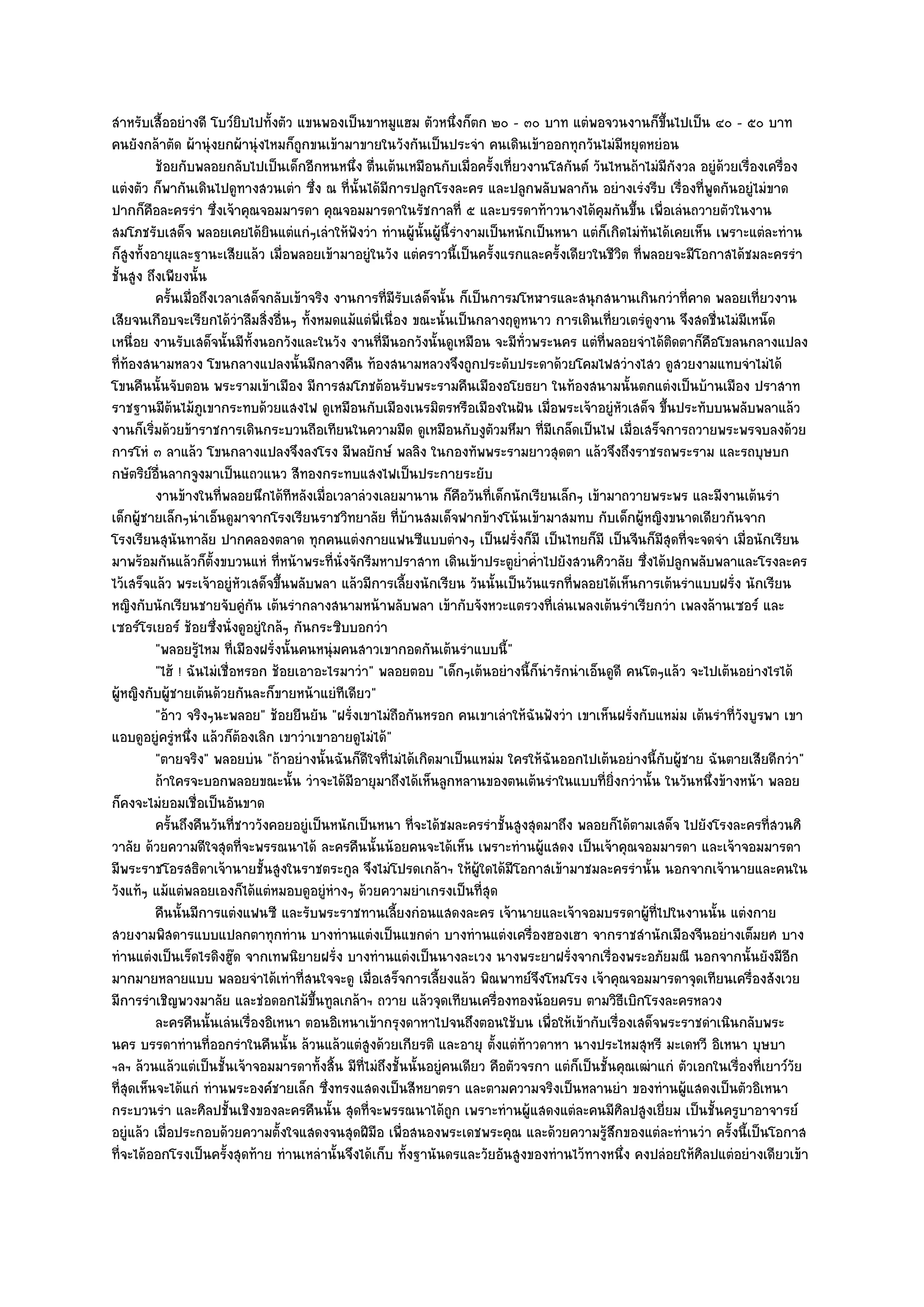 สําหรับเสื้ออยํางดี โบว๑ยิบไปทั้งตัว แขนพองเป็นขาหมูแฮม ตัวหนึ่งก็ตก ๒๐ - ๓๐ บาท แตํพอจวนงานก็ขึ้นไปเป็น ๔๐ - ๕๐ บาท
คนยังกล๎าตัด ผ๎านุํงยกผ๎านุํงไหมก็ถูกขนเข๎ามาขายในวังกันเป็นประจํา คนเดินเข๎าออกทุกวันไมํมีหยุดหยํอน
          ช๎อยกับพลอยกลับไปเป็นเด็กอีกหนหนึง ตืนเต๎นเหมือนกับเมื่อครังเทียวงานโสกันต๑ วันไหนถ๎าไมํมีกังวล อยูํดวยเรื่องเครื่อง
                                                ่ ่                         ้ ่                                      ๎
แตํงตัว ก็พากันเดินไปดูทางสวนเตํา ซึ่ง ณ ที่นั้นได๎มีการปลูกโรงละคร และปลูกพลับพลากัน อยํางเรํงรีบ เรื่องที่พูดกันอยูํไมํขาด
ปากก็คือละครรํา ซึ่งเจ๎าคุณจอมมารดา คุณจอมมารดาในรัชกาลที่ ๕ และบรรดาท๎าวนางได๎คุมกันขึ้น เพื่อเลํนถวายตัวในงาน
สมโภชรับเสด็จ พลอยเคยได๎ยินแตํแกํๆเลําให๎ฟังวํา ทํานผู๎นั้นผู๎นี้รํางามเป็นหนักเป็นหนา แตํก็เกิดไมํทนได๎เคยเห็น เพราะแตํละทําน
                                                                                                       ั
ก็สูงทั้งอายุและฐานะเสียแล๎ว เมื่อพลอยเข๎ามาอยูํในวัง แตํคราวนี้เป็นครั้งแรกและครั้งเดียวในชีวิต ที่พลอยจะมีโอกาสได๎ชมละครรํา
ชั้นสูง ถึงเพียงนั้น
          ครันเมื่อถึงเวลาเสด็จกลับเข๎าจริง งานการทีมีรบเสด็จนั้น ก็เป็นการมโหฬารและสนุกสนานเกินกวําที่คาด พลอยเที่ยวงาน
              ้                                       ่ ั
เสียจนเกือบจะเรียกได๎วําลืมสิ่งอื่นๆ ทั้งหมดแม๎แตํพี่เนื่อง ขณะนั้นเป็นกลางฤดูหนาว การเดินเที่ยวเตรํดูงาน จึงสดชื่นไมํมีเหน็ด
เหนื่อย งานรับเสด็จนั้นมีทั้งนอกวังและในวัง งานที่มนอกวังนั้นดูเหมือน จะมีทั่วพระนคร แตํที่พลอยจําได๎ติดตาก็คือโขลนกลางแปลง
                                                       ี
ที่ท๎องสนามหลวง โขนกลางแปลงนั้นมีกลางคืน ท๎องสนามหลวงจึงถูกประดับประดาด๎วยโคมไฟสวํางไสว ดูสวยงามแทบจําไมํได๎
โขนคืนนั้นจับตอน พระรามเข๎าเมือง มีการสมโภชต๎อนรับพระรามคืนเมืองอโยธยา ในท๎องสนามนั้นตกแตํงเป็นบ๎านเมือง ปราสาท
ราชฐานมีต๎นไม๎ภูเขากระทบด๎วยแสงไฟ ดูเหมือนกับเมืองเนรมิตรหรือเมืองในฝัน เมื่อพระเจ๎าอยูํหัวเสด็จ ขึ้นประทับบนพลับพลาแล๎ว
งานก็เริ่มด๎วยข๎าราชการเดินกระบวนถือเทียนในความมืด ดูเหมือนกับงูตัวมหึมา ที่มเกล็ดเป็นไฟ เมื่อเสร็จการถวายพระพรจบลงด๎วย
                                                                                    ี
การโหํ ๓ ลาแล๎ว โขนกลางแปลงจึงลงโรง มีพลยักษ๑ พลลิง ในกองทัพพระรามยาวสุดตา แล๎วจึงถึงราชรถพระราม และรถบุษบก
กษัตริย๑อื่นลากจูงมาเป็นแถวแนว สีทองกระทบแสงไฟเป็นประกายระยับ
          งานข๎างในทีพลอยนึกได๎ทีหลังเมือเวลาลํวงเลยมานาน ก็คอวันทีเด็กนักเรียนเล็กๆ เข๎ามาถวายพระพร และมีงานเต๎นรํา
                        ่                 ่                         ื     ่
เด็กผู๎ชายเล็กๆนําเอ็นดูมาจากโรงเรียนราชวิทยาลัย ที่บ๎านสมเด็จฟากข๎างโน๎นเข๎ามาสมทบ กับเด็กผู๎หญิงขนาดเดียวกันจาก
โรงเรียนสุนันทาลัย ปากคลองตลาด ทุกคนแตํงกายแฟนซีแบบตํางๆ เป็นฝรั่งก็มี เป็นไทยก็มี เป็นจีนก็มสุดที่จะจดจํา เมื่อนักเรียน
                                                                                                             ี
มาพร๎อมกันแล๎วก็ต้งขบวนแหํ ที่หน๎าพระที่นั่งจักรีมหาปราสาท เดินเข๎าประตูย่ําค่ําไปยังสวนศิวาลัย ซึ่งได๎ปลูกพลับพลาและโรงละคร
                      ั
ไว๎เสร็จแล๎ว พระเจ๎าอยูํหัวเสด็จขึ้นพลับพลา แล๎วมีการเลี้ยงนักเรียน วันนั้นเป็นวันแรกที่พลอยได๎เห็นการเต๎นรําแบบฝรั่ง นักเรียน
หญิงกับนักเรียนชายจับคูํกน เต๎นรํากลางสนามหน๎าพลับพลา เข๎ากับจังหวะแตรวงที่เลํนเพลงเต๎นรําเรียกวํา เพลงล๎านเซอร๑ และ
                              ั
เซอร๑โรเยอร๑ ช๎อยซึ่งนั่งดูอยูํใกล๎ๆ กันกระซิบบอกวํา
          "พลอยรู๎ไหม ที่เมืองฝรั่งนั้นคนหนุํมคนสาวเขากอดกันเต๎นรําแบบนี้"
          "ไฮ๎ ! ฉันไมํเชื่อหรอก ช๎อยเอาอะไรมาวํา" พลอยตอบ "เด็กๆเต๎นอยํางนี้ก็นํารักนําเอ็นดูดี คนโตๆแล๎ว จะไปเต๎นอยํางไรได๎
ผู๎หญิงกับผู๎ชายเต๎นด๎วยกันละก็ขายหน๎าแยํทีเดียว"
          "อ๎าว จริงๆนะพลอย" ช๎อยยืนยัน "ฝรั่งเขาไมํถอกันหรอก คนเขาเลําให๎ฉันฟังวํา เขาเห็นฝรั่งกับแหมํม เต๎นรําที่วงบูรพา เขา
                                                           ื                                                             ั
แอบดูอยูํครูํหนึ่ง แล๎วก็ต๎องเลิก เขาวําเขาอายดูไมํได๎"
          "ตายจริง" พลอยบํน "ถ๎าอยํางนั้นฉันก็ดีใจที่ไมํได๎เกิดมาเป็นแหมํม ใครให๎ฉันออกไปเต๎นอยํางนี้กับผู๎ชาย ฉันตายเสียดีกวํา"
          ถ๎าใครจะบอกพลอยขณะนั้น วําจะได๎มีอายุมาถึงได๎เห็นลูกหลานของตนเต๎นรําในแบบทียงกวํานั้น ในวันหนึงข๎างหน๎า พลอย
                                                                                               ่ ่ิ                ่
ก็คงจะไมํยอมเชื่อเป็นอันขาด
          ครันถึงคืนวันทีชาววังคอยอยูํเป็นหนักเป็นหนา ที่จะได๎ชมละครรําชั้นสูงสุดมาถึง พลอยก็ได๎ตามเสด็จ ไปยังโรงละครที่สวนศิ
                ้           ่
วาลัย ด๎วยความดีใจสุดที่จะพรรณนาได๎ ละครคืนนั้นน๎อยคนจะได๎เห็น เพราะทํานผู๎แสดง เป็นเจ๎าคุณจอมมารดา และเจ๎าจอมมารดา
มีพระราชโอรสธิดาเจ๎านายชั้นสูงในราชตระกูล จึงไมํโปรดเกล๎าฯ ให๎ผู๎ใดได๎มีโอกาสเข๎ามาชมละครรํานั้น นอกจากเจ๎านายและคนใน
วังแท๎ๆ แม๎แตํพลอยเองก็ได๎แตํหมอบดูอยูํหํางๆ ด๎วยความยําเกรงเป็นที่สุด
          คืนนั้นมีการแตํงแฟนซี และรับพระราชทานเลียงกํอนแสดงละคร เจ๎านายและเจ๎าจอมบรรดาผูทีไปในงานนั้น แตํงกาย
                                                         ้                                               ๎ ่
สวยงามพิสดารแบบแปลกตาทุกทําน บางทํานแตํงเป็นแขกดํา บางทํานแตํงเครื่องฮองเฮา จากราชสํานักเมืองจีนอยํางเต็มยศ บาง
ทํานแตํงเป็นเร็ดไรดิงฮู๏ด จากเทพนิยายฝรั่ง บางทํานแตํงเป็นนางละเวง นางพระยาฝรั่งจากเรื่องพระอภัยมณี นอกจากนั้นยังมีอีก
มากมายหลายแบบ พลอยจําได๎เทําที่สนใจจะดู เมื่อเสร็จการเลี้ยงแล๎ว พิณพาทย๑จึงโหมโรง เจ๎าคุณจอมมารดาจุดเทียนเครื่องสังเวย
มีการรําเชิญพวงมาลัย และชํอดอกไม๎ขึ้นทูลเกล๎าฯ ถวาย แล๎วจุดเทียนเครื่องทองน๎อยครบ ตามวิธีเบิกโรงละครหลวง
          ละครคืนนั้นเลํนเรื่องอิเหนา ตอนอิเหนาเข๎ากรุงดาหาไปจนถึงตอนใช๎บน เพื่อให๎เข๎ากับเรื่องเสด็จพระราชดําเนินกลับพระ
นคร บรรดาทํานที่ออกรําในคืนนั้น ล๎วนแล๎วแตํสูงด๎วยเกียรติ และอายุ ตั้งแตํท๎าวดาหา นางประไหมสุหรี มะเดหวี อิเหนา บุษบา
ฯลฯ ล๎วนแล๎วแตํเป็นชั้นเจ๎าจอมมารดาทั้งสิ้น มีท่ไมํถึงชั้นนั้นอยูํคนเดียว คือตัวจรกา แตํก็เป็นชั้นคุณเฒําแกํ ตัวเอกในเรื่องที่เยาว๑วัย
                                                 ี
ที่สุดเห็นจะได๎แกํ ทํานพระองค๑ชายเล็ก ซึ่งทรงแสดงเป็นสีหยาตรา และตามความจริงเป็นหลานยํา ของทํานผู๎แสดงเป็นตัวอิเหนา
กระบวนรํา และศิลปชั้นเชิงของละครคืนนั้น สุดที่จะพรรณนาได๎ถูก เพราะทํานผู๎แสดงแตํละคนมีศิลปสูงเยี่ยม เป็นชั้นครูบาอาจารย๑
อยูํแล๎ว เมื่อประกอบด๎วยความตั้งใจแสดงจนสุดฝีมือ เพื่อสนองพระเดชพระคุณ และด๎วยความรู๎สึกของแตํละทํานวํา ครั้งนี้เป็นโอกาส
ที่จะได๎ออกโรงเป็นครั้งสุดท๎าย ทํานเหลํานั้นจึงได๎เก็บ ทั้งฐานันดรและวัยอันสูงของทํานไว๎ทางหนึ่ง คงปลํอยให๎ศิลปแตํอยํางเดียวเข๎า
 