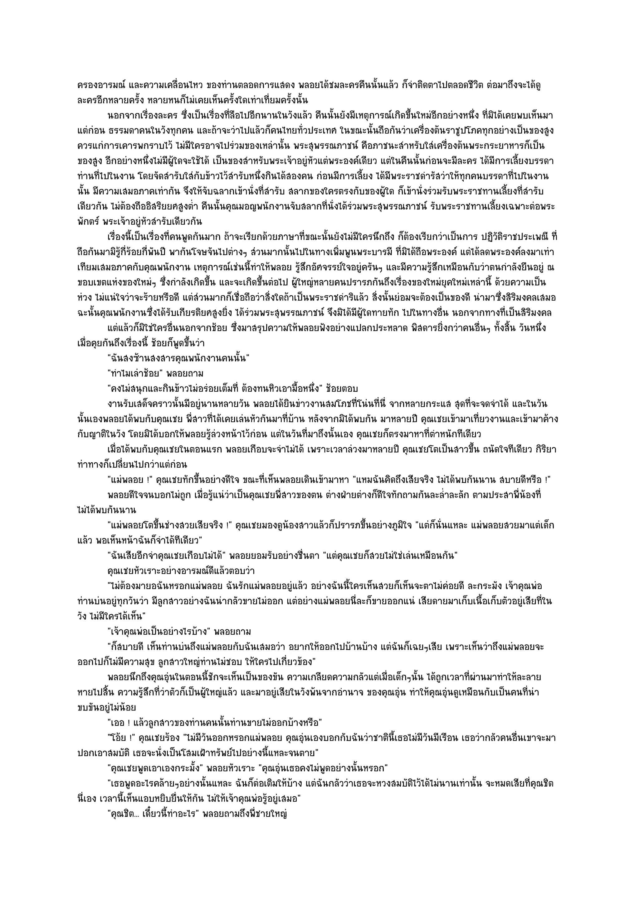 ครองอารมณ๑ และความเคลื่อนไหว ของทํานตลอดการแสดง พลอยได๎ชมละครคืนนั้นแล๎ว ก็จําติดตาไปตลอดชีวิต ตํอมาถึงจะได๎ดู
ละครอีกหลายครั้ง หลายหนก็ไมํเคยเห็นครั้งใดเทําเที่ยมครั้งนั้น
          นอกจากเรื่องละคร ซึ่งเป็นเรื่องทีลอไปอีกนานในวังแล๎ว คืนนั้นยังมีเหตุการณ๑เกิดขึนใหมํอกอยํางหนึง ที่มิได๎เคยพบเห็นมา
                                               ่ื                                              ้    ี           ่
แตํกํอน ธรรมดาคนในวังทุกคน และถ๎าจะวําไปแล๎วก็คนไทยทั่วประเทศ ในขณะนั้นถือกันวําเครื่องต๎นราชูปโภคทุกอยํางเป็นของสูง
ควรแกํการเคารพกราบไว๎ ไมํมีใครอาจไปรํวมของเหลํานั้น พระสุพรรณภาชน๑ คือภาชนะสําหรับใสํเครื่องต๎นพระกระยาหารก็เป็น
ของสูง อีกอยํางหนึ่งไมํมผู๎ใดจะใช๎ได๎ เป็นของสําหรับพระเจ๎าอยูํหัวแตํพระองค๑เดียว แตํในคืนนั้นกํอนจะมีละคร ได๎มีการเลี้ยงบรรดา
                              ี
ทํานที่ไปในงาน โดยจัดสํารับใสํกบข๎าวไว๎สํารับหนึ่งกินได๎สองคน กํอนมีการเลี้ยง ได๎มีพระราชดํารัสวําให๎ทุกคนบรรดาที่ไปในงาน
                                      ั
นั้น มีความเสมอภาคเทํากัน จึงให๎จับฉลากเข๎านั่งที่สํารับ สลากของใครตรงกับของผู๎ใด ก็เข๎านั่งรํวมรับพระราชทานเลี้ยงที่สํารับ
เดียวกัน ไมํต๎องถืออิสริยยศสูงต่ํา คืนนั้นคุณมอญพนักงานจับสลากที่นั่งได๎รํวมพระสุพรรณภาชน๑ รับพระราชทานเลี้ยงเฉพาะตํอพระ
พักตร๑ พระเจ๎าอยูํหัวสํารับเดียวกัน
          เรื่องนี้เป็นเรื่องทีคนพูดกันมาก ถ๎าจะเรียกด๎วยภาษาที่ขณะนั้นยังไมํมีใครนึกถึง ก็ตองเรียกวําเป็นการ ปฏิวติราชประเพณี ที่
                                  ่                                                          ๎                        ั
ถือกันมามิรู๎ก่ร๎อยกี่พนปี พากันโจษจันไปตํางๆ สํวนมากนั้นไปในทางเพิ่มพูนพระบารมี ที่มิได๎ถือพระองค๑ แตํได๎ลดพระองค๑ลงมาเทํา
                ี         ั
เทียมเสมอภาคกับคุณพนักงาน เหตุการณ๑เชํนนี้ทําให๎พลอย รู๎สึกอัศจรรย๑ใจอยูํครันๆ และมีความรู๎สึกเหมือนกับวําตนกําลังยืนอยูํ ณ
ขอบเขตแหํงของใหมํๆ ซึ่งกําลังเกิดขึ้น และจะเกิดขึ้นตํอไป ผู๎ใหญํหลายคนปรารภกันถึงเรื่องของใหมํยุคใหมํเหลํานี้ ด๎วยความเป็น
หํวง ไมํแนํใจวําจะร๎ายหรือดี แตํสํวนมากก็เชื่อถือวําสิ่งใดถ๎าเป็นพระราชดําริแล๎ว สิ่งนั้นยํอมจะต๎องเป็นของดี นํามาซึ่งสิริมงคลเสมอ
ฉะนั้นคุณพนักงานซึ่งได๎รับเกียรติยศสูงยิ่ง ได๎รํวมพระสุพรรณภาชน๑ จึงมิได๎มีผู๎ใดทายทัก ไปในทางอื่น นอกจากทางที่เป็นสิริมงคล
          แตํแล๎วก็มิใชํใครอืนนอกจากช๎อย ซึงมาสรุปความให๎พลอยฟังอยํางแปลกประหลาด พิสดารยิงกวําคนอืนๆ ทังสิน วันหนึง
                                    ่             ่                                                   ่             ่ ้ ้      ่
เมื่อคุยกันถึงเรื่องนี้ ช๎อยก็พูดขึ้นวํา
          "ฉันสงซ๎านสงสารคุณพนักงานคนนั้น"
          "ทําไมเลําช๎อย" พลอยถาม
          "คงไมํสนุกและกินข๎าวไมํอรํอยเต็มที่ ต๎องทนหิวเอามื้อหนึ่ง" ช๎อยตอบ
          งานรับเสด็จคราวนั้นมีอยูํนานหลายวัน พลอยได๎ยนขําวงานสมโภชทีโนํนทีน่ี จากหลายกระแส สุดทีจะจดจําได๎ และในวัน
                                                             ิ                ่      ่                      ่
นั้นเองพลอยได๎พบกับคุณเชย พี่สาวที่ได๎เคยเลํนหัวกันมาที่บ๎าน หลังจากมิได๎พบกัน มาหลายปี คุณเชยเข๎ามาเที่ยวงานและเข๎ามาค๎าง
กับญาติในวัง โดยมิได๎บอกให๎พลอยรู๎ลํวงหน๎าไว๎กํอน แตํในวันที่มาถึงนั้นเอง คุณเชยก็ตรงมาหาที่ตําหนักทีเดียว
          เมื่อได๎พบกับคุณเชยในตอนแรก พลอยเกือบจะจําไมํได๎ เพราะเวลาลํวงมาหลายปี คุณเชยโตเป็นสาวขึน ถนัดใจทีเดียว กิรยา
                                                                                                              ้                  ิ
ทําทางก็เปลี่ยนไปกวําแตํกํอน
          "แมํพลอย !" คุณเชยทักขึ้นอยํางดีใจ ขณะที่เห็นพลอยเดินเข๎ามาหา "แหมฉันคิดถึงเสียจริง ไมํได๎พบกันนาน สบายดีหรือ !"
          พลอยดีใจจนบอกไมํถูก เมือรูแนํวาเป็นคุณเชยพี่สาวของตน ตํางฝ่ายตํางก็ดใจทักถามกันละล่ําละลัก ตามประสาพี่นองที่
                                        ่ ๎ ํ                                          ี                                    ๎
ไมํได๎พบกันนาน
          "แมํพลอยโตขึ้นชํางสวยเสียจริง !" คุณเชยมองดูน๎องสาวแล๎วก็ปรารภขึ้นอยํางภูมิใจ "แตํก็นั่นแหละ แมํพลอยสวยมาแตํเด็ก
แล๎ว พอเห็นหน๎าฉันก็จําได๎ทีเดียว"
          "ฉันเสียอีกจําคุณเชยเกือบไมํได๎" พลอยยอมรับอยํางชื่นตา "แตํคุณเชยก็สวยไมํใชํเลํนเหมือนกัน"
          คุณเชยหัวเราะอยํางอารมณ๑ดแล๎วตอบวําี
          "ไมํต๎องมายอฉันหรอกแมํพลอย ฉันรักแมํพลอยอยูํแล๎ว อยํางฉันนี้ใครเห็นสวยก็เห็นจะตาไมํคํอยดี ละกระมัง เจ๎าคุณพํอ
ทํานบํนอยูํทุกวันวํา มีลูกสาวอยํางฉันนํากลัวขายไมํออก แตํอยํางแมํพลอยนี่ละก็ขายออกแนํ เสียดายมาเก็บเนื้อเก็บตัวอยูํเสียที่ใน
วัง ไมํมีใครได๎เห็น"
          "เจ๎าคุณพํอเป็นอยํางไรบ๎าง" พลอยถาม
          "ก็สบายดี เห็นทํานบํนถึงแมํพลอยกับฉันเสมอวํา อยากให๎ออกไปบ๎านบ๎าง แตํฉันก็เฉยๆเสีย เพราะเห็นวําถึงแมํพลอยจะ
ออกไปก็ไมํมีความสุข ลูกสาวใหญํทํานไมํชอบ ให๎ใครไปเกี่ยวข๎อง"
          พลอยนึกถึงคุณอุนในตอนนี้ชกจะเห็นเป็นของขัน ความเกลียดความกลัวแตํเมื่อเด็กๆนั้น ได๎ถูกเวลาที่ผานมาทําให๎ละลาย
                                ํ          ั                                                                      ํ
หายไปสิ้น ความรู๎สึกที่วําตัวก็เป็นผู๎ใหญํแล๎ว และมาอยูํเสียในวังพ๎นจากอํานาจ ของคุณอุํน ทําให๎คุณอุํนดูเหมือนกับเป็นคนที่นํา
ขบขันอยูํไมํน๎อย
          "เออ ! แล๎วลูกสาวของทํานคนนั้นทํานขายไมํออกบ๎างหรือ"
          "โอ๎ย !" คุณเชยร๎อง "ไมํมีวันออกหรอกแมํพลอย คุณอุํนเองบอกกับฉันวําชาตินี้เธอไมํมีวันมีเรือน เธอวํากลัวคนอื่นเขาจะมา
ปอกเอาสมบัติ เธอจะนั่งเป็นโสมเฝ้าทรัพย๑ไปอยํางนี้แหละจนตาย"
          "คุณเชยพูดเอาเองกระมั้ง" พลอยหัวเราะ "คุณอุํนเธอคงไมํพูดอยํางนั้นหรอก"
          "เธอพูดอะไรคล๎ายๆอยํางนั้นแหละ ฉันก็ตํอเติมให๎บ๎าง แตํฉันกลัววําเธอจะหวงสมบัติไว๎ได๎ไมํนานเทํานั้น จะหมดเสียที่คุณชิต
นี่เอง เวลานี้เห็นแอบหยิบยื่นให๎กัน ไมํให๎เจ๎าคุณพํอรู๎อยูํเสมอ"
          "คุณชิต... เดี๋ยวนี้ทําอะไร" พลอยถามถึงพี่ชายใหญํ
 