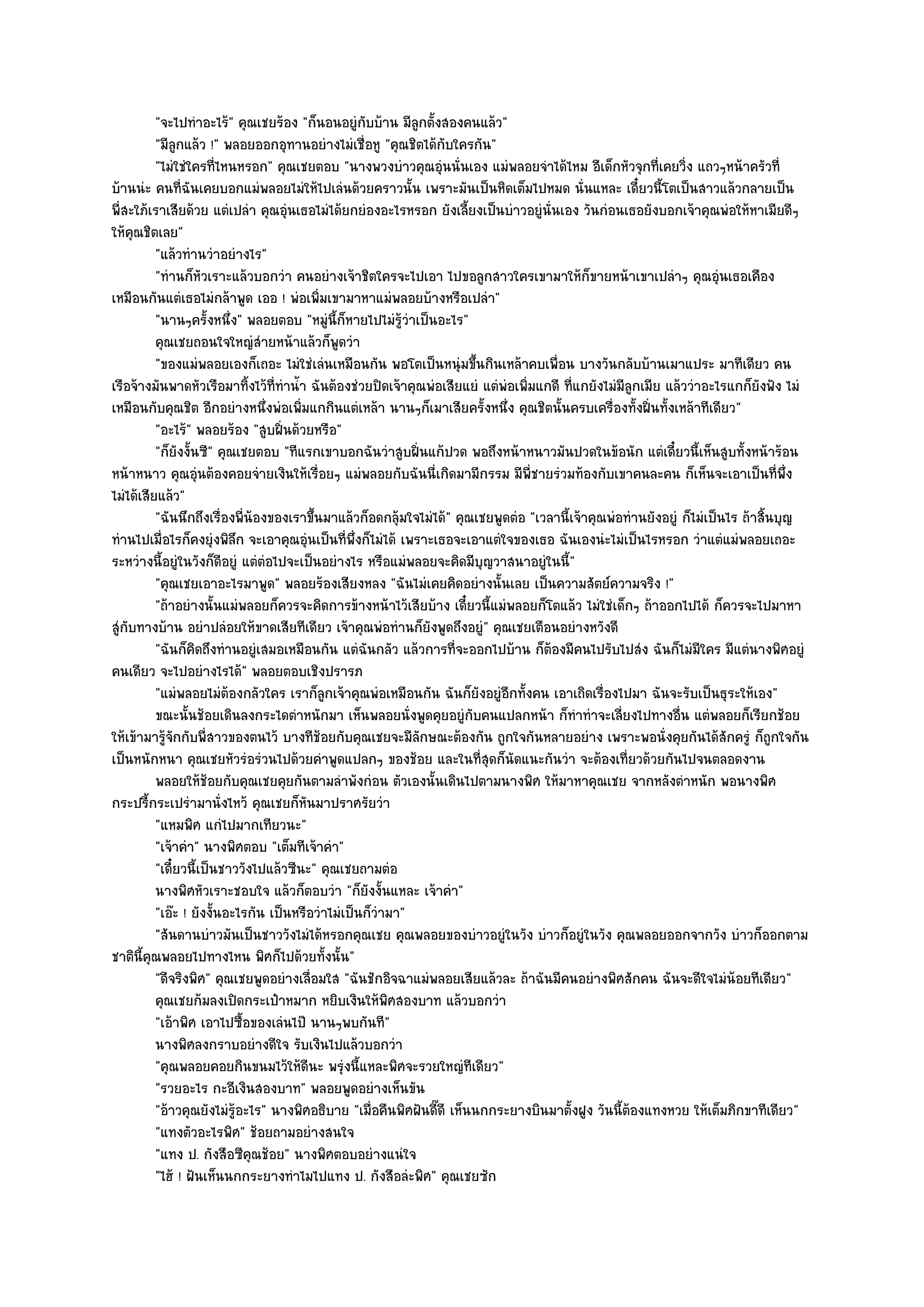 "จะไปทําอะไร๎" คุณเชยร๎อง "ก็นอนอยูํกบบ๎าน มีลูกตั้งสองคนแล๎ว"
                                                   ั
          "มีลูกแล๎ว !" พลอยออกอุทานอยํางไมํเชื่อหู "คุณชิตได๎กบใครกัน"
                                                                  ั
          "ไมํใชํใครที่ไหนหรอก" คุณเชยตอบ "นางพวงบําวคุณอุํนนั่นเอง แมํพลอยจําได๎ไหม อีเด็กหัวจุกที่เคยวิ่ง แถวๆหน๎าครัวที่
บ๎านนํะ คนที่ฉันเคยบอกแมํพลอยไมํให๎ไปเลํนด๎วยคราวนั้น เพราะมันเป็นหิดเต็มไปหมด นั่นแหละ เดี๋ยวนี้โตเป็นสาวแล๎วกลายเป็น
พี่สะใภ๎เราเสียด๎วย แตํเปลํา คุณอุํนเธอไมํได๎ยกยํองอะไรหรอก ยังเลี้ยงเป็นบําวอยูํนั่นเอง วันกํอนเธอยังบอกเจ๎าคุณพํอให๎หาเมียดีๆ
ให๎คุณชิตเลย"
          "แล๎วทํานวําอยํางไร"
          "ทํานก็หวเราะแล๎วบอกวํา คนอยํางเจ๎าชิตใครจะไปเอา ไปขอลูกสาวใครเขามาให๎ก็ขายหน๎าเขาเปลําๆ คุณอุํนเธอเคือง
                     ั
เหมือนกันแตํเธอไมํกล๎าพูด เออ ! พํอเพิ่มเขามาหาแมํพลอยบ๎างหรือเปลํา"
          "นานๆครั้งหนึ่ง" พลอยตอบ "หมูํนี้ก็หายไปไมํร๎วําเป็นอะไร"
                                                           ู
          คุณเชยถอนใจใหญํสายหน๎าแล๎วก็พดวํา
                                ํ             ู
          "ของแมํพลอยเองก็เถอะ ไมํใชํเลํนเหมือนกัน พอโตเป็นหนุํมขึ้นกินเหล๎าคบเพื่อน บางวันกลับบ๎านเมาแประ มาทีเดียว คน
เรือจ๎างมันพาดหัวเรือมาทิ้งไว๎ที่ทําน้ํา ฉันต๎องชํวยปิดเจ๎าคุณพํอเสียแยํ แตํพํอเพิ่มแกดี ที่แกยังไมํมีลูกเมีย แล๎ววําอะไรแกก็ยังฟัง ไมํ
เหมือนกับคุณชิต อีกอยํางหนึ่งพํอเพิ่มแกกินแตํเหล๎า นานๆก็เมาเสียครั้งหนึ่ง คุณชิตนั้นครบเครื่องทั้งฝิ่นทั้งเหล๎าทีเดียว"
          "อะไร๎" พลอยร๎อง "สูบฝิ่นด๎วยหรือ"
          "ก็ยังงั้นซี" คุณเชยตอบ "ทีแรกเขาบอกฉันวําสูบฝิ่นแก๎ปวด พอถึงหน๎าหนาวมันปวดในข๎อนัก แตํเดี๋ยวนี้เห็นสูบทั้งหน๎าร๎อน
หน๎าหนาว คุณอุํนต๎องคอยจํายเงินให๎เรื่อยๆ แมํพลอยกับฉันนี่เกิดมามีกรรม มีพี่ชายรํวมท๎องกับเขาคนละคน ก็เห็นจะเอาเป็นที่พึ่ง
ไมํได๎เสียแล๎ว"
          "ฉันนึกถึงเรื่องพี่น๎องของเราขึ้นมาแล๎วก็อดกลุ๎มใจไมํได๎" คุณเชยพูดตํอ "เวลานี้เจ๎าคุณพํอทํานยังอยูํ ก็ไมํเป็นไร ถ๎าสิ้นบุญ
ทํานไปเมื่อไรก็คงยุํงพิลึก จะเอาคุณอุํนเป็นที่พึ่งก็ไมํได๎ เพราะเธอจะเอาแตํใจของเธอ ฉันเองนํะไมํเป็นไรหรอก วําแตํแมํพลอยเถอะ
ระหวํางนี้อยูํในวังก็ดีอยูํ แตํตํอไปจะเป็นอยํางไร หรือแมํพลอยจะคิดมีบุญวาสนาอยูํในนี้"
          "คุณเชยเอาอะไรมาพูด" พลอยร๎องเสียงหลง "ฉันไมํเคยคิดอยํางนั้นเลย เป็นความสัตย๑ความจริง !"
          "ถ๎าอยํางนั้นแมํพลอยก็ควรจะคิดการข๎างหน๎าไว๎เสียบ๎าง เดี๋ยวนี้แมํพลอยก็โตแล๎ว ไมํใชํเด็กๆ ถ๎าออกไปได๎ ก็ควรจะไปมาหา
สูํกบทางบ๎าน อยําปลํอยให๎ขาดเสียทีเดียว เจ๎าคุณพํอทํานก็ยังพูดถึงอยูํ" คุณเชยเตือนอยํางหวังดี
    ั
          "ฉันก็คิดถึงทํานอยูํเสมอเหมือนกัน แตํฉันกลัว แล๎วการที่จะออกไปบ๎าน ก็ต๎องมีคนไปรับไปสํง ฉันก็ไมํมีใคร มีแตํนางพิศอยูํ
คนเดียว จะไปอยํางไรได๎" พลอยตอบเชิงปรารภ
          "แมํพลอยไมํต๎องกลัวใคร เราก็ลูกเจ๎าคุณพํอเหมือนกัน ฉันก็ยังอยูํอีกทั้งคน เอาเถิดเรื่องไปมา ฉันจะรับเป็นธุระให๎เอง"
          ขณะนั้นช๎อยเดินลงกระไดตําหนักมา เห็นพลอยนั่งพูดคุยอยูํกับคนแปลกหน๎า ก็ทําทําจะเลี่ยงไปทางอืน แตํพลอยก็เรียกช๎อย
                                                                                                                 ่
ให๎เข๎ามารู๎จักกับพี่สาวของตนไว๎ บางทีช๎อยกับคุณเชยจะมีลกษณะต๎องกัน ถูกใจกันหลายอยําง เพราะพอนั่งคุยกันได๎สักครูํ ก็ถกใจกัน
                                                              ั                                                                   ู
เป็นหนักหนา คุณเชยหัวรํอรํวนไปด๎วยคําพูดแปลกๆ ของช๎อย และในที่สุดก็นัดแนะกันวํา จะต๎องเที่ยวด๎วยกันไปจนตลอดงาน
          พลอยให๎ชอยกับคุณเชยคุยกันตามลําพังกํอน ตัวเองนั้นเดินไปตามนางพิศ ให๎มาหาคุณเชย จากหลังตําหนัก พอนางพิศ
                       ๎
กระปรี้กระเปรํามานั่งไหว๎ คุณเชยก็หันมาปราศรัยวํา
          "แหมพิศ แกํไปมากเทียวนะ"
          "เจ๎าคํา" นางพิศตอบ "เต็มทีเจ๎าคํา"
          "เดี๋ยวนี้เป็นชาววังไปแล๎วซีนะ" คุณเชยถามตํอ
          นางพิศหัวเราะชอบใจ แล๎วก็ตอบวํา "ก็ยังงั้นแหละ เจ๎าคํา"
          "เอ๏ะ ! ยังงั้นอะไรกัน เป็นหรือวําไมํเป็นก็วํามา"
          "สันดานบําวมันเป็นชาววังไมํได๎หรอกคุณเชย คุณพลอยของบําวอยูํในวัง บําวก็อยูํในวัง คุณพลอยออกจากวัง บําวก็ออกตาม
ชาตินี้คุณพลอยไปทางไหน พิศก็ไปด๎วยทั้งนั้น"
          "ดีจริงพิศ" คุณเชยพูดอยํางเลื่อมใส "ฉันชักอิจฉาแมํพลอยเสียแล๎วละ ถ๎าฉันมีคนอยํางพิศสักคน ฉันจะดีใจไมํน๎อยทีเดียว"
          คุณเชยก๎มลงเปิดกระเป๋าหมาก หยิบเงินให๎พศสองบาท แล๎วบอกวํา
                                                        ิ
          "เอ๎าพิศ เอาไปซื้อของเลํนไป๊ นานๆพบกันที"
          นางพิศลงกราบอยํางดีใจ รับเงินไปแล๎วบอกวํา
          "คุณพลอยคอยกินขนมไว๎ให๎ดีนะ พรุํงนี้แหละพิศจะรวยใหญํทีเดียว"
          "รวยอะไร กะอีเงินสองบาท" พลอยพูดอยํางเห็นขัน
          "อ๎าวคุณยังไมํรู๎อะไร" นางพิศอธิบาย "เมื่อคืนพิศฝันดี๊ดี เห็นนกกระยางบินมาตั้งฝูง วันนี้ต๎องแทงหวย ให๎เต็มภิกขาทีเดียว"
          "แทงตัวอะไรพิศ" ช๎อยถามอยํางสนใจ
          "แทง ป. กังสือซีคุณช๎อย" นางพิศตอบอยํางแนํใจ
          "ไฮ๎ ! ฝันเห็นนกกระยางทําไมไปแทง ป. กังสือลํะพิศ" คุณเชยซัก
 