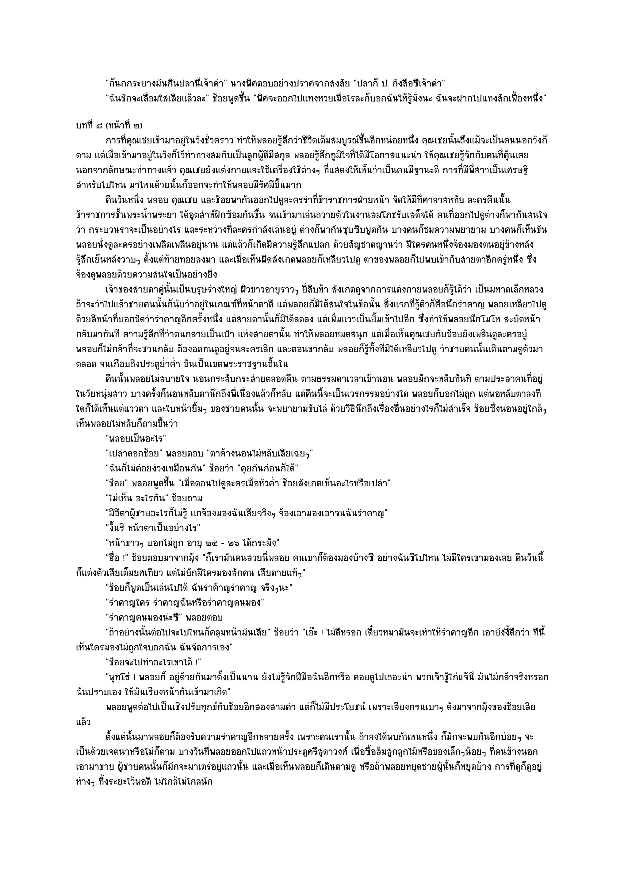 "ก็นกกระยางมันกินปลานี่เจ๎าคํา" นางพิศตอบอยํางปราศจากสงสัย "ปลาก็ ป. กังสือซีเจ๎าคํา"
        "ฉันชักจะเลื่อมใสเสียแล๎วละ" ช๎อยพูดขึ้น "พิศจะออกไปแทงหวยเมื่อไรละก็บอกฉันให๎รู๎ม่งนะ ฉันจะฝากไปแทงสักเฟื้องหนึ่ง"
                                                                                           ั
บทที่ ๘ (หน๎าที่ ๒)
          การทีคณเชยเข๎ามาอยูํในวังชั่วคราว ทําให๎พลอยรูสกวําชีวตเต็มสมบูรณ๑ขนอีกหนํอยหนึง คุณเชยนั้นถึงแม๎จะเป็นคนนอกวังก็
                  ่ ุ                                      ๎ึ        ิ             ้ึ          ่
ตาม แตํเมื่อเข๎ามาอยูํในวังก็ไว๎ทําทางสมกับเป็นลูกผู๎ดีมีสกุล พลอยรู๎สึกภูมิใจที่ได๎มีโอกาสแนะนํา ให๎คุณเชยรู๎จักกับคนที่คุ๎นเคย
นอกจากลักษณะทําทางแล๎ว คุณเชยยังแตํงกายและใช๎เครื่องใช๎ตํางๆ ที่แสดงให๎เห็นวําเป็นคนมีฐานะดี การที่มพี่สาวเป็นเศรษฐี
                                                                                                               ี
สําหรับไปไหน มาไหนด๎วยนั้นก็ออกจะทําให๎พลอยมีรัศมีขึ้นมาก
          คืนวันหนึง พลอย คุณเชย และช๎อยพากันออกไปดูละครรําทีขาราชการฝ่ายหน๎า จัดให๎มีทีศาลาสหทัย ละครคืนนั้น
                        ่                                                ่๎                      ่
ข๎าราชการชั้นพระน้ําพระยา ได๎อุตสําห๑ฝึกซ๎อมกันขึ้น จนเข๎ามาเลํนถวายตัวในงานสมโภชรับเสด็จได๎ คนที่ออกไปดูตํางก็พากันสนใจ
วํา กระบวนรําจะเป็นอยํางไร และระหวํางที่ละครกําลังเลํนอยูํ ตํางก็พากันซุบซิบพูดกัน บางคนก็ชมความพยายาม บางคนก็เห็นขัน
พลอยนั่งดูละครอยํางเพลิดเพลินอยูํนาน แตํแล๎วก็เกิดมีความรู๎สึกแปลก ด๎วยสัญชาตญานวํา มีใครคนหนึ่งจ๎องมองตนอยูํข๎างหลัง
รู๎สึกเย็นหลังวาบๆ ตั้งแตํท๎ายทอยลงมา และเมื่อเห็นผิดสังเกตพลอยก็เหลียวไปดู ตาของพลอยก็ไปพบเข๎ากับสายตาอีกครูํหนึ่ง ซึ่ง
จ๎องดูพลอยด๎วยความสนใจเป็นอยํางยิ่ง
          เจ๎าของสายตาคูํน้นเป็นบุรษรํางใหญํ ผิวขาวอายุราวๆ ยี่สบห๎า สังเกตดูจากการแตํงกายพลอยก็รได๎วา เป็นมหาดเล็กหลวง
                            ั         ุ                                ิ                                  ๎ู ํ
ถ๎าจะวําไปแล๎วชายคนนั้นก็นับวําอยูํในเกณฑ๑ที่หน๎าตาดี แตํพลอยก็มิได๎สนใจในข๎อนั้น สิ่งแรกที่รู๎ตัวก็คือนึกรําคาญ พลอยเหลียวไปดู
ด๎วยสีหน๎าที่บอกชัดวํารําคาญอีกครั้งหนึ่ง แตํสายตานั้นก็มิได๎ลดลง แตํเพิ่มแววเป็นยิ้มเข๎าไปอีก ซึ่งทําให๎พลอยนึกโมโห สะบัดหน๎า
กลับมาทันที ความรู๎สึกที่วําตนกลายเป็นเป้า แหํงสายตานั้น ทําให๎พลอยหมดสนุก แตํเมื่อเห็นคุณเชยกับช๎อยยังเพลินดูละครอยูํ
พลอยก็ไมํกล๎าที่จะชวนกลับ ต๎องอดทนดูอยูํจนละครเลิก และตอนขากลับ พลอยก็รู๎ท้งที่มิได๎เหลียวไปดู วําชายคนนั้นเดินตามดูตัวมา
                                                                                       ั
ตลอด จนเกือบถึงประตูย่ําค่ํา อันเป็นเขตพระราชฐานชั้นใน
          คืนนั้นพลอยไมํสบายใจ นอนกระสับกระสํายตลอดคืน ตามธรรมดาเวลาเข๎านอน พลอยมักจะหลับทันที ตามประสาคนทีอยูํ                   ่
ในวัยหนุํมสาว บางครั้งก็นอนหลับตานึกถึงพี่เนื่องแล๎วก็หลับ แตํคืนนี้จะเป็นเวรกรรมอยํางใด พลอยก็บอกไมํถูก แตํพอหลับตาลงที
ใดก็ได๎เห็นแตํแววตา และใบหน๎ายิ้มๆ ของชายคนนั้น จะพยายามขับไลํ ด๎วยวิธีนึกถึงเรื่องอื่นอยํางไรก็ไมํสําเร็จ ช๎อยซึ่งนอนอยูํใกล๎ๆ
เห็นพลอยไมํหลับก็ถามขึ้นวํา
          "พลอยเป็นอะไร"
          "เปลําดอกช๎อย" พลอยตอบ "ตาค๎างนอนไมํหลับเสียเฉยๆ"
          "ฉันก็ไมํคํอยงํวงเหมือนกัน" ช๎อยวํา "คุยกันกํอนก็ได๎"
          "ช๎อย" พลอยพูดขึ้น "เมื่อตอนไปดูละครเมื่อหัวค่ํา ช๎อยสังเกตเห็นอะไรหรือเปลํา"
          "ไมํเห็น อะไรกัน" ช๎อยถาม
          "มีอีตาผู๎ชายอะไรก็ไมํรู๎ แกจ๎องมองฉันเสียจริงๆ จ๎องเอามองเอาจนฉันรําคาญ"
          "งั้นรึ หน๎าตาเป็นอยํางไร"
          "หน๎าขาวๆ บอกไมํถูก อายุ ๒๕ - ๒๖ ได๎กระมัง"
          "ฮื่อ !" ช๎อยตอบมาจากมุ๎ง "ก็เรามันคนสวยนี่พลอย คนเขาก็ต๎องมองบ๎างซี อยํางฉันซีไปไหน ไมํมีใครเขามองเลย คืนวันนี้
ก็แตํงตัวเสียเต็มยศเทียว แตํไมํยักมีใครมองสักคน เสียดายแท๎ๆ"
          "ช๎อยก็พูดเป็นเลํนไปได๎ ฉันรําค๎าญรําคาญ จริงๆนะ"
          "รําคาญใคร รําคาญฉันหรือรําคาญคนมอง"
          "รําคาญคนมองนํะซี" พลอยตอบ
          "ถ๎าอยํางนั้นตํอไปจะไปไหนก็คลุมหน๎ามันเสีย" ช๎อยวํา "เอ๏ะ ! ไมํดีหรอก เดี๋ยวหมามันจะเหําให๎รําคาญอีก เอายังงี้ดีกวํา ทีนี้
เห็นใครมองไมํถกใจบอกฉัน ฉันจัดการเอง"
                      ู
          "ช๎อยจะไปทําอะไรเขาได๎ !"
          "พุทโธํ ! พลอยก็ อยูํด๎วยกันมาตั้งเป็นนาน ยังไมํรู๎จักฝีมือฉันอีกหรือ คอยดูไปเถอะนํา พวกเจ๎าชู๎ไกํแจ๎นี่ มันไมํกล๎าจริงหรอก
ฉันปราบเอง ให๎มันเรียงหน๎ากันเข๎ามาเถิด"
          พลอยพูดตํอไปเป็นเชิงปรับทุกข๑กับช๎อยอีกสองสามคํา แตํก็ไมํมีประโยชน๑ เพราะเสียงกรนเบาๆ ดังมาจากมุงของช๎อยเสีย๎
แล๎ว
          ตั้งแตํน้นมาพลอยก็ตองรับความรําคาญอีกหลายครัง เพราะคนเรานั้น ถ๎าลงได๎พบกันหนหนึง ก็มักจะพบกันอีกบํอยๆ จะ
                    ั          ๎                              ้                                     ่
เป็นด๎วยเจตนาหรือไมํก็ตาม บางวันที่พลอยออกไปแถวหน๎าประตูศรีสุดาวงศ๑ เพื่อซื้อส๎มสูกลูกไม๎หรือของเล็กๆน๎อยๆ ที่คนข๎างนอก
เอามาขาย ผู๎ชายคนนั้นก็มักจะมาเตรํอยูํแถวนั้น และเมื่อเห็นพลอยก็เดินตามดู หรือถ๎าพลอยหยุดชายผู๎นั้นก็หยุดบ๎าง การที่ดูก็ดูอยูํ
หํางๆ ทิ้งระยะไว๎พอดี ไมํใกล๎ไมํไกลนัก
 