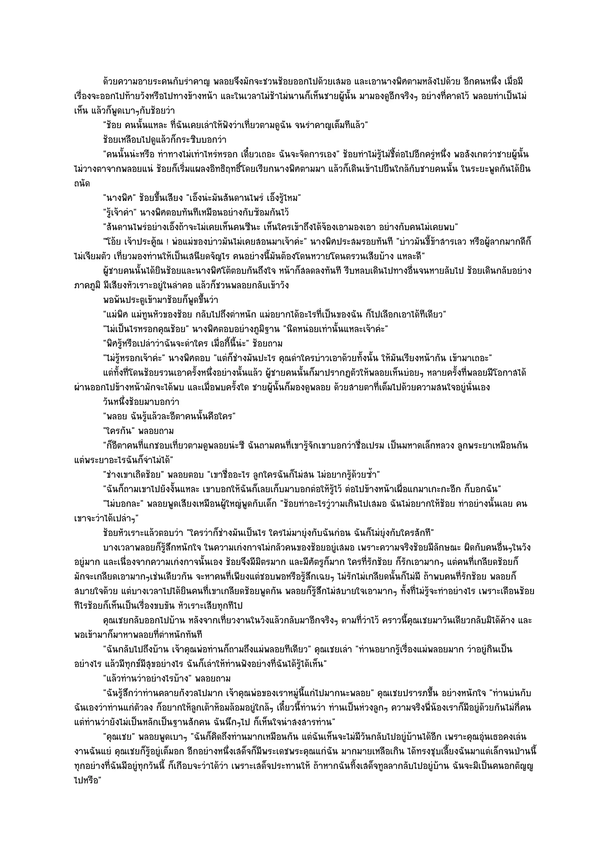 ด๎วยความอายระคนกับรําคาญ พลอยจึงมักจะชวนช๎อยออกไปด๎วยเสมอ และเอานางพิศตามหลังไปด๎วย อีกคนหนึง เมื่อมี           ่
เรื่องจะออกไปท๎ายวังหรือไปทางข๎างหน๎า และในเวลาไมํช๎าไมํนานก็เห็นชายผู๎นั้น มามองดูอีกจริงๆ อยํางที่คาดไว๎ พลอยทําเป็นไมํ
เห็น แล๎วก็พูดเบาๆกับช๎อยวํา
         "ช๎อย คนนั้นแหละ ที่ฉันเคยเลําให๎ฟังวําเที่ยวตามดูฉัน จนรําคาญเต็มทีแล๎ว"
         ช๎อยเหลือบไปดูแล๎วก็กระซิบบอกวํา
         "คนนั้นนํะหรือ ทําทางไมํเทําไหรํหรอก เดี๋ยวเถอะ ฉันจะจัดการเอง" ช๎อยทําไมํรู๎ไมํชี้ตํอไปอีกครูํหนึ่ง พอสังเกตวําชายผู๎นั้น
ไมํวางตาจากพลอยแนํ ช๎อยก็เริ่มแผลงอิทธิฤทธิ์โดยเรียกนางพิศตามมา แล๎วก็เดินเข๎าไปยืนใกล๎กบชายคนนั้น ในระยะพูดกันได๎ยิน
                                                                                                     ั
ถนัด
         "นางพิศ" ช๎อยขึ้นเสียง "เอ็งนํะมันสันดานไพรํ เอ็งรู๎ไหม"
         "รู๎เจ๎าคํา" นางพิศตอบทันทีเหมือนอยํางกับซ๎อมกันไว๎
         "สันดานไพรํอยํางเอ็งถ๎าจะไมํเคยเห็นคนซีนะ เห็นใครเข๎าถึงได๎จ๎องเอามองเอา อยํางกับคนไมํเคยพบ"
         "โอ๎ย เจ๎าประคู๎ณ ! พํอแมํของบําวมันไมํเคยสอนมาเจ๎าคํะ" นางพิศประสมรอยทันที "บําวมันขี้ข๎าสารเลว หรือผู๎ลากมากดีก็
ไมํเจียมตัว เที่ยวมองทํานให๎เป็นเสนียดจัญไร คนอยํางนี้มนต๎องโดนหวายโดนตรวนเสียบ๎าง แหละดี"
                                                              ั
         ผู๎ชายคนนั้นได๎ยนช๎อยและนางพิศโต๎ตอบกันถึงใจ หน๎าก็สลดลงทันที รีบหลบเดินไปทางอืนจนหายลับไป ช๎อยเดินกลับอยําง
                           ิ                                                                       ่
ภาคภูมิ มีเสียงหัวเราะอยูํในลําคอ แล๎วก็ชวนพลอยกลับเข๎าวัง
         พอพ๎นประตูเข๎ามาช๎อยก็พดขึนวํา
                                     ู ้
         "แมํพิศ แมํทนหัวของช๎อย กลับไปถึงตําหนัก แมํอยากได๎อะไรที่เป็นของฉัน ก็ไปเลือกเอาได๎ทีเดียว"
                       ู
         "ไมํเป็นไรหรอกคุณช๎อย" นางพิศตอบอยํางภูมิฐาน "นิดหนํอยเทํานั้นแหละเจ๎าคํะ"
         "พิศรู๎หรือเปลําวําฉันจะดําใคร เมื่อกี้นี้นํะ" ช๎อยถาม
         "ไมํรู๎หรอกเจ๎าคํะ" นางพิศตอบ "แตํก็ชํางมันปะไร คุณดําใครบําวเอาด๎วยทั้งนั้น ให๎มันเรียงหน๎ากัน เข๎ามาเถอะ"
         แตํทังที่โดนช๎อยรวนเอาครั้งหนึงอยํางนั้นแล๎ว ผู๎ชายคนนั้นก็มาปรากฏตัวให๎พลอยเห็นบํอยๆ หลายครังที่พลอยมีโอกาสได๎
                ้                         ่                                                                    ้
ผํานออกไปข๎างหน๎ามักจะได๎พบ และเมื่อพบครั้งใด ชายผู๎นั้นก็มองดูพลอย ด๎วยสายตาที่เต็มไปด๎วยความสนใจอยูํนั่นเอง
         วันหนึงช๎อยมาบอกวํา
                  ่
         "พลอย ฉันรู๎แล๎วละอีตาคนนั้นคือใคร"
         "ใครกัน" พลอยถาม
         "ก็อีตาคนที่แกชอบเที่ยวตามดูพลอยนํะซี ฉันถามคนที่เขารู๎จักเขาบอกวําชื่อเปรม เป็นมหาดเล็กหลวง ลูกพระยาเหมือนกัน
แตํพระยาอะไรฉันก็จําไมํได๎"
         "ชํางเขาเถิดช๎อย" พลอยตอบ "เขาชื่ออะไร ลูกใครฉันก็ไมํสน ไมํอยากรู๎ด๎วยซ้ํา"
         "ฉันก็ถามเขาไปยังงั้นแหละ เขาบอกให๎ฉันก็เลยเก็บมาบอกตํอให๎รู๎ไว๎ ตํอไปข๎างหน๎าเผื่อแกมาเกะกะอีก ก็บอกฉัน"
         "ไมํบอกละ" พลอยพูดเสียงเหมือนผู๎ใหญํพูดกับเด็ก "ช๎อยทําอะไรวูํวามเกินไปเสมอ ฉันไมํอยากให๎ช๎อย ทําอยํางนั้นเลย คน
เขาจะวําได๎เปลําๆ"
         ช๎อยหัวเราะแล๎วตอบวํา "ใครวําก็ชํางมันเป็นไร ใครไมํมายุํงกับฉันกํอน ฉันก็ไมํยุํงกับใครสักที"
         บางเวลาพลอยก็รสกหนักใจ ในความเกํงกาจไมํกลัวคนของช๎อยอยูํเสมอ เพราะความจริงช๎อยมีลกษณะ ผิดกับคนอืนๆในวัง
                             ๎ู ึ                                                                        ั                 ่
อยูํมาก และเนื่องจากความเกํงกาจนั้นเอง ช๎อยจึงมีมิตรมาก และมีศัตรูก็มาก ใครที่รักช๎อย ก็รักเอามากๆ แตํคนที่เกลียดช๎อยก็
มักจะเกลียดเอามากๆเชํนเดียวกัน จะหาคนที่เพียงแตํชอบพอหรือรู๎สึกเฉยๆ ไมํรักไมํเกลียดนั้นก็ไมํมี ถ๎าพบคนที่รักช๎อย พลอยก็
สบายใจด๎วย แตํบางเวลาไปได๎ยินคนที่เขาเกลียดช๎อยพูดกัน พลอยก็รู๎สึกไมํสบายใจเอามากๆ ทั้งที่ไมํรู๎จะทําอยํางไร เพราะเตือนช๎อย
ทีไรช๎อยก็เห็นเป็นเรื่องขบขัน หัวเราะเสียทุกทีไป
         คุณเชยกลับออกไปบ๎าน หลังจากเที่ยวงานในวังแล๎วกลับมาอีกจริงๆ ตามที่วาไว๎ คราวนี้คณเชยมาวันเดียวกลับมิได๎คาง และ
                                                                                    ํ            ุ                           ๎
พอเข๎ามาก็มาหาพลอยที่ตําหนักทันที
         "ฉันกลับไปถึงบ๎าน เจ๎าคุณพํอทํานก็ถามถึงแมํพลอยทีเดียว" คุณเชยเลํา "ทํานอยากรู๎เรื่องแมํพลอยมาก วําอยูํกินเป็น
อยํางไร แล๎วมีทุกข๑มีสุขอยํางไร ฉันก็เลําให๎ทํานฟังอยํางที่ฉันได๎รู๎ได๎เห็น"
         "แล๎วทํานวําอยํางไรบ๎าง" พลอยถาม
         "ฉันรู๎สึกวําทํานคลายกังวลไปมาก เจ๎าคุณพํอของเราหมูํนี้แกํไปมากนะพลอย" คุณเชยปรารภขึ้น อยํางหนักใจ "ทํานบํนกับ
ฉันเองวําทํานแกํตัวลง ก็อยากให๎ลกเต๎าห๎อมล๎อมอยูํใกล๎ๆ เดี๋ยวนี้ทํานวํา ทํานเป็นหํวงลูกๆ ความจริงพี่น๎องเราก็มีอยูํด๎วยกันไมํกี่คน
                                      ู
แตํทํานวํายังไมํเป็นหลักเป็นฐานสักคน ฉันนึกๆไป ก็เห็นใจนําสงสารทําน"
         "คุณเชย" พลอยพูดเบาๆ "ฉันก็คิดถึงทํานมากเหมือนกัน แตํฉันเห็นจะไมํมีวันกลับไปอยูํบ๎านได๎อีก เพราะคุณอุํนเธอคงเลํน
งานฉันแยํ คุณเชยก็รู๎อยูํเต็มอก อีกอยํางหนึ่งเสด็จก็มีพระเดชพระคุณแกํฉัน มากมายเหลือเกิน ได๎ทรงชุบเลี้ยงฉันมาแตํเล็กจนป่านนี้
ทุกอยํางที่ฉันมีอยูํทุกวันนี้ ก็เกือบจะวําได๎วํา เพราะเสด็จประทานให๎ ถ๎าหากฉันทิ้งเสด็จทูลลากลับไปอยูํบ๎าน ฉันจะมิเป็นคนอกตัญ๒ู
ไปหรือ"
 