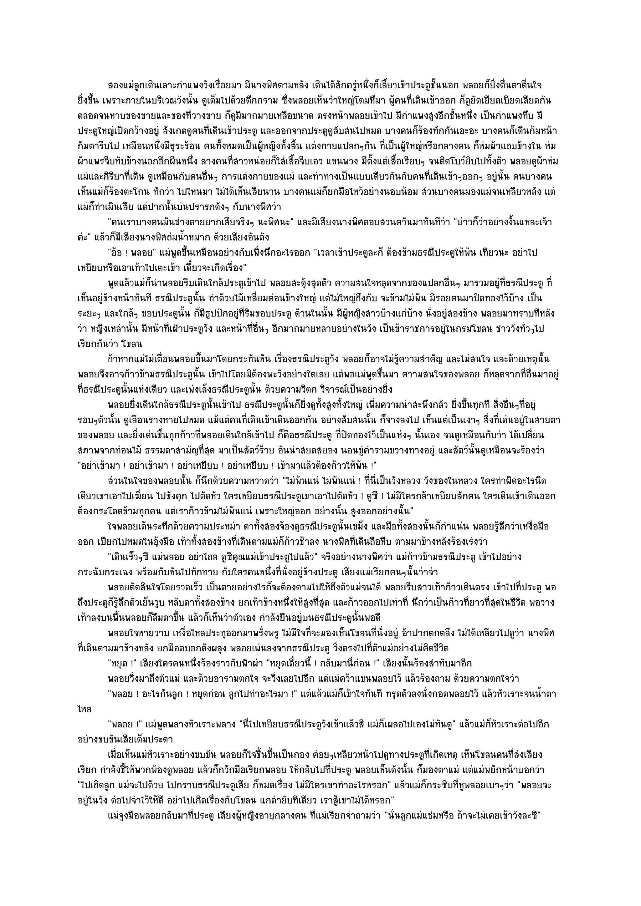 สองแมํลกเดินเลาะกําแพงวังเรือยมา มีนางพิศตามหลัง เดินได๎สกครูหนึงก็เลียวเข๎าประตูช้นนอก พลอยก็ยงตืนตาตืนใจ
                       ู                  ่                                ั ํ ่ ้                  ั                ่ิ ่          ่
ยิ่งขึ้น เพราะภายในบริเวณวังนั้น ดูเต็มไปด๎วยตึกกราม ซึ่งพลอยเห็นวําใหญํโตมหึมา ผู๎คนที่เดินเข๎าออก ก็ดูยัดเยียดเบียดเสียดกัน
ตลอดจนหาบของขายและของที่วางขาย ก็ดูมีมากมายเหลือขนาด ตรงหน๎าพลอยเข๎าไป มีกําแพงสูงอีกชั้นหนึ่ง เป็นกําแพงทึบ มี
ประตูใหญํเปิดกว๎างอยูํ สังเกตดูคนที่เดินเข๎าประตู และออกจากประตูดูสับสนไปหมด บางคนก็ร๎องทักกันเอะอะ บางคนก็เดินก๎มหน๎า
ก๎มตารีบไป เหมือนหนึ่งมีธุระร๎อน คนทั้งหมดเป็นผู๎หญิงทั้งสิ้น แตํงกายแปลกๆกัน ที่เป็นผู๎ใหญํหรือกลางคน ก็หํมผ๎าแถบข๎างใน หํม
ผ๎าแพรจีบทับข๎างนอกอีกผืนหนึ่ง ลางคนที่สาวหนํอยก็ใสํเสื้อจีบเอว แขนพวง มีตั้งแตํเสื้อเรียบๆ จนติดโบว๑ยิบไปทั้งตัว พลอยดูผ๎าหํม
แมํและกิริยาที่เดิน ดูเหมือนกับคนอื่นๆ การแตํงกายของแมํ และทําทางเป็นแบบเดียวกันกับคนที่เดินเข๎าๆออกๆ อยูํนั้น คนบางคน
เห็นแมํก็ร๎องตะโกน ทักวํา ไปไหนมา ไมํได๎เห็นเสียนาน บางคนแมํก็ยกมือไหว๎อยํางนอบน๎อม สํวนบางคนมองแมํจนเหลียวหลัง แตํ
แมํก็ทําเมินเสีย แตํปากนั้นบํนปรารภดังๆ กับนางพิศวํา
          "คนเราบางคนมันชํางตายยากเสียจริงๆ นะพิศนะ" และมีเสียงนางพิศตอบสวนควันมาทันทีวํา "บําวก็วําอยํางงั้นแหละเจ๎า
คํะ" แล๎วก็มีเสียงนางพิศถํมน้ําหมาก ด๎วยเสียงอันดัง
          "อ๎อ ! พลอย" แมํพูดขึ้นเหมือนอยํางกับเพิ่งนึกอะไรออก "เวลาเข๎าประตูละก็ ต๎องข๎ามธรณีประตูให๎พ๎น เทียวนะ อยําไป
เหยียบหรือเอาเท๎าไปเตะเข๎า เดี๋ยวจะเกิดเรื่อง"
          พูดแล๎วแมํก็นาพลอยรีบเดินใกล๎ประตูเข๎าไป พลอยสะดุ๎งสุดตัว ความสนใจหลุดจากของแปลกอืนๆ มารวมอยูํทีธรณีประตู ที่
                           ํ                                                                            ่                   ่
เห็นอยูํข๎างหน๎าทันที ธรณีประตูนั้น ทําด๎วยไม๎เหลี่ยมคํอนข๎างใหญํ แตํไมํใหญํถึงกับ จะข๎ามไมํพ๎น มีรอยคนมาปิดทองไว๎บ๎าง เป็น
ระยะๆ และใกล๎ๆ ขอบประตูนั้น ก็มีธูปปักอยูํที่ริมขอบประตู ด๎านในนั้น มีผู๎หญิงสาวบ๎างแกํบ๎าง นั่งอยูํสองข๎าง พลอยมาทราบทีหลัง
วํา หญิงเหลํานั้น มีหน๎าที่เฝ้าประตูวัง และหน๎าที่อื่นๆ อีกมากมายหลายอยํางในวัง เป็นข๎าราชการอยูํในกรมโขลน ชาววังทั่วๆไป
เรียกกันวํา โขลน
          ถ๎าหากแมํไมํเตือนพลอยขึนมาโดยกระทันหัน เรื่องธรณีประตูวง พลอยก็อาจไมํรความสําคัญ และไมํสนใจ และด๎วยเหตุน้น
                             ่      ้                                    ั               ๎ู                                            ั
พลอยจึงอาจก๎าวข๎ามธรณีประตูนั้น เข๎าไปโดยมิต๎องพะวังอยํางใดเลย แตํพอแมํพูดขึ้นมา ความสนใจของพลอย ก็หลุดจากที่อื่นมาอยูํ
ที่ธรณีประตูนั้นแหํงเดียว และเพํงเล็งธรณีประตูนั้น ด๎วยความวิตก วิจารณ๑เป็นอยํางยิ่ง
          พลอยยิงเดินใกล๎ธรณีประตูน้นเข๎าไป ธรณีประตูน้นก็ยงดูท้งสูงทั้งใหญํ เพิมความนําสะพึงกลัว ยิงขึนทุกที สิงอื่นๆทีอยูํ
                     ่                  ั                   ั ่ิ ั                 ่                      ่ ้          ่         ่
รอบๆตัวนั้น ดูเลือนรางหายไปหมด แม๎แตํคนที่เดินเข๎าเดินออกกัน อยํางสับสนนั้น ก็จางลงไป เห็นแตํเป็นเงาๆ สิ่งที่เดํนอยูํในสายตา
ของพลอย และยิ่งเดํนขึ้นทุกก๎าวที่พลอยเดินใกล๎เข๎าไป ก็คือธรณีประตู ที่ปิดทองไว๎เป็นแหํงๆ นั้นเอง จนดูเหมือนกับวํา ได๎เปลี่ยน
สภาพจากทํอนไม๎ ธรรมดาสามัญที่สุด มาเป็นสัตว๑ร๎าย อันนําสยดสยอง นอนขูํคํารามขวางทางอยูํ และสัตว๑นั้นดูเหมือนจะร๎องวํา
"อยําเข๎ามา ! อยําเข๎ามา ! อยําเหยียบ ! อยําเหยียบ ! เข๎ามาแล๎วต๎องก๎าวให๎พ๎น !"
          สํวนในใจของพลอยนั้น ก็นกด๎วยความหวาดวํา "ไมํพ๎นแนํ ไมํพ๎นแนํ ! ที่นี่เป็นวังหลวง วังของในหลวง ใครทําผิดอะไรนิด
                                      ึ
เดียวเขาเอาไปเฆี่ยน ไปขังคุก ไปตัดหัว ใครเหยียบธรณีประตูเขาเอาไปตัดหัว ! ดูซี ! ไมํมีใครกล๎าเหยียบสักคน ใครเดินเข๎าเดินออก
ต๎องกระโดดข๎ามทุกคน แตํเราก๎าวข๎ามไมํพ๎นแนํ เพราะใหญํออก อยํางนั้น สูงออกอยํางนั้น"
          ใจพลอยเต๎นระทึกด๎วยความประหมํา ตาทั้งสองจ๎องดูธรณีประตูน้นเขม็ง และมือทั้งสองนั้นก็กําแนํน พลอยรูสกวําเหงือมือ
                                                                            ั                                            ๎ึ          ่
ออก เปียกไปหมดในอุ๎งมือ เท๎าทั้งสองข๎างที่เดินตามแมํก็ก๎าวช๎าลง นางพิศที่เดินถือหีบ ตามมาข๎างหลังร๎องเรํงวํา
          "เดินเร็วๆซี แมํพลอย อยําไถล ดูซีคุณแมํเข๎าประตูไปแล๎ว" จริงอยํางนางพิศวํา แมํก๎าวข๎ามธรณีประตู เข๎าไปอยําง
กระฉับกระเฉง พร๎อมกับหันไปทักทาย กับใครคนหนึ่งที่นั่งอยูํข๎างประตู เสียงแมํเรียกคนๆนั้นวําจํา
          พลอยตัดสินใจโดยรวดเร็ว เป็นตายอยํางไรก็จะต๎องตามไปให๎ถึงตัวแมํจนได๎ พลอยรีบสาวเท๎าก๎าวเดินตรง เข๎าไปที่ประตู พอ
ถึงประตูก็รู๎สึกตัวเย็นวูบ หลับตาทั้งสองข๎าง ยกเท๎าข๎างหนึ่งให๎สูงที่สุด และก๎าวออกไปเทําที่ นึกวําเป็นก๎าวที่ยาวที่สุดในชีวิต พอวาง
เท๎าลงบนพื้นพลอยก็ลืมตาขึ้น แล๎วก็เห็นวําตัวเอง กําลังยืนอยูํบนธรณีประตูนั้นพอดี
          พลอยใจหายวาบ เหงือไหลประทุออกมาพรังพรู ไมํมีใจทีจะมองเห็นโขลนทีน่งอยูํ อ๎าปากตกตลึง ไมํได๎เหลียวไปดูวา นางพิศ
                                ่                     ่           ่                  ่ ั                                       ํ
ที่เดินตามมาข๎างหลัง ยกมือตบอกดังผลุง พลอยเผํนลงจากธรณีประตู วิ่งตรงไปที่ตัวแมํอยํางไมํคิดชีวิต
          "หยุด !" เสียงใครคนหนึ่งร๎องราวกับฟ้าผํา "หยุดเดี๋ยวนี้ ! กลับมานี่กํอน !" เสียงนั้นร๎องสําทับมาอีก
          พลอยวิงมาถึงตัวแมํ และด๎วยอารามตกใจ จะวิงเลยไปอีก แตํแมํคว๎าแขนพลอยไว๎ แล๎วร๎องถาม ด๎วยความตกใจวํา
                   ่                                      ่
          "พลอย ! อะไรกันลูก ! หยุดกํอน ลูกไปทําอะไรมา !" แตํแล๎วแมํก็เข๎าใจทันที ทรุดตัวลงนั่งกอดพลอยไว๎ แล๎วหัวเราะจนน้ําตา
ไหล
          "พลอย !" แมํพูดพลางหัวเราะพลาง "นี่ไปเหยียบธรณีประตูวังเข๎าแล๎วสิ แมํก็เผลอไปเองไมํทนดู" แล๎วแมํก็หัวเราะตํอไปอีก
                                                                                                      ั
อยํางขบขันเสียเต็มประดา
          เมื่อเห็นแมํหวเราะอยํางขบขัน พลอยก็ใจชื้นขึนเป็นกอง คํอยๆเหลียวหน๎าไปดูทางประตูท่เกิดเหตุ เห็นโขลนคนทีสงเสียง
                         ั                              ้                                         ี                           ่ํ
เรียก กําลังชี้ให๎พวกพ๎องดูพลอย แล๎วก็กวักมือเรียกพลอย ให๎กลับไปที่ประตู พลอยเห็นดังนั้น ก็มองตาแมํ แตํแมํพยักหน๎าบอกวํา
"ไปเถิดลูก แมํจะไปด๎วย ไปกราบธรณีประตูเสีย ก็หมดเรื่อง ไมํมีใครเขาทําอะไรหรอก" แล๎วแมํก็กระซิบที่หูพลอยเบาๆวํา "พลอยจะ
อยูํในวัง ตํอไปจําไว๎ให๎ดี อยําไปเกิดเรื่องกับโขลน แกดํายับทีเดียว เราสู๎เขาไมํได๎หรอก"
          แมํจงมือพลอยกลับมาทีประตู เสียงผู๎หญิงอายุกลางคน ทีแมํเรียกจําถามวํา "นั่นลูกแมํแชํมหรือ ถ๎าจะไมํเคยเข๎าวังละซี"
                ู                 ่                                 ่
 