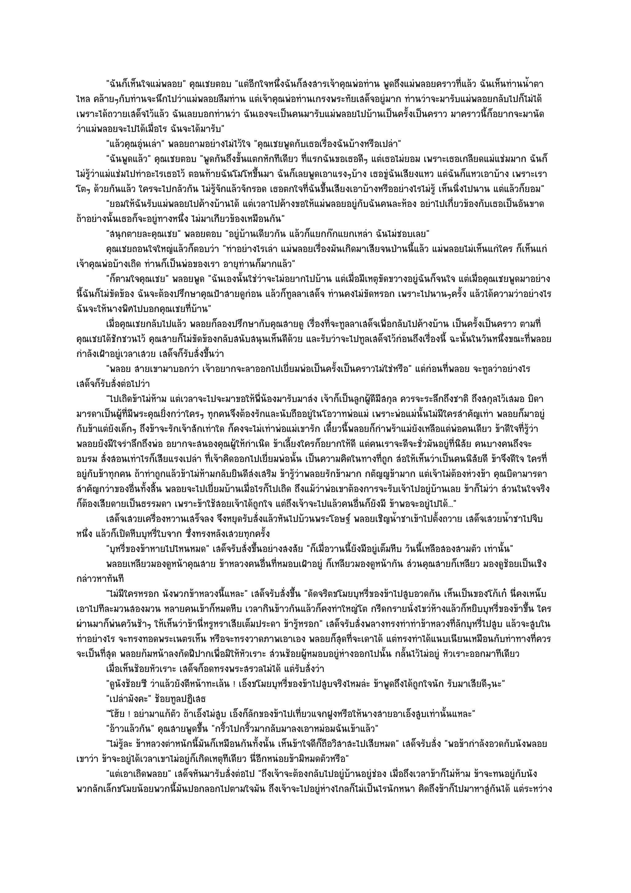 "ฉันก็เห็นใจแมํพลอย" คุณเชยตอบ "แตํอีกใจหนึ่งฉันก็สงสารเจ๎าคุณพํอทําน พูดถึงแมํพลอยคราวที่แล๎ว ฉันเห็นทํานน้ําตา
ไหล คล๎ายๆกับทํานจะนึกไปวําแมํพลอยลืมทําน แตํเจ๎าคุณพํอทํานเกรงพระทัยเสด็จอยูํมาก ทํานวําจะมารับแมํพลอยกลับไปก็ไมํได๎
เพราะได๎ถวายเสด็จไว๎แล๎ว ฉันเลยบอกทํานวํา ฉันเองจะเป็นคนมารับแมํพลอยไปบ๎านเป็นครั้งเป็นคราว มาคราวนี้ก็อยากจะมานัด
วําแมํพลอยจะไปได๎เมื่อไร ฉันจะได๎มารับ"
            "แล๎วคุณอุํนเลํา" พลอยถามอยํางไมํไว๎ใจ "คุณเชยพูดกับเธอเรื่องฉันบ๎างหรือเปลํา"
            "ฉันพูดแล๎ว" คุณเชยตอบ "พูดกันถึงขั้นแตกหักทีเดียว ที่แรกฉันขอเธอดีๆ แตํเธอไมํยอม เพราะเธอเกลียดแมํแชํมมาก ฉันก็
ไมํรู๎วําแมํแชํมไปทําอะไรเธอไว๎ ตอนท๎ายฉันโมโหขึ้นมา ฉันก็เลยพูดเอาแรงๆบ๎าง เธอขูํฉันเสียงแหว แตํฉันก็แหวเอาบ๎าง เพราะเรา
โตๆ ด๎วยกันแล๎ว ใครจะไปกลัวกัน ไมํรู๎จักแล๎วจักรอด เธอตกใจที่ฉันขึ้นเสียงเอาบ๎างหรืออยํางไรไมํรู๎ เห็นนิ่งไปนาน แตํแล๎วก็ยอม"
            "ยอมให๎ฉันรับแมํพลอยไปค๎างบ๎านได๎ แตํเวลาไปค๎างขอให๎แมํพลอยอยูํกบฉันคนละห๎อง อยําไปเกี่ยวข๎องกับเธอเป็นอันขาด
                                                                                     ั
ถ๎าอยํางนั้นเธอก็จะอยูํทางหนึ่ง ไมํมาเกียวข๎องเหมือนกัน"
            "สนุกตายละคุณเชย" พลอยตอบ "อยูํบ๎านเดียวกัน แล๎วก็แยกก๏กแยกเหลํา ฉันไมํชอบเลย"
            คุณเชยถอนใจใหญํแล๎วก็ตอบวํา "ทําอยํางไรเลํา แมํพลอยเรื่องมันเกิดมาเสียจนป่านนี้แล๎ว แมํพลอยไมํเห็นแกํใคร ก็เห็นแกํ
เจ๎าคุณพํอบ๎างเถิด ทํานก็เป็นพํอของเรา อายุทํานก็มากแล๎ว"
            "ก็ตามใจคุณเชย" พลอยพูด "ฉันเองนั้นใชํวําจะไมํอยากไปบ๎าน แตํเมื่อมีเหตุขัดขวางอยูํฉันก็จนใจ แตํเมื่อคุณเชยพูดมาอยําง
นี้ฉันก็ไมํขัดข๎อง ฉันจะต๎องปรึกษาคุณป้าสายดูกํอน แล๎วก็ทูลลาเสด็จ ทํานคงไมํขัดหรอก เพราะไปนานๆครั้ง แล๎วได๎ความวําอยํางไร
ฉันจะให๎นางพิศไปบอกคุณเชยที่บ๎าน"
            เมื่อคุณเชยกลับไปแล๎ว พลอยก็ลองปรึกษากับคุณสายดู เรืองทีจะทูลลาเสด็จเพื่อกลับไปค๎างบ๎าน เป็นครังเป็นคราว ตามที่
                                                                       ่ ่                                          ้
คุณเชยได๎ชักชวนไว๎ คุณสายก็ไมํขัดข๎องกลับสนับสนุนเห็นดีด๎วย และรับวําจะไปทูลเสด็จไว๎กํอนถึงเรื่องนี้ ฉะนั้นในวันหนึ่งขณะที่พลอย
กําลังเฝ้าอยูํเวลาเสวย เสด็จก็รบสั่งขึ้นวํา
                                    ั
            "พลอย สายเขามาบอกวํา เจ๎าอยากจะลาออกไปเยี่ยมพํอเป็นครั้งเป็นคราวไมํใชํหรือ" แตํกํอนที่พลอย จะทูลวําอยํางไร
เสด็จก็รบสั่งตํอไปวํา
          ั
            "ไปเถิดข๎าไมํห๎าม แตํเวลาจะไปจะมาขอให๎พี่น๎องมารับมาสํง เจ๎าก็เป็นลูกผู๎ดีมีสกุล ควรจะระลึกถึงชาติ ถึงสกุลไว๎เสมอ บิดา
มารดาเป็นผู๎ท่มีพระคุณยิ่งกวําใครๆ ทุกคนจึงต๎องรักและนับถืออยูํในโอวาทพํอแมํ เพราะพํอแมํนั้นไมํมีใครสําคัญเทํา พลอยก็มาอยูํ
                    ี
กับข๎าแตํยังเด็กๆ ถึงข๎าจะรักเจ๎าสักเทําใด ก็คงจะไมํเทําพํอแมํเขารัก เดี๋ยวนี้พลอยก็กําพร๎าแมํยังเหลือแตํพํอคนเดียว ข๎าดีใจที่รู๎วํา
พลอยยังมีใจรําลึกถึงพํอ อยากจะสนองคุณผู๎ให๎กําเนิด ข๎าเลี้ยงใครก็อยากให๎ดี แตํคนเราจะดีจะชั่วมันอยูํที่นิสัย คนบางคนถึงจะ
อบรม สั่งสอนเทําไรก็เสียแรงเปลํา ที่เจ๎าคิดออกไปเยี่ยมพํอนั้น เป็นความคิดในทางที่ถูก สํอให๎เห็นวําเป็นคนนิสัยดี ข๎าจึงดีใจ ใครที่
อยูํกบข๎าทุกคน ถ๎าทําถูกแล๎วข๎าไมํห๎ามกลับยินดีสํงเสริม ข๎ารู๎วําพลอยรักข๎ามาก กตัญ๒ูข๎ามาก แตํเจ๎าไมํต๎องหํวงข๎า คุณบิดามารดา
       ั
สําคัญกวําของอื่นทั้งสิ้น พลอยจะไปเยี่ยมบ๎านเมื่อไรก็ไปเถิด ถึงแม๎วําพํอเขาต๎องการจะรับเจ๎าไปอยูํบ๎านเลย ข๎าก็ไมํวํา สํวนในใจจริง
ก็ต๎องเสียดายเป็นธรรมดา เพราะข๎าใช๎สอยเจ๎าได๎ถูกใจ แตํถึงเจ๎าจะไปแล๎วคนอื่นก็ยังมี ข๎าพอจะอยูํไปได๎..."
            เสด็จเสวยเครื่องหวานเสร็จลง จึงหยุดรับสั่งแล๎วหันไปบ๎วนพระโอษฐ๑ พลอยเชิญน้าชาเข๎าไปตังถวาย เสด็จเสวยน้าชาไปจิบ
                                                                                             ํ             ้                 ํ
หนึ่ง แล๎วก็เปิดหีบบุหรี่ใบจาก ซึ่งทรงหลังเสวยทุกครั้ง
            "บุหรี่ของข๎าหายไปไหนหมด" เสด็จรับสั่งขึ้นอยํางสงสัย "ก็เมื่อวานนี้ยังมีอยูํเต็มหีบ วันนี้เหลือสองสามตัว เทํานั้น"
            พลอยเหลียวมองดูหน๎าคุณสาย ข๎าหลวงคนอืนทีหมอบเฝ้าอยูํ ก็เหลียวมองดูหน๎ากัน สํวนคุณสายก็เหลียว มองดูชอยเป็นเชิง
                                                         ่ ่                                                                   ๎
กลําวหาทันที
            "ไมํมีใครหรอก นังพวกข๎าหลวงนี้แหละ" เสด็จรับสั่งขึ้น "ดัดจริตขโมยบุหรี่ของข๎าไปสูบอวดกัน เห็นเป็นของโก๎เก๐ นี่คงเหน็บ
เอาไปทีละมวนสองมวน หลายคนเข๎าก็หมดหีบ เวลากินข๎าวกันแล๎วก็คงทําใหญํโต กรีดกรายนั่งไขวํห๎างแล๎วก็หยิบบุหรี่ของข๎าขึ้น ใคร
ผํานมาก็พํนควันช๎าๆ ให๎เห็นวําข๎านี่หรูหราเสียเต็มประดา ข๎ารู๎หรอก" เสด็จรับสั่งพลางทรงทําทําข๎าหลวงที่ลักบุหรี่ไปสูบ แล๎วจะสูบใน
ทําอยํางไร จะทรงทอดพระเนตรเห็น หรือจะทรงวาดภาพเอาเอง พลอยก็สุดที่จะเดาได๎ แตํทรงทําได๎แนบเนียนเหมือนกับทําทางที่ควร
จะเป็นที่สุด พลอยก๎มหน๎าลงกัดฝีปากเพื่อมิให๎หัวเราะ สํวนช๎อยผู๎หมอบอยูํหํางออกไปนั้น กลั้นไว๎ไมํอยูํ หัวเราะออกมาทีเดียว
            เมื่อเห็นช๎อยหัวเราะ เสด็จก็อดทรงพระสรวลไมํได๎ แตํรบสั่งวํา
                                                                   ั
            "ดูนังช๎อยซี วําแล๎วยังตีหน๎าทะเล๎น ! เอ็งขโมยบุหรี่ของข๎าไปสูบจริงไหมลํะ ข๎าพูดถึงได๎ถูกใจนัก รับมาเสียดีๆนะ"
            "เปลํามังคะ" ช๎อยทูลปฏิเสธ
            "โฮ๎ย ! อยํามาแก๎ตัว ถ๎าเอ็งไมํสูบ เอ็งก็ลกของข๎าไปเที่ยวแจกฝูงหรือให๎นางสายอาเอ็งสูบเทํานั้นแหละ"
                                                      ั
            "อ๎าวแล๎วกัน" คุณสายพูดขึ้น "กริ้วไปกริ้วมากลับมาลงเอาหมํอมฉันเข๎าแล๎ว"
            "ไมํรู๎ละ ข๎าหลวงตําหนักนี้มนก็เหมือนกันทั้งนั้น เห็นข๎าใจดีก็ถือวิสาสะไปเสียหมด" เสด็จรับสั่ง "พอข๎ากําลังอวดกับนังพลอย
                                         ั
เขาวํา ข๎าจะอยูํได๎เวลาเขาไมํอยูํก็เกิดเหตุทีเดียว นี่อีกหนํอยข๎ามิหมดตัวหรือ"
            "แตํเอาเถิดพลอย" เสด็จหันมารับสั่งตํอไป "ถึงเจ๎าจะต๎องกลับไปอยูํบ๎านอยูํชํอง เมื่อถึงเวลาข๎าก็ไมํห๎าม ข๎าจะทนอยูํกบนัง
                                                                                                                                 ั
พวกลักเล็กขโมยน๎อยพวกนี้มนปอกลอกไปตามใจมัน ถึงเจ๎าจะไปอยูํหํางไกลก็ไมํเป็นไรนักหนา คิดถึงข๎าก็ไปมาหาสูํกันได๎ แตํระหวําง
                                  ั
 