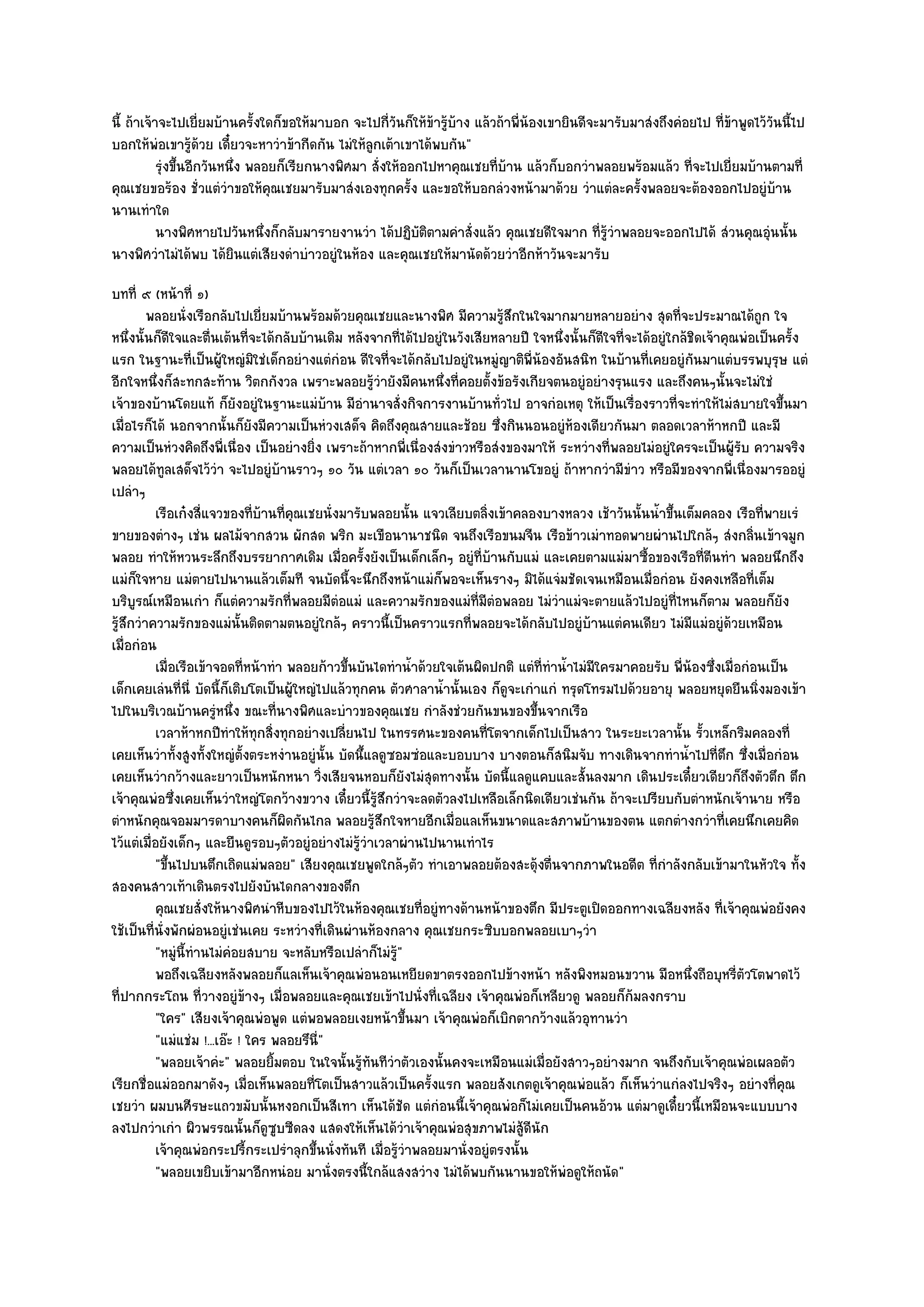 นี้ ถ๎าเจ๎าจะไปเยี่ยมบ๎านครั้งใดก็ขอให๎มาบอก จะไปกี่วันก็ให๎ข๎ารู๎บ๎าง แล๎วถ๎าพี่น๎องเขายินดีจะมารับมาสํงถึงคํอยไป ที่ข๎าพูดไว๎วันนี้ไป
บอกให๎พํอเขารู๎ด๎วย เดี๋ยวจะหาวําข๎ากีดกัน ไมํให๎ลูกเต๎าเขาได๎พบกัน"
           รุงขึนอีกวันหนึง พลอยก็เรียกนางพิศมา สั่งให๎ออกไปหาคุณเชยทีบาน แล๎วก็บอกวําพลอยพร๎อมแล๎ว ทีจะไปเยี่ยมบ๎านตามที่
            ํ ้           ่                                                ่ ๎                                 ่
คุณเชยขอร๎อง ชั่วแตํวําขอให๎คุณเชยมารับมาสํงเองทุกครั้ง และขอให๎บอกลํวงหน๎ามาด๎วย วําแตํละครั้งพลอยจะต๎องออกไปอยูํบ๎าน
นานเทําใด
           นางพิศหายไปวันหนึงก็กลับมารายงานวํา ได๎ปฏิบติตามคําสั่งแล๎ว คุณเชยดีใจมาก ที่รวาพลอยจะออกไปได๎ สํวนคุณอุนนั้น
                               ่                           ั                                    ๎ู ํ                            ํ
นางพิศวําไมํได๎พบ ได๎ยินแตํเสียงดําบําวอยูํในห๎อง และคุณเชยให๎มานัดด๎วยวําอีกห๎าวันจะมารับ
บทที่ ๙ (หน๎าที่ ๑)
         พลอยนั่งเรือกลับไปเยี่ยมบ๎านพร๎อมด๎วยคุณเชยและนางพิศ มีความรูสกในใจมากมายหลายอยําง สุดทีจะประมาณได๎ถูก ใจ
                                                                               ๎ึ                                ่
หนึ่งนั้นก็ดีใจและตื่นเต๎นที่จะได๎กลับบ๎านเดิม หลังจากที่ได๎ไปอยูํในวังเสียหลายปี ใจหนึ่งนั้นก็ดีใจที่จะได๎อยูํใกล๎ชิดเจ๎าคุณพํอเป็นครั้ง
แรก ในฐานะที่เป็นผู๎ใหญํมิใชํเด็กอยํางแตํกํอน ดีใจที่จะได๎กลับไปอยูํในหมูํญาติพี่น๎องอันสนิท ในบ๎านที่เคยอยูํกนมาแตํบรรพบุรุษ แตํ
                                                                                                                       ั
อีกใจหนึ่งก็สะทกสะท๎าน วิตกกังวล เพราะพลอยรู๎วํายังมีคนหนึ่งที่คอยตั้งข๎อรังเกียจตนอยูํอยํางรุนแรง และถึงคนๆนั้นจะไมํใชํ
เจ๎าของบ๎านโดยแท๎ ก็ยังอยูํในฐานะแมํบ๎าน มีอํานาจสั่งกิจการงานบ๎านทั่วไป อาจกํอเหตุ ให๎เป็นเรื่องราวที่จะทําให๎ไมํสบายใจขึ้นมา
เมื่อไรก็ได๎ นอกจากนั้นก็ยังมีความเป็นหํวงเสด็จ คิดถึงคุณสายและช๎อย ซึ่งกินนอนอยูํห๎องเดียวกันมา ตลอดเวลาห๎าหกปี และมี
ความเป็นหํวงคิดถึงพี่เนื่อง เป็นอยํางยิ่ง เพราะถ๎าหากพี่เนื่องสํงขําวหรือสํงของมาให๎ ระหวํางที่พลอยไมํอยูํใครจะเป็นผู๎รับ ความจริง
พลอยได๎ทูลเสด็จไว๎วํา จะไปอยูํบ๎านราวๆ ๑๐ วัน แตํเวลา ๑๐ วันก็เป็นเวลานานโขอยูํ ถ๎าหากวํามีขําว หรือมีของจากพี่เนื่องมารออยูํ
เปลําๆ
           เรือเก๐งสี่แจวของทีบานทีคณเชยนั่งมารับพลอยนั้น แจวเลียบตลิงเข๎าคลองบางหลวง เช๎าวันนั้นน้าขึนเต็มคลอง เรือทีพายเรํ
                                   ่ ๎ ่ ุ                                 ่                                ํ ้                  ่
ขายของตํางๆ เชํน ผลไม๎จากสวน ผักสด พริก มะเขือนานาชนิด จนถึงเรือขนมจีน เรือข๎าวเมําทอดพายผํานไปใกล๎ๆ สํงกลิ่นเข๎าจมูก
พลอย ทําให๎หวนระลึกถึงบรรยากาศเดิม เมื่อครั้งยังเป็นเด็กเล็กๆ อยูํที่บ๎านกับแมํ และเคยตามแมํมาซื้อของเรือที่ตีนทํา พลอยนึกถึง
แมํก็ใจหาย แมํตายไปนานแล๎วเต็มที จนบัดนี้จะนึกถึงหน๎าแมํก็พอจะเห็นรางๆ มิได๎แจํมชัดเจนเหมือนเมื่อกํอน ยังคงเหลือที่เต็ม
บริบูรณ๑เหมือนเกํา ก็แตํความรักที่พลอยมีตํอแมํ และความรักของแมํที่มีตํอพลอย ไมํวําแมํจะตายแล๎วไปอยูํที่ไหนก็ตาม พลอยก็ยัง
รู๎สึกวําความรักของแมํนั้นติดตามตนอยูํใกล๎ๆ คราวนี้เป็นคราวแรกที่พลอยจะได๎กลับไปอยูํบ๎านแตํคนเดียว ไมํมีแมํอยูํด๎วยเหมือน
เมื่อกํอน
           เมื่อเรือเข๎าจอดทีหน๎าทํา พลอยก๎าวขึนบันไดทําน้าด๎วยใจเต๎นผิดปกติ แตํทีทําน้าไมํมีใครมาคอยรับ พี่นองซึงเมื่อกํอนเป็น
                               ่                  ้          ํ                      ่ ํ                             ๎ ่
เด็กเคยเลํนที่นี่ บัดนี้ก็เติบโตเป็นผู๎ใหญํไปแล๎วทุกคน ตัวศาลาน้ํานั้นเอง ก็ดูจะเกําแกํ ทรุดโทรมไปด๎วยอายุ พลอยหยุดยืนนิ่งมองเข๎า
ไปในบริเวณบ๎านครูํหนึ่ง ขณะที่นางพิศและบําวของคุณเชย กําลังชํวยกันขนของขึ้นจากเรือ
           เวลาห๎าหกปีทําให๎ทุกสิงทุกอยํางเปลียนไป ในทรรศนะของคนทีโตจากเด็กไปเป็นสาว ในระยะเวลานั้น รัวเหล็กริมคลองที่
                                       ่        ่                            ่                                           ้
เคยเห็นวําทั้งสูงทั้งใหญํตั้งตระหงํานอยูํนั้น บัดนึ้แลดูซอมซํอและบอบบาง บางตอนก็สนิมจับ ทางเดินจากทําน้ําไปที่ตึก ซึ่งเมื่อกํอน
เคยเห็นวํากว๎างและยาวเป็นหนักหนา วิ่งเสียจนหอบก็ยังไมํสุดทางนั้น บัดนี้แลดูแคบและสั้นลงมาก เดินประเดี๋ยวเดียวก็ถึงตัวตึก ตึก
เจ๎าคุณพํอซึ่งเคยเห็นวําใหญํโตกว๎างขวาง เดี๋ยวนี้รู๎สึกวําจะลดตัวลงไปเหลือเล็กนิดเดียวเชํนกัน ถ๎าจะเปรียบกับตําหนักเจ๎านาย หรือ
ตําหนักคุณจอมมารดาบางคนก็ผิดกันไกล พลอยรู๎สึกใจหายอีกเมื่อแลเห็นขนาดและสภาพบ๎านของตน แตกตํางกวําที่เคยนึกเคยคิด
ไว๎แตํเมื่อยังเด็กๆ และยืนดูรอบๆตัวอยูํอยํางไมํรู๎วําเวลาผํานไปนานเทําไร
           "ขึ้นไปบนตึกเถิดแมํพลอย" เสียงคุณเชยพูดใกล๎ๆตัว ทําเอาพลอยต๎องสะดุ๎งตื่นจากภาพในอดีต ที่กําลังกลับเข๎ามาในหัวใจ ทั้ง
สองคนสาวเท๎าเดินตรงไปยังบันไดกลางของตึก
           คุณเชยสั่งให๎นางพิศนําหีบของไปไว๎ในห๎องคุณเชยทีอยูํทางด๎านหน๎าของตึก มีประตูเปิดออกทางเฉลียงหลัง ที่เจ๎าคุณพํอยังคง
                                                               ่
ใช๎เป็นที่นั่งพักผํอนอยูํเชํนเคย ระหวํางที่เดินผํานห๎องกลาง คุณเชยกระซิบบอกพลอยเบาๆวํา
           "หมูํนี้ทํานไมํคํอยสบาย จะหลับหรือเปลําก็ไมํรู๎"
           พอถึงเฉลียงหลังพลอยก็แลเห็นเจ๎าคุณพํอนอนเหยียดขาตรงออกไปข๎างหน๎า หลังพิงหมอนขวาน มือหนึงถือบุหรี่ตวโตพาดไว๎
                                                                                                                     ่        ั
ที่ปากกระโถน ที่วางอยูํข๎างๆ เมื่อพลอยและคุณเชยเข๎าไปนั่งที่เฉลียง เจ๎าคุณพํอก็เหลียวดู พลอยก็ก๎มลงกราบ
           "ใคร" เสียงเจ๎าคุณพํอพูด แตํพอพลอยเงยหน๎าขึ้นมา เจ๎าคุณพํอก็เบิกตากว๎างแล๎วอุทานวํา
           "แมํแชํม !...เอ๏ะ ! ใคร พลอยรึนี่"
           "พลอยเจ๎าคํะ" พลอยยิ้มตอบ ในใจนั้นรู๎ทันทีวําตัวเองนั้นคงจะเหมือนแมํเมื่อยังสาวๆอยํางมาก จนถึงกับเจ๎าคุณพํอเผลอตัว
เรียกชื่อแมํออกมาดังๆ เมื่อเห็นพลอยที่โตเป็นสาวแล๎วเป็นครั้งแรก พลอยสังเกตดูเจ๎าคุณพํอแล๎ว ก็เห็นวําแกํลงไปจริงๆ อยํางที่คุณ
เชยวํา ผมบนศีรษะแถวขมับนั้นหงอกเป็นสีเทา เห็นได๎ชัด แตํกํอนนี้เจ๎าคุณพํอก็ไมํเคยเป็นคนอ๎วน แตํมาดูเดี๋ยวนี้เหมือนจะแบบบาง
ลงไปกวําเกํา ผิวพรรณนั้นก็ดูซูบซีดลง แสดงให๎เห็นได๎วําเจ๎าคุณพํอสุขภาพไมํสู๎ดีนัก
           เจ๎าคุณพํอกระปรีกระเปรําลุกขึนนั่งทันที เมื่อรูวาพลอยมานั่งอยูํตรงนั้น
                                 ้         ้              ๎ํ
           "พลอยเขยิบเข๎ามาอีกหนํอย มานั่งตรงนี้ใกล๎แสงสวําง ไมํได๎พบกันนานขอให๎พํอดูให๎ถนัด"
 