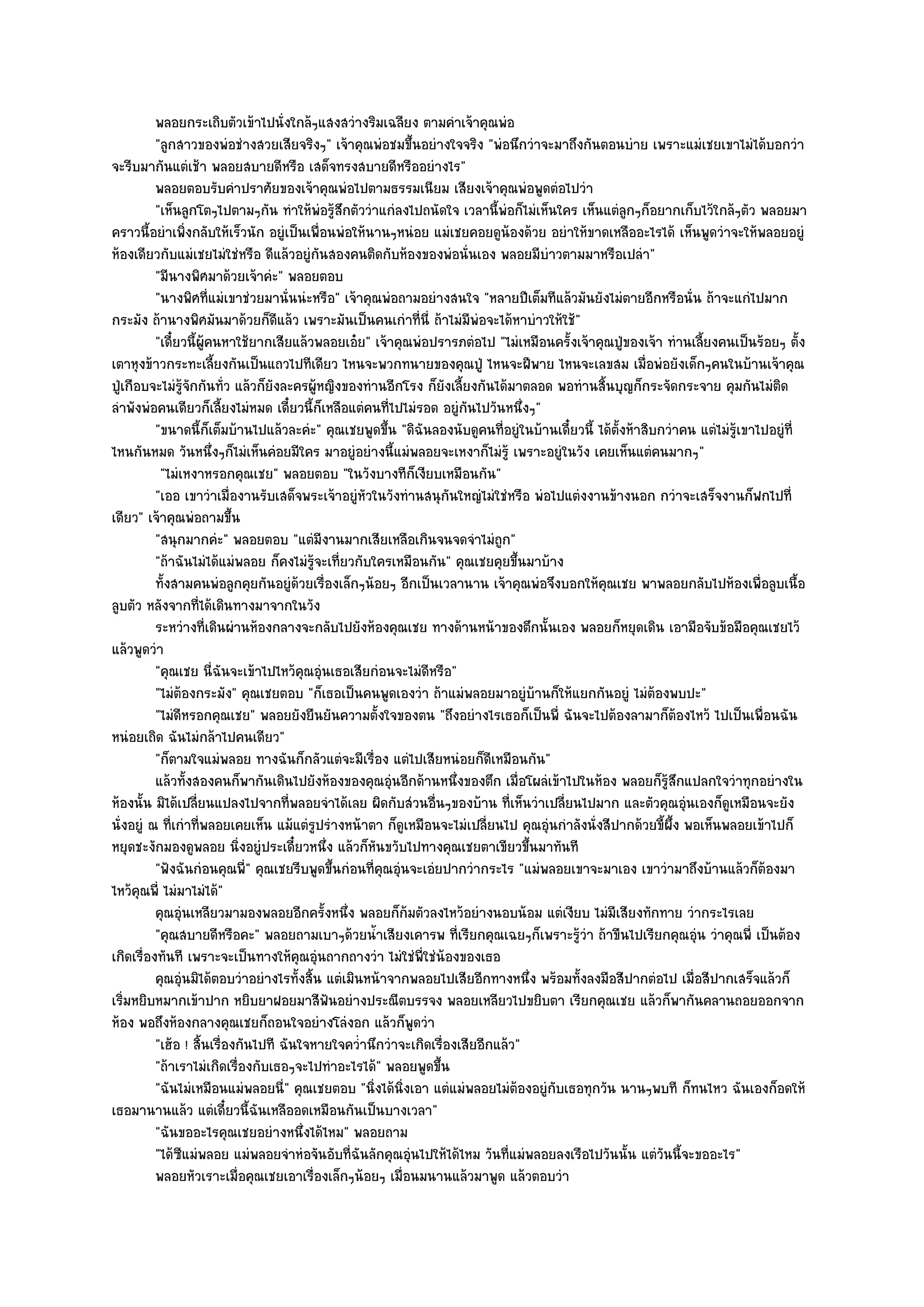 พลอยกระเถิบตัวเข๎าไปนั่งใกล๎ๆแสงสวํางริมเฉลียง ตามคําเจ๎าคุณพํอ
          "ลูกสาวของพํอชํางสวยเสียจริงๆ" เจ๎าคุณพํอชมขึ้นอยํางใจจริง "พํอนึกวําจะมาถึงกันตอนบําย เพราะแมํเชยเขาไมํได๎บอกวํา
จะรีบมากันแตํเช๎า พลอยสบายดีหรือ เสด็จทรงสบายดีหรืออยํางไร"
          พลอยตอบรับคําปราศัยของเจ๎าคุณพํอไปตามธรรมเนียม เสียงเจ๎าคุณพํอพูดตํอไปวํา
          "เห็นลูกโตๆไปตามๆกัน ทําให๎พํอรู๎สึกตัววําแกํลงไปถนัดใจ เวลานี้พํอก็ไมํเห็นใคร เห็นแตํลกๆก็อยากเก็บไว๎ใกล๎ๆตัว พลอยมา
                                                                                                     ู
คราวนี้อยําเพิ่งกลับให๎เร็วนัก อยูํเป็นเพื่อนพํอให๎นานๆหนํอย แมํเชยคอยดูน๎องด๎วย อยําให๎ขาดเหลืออะไรได๎ เห็นพูดวําจะให๎พลอยอยูํ
ห๎องเดียวกับแมํเชยไมํใชํหรือ ดีแล๎วอยูํกนสองคนติดกับห๎องของพํอนั่นเอง พลอยมีบําวตามมาหรือเปลํา"
                                             ั
          "มีนางพิศมาด๎วยเจ๎าคํะ" พลอยตอบ
          "นางพิศที่แมํเขาชํวยมานั่นนํะหรือ" เจ๎าคุณพํอถามอยํางสนใจ "หลายปีเต็มทีแล๎วมันยังไมํตายอีกหรือนั่น ถ๎าจะแกํไปมาก
กระมัง ถ๎านางพิศมันมาด๎วยก็ดีแล๎ว เพราะมันเป็นคนเกําที่นี่ ถ๎าไมํมพํอจะได๎หาบําวให๎ใช๎"
                                                                          ี
          "เดี๋ยวนี้ผู๎คนหาใช๎ยากเสียแล๎วพลอยเอ๐ย" เจ๎าคุณพํอปรารภตํอไป "ไมํเหมือนครั้งเจ๎าคุณปู่ของเจ๎า ทํานเลี้ยงคนเป็นร๎อยๆ ตั้ง
เตาหุงข๎าวกระทะเลี้ยงกันเป็นแถวไปทีเดียว ไหนจะพวกทนายของคุณปู่ ไหนจะฝีพาย ไหนจะเลขสม เมื่อพํอยังเด็กๆคนในบ๎านเจ๎าคุณ
ปู่เกือบจะไมํรู๎จักกันทั่ว แล๎วก็ยังละครผู๎หญิงของทํานอีกโรง ก็ยังเลี้ยงกันได๎มาตลอด พอทํานสิ้นบุญก็กระจัดกระจาย คุมกันไมํติด
ลําพังพํอคนเดียวก็เลี้ยงไมํหมด เดี๋ยวนี้ก็เหลือแตํคนที่ไปไมํรอด อยูํกนไปวันหนึ่งๆ"
                                                                        ั
          "ขนาดนี้ก็เต็มบ๎านไปแล๎วละคํะ" คุณเชยพูดขึ้น "ดิฉันลองนับดูคนที่อยูํในบ๎านเดี๋ยวนี้ ได๎ต้งห๎าสิบกวําคน แตํไมํรู๎เขาไปอยูํที่
                                                                                                   ั
ไหนกันหมด วันหนึ่งๆก็ไมํเห็นคํอยมีใคร มาอยูํอยํางนี้แมํพลอยจะเหงาก็ไมํรู๎ เพราะอยูํในวัง เคยเห็นแตํคนมากๆ"
           "ไมํเหงาหรอกคุณเชย" พลอยตอบ "ในวังบางทีก็เงียบเหมือนกัน"
          "เออ เขาวําเมื่องานรับเสด็จพระเจ๎าอยูํหัวในวังทํานสนุกนใหญํไมํใชํหรือ พํอไปแตํงงานข๎างนอก กวําจะเสร็จงานก็ฟกไปที่
                                                                    ั
เดียว" เจ๎าคุณพํอถามขึ้น
          "สนุกมากคํะ" พลอยตอบ "แตํมีงานมากเสียเหลือเกินจนจดจําไมํถก"        ู
          "ถ๎าฉันไมํได๎แมํพลอย ก็คงไมํรู๎จะเที่ยวกับใครเหมือนกัน" คุณเชยคุยขึ้นมาบ๎าง
          ทังสามคนพํอลูกคุยกันอยูํดวยเรื่องเล็กๆน๎อยๆ อีกเป็นเวลานาน เจ๎าคุณพํอจึงบอกให๎คณเชย พาพลอยกลับไปห๎องเพื่อลูบเนื้อ
            ้                          ๎                                                       ุ
ลูบตัว หลังจากที่ได๎เดินทางมาจากในวัง
          ระหวํางที่เดินผํานห๎องกลางจะกลับไปยังห๎องคุณเชย ทางด๎านหน๎าของตึกนั้นเอง พลอยก็หยุดเดิน เอามือจับข๎อมือคุณเชยไว๎
แล๎วพูดวํา
          "คุณเชย นี่ฉันจะเข๎าไปไหว๎คุณอุํนเธอเสียกํอนจะไมํดีหรือ"
          "ไมํต๎องกระมัง" คุณเชยตอบ "ก็เธอเป็นคนพูดเองวํา ถ๎าแมํพลอยมาอยูํบ๎านก็ให๎แยกกันอยูํ ไมํต๎องพบปะ"
          "ไมํดีหรอกคุณเชย" พลอยยังยืนยันความตั้งใจของตน "ถึงอยํางไรเธอก็เป็นพี่ ฉันจะไปต๎องลามาก็ต๎องไหว๎ ไปเป็นเพื่อนฉัน
หนํอยเถิด ฉันไมํกล๎าไปคนเดียว"
          "ก็ตามใจแมํพลอย ทางฉันก็กลัวแตํจะมีเรื่อง แตํไปเสียหนํอยก็ดีเหมือนกัน"
          แล๎วทังสองคนก็พากันเดินไปยังห๎องของคุณอุนอีกด๎านหนึงของตึก เมือโผลํเข๎าไปในห๎อง พลอยก็รสกแปลกใจวําทุกอยํางใน
                      ้                                 ํ             ่          ่                         ๎ู ึ
ห๎องนั้น มิได๎เปลี่ยนแปลงไปจากที่พลอยจําได๎เลย ผิดกับสํวนอื่นๆของบ๎าน ที่เห็นวําเปลี่ยนไปมาก และตัวคุณอุํนเองก็ดูเหมือนจะยัง
นั่งอยูํ ณ ที่เกําที่พลอยเคยเห็น แม๎แตํรูปรํางหน๎าตา ก็ดูเหมือนจะไมํเปลี่ยนไป คุณอุํนกําลังนั่งสีปากด๎วยขี้ผึ้ง พอเห็นพลอยเข๎าไปก็
หยุดชะงักมองดูพลอย นิ่งอยูํประเดี๋ยวหนึ่ง แล๎วก็หันขวับไปทางคุณเชยตาเขียวขึ้นมาทันที
          "ฟังฉันกํอนคุณพี่" คุณเชยรีบพูดขึ้นกํอนที่คุณอุํนจะเอํยปากวํากระไร "แมํพลอยเขาจะมาเอง เขาวํามาถึงบ๎านแล๎วก็ต๎องมา
ไหว๎คุณพี่ ไมํมาไมํได๎"
          คุณอุนเหลียวมามองพลอยอีกครังหนึง พลอยก็ก๎มตัวลงไหว๎อยํางนอบน๎อม แตํเงียบ ไมํมีเสียงทักทาย วํากระไรเลย
                ํ                              ้ ่
          "คุณสบายดีหรือคะ" พลอยถามเบาๆด๎วยน้ําเสียงเคารพ ที่เรียกคุณเฉยๆก็เพราะรู๎วํา ถ๎าขืนไปเรียกคุณอุํน วําคุณพี่ เป็นต๎อง
เกิดเรื่องทันที เพราะจะเป็นทางให๎คุณอุํนถากถางวํา ไมํใชํพี่ใชํน๎องของเธอ
          คุณอุนมิได๎ตอบวําอยํางไรทั้งสิน แตํเมินหน๎าจากพลอยไปเสียอีกทางหนึง พร๎อมทังลงมือสีปากตํอไป เมื่อสีปากเสร็จแล๎วก็
                  ํ                      ้                                         ่     ้
เริ่มหยิบหมากเข๎าปาก หยิบยาฝอยมาสีฟนอยํางประณีตบรรจง พลอยเหลียวไปขยิบตา เรียกคุณเชย แล๎วก็พากันคลานถอยออกจาก
                                                ั
ห๎อง พอถึงห๎องกลางคุณเชยก็ถอนใจอยํางโลํงอก แล๎วก็พูดวํา
          "เฮ๎อ ! สิ้นเรื่องกันไปที ฉันใจหายใจคว่ํานึกวําจะเกิดเรื่องเสียอีกแล๎ว"
          "ถ๎าเราไมํเกิดเรื่องกับเธอๆจะไปทําอะไรได๎" พลอยพูดขึ้น
          "ฉันไมํเหมือนแมํพลอยนี่" คุณเชยตอบ "นิ่งได๎นิ่งเอา แตํแมํพลอยไมํต๎องอยูํกบเธอทุกวัน นานๆพบที ก็ทนไหว ฉันเองก็อดให๎
                                                                                     ั
เธอมานานแล๎ว แตํเดี๋ยวนี้ฉันเหลืออดเหมือนกันเป็นบางเวลา"
          "ฉันขออะไรคุณเชยอยํางหนึ่งได๎ไหม" พลอยถาม
          "ได๎ซแมํพลอย แมํพลอยจําหํอจันอับที่ฉันลักคุณอุํนไปให๎ได๎ไหม วันที่แมํพลอยลงเรือไปวันนั้น แตํวันนี้จะขออะไร"
                    ี
          พลอยหัวเราะเมื่อคุณเชยเอาเรืองเล็กๆน๎อยๆ เมื่อนมนานแล๎วมาพูด แล๎วตอบวํา
                                           ่
 