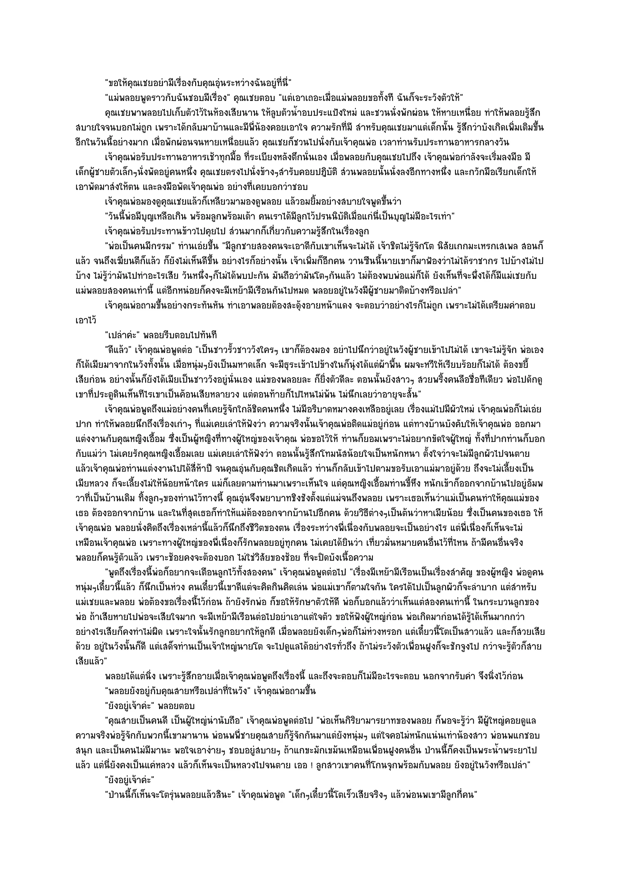 "ขอให๎คุณเชยอยํามีเรื่องกับคุณอุํนระหวํางฉันอยูํที่นี่"
          "แมํพลอยพูดราวกับฉันชอบมีเรื่อง" คุณเชยตอบ "แตํเอาเถอะเมื่อแมํพลอยขอทั้งที ฉันก็จะระวังตัวให๎"
          คุณเชยพาพลอยไปเก็บตัวไว๎ในห๎องเสียนาน ให๎ลบตัวน้าอบประแป้งใหมํ และชวนนั่งพักผํอน ให๎หายเหนื่อย ทําให๎พลอยรูสก
                                                           ู      ํ                                                                 ๎ึ
สบายใจจนบอกไมํถูก เพราะได๎กลับมาบ๎านและมีพี่น๎องคอยเอาใจ ความรักที่มี สําหรับคุณเชยมาแตํเด็กนั้น รู๎สึกวําบังเกิดเพิ่มเติมขึ้น
อีกในวันนี้อยํางมาก เมื่อพักผํอนจนหายเหนื่อยแล๎ว คุณเชยก็ชวนไปนั่งกับเจ๎าคุณพํอ เวลาทํานรับประทานอาหารกลางวัน
          เจ๎าคุณพํอรับประทานอาหารเช๎าทุกมือ ทีระเบียงหลังตึกนั่นเอง เมื่อพลอยกับคุณเชยไปถึง เจ๎าคุณพํอกําลังจะเริ่มลงมือ มี
                                                ้ ่
เด็กผู๎ชายตัวเล็กๆนั่งพัดอยูํคนหนึ่ง คุณเชยตรงไปนั่งข๎างๆสํารับคอยปฎิบัติ สํวนพลอยนั้นนั่งลงอีกทางหนึ่ง และกวักมือเรียกเด็กให๎
เอาพัดมาสํงให๎ตน และลงมือพัดเจ๎าคุณพํอ อยํางที่เคยบอกวําชอบ
          เจ๎าคุณพํอมองดูคุณเชยแล๎วก็เหลียวมามองดูพลอย แล๎วอมยิมอยํางสบายใจพูดขึนวํา
                                                                        ้                  ้
          "วันนี้พํอมีบุญเหลือเกิน พร๎อมลูกพร๎อมเต๎า คนเราได๎มีลูกไว๎ปรนนิบัติเมื่อแกํนี่เป็นบุญไมํมีอะไรเทํา"
          เจ๎าคุณพํอรับประทานข๎าวไปคุยไป สํวนมากก็เกี่ยวกับความรูสกในเรื่องลูก
                                                                          ๎ึ
          "พํอเป็นคนมีกรรม" ทํานเอํยขึ้น "มีลูกชายสองคนจะเอาดีกับเขาเห็นจะไมํได๎ เจ๎าชิตไมํรู๎จักโต นิสัยเกกมะเหรกเสเพล สอนก็
แล๎ว จนถึงเฆี่ยนตีก็แล๎ว ก็ยังไมํเห็นดีขึ้น อยํางไรก็อยํางนั้น เจ๎าเพิ่มก็อีกคน วานซืนนี้นายเขาก็มาฟ้องวําไมํได๎ราชากร ไปบ๎างไมํไป
บ๎าง ไมํรู๎วํามันไปทําอะไรเสีย วันหนึ่งๆก็ไมํได๎พบปะกัน มันถือวํามันโตๆกันแล๎ว ไมํต๎องพบพํอแมํก็ได๎ ยังเห็นที่จะพึ่งได๎ก็มแมํเชยกับ
                                                                                                                           ี
แมํพลอยสองคนเทํานี้ แตํอีกหนํอยก็คงจะมีเหย๎ามีเรือนกันไปหมด พลอยอยูํในวังมีผู๎ชายมาติดบ๎างหรือเปลํา"
          เจ๎าคุณพํอถามขึนอยํางกระทันหัน ทําเอาพลอยต๎องสะดุ๎งอายหน๎าแดง จะตอบวําอยํางไรก็ไมํถูก เพราะไมํได๎เตรียมคําตอบ
                              ้
เอาไว๎
          "เปลําคํะ" พลอยรีบตอบไปทันที
          "ดีแล๎ว" เจ๎าคุณพํอพูดตํอ "เป็นชาวรั้วชาววังใครๆ เขาก็ต๎องมอง อยําไปนึกวําอยูํในวังผู๎ชายเข๎าไปไมํได๎ เขาจะไมํรู๎จัก พํอเอง
ก็ได๎เมียมาจากในวังทั้งนั้น เมื่อหนุํมๆยังเป็นมหาดเล็ก จะมีธุระเข๎าไปข๎างในก็นุํงได๎แตํผ๎าพื้น ผมจะหวีให๎เรียบร๎อยก็ไมํได๎ ต๎องขยี้
เสียกํอน อยํางนั้นก็ยังได๎เมียเป็นชาววังอยูํนั่นเอง แมํของพลอยละ ก็ยิ่งตัวดีละ ตอนนั้นยังสาวๆ สวยพริ้งคนลือชื่อทีเดียว พํอไปดักดู
เขาที่ประตูดินเห็นทีไรเขาเป็นค๎อนเสียหลายวง แตํตอนท๎ายก็ไปไหนไมํพ๎น ไมํนึกเลยวําอายุจะสั้น"
          เจ๎าคุณพํอพูดถึงแมํอยํางคนทีเคยรูจกใกล๎ชดคนหนึง ไมํมีอริบาดหมางคงเหลืออยูํเลย เรื่องแมํไปมีผัวใหมํ เจ๎าคุณพํอก็ไมํเอํย
                                        ่ ๎ั          ิ       ่
ปาก ทําให๎พลอยนึกถึงเรื่องเกําๆ ที่แมํเคยเลําให๎ฟังวํา ความจริงนั้นเจ๎าคุณพํอติดแมํอยูํกํอน แตํทางบ๎านบังคับให๎เจ๎าคุณพํอ ออกมา
แตํงงานกับคุณหญิงเอื้อม ซึ่งเป็นผู๎หญิงที่ทางผู๎ใหญํของเจ๎าคุณ พํอขอไว๎ให๎ ทํานก็ยอมเพราะไมํอยากขัดใจผู๎ใหญํ ทั้งที่ปากทํานก็บอก
กับแมํวํา ไมํเคยรักคุณหญิงเอื้อมเลย แมํเคยเลําให๎ฟังวํา ตอนนั้นรู๎สึกโทมนัสน๎อยใจเป็นหนักหนา ตั้งใจวําจะไมํมีลูกผัวไปจนตาย
แล๎วเจ๎าคุณพํอทํานแตํงงานไปได๎สี่ห๎าปี จนคุณอุํนกับคุณชิตเกิดแล๎ว ทํานก็กลับเข๎าไปตามขอรับเอาแมํมาอยูํด๎วย ถึงจะไมํเลี้ยงเป็น
เมียหลวง ก็จะเลี้ยงไมํให๎น๎อยหน๎าใคร แมํก็เลยตามทํานมาเพราะเห็นใจ แตํคุณหญิงเอื้อมทํานขี้หึง หนักเข๎าก็ออกจากบ๎านไปอยูํอัมพ
วาที่เป็นบ๎านเดิม ทิ้งลูกๆของทํานไว๎ทางนี้ คุณอุํนจึงพยาบาทชิงชังตั้งแตํแมํจนถึงพลอย เพราะเธอเห็นวําแมํเป็นคนทําให๎คุณแมํของ
เธอ ต๎องออกจากบ๎าน และในที่สุดเธอก็ทําให๎แมํต๎องออกจากบ๎านไปอีกคน ด๎วยวิธีตํางๆเป็นต๎นวําหาเมียน๎อย ซึ่งเป็นคนของเธอ ให๎
เจ๎าคุณพํอ พลอยนั่งคิดถึงเรื่องเหลํานี้แล๎วก็นึกถึงชีวิตของตน เรื่องระหวํางพี่เนื่องกับพลอยจะเป็นอยํางไร แตํพี่เนื่องก็เห็นจะไมํ
เหมือนเจ๎าคุณพํอ เพราะทางผู๎ใหญํของพี่เนื่องก็รักพลอยอยูํทุกคน ไมํเคยได๎ยินวํา เที่ยวมั่นหมายคนอื่นไว๎ที่ไหน ถ๎ามีคนอื่นจริง
พลอยก็คนรู๎ตัวแล๎ว เพราะช๎อยคงจะต๎องบอก ไมํใชํวิสัยของช๎อย ที่จะปิดบังเนื้อความ
          "พูดถึงเรื่องนี้พํอก็อยากจะเตือนลูกไว๎ทั้งสองคน" เจ๎าคุณพํอพูดตํอไป "เรื่องมีเหย๎ามีเรือนเป็นเรื่องสําคัญ ของผู๎หญิง พํอดูคน
หนุํมๆเดี๋ยวนี้แล๎ว ก็นึกเป็นหํวง คนเดี๋ยวนี้เขาดีแตํจะคิดกินคิดเลํน พํอแมํเขาก็ตามใจกัน ใครได๎ไปเป็นลูกผัวก็จะลําบาก แตํสําหรับ
แมํเชยและพลอย พํอต๎องขอเรื่องนี้ไว๎กํอน ถ๎ายังรักพํอ ก็ขอให๎รักษาตัวให๎ดี พํอก็บอกแล๎ววําเห็นแตํสองคนเทํานี้ ในกระบวนลูกของ
พํอ ถ๎าเสียหายไปพํอจะเสียใจมาก จะมีเหย๎ามีเรือนตํอไปอยําเอาแตํใจตัว ขอให๎ฟังผู๎ใหญํกํอน พํอเกิดมากํอนได๎รู๎ได๎เห็นมากกวํา
อยํางไรเสียก็คงทําไมํผิด เพราะใจนั้นรักลูกอยากให๎ลกดี เมื่อพลอยยังเด็กๆพํอก็ไมํหํวงหรอก แตํเดี๋ยวนี้โตเป็นสาวแล๎ว และก็สวยเสีย
                                                        ู
ด๎วย อยูํในวังนั้นก็ดี แตํเสด็จทํานเป็นเจ๎าใหญํนายโต จะไปดูแลได๎อยํางไรทั่วถึง ถ๎าไมํระวังตัวเพื่อนฝูงก็จะชักจูงไป กวําจะรู๎ตัวก็สาย
เสียแล๎ว"
          พลอยได๎แตํนง เพราะรูสกอายเมื่อเจ๎าคุณพํอพูดถึงเรื่องนี้ และถึงจะตอบก็ไมํมีอะไรจะตอบ นอกจากรับคํา จึงนิงไว๎กํอน
                         ่ิ       ๎ึ                                                                                    ่
          "พลอยยังอยูํกบคุณสายหรือเปลําที่ในวัง" เจ๎าคุณพํอถามขึ้น
                            ั
          "ยังอยูํเจ๎าคํะ" พลอยตอบ
          "คุณสายเป็นคนดี เป็นผู๎ใหญํนํานับถือ" เจ๎าคุณพํอพูดตํอไป "พํอเห็นกิริยามารยาทของพลอย ก็พอจะรู๎วํา มีผู๎ใหญํคอยดูแล
ความจริงพํอรู๎จักกับพวกนี้เขามานาน พํอนพพี่ชายคุณสายก็รู๎จักกันมาแตํยังหนุํมๆ แตํใจคอไมํหนักแนํนเทําน๎องสาว พํอนพแกชอบ
สนุก และเป็นคนไมํมีมานะ พอใจเอางํายๆ ชอบอยูํสบายๆ ถ๎าแกขะมักเขม๎นเหมือนเพื่อนฝูงคนอื่น ป่านนี้ก็คงเป็นพระน้ําพระยาไป
แล๎ว แตํนี่ยังคงเป็นแคํหลวง แล๎วก็เห็นจะเป็นหลวงไปจนตาย เออ ! ลูกสาวเขาคนที่โกนจุกพร๎อมกับพลอย ยังอยูํในวังหรือเปลํา"
          "ยังอยูํเจ๎าคํะ"
          "ป่านนี้ก็เห็นจะโตรุํนพลอยแล๎วสินะ" เจ๎าคุณพํอพูด "เด็กๆเดี๋ยวนี้โตเร็วเสียจริงๆ แล๎วพํอนพเขามีลูกกี่คน"
 