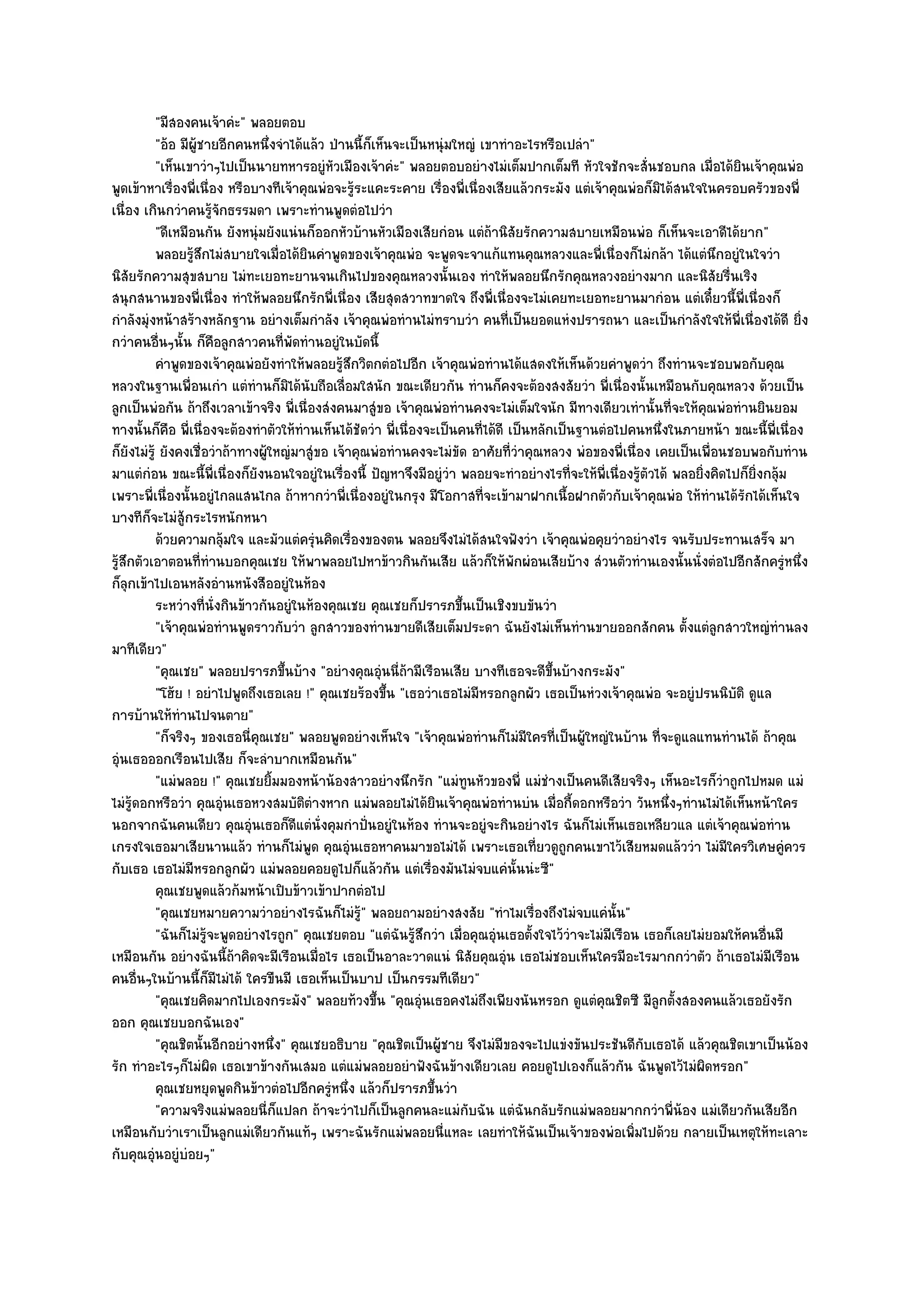 "มีสองคนเจ๎าคํะ" พลอยตอบ
           "อ๎อ มีผู๎ชายอีกคนหนึ่งจําได๎แล๎ว ป่านนี้ก็เห็นจะเป็นหนุํมใหญํ เขาทําอะไรหรือเปลํา"
           "เห็นเขาวําๆไปเป็นนายทหารอยูํหัวเมืองเจ๎าคํะ" พลอยตอบอยํางไมํเต็มปากเต็มที หัวใจชักจะสั่นชอบกล เมื่อได๎ยินเจ๎าคุณพํอ
พูดเข๎าหาเรื่องพี่เนื่อง หรือบางทีเจ๎าคุณพํอจะรู๎ระแคะระคาย เรื่องพี่เนื่องเสียแล๎วกระมัง แตํเจ๎าคุณพํอก็มิได๎สนใจในครอบครัวของพี่
เนื่อง เกินกวําคนรู๎จักธรรมดา เพราะทํานพูดตํอไปวํา
           "ดีเหมือนกัน ยังหนุํมยังแนํนก็ออกหัวบ๎านหัวเมืองเสียกํอน แตํถ๎านิสัยรักความสบายเหมือนพํอ ก็เห็นจะเอาดีได๎ยาก"
           พลอยรูสกไมํสบายใจเมื่อได๎ยนคําพูดของเจ๎าคุณพํอ จะพูดจะจาแก๎แทนคุณหลวงและพี่เนื่องก็ไมํกล๎า ได๎แตํนกอยูํในใจวํา
                   ๎ึ                    ิ                                                                              ึ
นิสัยรักความสุขสบาย ไมํทะเยอทะยานจนเกินไปของคุณหลวงนั้นเอง ทําให๎พลอยนึกรักคุณหลวงอยํางมาก และนิสัยรื่นเริง
สนุกสนานของพี่เนื่อง ทําให๎พลอยนึกรักพี่เนื่อง เสียสุดสวาทขาดใจ ถึงพี่เนื่องจะไมํเคยทะเยอทะยานมากํอน แตํเดี๋ยวนี้พี่เนื่องก็
กําลังมุํงหน๎าสร๎างหลักฐาน อยํางเต็มกําลัง เจ๎าคุณพํอทํานไมํทราบวํา คนที่เป็นยอดแหํงปรารถนา และเป็นกําลังใจให๎พี่เนื่องได๎ดี ยิ่ง
กวําคนอื่นๆนั้น ก็คือลูกสาวคนที่พัดทํานอยูํในบัดนี้
           คําพูดของเจ๎าคุณพํอยังทําให๎พลอยรูสกวิตกตํอไปอีก เจ๎าคุณพํอทํานได๎แสดงให๎เห็นด๎วยคําพูดวํา ถึงทํานจะชอบพอกับคุณ
                                                ๎ึ
หลวงในฐานเพื่อนเกํา แตํทํานก็มิได๎นับถือเลื่อมใสนัก ขณะเดียวกัน ทํานก็คงจะต๎องสงสัยวํา พี่เนื่องนั้นเหมือนกับคุณหลวง ด๎วยเป็น
ลูกเป็นพํอกัน ถ๎าถึงเวลาเข๎าจริง พี่เนื่องสํงคนมาสูํขอ เจ๎าคุณพํอทํานคงจะไมํเต็มใจนัก มีทางเดียวเทํานั้นที่จะให๎คุณพํอทํานยินยอม
ทางนั้นก็คอ พี่เนื่องจะต๎องทําตัวให๎ทํานเห็นได๎ชัดวํา พี่เนื่องจะเป็นคนที่ได๎ดี เป็นหลักเป็นฐานตํอไปคนหนึ่งในภายหน๎า ขณะนี้พี่เนื่อง
              ื
ก็ยังไมํรู๎ ยังคงเชื่อวําถ๎าทางผู๎ใหญํมาสูํขอ เจ๎าคุณพํอทํานคงจะไมํขัด อาศัยที่วําคุณหลวง พํอของพี่เนื่อง เคยเป็นเพื่อนชอบพอกับทําน
มาแตํกํอน ขณะนี้พี่เนื่องก็ยังนอนใจอยูํในเรื่องนี้ ปัญหาจึงมีอยูํวํา พลอยจะทําอยํางไรที่จะให๎พี่เนื่องรู๎ตัวได๎ พลอยิ่งคิดไปก็ยิ่งกลุ๎ม
เพราะพี่เนื่องนั้นอยูํไกลแสนไกล ถ๎าหากวําพี่เนื่องอยูํในกรุง มีโอกาสที่จะเข๎ามาฝากเนื้อฝากตัวกับเจ๎าคุณพํอ ให๎ทํานได๎รักได๎เห็นใจ
บางทีก็จะไมํสู๎กระไรหนักหนา
           ด๎วยความกลุมใจ และมัวแตํครุนคิดเรื่องของตน พลอยจึงไมํได๎สนใจฟังวํา เจ๎าคุณพํอคุยวําอยํางไร จนรับประทานเสร็จ มา
                          ๎                ํ
รู๎สึกตัวเอาตอนที่ทํานบอกคุณเชย ให๎พาพลอยไปหาข๎าวกินกันเสีย แล๎วก็ให๎พกผํอนเสียบ๎าง สํวนตัวทํานเองนั้นนั่งตํอไปอีกสักครูํหนึ่ง
                                                                                 ั
ก็ลุกเข๎าไปเอนหลังอํานหนังสืออยูํในห๎อง
           ระหวํางที่น่งกินข๎าวกันอยูํในห๎องคุณเชย คุณเชยก็ปรารภขึนเป็นเชิงขบขันวํา
                        ั                                              ้
           "เจ๎าคุณพํอทํานพูดราวกับวํา ลูกสาวของทํานขายดีเสียเต็มประดา ฉันยังไมํเห็นทํานขายออกสักคน ตั้งแตํลูกสาวใหญํทํานลง
มาทีเดียว"
           "คุณเชย" พลอยปรารภขึ้นบ๎าง "อยํางคุณอุํนนี่ถ๎ามีเรือนเสีย บางทีเธอจะดีขึ้นบ๎างกระมัง"
           "โฮ๎ย ! อยําไปพูดถึงเธอเลย !" คุณเชยร๎องขึ้น "เธอวําเธอไมํมีหรอกลูกผัว เธอเป็นหํวงเจ๎าคุณพํอ จะอยูํปรนนิบัติ ดูแล
การบ๎านให๎ทํานไปจนตาย"
           "ก็จริงๆ ของเธอนี่คุณเชย" พลอยพูดอยํางเห็นใจ "เจ๎าคุณพํอทํานก็ไมํมีใครที่เป็นผู๎ใหญํในบ๎าน ที่จะดูแลแทนทํานได๎ ถ๎าคุณ
อุํนเธอออกเรือนไปเสีย ก็จะลําบากเหมือนกัน"
           "แมํพลอย !" คุณเชยยิ้มมองหน๎าน๎องสาวอยํางนึกรัก "แมํทนหัวของพี่ แมํชํางเป็นคนดีเสียจริงๆ เห็นอะไรก็วําถูกไปหมด แมํ
                                                                         ู
ไมํรู๎ดอกหรือวํา คุณอุํนเธอหวงสมบัติตํางหาก แมํพลอยไมํได๎ยินเจ๎าคุณพํอทํานบํน เมื่อกี้ดอกหรือวํา วันหนึ่งๆทํานไมํได๎เห็นหน๎าใคร
นอกจากฉันคนเดียว คุณอุํนเธอก็ดีแตํนั่งคุมกําปั่นอยูํในห๎อง ทํานจะอยูํจะกินอยํางไร ฉันก็ไมํเห็นเธอเหลียวแล แตํเจ๎าคุณพํอทําน
เกรงใจเธอมาเสียนานแล๎ว ทํานก็ไมํพูด คุณอุํนเธอหาคนมาขอไมํได๎ เพราะเธอเที่ยวดูถกคนเขาไว๎เสียหมดแล๎ววํา ไมํมีใครวิเศษคูํควร
                                                                                           ู
กับเธอ เธอไมํมีหรอกลูกผัว แมํพลอยคอยดูไปก็แล๎วกัน แตํเรื่องมันไมํจบแคํนั้นนํะซี"
           คุณเชยพูดแล๎วก๎มหน๎าเปิบข๎าวเข๎าปากตํอไป
           "คุณเชยหมายความวําอยํางไรฉันก็ไมํรู๎" พลอยถามอยํางสงสัย "ทําไมเรื่องถึงไมํจบแคํนั้น"
           "ฉันก็ไมํรู๎จะพูดอยํางไรถูก" คุณเชยตอบ "แตํฉันรู๎สึกวํา เมื่อคุณอุํนเธอตั้งใจไว๎วําจะไมํมีเรือน เธอก็เลยไมํยอมให๎คนอื่นมี
เหมือนกัน อยํางฉันนี้ถ๎าคิดจะมีเรือนเมื่อไร เธอเป็นอาละวาดแนํ นิสัยคุณอุํน เธอไมํชอบเห็นใครมีอะไรมากกวําตัว ถ๎าเธอไมํมเรือน        ี
คนอื่นๆในบ๎านนี้ก็มีไมํได๎ ใครขืนมี เธอเห็นเป็นบาป เป็นกรรมทีเดียว"
           "คุณเชยคิดมากไปเองกระมัง" พลอยท๎วงขึ้น "คุณอุํนเธอคงไมํถึงเพียงนันหรอก ดูแตํคุณชิตซี มีลูกตั้งสองคนแล๎วเธอยังรัก
ออก คุณเชยบอกฉันเอง"
           "คุณชิตนั้นอีกอยํางหนึ่ง" คุณเชยอธิบาย "คุณชิตเป็นผู๎ชาย จึงไมํมีของจะไปแขํงขันประชันดีกบเธอได๎ แล๎วคุณชิตเขาเป็นน๎อง
                                                                                                           ั
รัก ทําอะไรๆก็ไมํผิด เธอเขาข๎างกันเสมอ แตํแมํพลอยอยําฟังฉันข๎างเดียวเลย คอยดูไปเองก็แล๎วกัน ฉันพูดไว๎ไมํผิดหรอก"
           คุณเชยหยุดพูดกินข๎าวตํอไปอีกครูหนึง แล๎วก็ปรารภขึนวํา
                                              ํ ่                ้
           "ความจริงแมํพลอยนี่ก็แปลก ถ๎าจะวําไปก็เป็นลูกคนละแมํกับฉัน แตํฉันกลับรักแมํพลอยมากกวําพี่น๎อง แมํเดียวกันเสียอีก
เหมือนกับวําเราเป็นลูกแมํเดียวกันแท๎ๆ เพราะฉันรักแมํพลอยนี่แหละ เลยทําให๎ฉันเป็นเจ๎าของพํอเพิ่มไปด๎วย กลายเป็นเหตุให๎ทะเลาะ
กับคุณอุํนอยูํบํอยๆ"
 