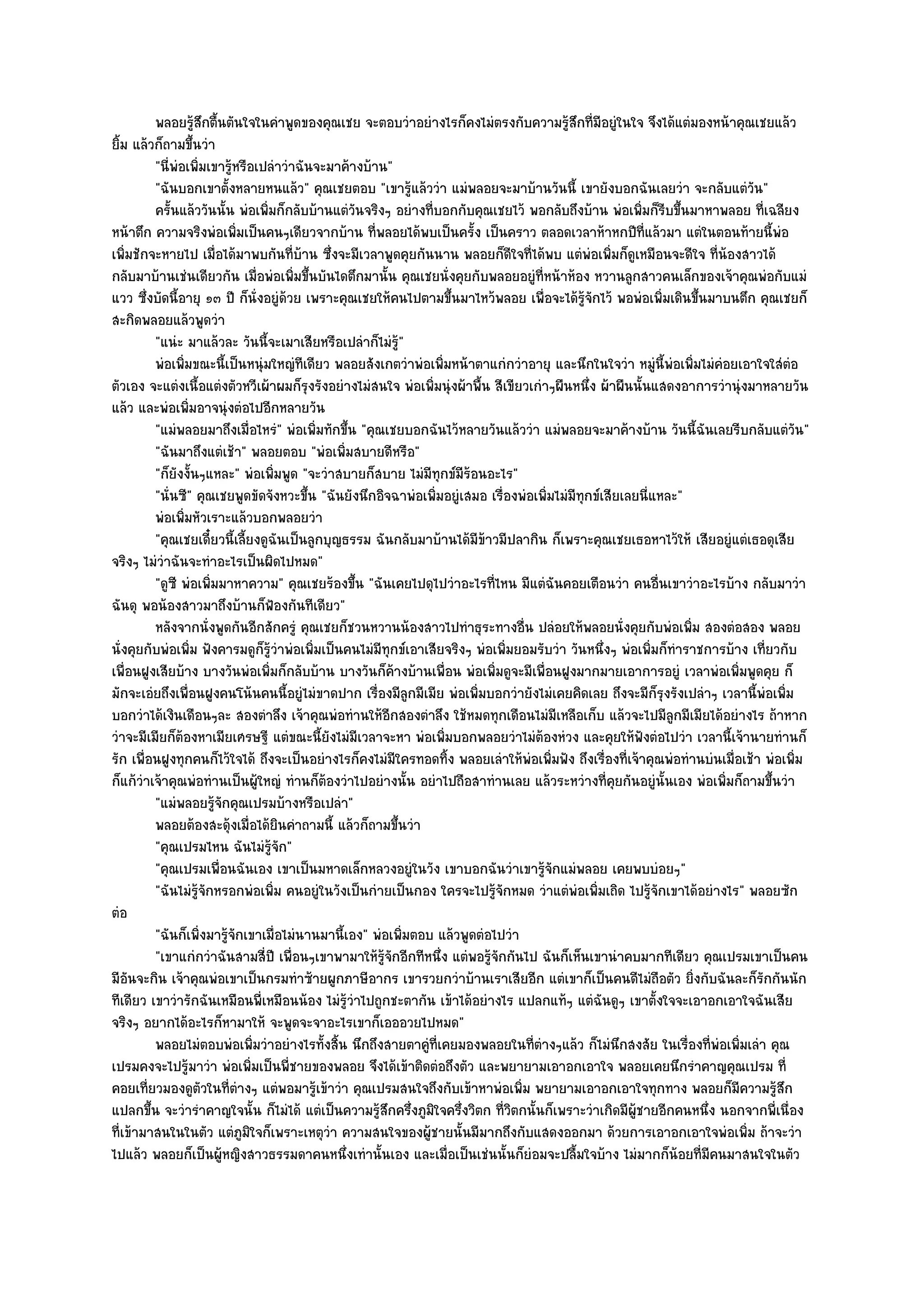 พลอยรูสกตืนตันใจในคําพูดของคุณเชย จะตอบวําอยํางไรก็คงไมํตรงกับความรูสกที่มีอยูํในใจ จึงได๎แตํมองหน๎าคุณเชยแล๎ว
                    ๎ึ ้                                                                   ๎ึ
ยิ้ม แล๎วก็ถามขึ้นวํา
         "นี่พํอเพิ่มเขารู๎หรือเปลําวําฉันจะมาค๎างบ๎าน"
         "ฉันบอกเขาตั้งหลายหนแล๎ว" คุณเชยตอบ "เขารู๎แล๎ววํา แมํพลอยจะมาบ๎านวันนี้ เขายังบอกฉันเลยวํา จะกลับแตํวัน"
         ครันแล๎ววันนั้น พํอเพิมก็กลับบ๎านแตํวนจริงๆ อยํางที่บอกกับคุณเชยไว๎ พอกลับถึงบ๎าน พํอเพิมก็รบขึนมาหาพลอย ทีเฉลียง
             ้                   ่               ั                                                       ่ ี ้                  ่
หน๎าตึก ความจริงพํอเพิ่มเป็นคนๆเดียวจากบ๎าน ที่พลอยได๎พบเป็นครั้ง เป็นคราว ตลอดเวลาห๎าหกปีที่แล๎วมา แตํในตอนท๎ายนี้พํอ
เพิ่มชักจะหายไป เมื่อได๎มาพบกันที่บ๎าน ซึ่งจะมีเวลาพูดคุยกันนาน พลอยก็ดีใจที่ได๎พบ แตํพํอเพิ่มก็ดูเหมือนจะดีใจ ที่น๎องสาวได๎
กลับมาบ๎านเชํนเดียวกัน เมื่อพํอเพิ่มขึ้นบันไดตึกมานั้น คุณเชยนั่งคุยกับพลอยอยูํที่หน๎าห๎อง หวานลูกสาวคนเล็กของเจ๎าคุณพํอกับแมํ
แวว ซึ่งบัดนี้อายุ ๑๓ ปี ก็นั่งอยูํด๎วย เพราะคุณเชยให๎คนไปตามขึ้นมาไหว๎พลอย เพื่อจะได๎รู๎จักไว๎ พอพํอเพิ่มเดินขึ้นมาบนตึก คุณเชยก็
สะกิดพลอยแล๎วพูดวํา
         "แนํะ มาแล๎วละ วันนี้จะเมาเสียหรือเปลําก็ไมํรู๎"
         พํอเพิมขณะนี้เป็นหนุํมใหญํทีเดียว พลอยสังเกตวําพํอเพิมหน๎าตาแกํกวําอายุ และนึกในใจวํา หมูํน้พอเพิมไมํคอยเอาใจใสํตอ
                ่                                                   ่                                         ี ํ ่ ํ                ํ
ตัวเอง จะแตํงเนื้อแตํงตัวหวีเผ๎าผมก็รุงรังอยํางไมํสนใจ พํอเพิ่มนุํงผ๎าพื้น สีเขียวเกําๆผืนหนึ่ง ผ๎าผืนนั้นแสดงอาการวํานุํงมาหลายวัน
แล๎ว และพํอเพิ่มอาจนุํงตํอไปอีกหลายวัน
         "แมํพลอยมาถึงเมื่อไหรํ" พํอเพิ่มทักขึ้น "คุณเชยบอกฉันไว๎หลายวันแล๎ววํา แมํพลอยจะมาค๎างบ๎าน วันนี้ฉันเลยรีบกลับแตํวัน"
         "ฉันมาถึงแตํเช๎า" พลอยตอบ "พํอเพิ่มสบายดีหรือ"
         "ก็ยังงั้นๆแหละ" พํอเพิ่มพูด "จะวําสบายก็สบาย ไมํมีทุกข๑มีร๎อนอะไร"
         "นั่นซี" คุณเชยพูดขัดจังหวะขึ้น "ฉันยังนึกอิจฉาพํอเพิ่มอยูํเสมอ เรื่องพํอเพิ่มไมํมีทกข๑เสียเลยนี่แหละ"
                                                                                              ุ
         พํอเพิมหัวเราะแล๎วบอกพลอยวํา
                  ่
         "คุณเชยเดี๋ยวนี้เลี้ยงดูฉันเป็นลูกบุญธรรม ฉันกลับมาบ๎านได๎มีข๎าวมีปลากิน ก็เพราะคุณเชยเธอหาไว๎ให๎ เสียอยูํแตํเธอดุเสีย
จริงๆ ไมํวําฉันจะทําอะไรเป็นผิดไปหมด"
         "ดูซี พํอเพิ่มมาหาความ" คุณเชยร๎องขึ้น "ฉันเคยไปดุไปวําอะไรที่ไหน มีแตํฉันคอยเตือนวํา คนอื่นเขาวําอะไรบ๎าง กลับมาวํา
ฉันดุ พอน๎องสาวมาถึงบ๎านก็ฟ้องกันทีเดียว"
         หลังจากนั่งพูดกันอีกสักครูํ คุณเชยก็ชวนหวานน๎องสาวไปทําธุระทางอื่น ปลํอยให๎พลอยนั่งคุยกับพํอเพิม สองตํอสอง พลอย
                                                                                                                   ่
นั่งคุยกับพํอเพิ่ม ฟังคารมดูก็รู๎วําพํอเพิ่มเป็นคนไมํมีทุกข๑เอาเสียจริงๆ พํอเพิ่มยอมรับวํา วันหนึ่งๆ พํอเพิ่มก็ทําราชการบ๎าง เที่ยวกับ
เพื่อนฝูงเสียบ๎าง บางวันพํอเพิ่มก็กลับบ๎าน บางวันก็ค๎างบ๎านเพื่อน พํอเพิ่มดูจะมีเพื่อนฝูงมากมายเอาการอยูํ เวลาพํอเพิ่มพูดคุย ก็
มักจะเอํยถึงเพื่อนฝูงคนโน๎นคนนี้อยูํไมํขาดปาก เรื่องมีลูกมีเมีย พํอเพิ่มบอกวํายังไมํเคยคิดเลย ถึงจะมีก็รุงรังเปลําๆ เวลานี้พํอเพิ่ม
บอกวําได๎เงินเดือนๆละ สองตําลึง เจ๎าคุณพํอทํานให๎อีกสองตําลึง ใช๎หมดทุกเดือนไมํมีเหลือเก็บ แล๎วจะไปมีลูกมีเมียได๎อยํางไร ถ๎าหาก
วําจะมีเมียก็ต๎องหาเมียเศรษฐี แตํขณะนี้ยังไมํมีเวลาจะหา พํอเพิ่มบอกพลอยวําไมํต๎องหํวง และคุยให๎ฟังตํอไปวํา เวลานี้เจ๎านายทํานก็
รัก เพื่อนฝูงทุกคนก็ไว๎ใจได๎ ถึงจะเป็นอยํางไรก็คงไมํมใครทอดทิ้ง พลอยเลําให๎พํอเพิ่มฟัง ถึงเรื่องที่เจ๎าคุณพํอทํานบํนเมื่อเช๎า พํอเพิ่ม
                                                          ี
ก็แก๎วําเจ๎าคุณพํอทํานเป็นผู๎ใหญํ ทํานก็ต๎องวําไปอยํางนั้น อยําไปถือสาทํานเลย แล๎วระหวํางที่คุยกันอยูํนั้นเอง พํอเพิ่มก็ถามขึ้นวํา
         "แมํพลอยรู๎จักคุณเปรมบ๎างหรือเปลํา"
         พลอยต๎องสะดุ๎งเมื่อได๎ยนคําถามนี้ แล๎วก็ถามขึนวํา
                                   ิ                        ้
         "คุณเปรมไหน ฉันไมํรู๎จัก"
         "คุณเปรมเพื่อนฉันเอง เขาเป็นมหาดเล็กหลวงอยูํในวัง เขาบอกฉันวําเขารู๎จักแมํพลอย เคยพบบํอยๆ"
         "ฉันไมํรู๎จักหรอกพํอเพิ่ม คนอยูํในวังเป็นกํายเป็นกอง ใครจะไปรู๎จักหมด วําแตํพํอเพิ่มเถิด ไปรู๎จักเขาได๎อยํางไร" พลอยซัก
ตํอ
         "ฉันก็เพิ่งมารู๎จักเขาเมื่อไมํนานมานี้เอง" พํอเพิ่มตอบ แล๎วพูดตํอไปวํา
         "เขาแกํกวําฉันสามสี่ปี เพื่อนๆเขาพามาให๎รู๎จักอีกทีหนึ่ง แตํพอรู๎จักกันไป ฉันก็เห็นเขานําคบมากทีเดียว คุณเปรมเขาเป็นคน
มีอันจะกิน เจ๎าคุณพํอเขาเป็นกรมทําซ๎ายผูกภาษีอากร เขารวยกวําบ๎านเราเสียอีก แตํเขาก็เป็นคนดีไมํถือตัว ยิ่งกับฉันละก็รักกันนัก
ทีเดียว เขาวํารักฉันเหมือนพี่เหมือนน๎อง ไมํรู๎วําไปถูกชะตากัน เข๎าได๎อยํางไร แปลกแท๎ๆ แตํฉันดูๆ เขาตั้งใจจะเอาอกเอาใจฉันเสีย
จริงๆ อยากได๎อะไรก็หามาให๎ จะพูดจะจาอะไรเขาก็เอออวยไปหมด"
         พลอยไมํตอบพํอเพิมวําอยํางไรทั้งสิน นึกถึงสายตาคูํทีเคยมองพลอยในทีตางๆแล๎ว ก็ไมํนกสงสัย ในเรื่องทีพอเพิมเลํา คุณ
                               ่               ้                  ่                 ่ํ              ึ                   ่ ํ ่
เปรมคงจะไปรู๎มาวํา พํอเพิ่มเป็นพี่ชายของพลอย จึงได๎เข๎าติดตํอถึงตัว และพยายามเอาอกเอาใจ พลอยเคยนึกรําคาญคุณเปรม ที่
คอยเที่ยวมองดูตวในที่ตํางๆ แตํพอมารู๎เข๎าวํา คุณเปรมสนใจถึงกับเข๎าหาพํอเพิ่ม พยายามเอาอกเอาใจทุกทาง พลอยก็มความรู๎สึก
                     ั                                                                                                        ี
แปลกขึ้น จะวํารําคาญใจนั้น ก็ไมํได๎ แตํเป็นความรู๎สึกครึ่งภูมิใจครึ่งวิตก ที่วิตกนั้นก็เพราะวําเกิดมีผู๎ชายอีกคนหนึ่ง นอกจากพี่เนื่อง
ที่เข๎ามาสนในในตัว แตํภูมิใจก็เพราะเหตุวํา ความสนใจของผู๎ชายนั้นมีมากถึงกับแสดงออกมา ด๎วยการเอาอกเอาใจพํอเพิ่ม ถ๎าจะวํา
ไปแล๎ว พลอยก็เป็นผู๎หญิงสาวธรรมดาคนหนึ่งเทํานั้นเอง และเมื่อเป็นเชํนนั้นก็ยํอมจะปลื้มใจบ๎าง ไมํมากก็น๎อยที่มคนมาสนใจในตัว
                                                                                                                      ี
 