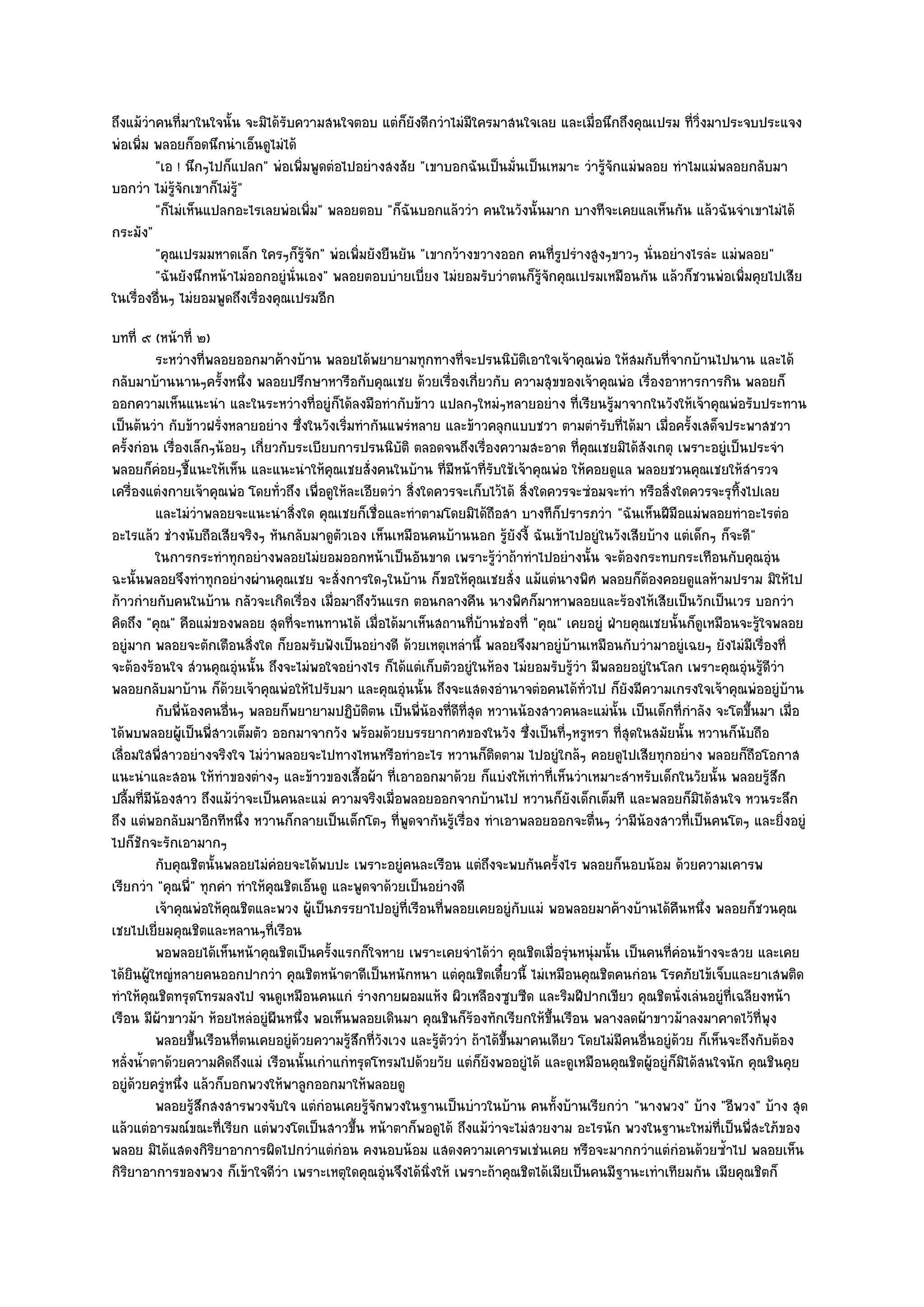 ถึงแม๎วําคนที่มาในใจนั้น จะมิได๎รับความสนใจตอบ แตํก็ยังดีกวําไมํมีใครมาสนใจเลย และเมื่อนึกถึงคุณเปรม ที่วิ่งมาประจบประแจง
พํอเพิ่ม พลอยก็อดนึกนําเอ็นดูไมํได๎
         "เอ ! นึกๆไปก็แปลก" พํอเพิ่มพูดตํอไปอยํางสงสัย "เขาบอกฉันเป็นมั่นเป็นเหมาะ วํารู๎จักแมํพลอย ทําไมแมํพลอยกลับมา
บอกวํา ไมํรู๎จักเขาก็ไมํรู"
                          ๎
         "ก็ไมํเห็นแปลกอะไรเลยพํอเพิ่ม" พลอยตอบ "ก็ฉันบอกแล๎ววํา คนในวังนั้นมาก บางทีจะเคยแลเห็นกัน แล๎วฉันจําเขาไมํได๎
กระมัง"
         "คุณเปรมมหาดเล็ก ใครๆก็รู๎จัก" พํอเพิ่มยังยืนยัน "เขากว๎างขวางออก คนที่รูปรํางสูงๆขาวๆ นั่นอยํางไรลํะ แมํพลอย"
         "ฉันยังนึกหน๎าไมํออกอยูํนั่นเอง" พลอยตอบบํายเบี่ยง ไมํยอมรับวําตนก็รู๎จักคุณเปรมเหมือนกัน แล๎วก็ชวนพํอเพิ่มคุยไปเสีย
ในเรื่องอื่นๆ ไมํยอมพูดถึงเรื่องคุณเปรมอีก
บทที่ ๙ (หน๎าที่ ๒)
          ระหวํางที่พลอยออกมาค๎างบ๎าน พลอยได๎พยายามทุกทางที่จะปรนนิบติเอาใจเจ๎าคุณพํอ ให๎สมกับทีจากบ๎านไปนาน และได๎
                                                                               ั                         ่
กลับมาบ๎านนานๆครั้งหนึ่ง พลอยปรึกษาหารือกับคุณเชย ด๎วยเรื่องเกี่ยวกับ ความสุขของเจ๎าคุณพํอ เรื่องอาหารการกิน พลอยก็
ออกความเห็นแนะนํา และในระหวํางที่อยูํก็ได๎ลงมือทํากับข๎าว แปลกๆใหมํๆหลายอยําง ที่เรียนรู๎มาจากในวังให๎เจ๎าคุณพํอรับประทาน
เป็นต๎นวํา กับข๎าวฝรั่งหลายอยําง ซึ่งในวังเริ่มทํากันแพรํหลาย และข๎าวคลุกแบบชวา ตามตํารับที่ได๎มา เมื่อครั้งเสด็จประพาสชวา
ครั้งกํอน เรื่องเล็กๆน๎อยๆ เกี่ยวกับระเบียบการปรนนิบัติ ตลอดจนถึงเรื่องความสะอาด ที่คุณเชยมิได๎สังเกตุ เพราะอยูํเป็นประจํา
พลอยก็คํอยๆชี้แนะให๎เห็น และแนะนําให๎คุณเชยสั่งคนในบ๎าน ที่มหน๎าที่รับใช๎เจ๎าคุณพํอ ให๎คอยดูแล พลอยชวนคุณเชยให๎สํารวจ
                                                                   ี
เครื่องแตํงกายเจ๎าคุณพํอ โดยทั่วถึง เพื่อดูให๎ละเอียดวํา สิ่งใดควรจะเก็บไว๎ได๎ สิ่งใดควรจะซํอมจะทํา หรือสิ่งใดควรจะรุทิ้งไปเลย
          และไมํวาพลอยจะแนะนําสิงใด คุณเชยก็เชื่อและทําตามโดยมิได๎ถือสา บางทีกปรารภวํา "ฉันเห็นฝีมือแมํพลอยทําอะไรตํอ
                       ํ            ่                                                     ็
อะไรแล๎ว ชํางนับถือเสียจริงๆ หันกลับมาดูตวเอง เห็นเหมือนคนบ๎านนอก รู๎ยังงี้ ฉันเข๎าไปอยูํในวังเสียบ๎าง แตํเด็กๆ ก็จะดี"
                                             ั
          ในการกระทําทุกอยํางพลอยไมํยอมออกหน๎าเป็นอันขาด เพราะรูวาถ๎าทําไปอยํางนั้น จะต๎องกระทบกระเทือนกับคุณอุน
                                                                         ๎ํ                                                     ํ
ฉะนั้นพลอยจึงทําทุกอยํางผํานคุณเชย จะสั่งการใดๆในบ๎าน ก็ขอให๎คุณเชยสั่ง แม๎แตํนางพิศ พลอยก็ต๎องคอยดูแลห๎ามปราม มิให๎ไป
ก๎าวกํายกับคนในบ๎าน กลัวจะเกิดเรื่อง เมื่อมาถึงวันแรก ตอนกลางคืน นางพิศก็มาหาพลอยและร๎องไห๎เสียเป็นวักเป็นเวร บอกวํา
คิดถึง "คุณ" คือแมํของพลอย สุดที่จะทนทานได๎ เมื่อได๎มาเห็นสถานที่บ๎านชํองที่ "คุณ" เคยอยูํ ฝ่ายคุณเชยนั้นก็ดูเหมือนจะรู๎ใจพลอย
อยูํมาก พลอยจะตักเตือนสิ่งใด ก็ยอมรับฟังเป็นอยํางดี ด๎วยเหตุเหลํานี้ พลอยจึงมาอยูํบ๎านเหมือนกับวํามาอยูํเฉยๆ ยังไมํมเรื่องที่
                                                                                                                            ี
จะต๎องร๎อนใจ สํวนคุณอุํนนั้น ถึงจะไมํพอใจอยํางไร ก็ได๎แตํเก็บตัวอยูํในห๎อง ไมํยอมรับรู๎วํา มีพลอยอยูํในโลก เพราะคุณอุํนรู๎ดีวํา
พลอยกลับมาบ๎าน ก็ด๎วยเจ๎าคุณพํอให๎ไปรับมา และคุณอุํนนั้น ถึงจะแสดงอํานาจตํอคนได๎ทั่วไป ก็ยังมีความเกรงใจเจ๎าคุณพํออยูํบ๎าน
          กับพี่นองคนอืนๆ พลอยก็พยายามปฏิบติตน เป็นพี่นองทีดท่สด หวานน๎องสาวคนละแมํน้น เป็นเด็กที่กําลัง จะโตขึนมา เมื่อ
                 ๎       ่                       ั            ๎ ่ี ีุ                           ั                         ้
ได๎พบพลอยผู๎เป็นพี่สาวเต็มตัว ออกมาจากวัง พร๎อมด๎วยบรรยากาศของในวัง ซึ่งเป็นที่ๆหรูหรา ที่สุดในสมัยนั้น หวานก็นับถือ
เลื่อมใสพี่สาวอยํางจริงใจ ไมํวําพลอยจะไปทางไหนหรือทําอะไร หวานก็ติดตาม ไปอยูํใกล๎ๆ คอยดูไปเสียทุกอยําง พลอยก็ถอโอกาส          ื
แนะนําและสอน ให๎ทําของตํางๆ และข๎าวของเสื้อผ๎า ที่เอาออกมาด๎วย ก็แบํงให๎เทําที่เห็นวําเหมาะสําหรับเด็กในวัยนั้น พลอยรู๎สึก
ปลื้มที่มีน๎องสาว ถึงแม๎วําจะเป็นคนละแมํ ความจริงเมื่อพลอยออกจากบ๎านไป หวานก็ยังเด็กเต็มที และพลอยก็มิได๎สนใจ หวนระลึก
ถึง แตํพอกลับมาอีกทีหนึ่ง หวานก็กลายเป็นเด็กโตๆ ที่พูดจากันรู๎เรื่อง ทําเอาพลอยออกจะตื่นๆ วํามีน๎องสาวที่เป็นคนโตๆ และยิ่งอยูํ
ไปก็ชักจะรักเอามากๆ
          กับคุณชิตนั้นพลอยไมํคอยจะได๎พบปะ เพราะอยูํคนละเรือน แตํถึงจะพบกันครังไร พลอยก็นอบน๎อม ด๎วยความเคารพ
                                 ํ                                                      ้
เรียกวํา "คุณพี" ทุกคํา ทําให๎คุณชิตเอ็นดู และพูดจาด๎วยเป็นอยํางดี
                   ่
          เจ๎าคุณพํอให๎คณชิตและพวง ผู๎เป็นภรรยาไปอยูํทีเรือนทีพลอยเคยอยูํกับแมํ พอพลอยมาค๎างบ๎านได๎คนหนึง พลอยก็ชวนคุณ
                           ุ                             ่       ่                                           ื ่
เชยไปเยี่ยมคุณชิตและหลานๆที่เรือน
          พอพลอยได๎เห็นหน๎าคุณชิตเป็นครังแรกก็ใจหาย เพราะเคยจําได๎วา คุณชิตเมื่อรุนหนุํมนั้น เป็นคนทีคอนข๎างจะสวย และเคย
                                           ้                             ํ                  ํ              ่ ํ
ได๎ยินผู๎ใหญํหลายคนออกปากวํา คุณชิตหน๎าตาดีเป็นหนักหนา แตํคุณชิตเดี๋ยวนี้ ไมํเหมือนคุณชิตคนกํอน โรคภัยไข๎เจ็บและยาเสพติด
ทําให๎คุณชิตทรุดโทรมลงไป จนดูเหมือนคนแกํ รํางกายผอมแห๎ง ผิวเหลืองซูบซีด และริมฝีปากเขียว คุณชิตนั่งเลํนอยูํที่เฉลียงหน๎า
เรือน มีผ๎าขาวม๎า ห๎อยไหลํอยูํผืนหนึ่ง พอเห็นพลอยเดินมา คุณชินก็ร๎องทักเรียกให๎ขึ้นเรือน พลางลดผ๎าขาวม๎าลงมาคาดไว๎ที่พุง
          พลอยขึนเรือนทีตนเคยอยูํดวยความรูสกที่วงเวง และรูตววํา ถ๎าได๎ขนมาคนเดียว โดยไมํมีคนอืนอยูํดวย ก็เห็นจะถึงกับต๎อง
                     ้       ่        ๎        ๎ึ ั             ๎ั          ้ึ                       ่        ๎
หลั่งน้ําตาด๎วยความคิดถึงแมํ เรือนนั้นเกําแกํทรุดโทรมไปด๎วยวัย แตํก็ยังพออยูํได๎ และดูเหมือนคุณชิตผู๎อยูํก็มิได๎สนใจนัก คุณชินคุย
อยูํด๎วยครูํหนึ่ง แล๎วก็บอกพวงให๎พาลูกออกมาให๎พลอยดู
          พลอยรูสกสงสารพวงจับใจ แตํกํอนเคยรูจกพวงในฐานเป็นบําวในบ๎าน คนทังบ๎านเรียกวํา "นางพวง" บ๎าง "อีพวง" บ๎าง สุด
                     ๎ึ                            ๎ั                                 ้
แล๎วแตํอารมณ๑ขณะที่เรียก แตํพวงโตเป็นสาวขึ้น หน๎าตาก็พอดูได๎ ถึงแม๎วําจะไมํสวยงาม อะไรนัก พวงในฐานะใหมํที่เป็นพี่สะใภ๎ของ
พลอย มิได๎แสดงกิริยาอาการผิดไปกวําแตํกํอน คงนอบน๎อม แสดงความเคารพเชํนเคย หรือจะมากกวําแตํกํอนด๎วยซ้ําไป พลอยเห็น
กิริยาอาการของพวง ก็เข๎าใจดีวํา เพราะเหตุใดคุณอุํนจึงได๎นิ่งให๎ เพราะถ๎าคุณชิตได๎เมียเป็นคนมีฐานะเทําเทียมกัน เมียคุณชิตก็
 