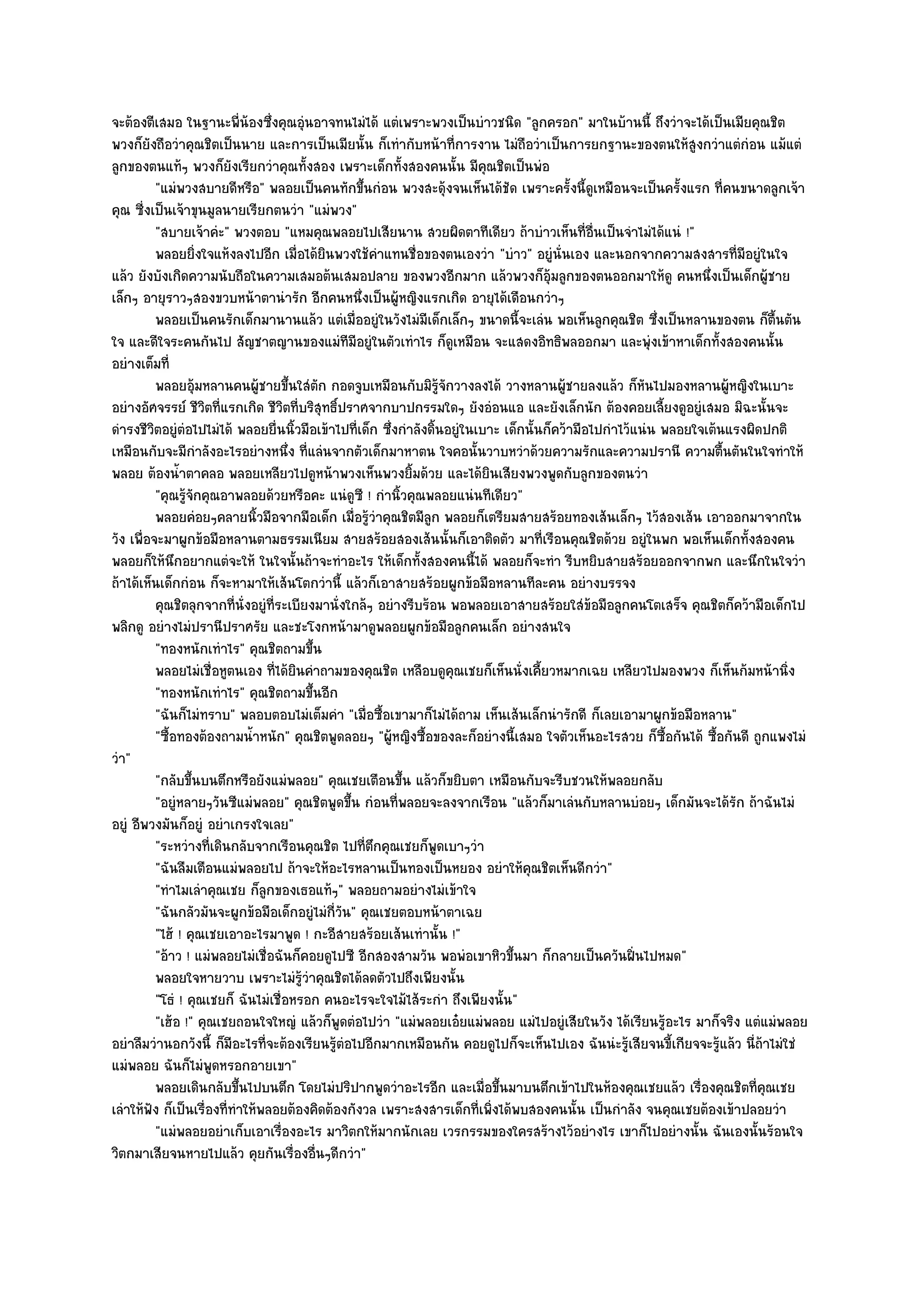 จะต๎องตีเสมอ ในฐานะพี่น๎องซึ่งคุณอุํนอาจทนไมํได๎ แตํเพราะพวงเป็นบําวชนิด "ลูกครอก" มาในบ๎านนี้ ถึงวําจะได๎เป็นเมียคุณชิต
พวงก็ยังถือวําคุณชิตเป็นนาย และการเป็นเมียนั้น ก็เทํากับหน๎าที่การงาน ไมํถือวําเป็นการยกฐานะของตนให๎สูงกวําแตํกํอน แม๎แตํ
ลูกของตนแท๎ๆ พวงก็ยังเรียกวําคุณทั้งสอง เพราะเด็กทั้งสองคนนั้น มีคุณชิตเป็นพํอ
          "แมํพวงสบายดีหรือ" พลอยเป็นคนทักขึ้นกํอน พวงสะดุ๎งจนเห็นได๎ชัด เพราะครั้งนี้ดูเหมือนจะเป็นครั้งแรก ที่คนขนาดลูกเจ๎า
คุณ ซี่งเป็นเจ๎าขุนมูลนายเรียกตนวํา "แมํพวง"
          "สบายเจ๎าคํะ" พวงตอบ "แหมคุณพลอยไปเสียนาน สวยผิดตาทีเดียว ถ๎าบําวเห็นที่อื่นเป็นจําไมํได๎แนํ !"
          พลอยยิงใจแห๎งลงไปอีก เมื่อได๎ยนพวงใช๎คาแทนชื่อของตนเองวํา "บําว" อยูํนั่นเอง และนอกจากความสงสารที่มอยูํในใจ
                     ่                       ิ         ํ                                                                   ี
แล๎ว ยังบังเกิดความนับถือในความเสมอต๎นเสมอปลาย ของพวงอีกมาก แล๎วพวงก็อุ๎มลูกของตนออกมาให๎ดู คนหนึ่งเป็นเด็กผู๎ชาย
เล็กๆ อายุราวๆสองขวบหน๎าตานํารัก อีกคนหนึ่งเป็นผู๎หญิงแรกเกิด อายุได๎เดือนกวําๆ
          พลอยเป็นคนรักเด็กมานานแล๎ว แตํเมื่ออยูํในวังไมํมีเด็กเล็กๆ ขนาดนี้จะเลํน พอเห็นลูกคุณชิต ซึงเป็นหลานของตน ก็ตนตัน
                                                                                                             ่                  ้ื
ใจ และดีใจระคนกันไป สัญชาตญานของแมํทีมีอยูํในตัวเทําไร ก็ดูเหมือน จะแสดงอิทธิพลออกมา และพุํงเข๎าหาเด็กทั้งสองคนนั้น
อยํางเต็มที่
          พลอยอุมหลานคนผู๎ชายขึนใสํตก กอดจูบเหมือนกับมิรจกวางลงได๎ วางหลานผู๎ชายลงแล๎ว ก็หนไปมองหลานผู๎หญิงในเบาะ
                   ๎                 ้ ั                            ๎ู ั                                   ั
อยํางอัศจรรย๑ ชีวิตที่แรกเกิด ชีวิตที่บริสุทธิ์ปราศจากบาปกรรมใดๆ ยังอํอนแอ และยังเล็กนัก ต๎องคอยเลี้ยงดูอยูํเสมอ มิฉะนั้นจะ
ดํารงชีวิตอยูํตํอไปไมํได๎ พลอยยื่นนิ้วมือเข๎าไปที่เด็ก ซึ่งกําลังดิ้นอยูํในเบาะ เด็กนั้นก็คว๎ามือไปกําไว๎แนํน พลอยใจเต๎นแรงผิดปกติ
เหมือนกับจะมีกําลังอะไรอยํางหนึ่ง ที่แลํนจากตัวเด็กมาหาตน ใจคอนั้นวาบหวําด๎วยความรักและความปรานี ความตื้นตันในใจทําให๎
พลอย ต๎องน้ําตาคลอ พลอยเหลียวไปดูหน๎าพวงเห็นพวงยิ้มด๎วย และได๎ยินเสียงพวงพูดกับลูกของตนวํา
          "คุณรู๎จักคุณอาพลอยด๎วยหรือคะ แนํดูซี ! กํานิ้วคุณพลอยแนํนทีเดียว"
          พลอยคํอยๆคลายนิวมือจากมือเด็ก เมือรูวาคุณชิตมีลูก พลอยก็เตรียมสายสร๎อยทองเส๎นเล็กๆ ไว๎สองเส๎น เอาออกมาจากใน
                                ้                 ่ ๎ํ
วัง เพื่อจะมาผูกข๎อมือหลานตามธรรมเนียม สายสร๎อยสองเส๎นนั้นก็เอาติดตัว มาที่เรือนคุณชิตด๎วย อยูํในพก พอเห็นเด็กทั้งสองคน
พลอยก็ให๎นึกอยากแตํจะให๎ ในใจนั้นถ๎าจะทําอะไร ให๎เด็กทั้งสองคนนี้ได๎ พลอยก็จะทํา รีบหยิบสายสร๎อยออกจากพก และนึกในใจวํา
ถ๎าได๎เห็นเด็กกํอน ก็จะหามาให๎เส๎นโตกวํานี้ แล๎วก็เอาสายสร๎อยผูกข๎อมือหลานทีละคน อยํางบรรจง
          คุณชิตลุกจากทีน่งอยูํทีระเบียงมานั่งใกล๎ๆ อยํางรีบร๎อน พอพลอยเอาสายสร๎อยใสํขอมือลูกคนโตเสร็จ คุณชิตก็คว๎ามือเด็กไป
                           ่ ั    ่                                                              ๎
พลิกดู อยํางไมํปรานีปราศรัย และชะโงกหน๎ามาดูพลอยผูกข๎อมือลูกคนเล็ก อยํางสนใจ
          "ทองหนักเทําไร" คุณชิตถามขึ้น
          พลอยไมํเชื่อหูตนเอง ที่ได๎ยนคําถามของคุณชิต เหลือบดูคุณเชยก็เห็นนั่งเคียวหมากเฉย เหลียวไปมองพวง ก็เห็นก๎มหน๎านิง
                                      ิ                                                 ้                                          ่
          "ทองหนักเทําไร" คุณชิตถามขึ้นอีก
          "ฉันก็ไมํทราบ" พลอบตอบไมํเต็มคํา "เมื่อซื้อเขามาก็ไมํได๎ถาม เห็นเส๎นเล็กนํารักดี ก็เลยเอามาผูกข๎อมือหลาน"
          "ซื้อทองต๎องถามน้ําหนัก" คุณชิตพูดลอยๆ "ผู๎หญิงซื้อของละก็อยํางนี้เสมอ ใจตัวเห็นอะไรสวย ก็ซื้อกันได๎ ซื้อกันดี ถูกแพงไมํ
วํา"
          "กลับขึ้นบนตึกหรือยังแมํพลอย" คุณเชยเตือนขึ้น แล๎วก็ขยิบตา เหมือนกับจะรีบชวนให๎พลอยกลับ
          "อยูํหลายๆวันซีแมํพลอย" คุณชิตพูดขึ้น กํอนที่พลอยจะลงจากเรือน "แล๎วก็มาเลํนกับหลานบํอยๆ เด็กมันจะได๎รัก ถ๎าฉันไมํ
อยูํ อีพวงมันก็อยูํ อยําเกรงใจเลย"
          "ระหวํางที่เดินกลับจากเรือนคุณชิต ไปที่ตึกคุณเชยก็พูดเบาๆวํา
          "ฉันลืมเตือนแมํพลอยไป ถ๎าจะให๎อะไรหลานเป็นทองเป็นหยอง อยําให๎คุณชิตเห็นดีกวํา"
          "ทําไมเลําคุณเชย ก็ลูกของเธอแท๎ๆ" พลอยถามอยํางไมํเข๎าใจ
          "ฉันกลัวมันจะผูกข๎อมือเด็กอยูํไมํกี่วัน" คุณเชยตอบหน๎าตาเฉย
          "ไฮ๎ ! คุณเชยเอาอะไรมาพูด ! กะอีสายสร๎อยเส๎นเทํานั้น !"
          "อ๎าว ! แมํพลอยไมํเชื่อฉันก็คอยดูไปซี อีกสองสามวัน พอพํอเขาหิวขึ้นมา ก็กลายเป็นควันฝิ่นไปหมด"
          พลอยใจหายวาบ เพราะไมํรวาคุณชิตได๎ลดตัวไปถึงเพียงนั้น
                                        ๎ู ํ
          "โธํ ! คุณเชยก็ ฉันไมํเชื่อหรอก คนอะไรจะใจไม๎ไส๎ระกํา ถึงเพียงนั้น"
          "เฮ๎อ !" คุณเชยถอนใจใหญํ แล๎วก็พูดตํอไปวํา "แมํพลอยเอ๐ยแมํพลอย แมํไปอยูํเสียในวัง ได๎เรียนรู๎อะไร มาก็จริง แตํแมํพลอย
อยําลืมวํานอกวังนี้ ก็มีอะไรที่จะต๎องเรียนรู๎ตํอไปอีกมากเหมือนกัน คอยดูไปก็จะเห็นไปเอง ฉันนํะรู๎เสียจนขี้เกียจจะรู๎แล๎ว นี่ถ๎าไมํใชํ
แมํพลอย ฉันก็ไมํพูดหรอกอายเขา"
          พลอยเดินกลับขึนไปบนตึก โดยไมํปริปากพูดวําอะไรอีก และเมือขึนมาบนตึกเข๎าไปในห๎องคุณเชยแล๎ว เรื่องคุณชิตที่คณเชย
                            ้                                                ่ ้                                              ุ
เลําให๎ฟัง ก็เป็นเรื่องที่ทําให๎พลอยต๎องคิดต๎องกังวล เพราะสงสารเด็กที่เพิ่งได๎พบสองคนนั้น เป็นกําลัง จนคุณเชยต๎องเข๎าปลอยวํา
          "แมํพลอยอยําเก็บเอาเรื่องอะไร มาวิตกให๎มากนักเลย เวรกรรมของใครสร๎างไว๎อยํางไร เขาก็ไปอยํางนั้น ฉันเองนั้นร๎อนใจ
วิตกมาเสียจนหายไปแล๎ว คุยกันเรื่องอื่นๆดีกวํา"
 