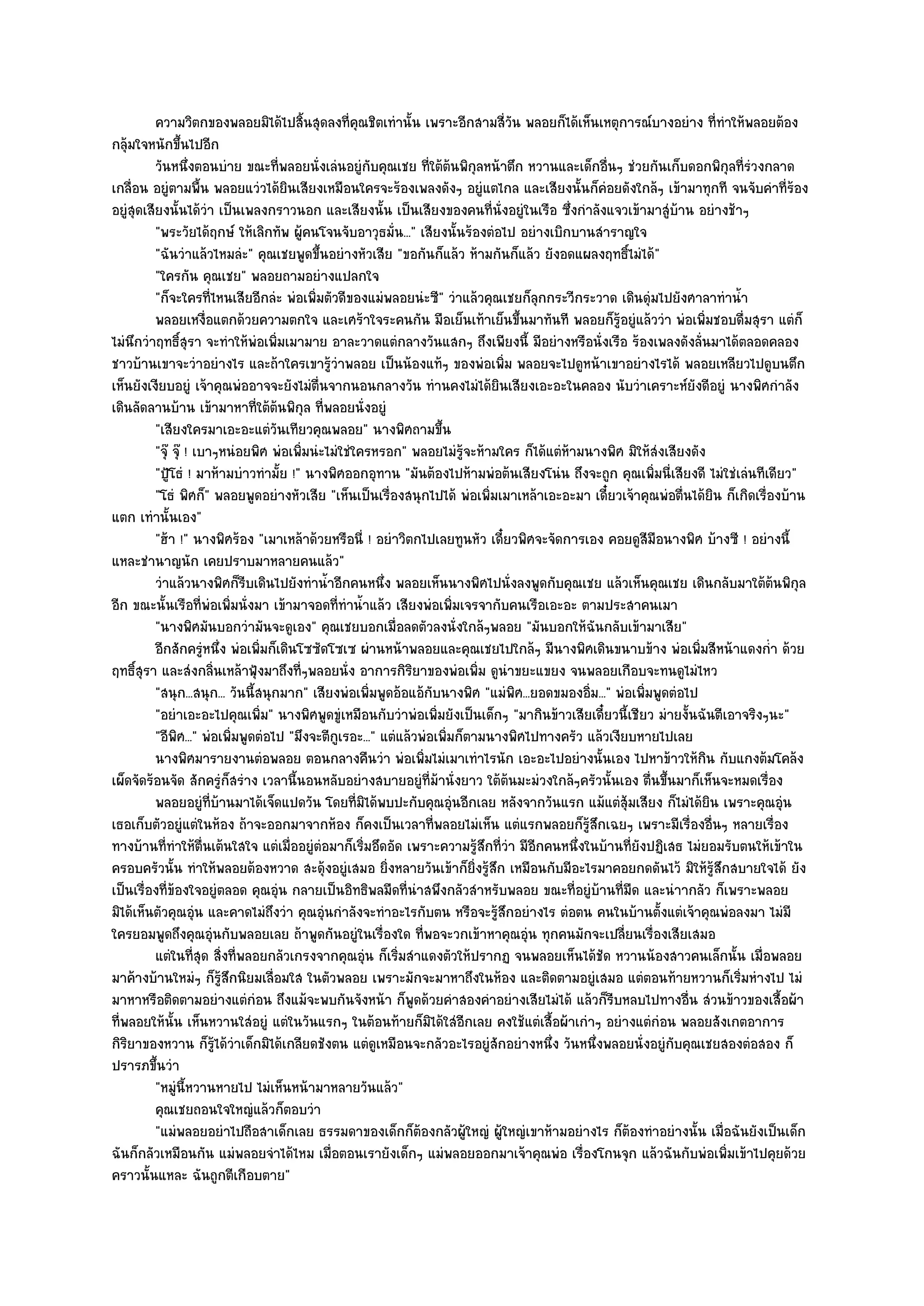 ความวิตกของพลอยมิได๎ไปสินสุดลงที่คณชิตเทํานั้น เพราะอีกสามสี่วน พลอยก็ได๎เห็นเหตุการณ๑บางอยําง ที่ทําให๎พลอยต๎อง
                                         ้            ุ                          ั
กลุ๎มใจหนักขึ้นไปอีก
          วันหนึงตอนบําย ขณะทีพลอยนั่งเลํนอยูํกับคุณเชย ทีใต๎ตนพิกุลหน๎าตึก หวานและเด็กอืนๆ ชํวยกันเก็บดอกพิกุลที่รวงกลาด
                    ่               ่                             ่ ๎                              ่                       ํ
เกลื่อน อยูํตามพื้น พลอยแวํวได๎ยินเสียงเหมือนใครจะร๎องเพลงดังๆ อยูํแตไกล และเสียงนั้นก็คํอยดังใกล๎ๆ เข๎ามาทุกที จนจับคําที่ร๎อง
อยูํสุดเสียงนั้นได๎วํา เป็นเพลงกราวนอก และเสียงนั้น เป็นเสียงของคนที่นั่งอยูํในเรือ ซึ่งกําลังแจวเข๎ามาสูํบ๎าน อยํางช๎าๆ
          "พระวัยได๎ฤกษ๑ ให๎เลิกทัพ ผู๎คนโจนจับอาวุธมั่น..." เสียงนั้นร๎องตํอไป อยํางเบิกบานสําราญใจ
          "ฉันวําแล๎วไหมลํะ" คุณเชยพูดขึ้นอยํางหัวเสีย "ขอกันก็แล๎ว ห๎ามกันก็แล๎ว ยังอดแผลงฤทธิ์ไมํได๎"
          "ใครกัน คุณเชย" พลอยถามอยํางแปลกใจ
          "ก็จะใครที่ไหนเสียอีกลํะ พํอเพิ่มตัวดีของแมํพลอยนํะซี" วําแล๎วคุณเชยก็ลุกกระวีกระวาด เดินดุํมไปยังศาลาทําน้ํา
          พลอยเหงือแตกด๎วยความตกใจ และเศร๎าใจระคนกัน มือเย็นเท๎าเย็นขึนมาทันที พลอยก็รอยูํแล๎ววํา พํอเพิมชอบดื่มสุรา แตํก็
                         ่                                                         ้                 ๎ู              ่
ไมํนึกวําฤทธิ์สุรา จะทําให๎พํอเพิ่มเมามาย อาละวาดแตํกลางวันแสกๆ ถึงเพียงนี้ มีอยํางหรือนั่งเรือ ร๎องเพลงดังลั่นมาได๎ตลอดคลอง
ชาวบ๎านเขาจะวําอยํางไร และถ๎าใครเขารู๎วําพลอย เป็นน๎องแท๎ๆ ของพํอเพิ่ม พลอยจะไปดูหน๎าเขาอยํางไรได๎ พลอยเหลียวไปดูบนตึก
เห็นยังเงียบอยูํ เจ๎าคุณพํออาจจะยังไมํตื่นจากนอนกลางวัน ทํานคงไมํได๎ยินเสียงเอะอะในคลอง นับวําเคราะห๑ยังดีอยูํ นางพิศกําลัง
เดินลัดลานบ๎าน เข๎ามาหาที่ใต๎ต๎นพิกุล ที่พลอยนั่งอยูํ
          "เสียงใครมาเอะอะแตํวันเทียวคุณพลอย" นางพิศถามขึ้น
          "จุ๏ จุ๏ ! เบาๆหนํอยพิศ พํอเพิ่มนํะไมํใชํใครหรอก" พลอยไมํรู๎จะห๎ามใคร ก็ได๎แตํห๎ามนางพิศ มิให๎สํงเสียงดัง
          "ปู้โธํ ! มาห๎ามบําวทํามั้ย !" นางพิศออกอุทาน "มันต๎องไปห๎ามพํอต๎นเสียงโนํน ถึงจะถูก คุณเพิ่มนี่เสียงดี ไมํใชํเลํนทีเดียว"
          "โธํ พิศก็" พลอยพูดอยํางหัวเสีย "เห็นเป็นเรื่องสนุกไปได๎ พํอเพิ่มเมาเหล๎าเอะอะมา เดี๋ยวเจ๎าคุณพํอตื่นได๎ยิน ก็เกิดเรื่องบ๎าน
แตก เทํานั้นเอง"
          "ฮ๎า !" นางพิศร๎อง "เมาเหล๎าด๎วยหรือนี่ ! อยําวิตกไปเลยทูนหัว เดี๋ยวพิศจะจัดการเอง คอยดูสีมือนางพิศ บ๎างซี ! อยํางนี้
แหละชํานาญนัก เคยปราบมาหลายคนแล๎ว"
          วําแล๎วนางพิศก็รบเดินไปยังทําน้าอีกคนหนึง พลอยเห็นนางพิศไปนั่งลงพูดกับคุณเชย แล๎วเห็นคุณเชย เดินกลับมาใต๎ตนพิกุล
                               ี              ํ           ่                                                                        ๎
อีก ขณะนั้นเรือที่พํอเพิ่มนั่งมา เข๎ามาจอดที่ทําน้ําแล๎ว เสียงพํอเพิ่มเจรจากับคนเรือเอะอะ ตามประสาคนเมา
          "นางพิศมันบอกวํามันจะดูเอง" คุณเชยบอกเมื่อลดตัวลงนั่งใกล๎ๆพลอย "มันบอกให๎ฉันกลับเข๎ามาเสีย"
          อีกสักครูหนึง พํอเพิมก็เดินโซซัดโซเซ ผํานหน๎าพลอยและคุณเชยไปใกล๎ๆ มีนางพิศเดินขนาบข๎าง พํอเพิมสีหน๎าแดงก่า ด๎วย
                        ํ ่      ่                                                                                 ่             ํ
ฤทธิ์สุรา และสํงกลิ่นเหล๎าฟุ้งมาถึงที่ๆพลอยนั่ง อาการกิริยาของพํอเพิ่ม ดูนําขยะแขยง จนพลอยเกือบจะทนดูไมํไหว
          "สนุก...สนุก... วันนี้สนุกมาก" เสียงพํอเพิ่มพูดอ๎อแอ๎กบนางพิศ "แมํพิศ...ยอดขมองอิ่ม..." พํอเพิ่มพูดตํอไป
                                                                   ั
          "อยําเอะอะไปคุณเพิ่ม" นางพิศพูดขูํเหมือนกับวําพํอเพิ่มยังเป็นเด็กๆ "มากินข๎าวเสียเดี๋ยวนี้เชียว มํายงั้นฉันตีเอาจริงๆนะ"
          "อีพิศ..." พํอเพิ่มพูดตํอไป "มึงจะตีกเรอะ..." แตํแล๎วพํอเพิ่มก็ตามนางพิศไปทางครัว แล๎วเงียบหายไปเลย
                                                ู
          นางพิศมารายงานตํอพลอย ตอนกลางคืนวํา พํอเพิมไมํเมาเทําไรนัก เอะอะไปอยํางนั้นเอง ไปหาข๎าวให๎กิน กับแกงต๎มโคล๎ง
                                                                ่
เผ็ดจัดร๎อนจัด สักครูํก็สรําง เวลานี้นอนหลับอยํางสบายอยูํที่ม๎านั่งยาว ใต๎ต๎นมะมํวงใกล๎ๆครัวนั้นเอง ตื่นขึ้นมาก็เห็นจะหมดเรื่อง
          พลอยอยูํทีบานมาได๎เจ็ดแปดวัน โดยทีมิได๎พบปะกับคุณอุนอีกเลย หลังจากวันแรก แม๎แตํส๎มเสียง ก็ไมํได๎ยน เพราะคุณอุน
                           ่ ๎                      ่                  ํ                                ุ              ิ             ํ
เธอเก็บตัวอยูํแตํในห๎อง ถ๎าจะออกมาจากห๎อง ก็คงเป็นเวลาที่พลอยไมํเห็น แตํแรกพลอยก็รู๎สึกเฉยๆ เพราะมีเรื่องอื่นๆ หลายเรื่อง
ทางบ๎านที่ทําให๎ตื่นเต๎นใสใจ แตํเมื่ออยูํตํอมาก็เริ่มอึดอัด เพราะความรู๎สึกที่วํา มีอีกคนหนึ่งในบ๎านที่ยังปฏิเสธ ไมํยอมรับตนให๎เข๎าใน
ครอบครัวนั้น ทําให๎พลอยต๎องหวาด สะดุ๎งอยูํเสมอ ยิ่งหลายวันเข๎าก็ยิ่งรู๎สึก เหมือนกับมีอะไรมาคอยกดดันไว๎ มิให๎รู๎สึกสบายใจได๎ ยัง
เป็นเรื่องที่ข๎องใจอยูํตลอด คุณอุํน กลายเป็นอิทธิพลมืดที่นําสพึงกลัวสําหรับพลอย ขณะที่อยูํบ๎านที่มืด และนําากลัว ก็เพราะพลอย
มิได๎เห็นตัวคุณอุํน และคาดไมํถึงวํา คุณอุํนกําลังจะทําอะไรกับตน หรือจะรู๎สึกอยํางไร ตํอตน คนในบ๎านตั้งแตํเจ๎าคุณพํอลงมา ไมํมี
ใครยอมพูดถึงคุณอุํนกับพลอยเลย ถ๎าพูดกันอยูํในเรื่องใด ที่พอจะวกเข๎าหาคุณอุํน ทุกคนมักจะเปลี่ยนเรื่องเสียเสมอ
          แตํในทีสด สิงที่พลอยกลัวเกรงจากคุณอุน ก็เริมสําแดงตัวให๎ปรากฏ จนพลอยเห็นได๎ชด หวานน๎องสาวคนเล็กนั้น เมื่อพลอย
                      ุ่ ่                              ํ   ่                                    ั
มาค๎างบ๎านใหมํๆ ก็รู๎สึกนิยมเลื่อมใส ในตัวพลอย เพราะมักจะมาหาถึงในห๎อง และติดตามอยูํเสมอ แตํตอนท๎ายหวานก็เริ่มหํางไป ไมํ
มาหาหรือติดตามอยํางแตํกํอน ถึงแม๎จะพบกันจังหน๎า ก็พูดด๎วยคําสองคําอยํางเสียไมํได๎ แล๎วก็รีบหลบไปทางอื่น สํวนข๎าวของเสื้อผ๎า
ที่พลอยให๎นั้น เห็นหวานใสํอยูํ แตํในวันแรกๆ ในต๎อนท๎ายก็มิได๎ใสํอีกเลย คงใช๎แตํเสื้อผ๎าเกําๆ อยํางแตํกํอน พลอยสังเกตอาการ
กิริยาของหวาน ก็รู๎ได๎วําเด็กมิได๎เกลียดชังตน แตํดูเหมือนจะกลัวอะไรอยูํสักอยํางหนึ่ง วันหนึ่งพลอยนั่งอยูํกบคุณเชยสองตํอสอง ก็
                                                                                                               ั
ปรารภขึ้นวํา
          "หมูํนี้หวานหายไป ไมํเห็นหน๎ามาหลายวันแล๎ว"
          คุณเชยถอนใจใหญํแล๎วก็ตอบวํา
          "แมํพลอยอยําไปถือสาเด็กเลย ธรรมดาของเด็กก็ต๎องกลัวผู๎ใหญํ ผู๎ใหญํเขาห๎ามอยํางไร ก็ต๎องทําอยํางนั้น เมื่อฉันยังเป็นเด็ก
ฉันก็กลัวเหมือนกัน แมํพลอยจําได๎ไหม เมื่อตอนเรายังเด็กๆ แมํพลอยออกมาเจ๎าคุณพํอ เรื่องโกนจุก แล๎วฉันกับพํอเพิ่มเข๎าไปคุยด๎วย
คราวนั้นแหละ ฉันถูกตีเกือบตาย"
 