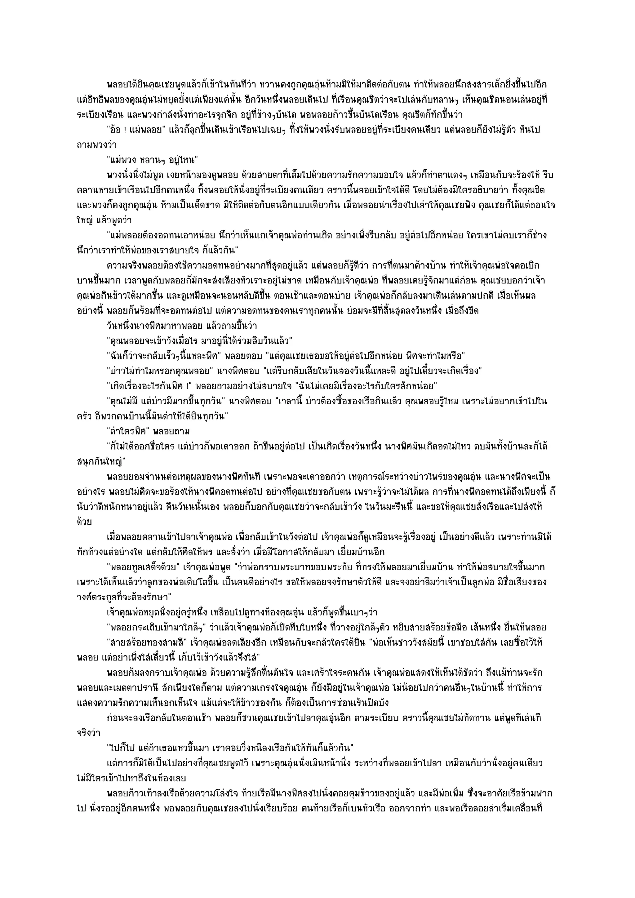 พลอยได๎ยนคุณเชยพูดแล๎วก็เข๎าในทันทีวา หวานคงถูกคุณอุํนห๎ามมิให๎มาติดตํอกับตน ทําให๎พลอยนึกสงสารเด็กยิงขึนไปอีก
                    ิ                               ํ                                                                    ่ ้
แตํอิทธิพลของคุณอุํนไมํหยุดยั้งแตํเพียงแคํนั้น อีกวันหนึ่งพลอยเดินไป ที่เรือนคุณชิตวําจะไปเลํนกับหลานๆ เห็นคุณชิตนอนเลํนอยูํที่
ระเบียงเรือน และพวงกําลังนั่งทําอะไรจุกจิก อยูํที่ข๎างๆบันได พอพลอยก๎าวขึ้นบันไดเรือน คุณชิตก็ทกขึ้นวํา
                                                                                                    ั
         "อ๎อ ! แมํพลอย" แล๎วก็ลกขึ้นเดินเข๎าเรือนไปเฉยๆ ทิ้งให๎พวงนั่งรับพลอยอยูํที่ระเบียงคนเดียว แตํพลอยก็ยังไมํรู๎ตัว หันไป
                                   ุ
ถามพวงวํา
         "แมํพวง หลานๆ อยูํไหน"
         พวงนั่งนิงไมํพด เงยหน๎ามองดูพลอย ด๎วยสายตาทีเต็มไปด๎วยความรักความขอบใจ แล๎วก็ทําตาแดงๆ เหมือนกับจะร๎องไห๎ รีบ
                   ่ ู                                      ่
คลานหายเข๎าเรือนไปอีกคนหนึ่ง ทิ้งพลอยให๎นั่งอยูํที่ระเบียงคนเดียว คราวนี้พลอยเข๎าใจได๎ดี โดยไมํต๎องมีใครอธิบายวํา ทั้งคุณชิต
และพวงก็คงถูกคุณอุํน ห๎ามเป็นเด็ดขาด มิให๎ติดตํอกับตนอีกแบบเดียวกัน เมื่อพลอยนําเรื่องไปเลําให๎คุณเชยฟัง คุณเชยก็ได๎แตํถอนใจ
ใหญํ แล๎วพูดวํา
         "แมํพลอยต๎องอดทนเอาหนํอย นึกวําเห็นแกเจ๎าคุณพํอทํานเถิด อยํางเพิ่งรีบกลับ อยูํตํอไปอีกหนํอย ใครเขาไมํคบเราก็ชําง
นึกวําเราทําให๎พํอของเราสบายใจ ก็แล๎วกัน"
         ความจริงพลอยต๎องใช๎ความอดทนอยํางมากทีสดอยูํแล๎ว แตํพลอยก็รดวา การที่ตนมาค๎างบ๎าน ทําให๎เจ๎าคุณพํอใจคอเบิก
                                                         ุ่                    ๎ู ี ํ
บานขึ้นมาก เวลาพูดกับพลอยก็มกจะสํงเสียงหัวเราะอยูํไมํขาด เหมือนกับเจ๎าคุณพํอ ที่พลอยเคยรู๎จักมาแตํกํอน คุณเชยบอกวําเจ๎า
                                     ั
คุณพํอกินข๎าวได๎มากขึ้น และดูเหมือนจะนอนหลับดีขึ้น ตอนเช๎าและตอนบําย เจ๎าคุณพํอก็กลับลงมาเดินเลํนตามปกติ เมื่อเห็นผล
อยํางนี้ พลอยก็พร๎อมที่จะอดทนตํอไป แตํความอดทนของคนเราทุกคนนั้น ยํอมจะมีท่สิ้นสุดลงวันหนึ่ง เมื่อถึงขีด
                                                                                        ี
         วันหนึงนางพิศมาหาพลอย แล๎วถามขึนวํา
                ่                                ้
         "คุณพลอยจะเข๎าวังเมื่อไร มาอยูํนี่ได๎รํวมสิบวันแล๎ว"
         "ฉันก็วําจะกลับเร็วๆนี้แหละพิศ" พลอยตอบ "แตํคุณเชยเธอขอให๎อยูํตํอไปอีกหนํอย พิศจะทําไมหรือ"
         "บําวไมํทําไมหรอกคุณพลอย" นางพิศตอบ "แตํรีบกลับเสียในวันสองวันนี้แหละดี อยูํไปเดี๋ยวจะเกิดเรื่อง"
         "เกิดเรื่องอะไรกันพิศ !" พลอยถามอยํางไมํสบายใจ "ฉันไมํเคยมีเรื่องอะไรกับใครสักหนํอย"
         "คุณไมํมี แตํบําวมีมากขึ้นทุกวัน" นางพิศตอบ "เวลานี้ บําวต๎องซื้อของเรือกินแล๎ว คุณพลอยรู๎ไหม เพราะไมํอยากเข๎าไปใน
ครัว อีพวกคนบ๎านนี้มนดําให๎ได๎ยินทุกวัน"
                        ั
         "ดําใครพิศ" พลอยถาม
         "ก็ไมํได๎ออกชื่อใคร แตํบําวก็พอเดาออก ถ๎าขืนอยูํตํอไป เป็นเกิดเรื่องวันหนึ่ง นางพิศมันเกิดอดไมํไหว ตบมันทั้งบ๎านละก็ได๎
สนุกกันใหญํ"
         พลอยยอมจํานนตํอเหตุผลของนางพิศทันที เพราะพอจะเดาออกวํา เหตุการณ๑ระหวํางบําวไพรํของคุณอุน และนางพิศจะเป็น
                                                                                                             ํ
อยํางไร พลอยไมํคิดจะขอร๎องให๎นางพิศอดทนตํอไป อยํางที่คุณเชยขอกับตน เพราะรู๎วําจะไมํได๎ผล การที่นางพิศอดทนได๎ถึงเพียงนี้ ก็
นับวําดีหนักหนาอยูํแล๎ว คืนวันนนั้นเอง พลอยก็บอกกับคุณเชยวําจะกลับเข๎าวัง ในวันมะรืนนี้ และขอให๎คุณเชยสั่งเรือและไปสํงให๎
ด๎วย
         เมื่อพลอยคลานเข๎าไปลาเจ๎าคุณพํอ เพื่อกลับเข๎าในวังตํอไป เจ๎าคุณพํอก็ดเหมือนจะรูเรื่องอยูํ เป็นอยํางดีแล๎ว เพราะทํานมิได๎
                                                                                      ู    ๎
ทักท๎วงแตํอยํางใด แตํกลับให๎ศีลให๎พร และสั่งวํา เมื่อมีโอกาสให๎กลับมา เยี่ยมบ๎านอีก
         "พลอยทูลเสด็จด๎วย" เจ๎าคุณพํอพูด "วําพํอกราบพระบาทขอบพระทัย ที่ทรงให๎พลอยมาเยี่ยมบ๎าน ทําให๎พํอสบายใจขึ้นมาก
เพราะได๎เห็นแล๎ววําลูกของพํอเติบโตขึ้น เป็นคนดีอยํางไร ขอให๎พลอยจงรักษาตัวให๎ดี และจงอยําลืมวําเจ๎าเป็นลูกพํอ มีชื่อเสียงของ
วงศ๑ตระกูลที่จะต๎องรักษา"
         เจ๎าคุณพํอหยุดนิงอยูํครูหนึง เหลือบไปดูทางห๎องคุณอุน แล๎วก็พดขึนเบาๆวํา
                          ่       ํ ่                           ํ        ู ้
         "พลอยกระเถิบเข๎ามาใกล๎ๆ" วําแล๎วเจ๎าคุณพํอก็เปิดหีบใบหนึ่ง ที่วางอยูํใกล๎ๆตัว หยิบสายสร๎อยข๎อมือ เส๎นหนึ่ง ยื่นให๎พลอย
         "สายสร๎อยทองสามสี" เจ๎าคุณพํอลดเสียงอีก เหมือนกับจะกลัวใครได๎ยิน "พํอเห็นชาววังสมัยนี้ เขาชอบใสํกน เลยซื้อไว๎ให๎
                                                                                                                 ั
พลอย แตํอยําเพิ่งใสํเดี๋ยวนี้ เก็บไว๎เข๎าวังแล๎วจึงใสํ"
         พลอยก๎มลงกราบเจ๎าคุณพํอ ด๎วยความรูสกตืนตันใจ และเศร๎าใจระคนกัน เจ๎าคุณพํอแสดงให๎เห็นได๎ชดวํา ถึงแม๎ทํานจะรัก
                                                    ๎ึ ้                                                   ั
พลอยและเมตตาปรานี สักเพียงใดก็ตาม แตํความเกรงใจคุณอุํน ก็ยังมีอยูํในเจ๎าคุณพํอ ไมํน๎อยไปกวําคนอื่นๆในบ๎านนี้ ทําให๎การ
แสดงความรักความเห็นอกเห็นใจ แม๎แตํจะให๎ข๎าวของกัน ก็ต๎องเป็นการซํอนเร๎นปิดบัง
         กํอนจะลงเรือกลับในตอนเช๎า พลอยก็ชวนคุณเชยเข๎าไปลาคุณอุนอีก ตามระเบียบ คราวนี้คณเชยไมํทัดทาน แตํพดทีเลํนที
                                                                       ํ                          ุ                    ู
จริงวํา
         "ไปก็ไป แตํถ๎าเธอแหวขึ้นมา เราคอยวิ่งหนีลงเรือกันให๎ทันก็แล๎วกัน"
         แตํการก็มิได๎เป็นไปอยํางที่คณเชยพูดไว๎ เพราะคุณอุนนั่งเมินหน๎านิง ระหวํางที่พลอยเข๎าไปลา เหมือนกับวํานั่งอยูํคนเดียว
                                       ุ                      ํ              ่
ไมํมีใครเข๎าไปหาถึงในห๎องเลย
         พลอยก๎าวเท๎าลงเรือด๎วยความโลํงใจ ท๎ายเรือมีนางพิศลงไปนั่งคอยคุมข๎าวของอยูํแล๎ว และมีพอเพิม ซึงจะอาศัยเรือข๎ามฟาก
                                                                                                      ํ ่ ่
ไป นั่งรออยูํอีกคนหนึ่ง พอพลอยกับคุณเชยลงไปนั่งเรียบร๎อย คนท๎ายเรือก็เบนหัวเรือ ออกจากทํา และพอเรือลอยลําเริ่มเคลื่อนที่
 