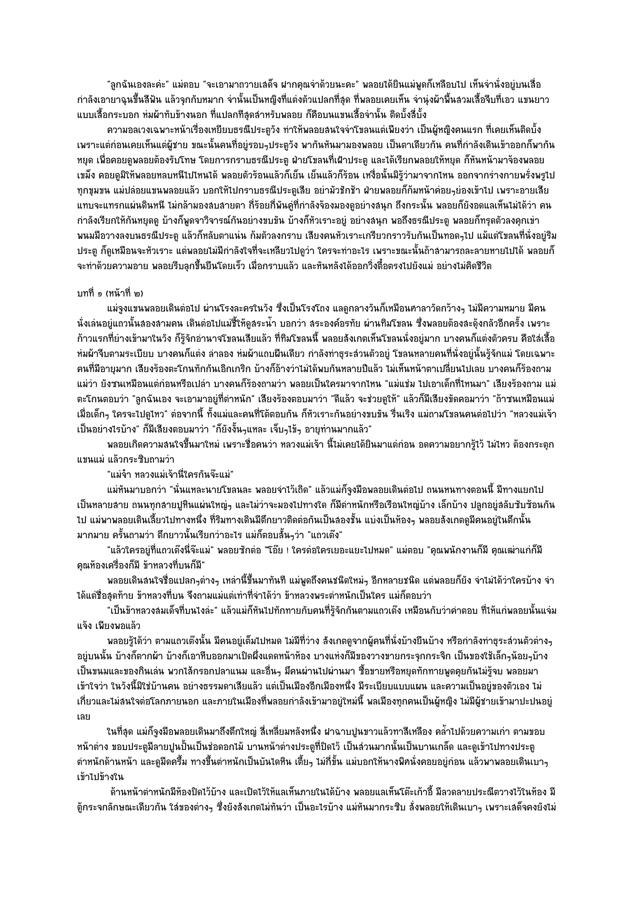 "ลูกฉันเองละคํะ" แมํตอบ "จะเอามาถวายเสด็จ ฝากคุณจําด๎วยนะคะ" พลอยได๎ยินแมํพูดก็เหลือบไป เห็นจํานั่งอยูํบนเสื่อ
กําลังเอายาฉุนขึ้นสีฟัน แล๎วจุกกับหมาก จํานั้นเป็นหญิงที่แตํงตัวแปลกที่สุด ที่พลอยเคยเห็น จํานุํงผ๎าพื้นสวมเสื้อจีบที่เอว แขนยาว
แบบเสื้อกระบอก หํมผ๎าทับข๎างนอก ที่แปลกทีสุดสําหรับพลอย ก็คือบนแขนเสื้อจํานั้น ติดบั้งสี่บั้ง
         ความอลเวงเฉพาะหน๎าเรืองเหยียบธรณีประตูวง ทําให๎พลอยสนใจจําโขลนแตํเพียงวํา เป็นผู๎หญิงคนแรก ที่เคยเห็นติดบั้ง
                                  ่                  ั
เพราะแตํกํอนเคยเห็นแตํผู๎ชาย ขณะนั้นคนที่อยูํรอบๆประตูวัง พากันหันมามองพลอย เป็นตาเดียวกัน คนที่กําลังเดินเข๎าออกก็พากัน
หยุด เพื่อคอยดูพลอยต๎องรับโทษ โดยการกราบธรณีประตู ฝ่ายโขลนที่เฝ้าประตู และได๎เรียกพลอยให๎หยุด ก็หันหน๎ามาจ๎องพลอย
เขม็ง คอยดูมิให๎พลอยหลบหนีไปไหนได๎ พลอยตัวร๎อนแล๎วก็เย็น เย็นแล๎วก็ร๎อน เหงื่อนั้นมิร๎วํามาจากไหน ออกจากรํางกายพรั่งพรูไป
                                                                                       ู
ทุกขุมขน แมํปลํอยแขนพลอยแล๎ว บอกให๎ไปกราบธรณีประตูเสีย อยํามัวชักช๎า ฝ่ายพลอยก็ก๎มหน๎าคํอยๆยํองเข๎าไป เพราะอายเสีย
แทบจะแทรกแผํนดินหนี ไมํกล๎ามองสบสายตา กี่ร๎อยกี่พนคูํที่กําลังจ๎องมองดูอยํางสนุก ถึงกระนั้น พลอยก็ยังอดแลเห็นไมํได๎วํา คน
                                                       ั
กําลังเรียกให๎กันหยุดดู บ๎างก็พูดจาวิจารณ๑กันอยํางขบขัน บ๎างก็หัวเราะอยูํ อยํางสนุก พอถึงธรณีประตู พลอยก็ทรุดตัวลงคุกเขํา
พนมมือวางลงบนธรณีประตู แล๎วก็หลับตาแนํน ก๎มตัวลงกราบ เสียงคนหัวเราะเกรียวกราวรับกันเป็นทอดๆไป แม๎แตํโขลนที่นั่งอยูํริม
ประตู ก็ดูเหมือนจะหัวเราะ แตํพลอยไมํมีกําลังใจที่จะเหลียวไปดูวํา ใครจะทําอะไร เพราะขณะนั้นถ๎าสามารถละลายหายไปได๎ พลอยก็
จะทําด๎วยความอาย พลอยรีบลุกขึ้นยืนโดยเร็ว เมื่อกราบแล๎ว และหันหลังได๎ออกวิ่งตื๋อตรงไปยังแมํ อยํางไมํคิดชีวิต
บทที่ ๑ (หน๎าที่ ๒)
          แมํจงแขนพลอยเดินตํอไป ผํานโรงละครในวัง ซึงเป็นโรงโถง แลดูกลางวันก็เหมือนศาลาวัดกว๎างๆ ไมํมีความหมาย มีคน
               ู                                             ่
นั่งเลํนอยูํแถวนั้นสองสามคน เดินตํอไปแมํชี้ให๎ดูสระน้ํา บอกวํา สระองค๑อรทัย ผํานทิมโขลน ซึ่งพลอยต๎องสะดุ๎งกลัวอีกครั้ง เพราะ
ก๎าวแรกที่ยํางเข๎ามาในวัง ก็รู๎จักอํานาจโขลนเสียแล๎ว ที่ทิมโขลนนี้ พลอยสังเกตเห็นโขลนนั่งอยูํมาก บางคนก็แตํงตัวครบ คือใสํเสื้อ
หํมผ๎าจีบตามระเบียบ บางคนก็แตํง ลําลอง หํมผ๎าแถบผืนเดียว กําลังทําธุระสํวนตัวอยูํ โขลนหลายคนที่นั่งอยูํนั้นรู๎จักแมํ โดยเฉพาะ
คนที่มอายุมาก เสียงร๎องตะโกนทักกันเอิกเกริก บ๎างก็อ๎างวําไมํได๎พบกันหลายปีแล๎ว ไมํเห็นหน๎าตาเปลี่ยนไปเลย บางคนก็ร๎องถาม
        ี
แมํวํา ยังซนเหมือนแตํกํอนหรือเปลํา บางคนก็ร๎องถามวํา พลอยเป็นใครมาจากไหน "แมํแชํม ไปเอาเด็กที่ไหนมา" เสียงร๎องถาม แมํ
ตะโกนตอบวํา "ลูกฉันเอง จะเอามาอยูํที่ตําหนัก" เสียงร๎องตอบมาวํา "ดีแล๎ว จะชํวยดูให๎" แล๎วก็มีเสียงขัดคอมาวํา "ถ๎าซนเหมือนแมํ
เมื่อเด็กๆ ใครจะไปดูไหว" ตํอจากนี้ ทั้งแมํและคนที่โต๎ตอบกัน ก็หัวเราะกันอยํางขบขัน รื่นเริง แมํถามโขลนคนตํอไปวํา "หลวงแมํเจ๎า
เป็นอยํางไรบ๎าง" ก็มเสียงตอบมาวํา "ก็ยังงั้นๆแหละ เจ็บๆไข๎ๆ อายุทํานมากแล๎ว"
                        ี
          พลอยเกิดความสนใจขึนมาใหมํ เพราะชื่อคนวํา หลวงแมํเจ๎า นี้ไมํเคยได๎ยนมาแตํกํอน อดความอยากรูไว๎ ไมํไหว ต๎องกระตุก
                                 ้                                               ิ                         ๎
แขนแมํ แล๎วกระซิบถามวํา
          "แมํจ๐า หลวงแมํเจ๎านี่ใครกันจ๏ะแมํ"
          แมํหนมาบอกวํา "นั่นแหละนายโขลนละ พลอยจําไว๎เถิด" แล๎วแมํก็จูงมือพลอยเดินตํอไป ถนนหนทางตอนนี้ มีทางแยกไป
                 ั
เป็นหลายสาย ถนนทุกสายปูหินแผํนใหญํๆ และไมํวําจะมองไปทางใด ก็มตําหนักหรือเรือนใหญํบ๎าง เล็กบ๎าง ปลูกอยูํสลับซับซ๎อนกัน
                                                                            ี
ไป แมํพาพลอยเดินเลี้ยวไปทางหนึ่ง ที่ริมทางเดินมีตึกยาวติดตํอกันเป็นสองชั้น แบํงเป็นห๎องๆ พลอยสังเกตดูมีคนอยูํในตึกนั้น
มากมาย ครั้นถามวํา ตึกยาวนั้นเรียกวําอะไร แมํก็ตอบสั้นๆวํา "แถวเต๏ง"
          "แล๎วใครอยูํที่แถวเต๏งนี่จ๏ะแมํ" พลอยซักตํอ "โอ๏ย ! ใครตํอใครเยอะแยะไปหมด" แมํตอบ "คุณพนักงานก็มี คุณเฒําแกํก็มี
คุณห๎องเครื่องก็มี ข๎าหลวงที่บนก็มี"
          พลอยเดินสนใจชื่อแปลกๆตํางๆ เหลํานี้ขนมาทันที แมํพดถึงคนชนิดใหมํๆ อีกหลายชนิด แตํพลอยก็ยง จําไมํได๎วาใครบ๎าง จํา
                                                  ้ึ             ู                                       ั          ํ
ได๎แตํชื่อสุดท๎าย ข๎าหลวงที่บน จึงถามแมํแตํเทําที่จําได๎วํา ข๎าหลวงพระตําหนักเป็นใคร แมํก็ตอบวํา
          "เป็นข๎าหลวงสมเด็จที่บนไงลํะ" แล๎วแมํก็หันไปทักทายกับคนที่รู๎จักกันตามแถวเต๏ง เหมือนกับวําคําตอบ ที่ไห๎แกํพลอยนั้นแจํม
แจ๎ง เพียงพอแล๎ว
          พลอยรูได๎วา ตามแถวเต๏งนั้น มีคนอยูํเต็มไปหมด ไมํมีทีวาง สังเกตดูจากผู๎คนทีน่งบ๎างยืนบ๎าง หรือกําลังทําธุระสํวนตัวตํางๆ
                   ๎ ํ                                           ่ํ                  ่ ั
อยูํบนนั้น บ๎างก็ตากผ๎า บ๎างก็เอาหีบออกมาเปิดผึ่งแดดหน๎าห๎อง บางแหํงก็มีของวางขายกระจุกกระจิก เป็นของใช๎เล็กๆน๎อยๆบ๎าง
เป็นขนมและของกินเลํน พวกไส๎กรอกปลาแนม และอื่นๆ มึคนผํานไปผํานมา ซื้อขายหรือหยุดทักทายพูดคุยกันไมํรู๎จบ พลอยมา
เข๎าใจวํา ในวังนี้มิใชํบ๎านคน อยํางธรรมดาเสียแล๎ว แตํเป็นเมืองอีกเมืองหนึ่ง มีระเบียบแบบแผน และความเป็นอยูํของตัวเอง ไมํ
เกี่ยวและไมํสนใจตํอโลกภายนอก และภายในเมืองที่พลอยกําลังเข๎ามาอยูํใหมํนี้ พลเมืองทุกคนเป็นผู๎หญิง ไมํมีผู๎ชายเข๎ามาปะปนอยูํ
เลย
          ในทีสด แมํก็จงมือพลอยเดินมาถึงตึกใหญํ สี่เหลียมหลังหนึง ฝาฉาบปูนขาวแล๎วทาสีเหลือง คล้าไปด๎วยความเกํา ตามขอบ
               ุ่         ู                                ่        ่                              ํ
หน๎าตําง ขอบประตูมีลายปูนปั้นเป็นชํอดอกไม๎ บานหน๎าตํางประตูที่ปิดไว๎ เป็นสํวนมากนั้นเป็นบานเกล็ด และดูเข๎าไปทางประตู
ตําหนักด๎านหน๎า และดูมืดครึ้ม ทางขึ้นตําหนักเป็นบันไดหิน เตี้ยๆ ไมํกี่ขั้น แมํบอกให๎นางพิศนั่งคอยอยูํกํอน แล๎วพาพลอยเดินเบาๆ
เข๎าไปข๎างใน
           ด๎านหน๎าตําหนักมีหองปิดไว๎บาง และเปิดไว๎ให๎แลเห็นภายในได๎บาง พลอยแลเห็นโต๏ะเก๎าอี้ มีลวดลายประณีตวางไว๎ในห๎อง มี
                               ๎           ๎                              ๎
ตู๎กระจกลักษณะเดียวกัน ใสํของตํางๆ ซึ่งยังสังเกตไมํทนวํา เป็นอะไรบ๎าง แมํหันมากระซิบ สั่งพลอยให๎เดินเบาๆ เพราะเสด็จคงยังไมํ
                                                         ั
 