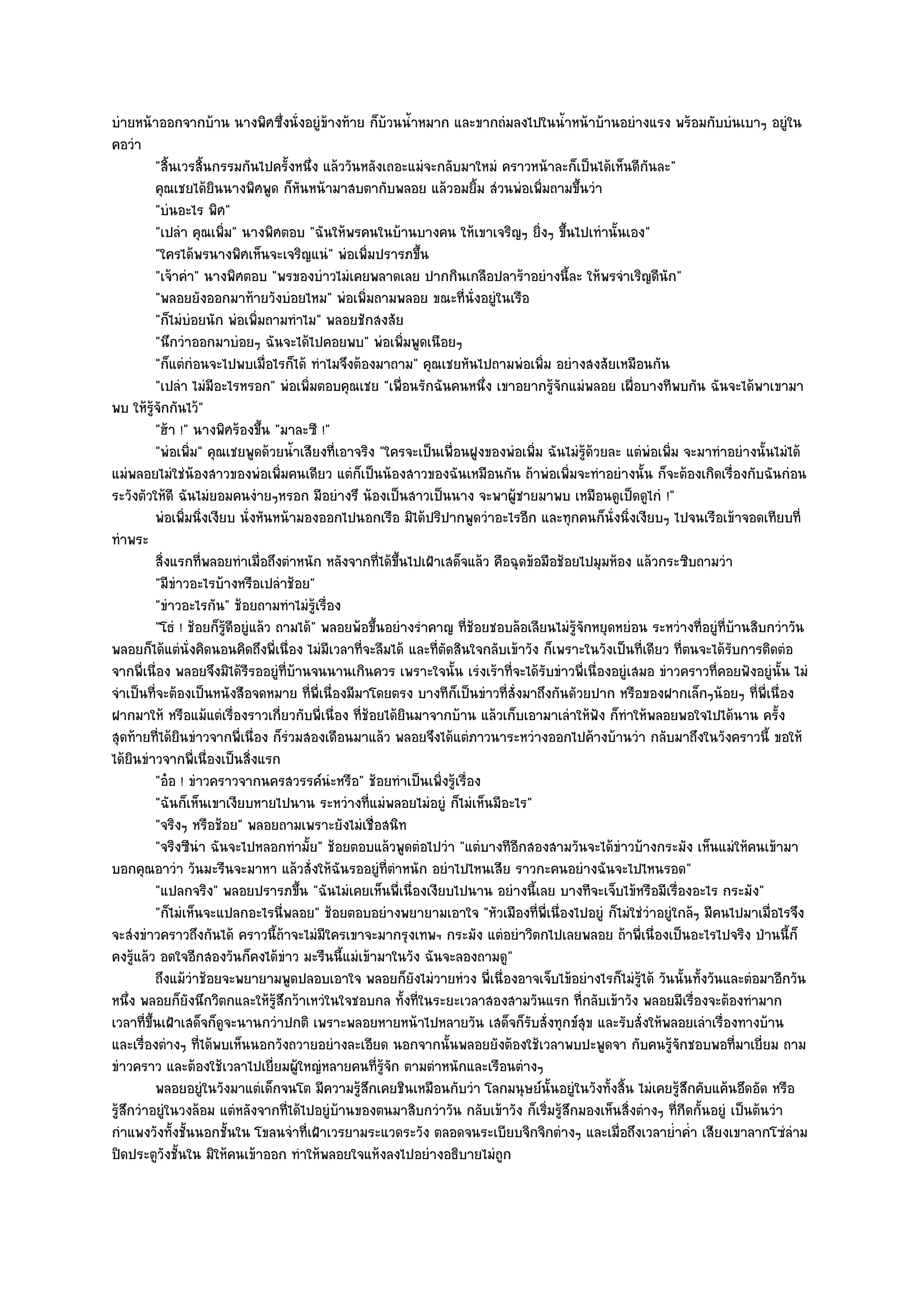 บํายหน๎าออกจากบ๎าน นางพิศซึ่งนั่งอยูํข๎างท๎าย ก็บ๎วนน้ําหมาก และขากถํมลงไปในน้ําหน๎าบ๎านอยํางแรง พร๎อมกับบํนเบาๆ อยูํใน
คอวํา
          "สิ้นเวรสิ้นกรรมกันไปครั้งหนึ่ง แล๎ววันหลังเถอะแมํจะกลับมาใหมํ คราวหน๎าละก็เป็นได๎เห็นดีกนละ"   ั
          คุณเชยได๎ยนนางพิศพูด ก็หนหน๎ามาสบตากับพลอย แล๎วอมยิม สํวนพํอเพิมถามขึนวํา
                      ิ                 ั                                ้           ่      ้
          "บํนอะไร พิศ"
          "เปลํา คุณเพิ่ม" นางพิศตอบ "ฉันให๎พรคนในบ๎านบางคน ให๎เขาเจริญๆ ยิ่งๆ ขึ้นไปเทํานั้นเอง"
          "ใครได๎พรนางพิศเห็นจะเจริญแนํ" พํอเพิ่มปรารภขึ้น
          "เจ๎าคํา" นางพิศตอบ "พรของบําวไมํเคยพลาดเลย ปากกินเกลือปลาร๎าอยํางนี้ละ ให๎พรจําเริญดีนัก"
          "พลอยยังออกมาท๎ายวังบํอยไหม" พํอเพิ่มถามพลอย ขณะที่นั่งอยูํในเรือ
          "ก็ไมํบํอยนัก พํอเพิ่มถามทําไม" พลอยชักสงสัย
          "นึกวําออกมาบํอยๆ ฉันจะได๎ไปคอยพบ" พํอเพิ่มพูดเนือยๆ
          "ก็แตํกํอนจะไปพบเมื่อไรก็ได๎ ทําไมจึงต๎องมาถาม" คุณเชยหันไปถามพํอเพิ่ม อยํางสงสัยเหมือนกัน
          "เปลํา ไมํมีอะไรหรอก" พํอเพิ่มตอบคุณเชย "เพื่อนรักฉันคนหนึ่ง เขาอยากรู๎จักแมํพลอย เผื่อบางทีพบกัน ฉันจะได๎พาเขามา
พบ ให๎รู๎จักกันไว๎"
          "ฮ๎า !" นางพิศร๎องขึ้น "มาละซี !"
          "พํอเพิ่ม" คุณเชยพูดด๎วยน้ําเสียงที่เอาจริง "ใครจะเป็นเพื่อนฝูงของพํอเพิ่ม ฉันไมํรู๎ด๎วยละ แตํพํอเพิ่ม จะมาทําอยํางนั้นไมํได๎
แมํพลอยไมํใชํน๎องสาวของพํอเพิ่มคนเดียว แตํก็เป็นน๎องสาวของฉันเหมือนกัน ถ๎าพํอเพิ่มจะทําอยํางนั้น ก็จะต๎องเกิดเรื่องกับฉันกํอน
ระวังตัวให๎ดี ฉันไมํยอมคนงํายๆหรอก มีอยํางรึ น๎องเป็นสาวเป็นนาง จะพาผู๎ชายมาพบ เหมือนดูเป็ดดูไกํ !"
          พํอเพิมนิงเงียบ นั่งหันหน๎ามองออกไปนอกเรือ มิได๎ปริปากพูดวําอะไรอีก และทุกคนก็น่งนิงเงียบๆ ไปจนเรือเข๎าจอดเทียบที่
                 ่ ่                                                                               ั ่
ทําพระ
          สิงแรกทีพลอยทําเมือถึงตําหนัก หลังจากทีได๎ขนไปเฝ้าเสด็จแล๎ว คือฉุดข๎อมือช๎อยไปมุมห๎อง แล๎วกระซิบถามวํา
            ่       ่            ่                     ่ ้ึ
          "มีขําวอะไรบ๎างหรือเปลําช๎อย"
          "ขําวอะไรกัน" ช๎อยถามทําไมํรู๎เรื่อง
          "โธํ ! ช๎อยก็รู๎ดีอยูํแล๎ว ถามได๎" พลอยพ๎อขึ้นอยํางรําคาญ ที่ช๎อยชอบล๎อเลียนไมํรู๎จักหยุดหยํอน ระหวํางที่อยูํที่บ๎านสิบกวําวัน
พลอยก็ได๎แตํนั่งคิดนอนคิดถึงพี่เนื่อง ไมํมีเวลาที่จะลืมได๎ และที่ตัดสินใจกลับเข๎าวัง ก็เพราะในวังเป็นที่เดียว ที่ตนจะได๎รับการติดตํอ
จากพี่เนื่อง พลอยจึงมิได๎รีรออยูํที่บ๎านจนนานเกินควร เพราะใจนั้น เรํงเร๎าที่จะได๎รับขําวพี่เนื่องอยูํเสมอ ขําวคราวที่คอยฟังอยูํนั้น ไมํ
จําเป็นที่จะต๎องเป็นหนังสือจดหมาย ที่พี่เนื่องมีมาโดยตรง บางทีก็เป็นขําวที่สั่งมาถึงกันดัวยปาก หรือของฝากเล็กๆน๎อยๆ ที่พี่เนื่อง
ฝากมาให๎ หรือแม๎แตํเรื่องราวเกี่ยวกับพี่เนื่อง ที่ช๎อยได๎ยินมาจากบ๎าน แล๎วเก็บเอามาเลําให๎ฟัง ก็ทําให๎พลอยพอใจไปได๎นาน ครั้ง
สุดท๎ายที่ได๎ยินขําวจากพี่เนื่อง ก็รํวมสองเดือนมาแล๎ว พลอยจึงได๎แตํภาวนาระหวํางออกไปค๎างบ๎านวํา กลับมาถึงในวังคราวนี้ ขอให๎
ได๎ยินขําวจากพี่เนื่องเป็นสิ่งแรก
          "อ๐อ ! ขําวคราวจากนครสวรรค๑นํะหรือ" ช๎อยทําเป็นเพิ่งรู๎เรื่อง
          "ฉันก็เห็นเขาเงียบหายไปนาน ระหวํางที่แมํพลอยไมํอยูํ ก็ไมํเห็นมีอะไร"
          "จริงๆ หรือช๎อย" พลอยถามเพราะยังไมํเชื่อสนิท
          "จริงซีนํา ฉันจะไปหลอกทํามั้ย" ช๎อยตอบแล๎วพูดตํอไปวํา "แตํบางทีอีกสองสามวันจะได๎ขําวบ๎างกระมัง เห็นแมํให๎คนเข๎ามา
บอกคุณอาวํา วันมะรืนจะมาหา แล๎วสั่งให๎ฉันรออยูํที่ตําหนัก อยําไปไหนเสีย ราวกะคนอยํางฉันจะไปไหนรอด"
          "แปลกจริง" พลอยปรารภขึ้น "ฉันไมํเคยเห็นพี่เนื่องเงียบไปนาน อยํางนี้เลย บางทีจะเจ็บไข๎หรือมีเรื่องอะไร กระมัง"
          "ก็ไมํเห็นจะแปลกอะไรนี่พลอย" ช๎อยตอบอยํางพยายามเอาใจ "หัวเมืองที่พี่เนื่องไปอยูํ ก็ไมํใชํวําอยูํใกล๎ๆ มีคนไปมาเมื่อไรจึง
จะสํงขําวคราวถึงกันได๎ คราวนี้ถ๎าจะไมํมีใครเขาจะมากรุงเทพฯ กระมัง แตํอยําวิตกไปเลยพลอย ถ๎าพี่เนื่องเป็นอะไรไปจริง ป่านนี้ก็
คงรู๎แล๎ว อดใจอีกสองวันก็คงได๎ขําว มะรืนนี้แมํเข๎ามาในวัง ฉันจะลองถามดู"
          ถึงแม๎วาช๎อยจะพยายามพูดปลอบเอาใจ พลอยก็ยงไมํวายหํวง พี่เนื่องอาจเจ็บไข๎อยํางไรก็ไมํรได๎ วันนั้นทังวันและตํอมาอีกวัน
                  ํ                                          ั                                         ๎ู          ้
หนึ่ง พลอยก็ยังนึกวิตกและให๎รู๎สึกว๎าเหวํในใจชอบกล ทั้งที่ในระยะเวลาสองสามวันแรก ที่กลับเข๎าวัง พลอยมีเรื่องจะต๎องทํามาก
เวลาที่ขึ้นเฝ้าเสด็จก็ดูจะนานกวําปกติ เพราะพลอยหายหน๎าไปหลายวัน เสด็จก็รบสั่งทุกข๑สุข และรับสั่งให๎พลอยเลําเรื่องทางบ๎าน
                                                                                  ั
และเรื่องตํางๆ ที่ได๎พบเห็นนอกวังถวายอยํางละเอียด นอกจากนั้นพลอยยังต๎องใช๎เวลาพบปะพูดจา กับคนรู๎จักชอบพอที่มาเยี่ยม ถาม
ขําวคราว และต๎องใช๎เวลาไปเยี่ยมผู๎ใหญํหลายคนที่รู๎จัก ตามตําหนักและเรือนตํางๆ
          พลอยอยูํในวังมาแตํเด็กจนโต มีความรูสกเคยชินเหมือนกับวํา โลกมนุษย๑น้นอยูํในวังทั้งสิน ไมํเคยรูสกคับแค๎นอึดอัด หรือ
                                                  ๎ึ                                   ั             ้          ๎ึ
รู๎สึกวําอยูํในวงล๎อม แตํหลังจากที่ได๎ไปอยูํบ๎านของตนมาสิบกวําวัน กลับเข๎าวัง ก็เริ่มรู๎สึกมองเห็นสิ่งตํางๆ ที่กีดกั้นอยูํ เป็นต๎นวํา
กําแพงวังทั้งชั้นนอกชั้นใน โขลนจําที่เฝ้าเวรยามระแวดระวัง ตลอดจนระเบียบจิกจิกตํางๆ และเมื่อถึงเวลาย่ําค่ํา เสียงเขาลากโซํลําม
ปิดประตูวังชั้นใน มิให๎คนเข๎าออก ทําให๎พลอยใจแห๎งลงไปอยํางอธิบายไมํถูก
 