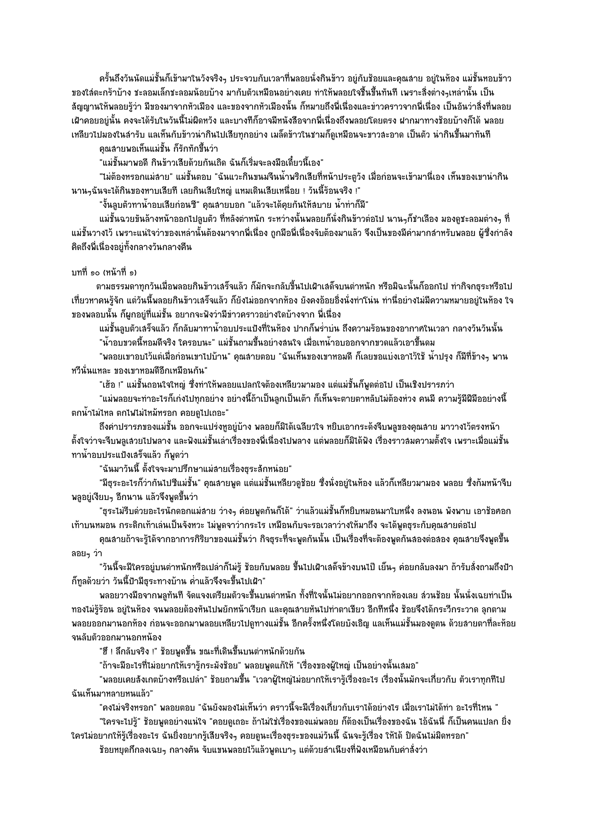 ครันถึงวันนัดแมํช้นก็เข๎ามาในวังจริงๆ ประจวบกับเวลาที่พลอยนั่งกินข๎าว อยูํกับช๎อยและคุณสาย อยูํในห๎อง แมํช้นหอบข๎าว
              ้             ั                                                                                        ั
ของใสํตะกร๎าบ๎าง ชะลอมเล็กชะลอมน๎อยบ๎าง มากับตัวเหมือนอยํางเคย ทําให๎พลอยใจชื้นขึ้นทันที เพราะสิ่งตํางๆเหลํานั้น เป็น
สัญญานให๎พลอยรู๎วํา มีของมาจากหัวเมือง และของจากหัวเมืองนั้น ก็หมายถึงพี่เนื่องและขําวคราวจากพี่เนื่อง เป็นอันวําสิ่งที่พลอย
เฝ้าคอยอยูํนั้น คงจะได๎รับในวันนี้ไมํผิดหวัง และบางทีก็อาจมีหนังสือจากพี่เนื่องถึงพลอยโดยตรง ฝากมาทางช๎อยบ๎างก็ได๎ พลอย
เหลียวไปมองในสํารับ แลเห็นกับข๎าวนํากินไปเสียทุกอยําง เมล็ดข๎าวในชามก็ดูเหมือนจะขาวสะอาด เป็นตัว นํากินขึ้นมาทันที
          คุณสายพอเห็นแมํช้น ก็รกทักขึนวํา
                              ั ั        ้
          "แมํชั้นมาพอดี กินข๎าวเสียด๎วยกันเถิด ฉันก็เริ่มจะลงมือเดี๋ยวนี้เอง"
          "ไมํต๎องหรอกแมํสาย" แมํชั้นตอบ "ฉันแวะกินขนมจีนน้ําพริกเสียที่หน๎าประตูวัง เมื่อกํอนจะเข๎ามานี่เอง เห็นของเขานํากิน
นานๆฉันจะได๎กินของหาบเสียที เลยกินเสียใหญํ แหมเดินเสียเหนื่อย ! วันนี้ร๎อนจริง !"
          "งั้นลูบตัวทาน้ําอบเสียกํอนซี" คุณสายบอก "แล๎วจะได๎คุยกันให๎สบาย น้ําทําก็มี"
          แมํช้นฉวยขันล๎างหน๎าออกไปลูบตัว ทีหลังตําหนัก ระหวํางนั้นพลอยก็น่งกินข๎าวตํอไป นานๆก็ชาเลือง มองดูชะลอมตํางๆ ที่
                ั                              ่                                ั                     ํ
แมํชั้นวางไว๎ เพราะแนํใจวําของเหลํานั้นต๎องมาจากพี่เนื่อง ถูกมือพี่เนื่องจับต๎องมาแล๎ว จึงเป็นของมีคํามากสําหรับพลอย ผู๎ซึ่งกําลัง
คิดถึงพี่เนื่องอยูํท้งกลางวันกลางคืน
                     ั
บทที่ ๑๐ (หน๎าที่ ๑)
         ตามธรรมดาทุกวันเมื่อพลอยกินข๎าวเสร็จแล๎ว ก็มักจะกลับขี้นไปเฝ้าเสด็จบนตําหนัก หรือมิฉะนั้นก็ออกไป ทํากิจกธุระหรือไป
เที่ยวหาคนรู๎จัก แตํวันนี้พลอยกินข๎าวเสร็จแล๎ว ก็ยังไมํออกจากห๎อง ยังคงอ๎อยอิ่งนั่งทําโนํน ทํานี่อยํางไมํมีความหมายอยูํในห๎อง ใจ
ของพลอบนั้น ก็ผูกอยูํที่แมํชั้น อยากจะฟังวํามีขําวคราวอยํางใดบ๎างจาก พี่เนื่อง
          แมํช้นลูบตัวเสร็จแล๎ว ก็กลับมาทาน้าอบประแป้งที่ในห๎อง ปากก็พร่ําบํน ถึงความร๎อนของอากาศในเวลา กลางวันวันนั้น
               ั                              ํ
          "น้ําอบขวดนี้หอมดีจริง ใครอบนะ" แมํชั้นถามขึ้นอยํางสนใจ เมื่อเทน้ําอบออกจากขวดแล๎วเอาขึ้นดม
          "พลอยเขาอบไว๎แตํเมื่อกํอนเขาไปบ๎าน" คุณสายตอบ "ฉันเห็นของเขาหอมดี ก็เลยขอแบํงเอาไว๎ใช๎ น้ําปรุง ก็มที่ข๎างๆ พาน
                                                                                                                       ี
หวีนั่นแหละ ของเขาหอมดีอกเหมือนกัน"
                               ี
          "เฮ๎อ !" แมํชั้นถอนใจใหญํ ซึ่งทําให๎พลอยแปลกใจต๎องเหลียวมามอง แตํแมํชั้นก็พูดตํอไป เป็นเชิงปรารภวํา
          "แมํพลอยจะทําอะไรก็เกํงไปทุกอยําง อยํางนี้ถ๎าเป็นลูกเป็นเต๎า ก็เห็นจะตายตาหลับไมํต๎องหํวง คนมี ความรู๎มีฝีมืออยํางนี้
ตกน้ําไมํไหล ตกไฟไมํไหม๎หรอก คอยดูไปเถอะ"
          ถึงคําปรารภของแมํช้น ออกจะแปรํงหูอยูํบาง พลอยก็มิได๎เฉลียวใจ หยิบเอากระด๎งจีบพลูของคุณสาย มาวางไว๎ตรงหน๎า
                                 ั                        ๎
ตั้งใจวําจะจีบพลูเสวยไปพลาง และฟังแมํชั้นเลําเรื่องของพี่เนื่องไปพลาง แตํพลอยก็มิได๎ฟัง เรื่องราวสมความตั้งใจ เพราะเมื่อแมํชั้น
ทาน้ําอบประแป้งเสร็จแล๎ว ก็พูดวํา
          "ฉันมาวันนี้ ตั้งใจจะมาปรึกษาแมํสายเรื่องธุระสักหนํอย"
          "มีธุระอะไรก็วํากันไปซีแมํชั้น" คุณสายพูด แตํแมํชั้นเหลียวดูช๎อย ซึ่งนั่งอยูํในห๎อง แล๎วก็เหลียวมามอง พลอย ซึ่งก๎มหน๎าจีบ
พลูอยูํเงียบๆ อีกนาน แล๎วจึงพูดขึ้นวํา
          "ธุระไมํรีบดํวยอะไรนักดอกแมํสาย วํางๆ คํอยพูดกันก็ได๎" วําแล๎วแมํชั้นก็หยิบหมอนมาใบหนึ่ง ลงนอน พังพาบ เอาช๎อศอก
เท๎าบนหมอน กระดิกเท๎าเลํนเป็นจังหวะ ไมํพูดจาวํากระไร เหมือนกับจะรอเวลาวํางให๎มาถึง จะได๎พูดธุระกับคุณสายตํอไป
          คุณสายถ๎าจะรูได๎จากอาการกิรยาของแมํช้นวํา กิจธุระทีจะพูดกันนั้น เป็นเรื่องทีจะต๎องพูดกันสองตํอสอง คุณสายจึงพูดขึน
                          ๎                ิ            ั           ่                       ่                                   ้
ลอยๆ วํา
          "วันนี้จะมีใครอยูํบนตําหนักหรือเปลําก็ไมํรู๎ ช๎อยกับพลอย ขึ้นไปเฝ้าเสด็จข๎างบนไป๊ เย็นๆ คํอยกลับลงมา ถ๎ารับสั่งถามถึงป้า
ก็ทูลด๎วยวํา วันนี้ป้ามีธุระทางบ๎าน ค่ําแล๎วจึงจะขึ้นไปเฝ้า"
          พลอยวางมือจากพลูทนที จัดแจงเตรียมตัวจะขึนบนตําหนัก ทังที่ใจนั้นไมํอยากออกจากห๎องเลย สํวนช๎อย นั้นนั่งเฉยทําเป็น
                                   ั                        ้           ้
ทองไมํรู๎ร๎อน อยูํในห๎อง จนพลอยต๎องหันไปพยักหน๎าเรียก และคุณสายหันไปทําตาเขียว อีกทีหนึ่ง ช๎อยจึงได๎กระวีกระวาด ลุกตาม
พลอยออกมานอกห๎อง กํอนจะออกมาพลอยเหลียวไปดูทางแมํชั้น อีกครั้งหนึ่งโดยบังเอิญ แลเห็นแมํชั้นมองดูตน ด๎วยสายตาที่ละห๎อย
จนลับตัวออกมานอกหน๎อง
          "ฮึ ! ลึกลับจริง !" ช๎อยพูดขึ้น ขณะที่เดินขึ้นบนตําหนักด๎วยกัน
          "ถ๎าจะมีอะไรที่ไมํอยากให๎เรารู๎กระมังช๎อย" พลอยพูดแก๎ให๎ "เรื่องของผู๎ใหญํ เป็นอยํางนั้นเสมอ"
          "พลอยเคยสังเกตบ๎างหรือเปลํา" ช๎อยถามขึ้น "เวลาผู๎ใหญํไมํอยากให๎เรารู๎เรื่องอะไร เรื่องนั้นมักจะเกี่ยวกับ ตัวเราทุกทีไป
ฉันเห็นมาหลายหนแล๎ว"
          "คงไมํจริงหรอก" พลอยตอบ "ฉันยังมองไมํเห็นวํา คราวนี้จะมีเรื่องเกี่ยวกับเราได๎อยํางไร เมื่อเราไมํได๎ทํา อะไรที่ไหน "
          "ใครจะไปรู" ช๎อยพูดอยํางแนํใจ "คอยดูเถอะ ถ๎าไมํใชํเรื่องของแมํพลอย ก็ต๎องเป็นเรื่องของฉัน ไอ๎ฉันนี่ ก็เป็นคนแปลก ยิ่ง
                      ๎
ใครไมํอยากให๎รู๎เรื่องอะไร ฉันยิ่งอยากรู๎เสียจริงๆ คอยดูนะเรื่องธุระของแมํวันนี้ ฉันจะรู๎เรื่อง ให๎ได๎ ปิดฉันไมํมิดหรอก"
          ช๎อยหยุดกึกลงเฉยๆ กลางคัน จับแขนพลอยไว๎แล๎วพูดเบาๆ แตํดวยสําเนียงที่ฟงเหมือนกับคําสั่งวํา
                                                                          ๎               ั
 