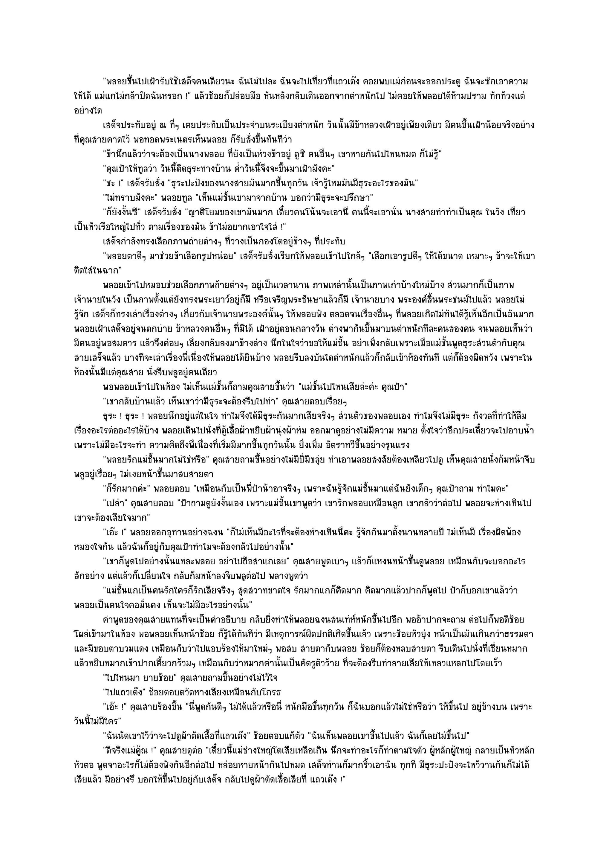 "พลอยขึ้นไปเฝ้ารับใช๎เสด็จคนเดียวนะ ฉันไมํไปละ ฉันจะไปเที่ยวที่แถวเต๏ง คอยพบแมํกํอนจะออกประตู ฉันจะซักเอาความ
ให๎ได๎ แมํแกไมํกล๎าปิดฉันหรอก !" แล๎วช๎อยก็ปลํอยมือ หันหลังกลับเดินออกจากตําหนักไป ไมํคอยให๎พลอยได๎ห๎ามปราม ทักท๎วงแตํ
อยํางใด
           เสด็จประทับอยูํ ณ ที่ๆ เคยประทับเป็นประจําบนระเบียงตําหนัก วันนั้นมีขาหลวงเฝ้าอยูํเพียงเดียว มีคนขึนเฝ้าน๎อยจริงอยําง
                                                                                         ๎                              ้
ที่คุณสายคาดไว๎ พอทอดพระเนตรเห็นพลอย ก็รับสั่งขึ้นทันทีวํา
           "ข๎านึกแล๎ววําจะต๎องเป็นนางพลอย ที่ยังเป็นหํวงข๎าอยูํ ดูซิ คนอื่นๆ เขาหายกันไปไหนหมด ก็ไมํรู๎"
           "คุณป้าให๎ทูลวํา วันนี้ติดธุระทางบ๎าน ค่ําวันนี้จึงจะขึ้นมาเฝ้ามังคะ"
           "ชะ !" เสด็จรับสั่ง "ธุระปะปังของนางสายมันมากขึ้นทุกวัน เจ๎ารู๎ไหมมันมีธุระอะไรของมัน"
           "ไมํทราบมังคะ" พลอยทูล "เห็นแมํชั้นเขามาจากบ๎าน บอกวํามีธุระจะปรึกษา"
           "ก็ยังงั้นซี" เสด็จรับสั่ง "ญาติโยมของเขามันมาก เดี๋ยวคนโน๎นจะเอานี่ คนนี้จะเอานั่น นางสายทําทําเป็นคุณ ในวัง เที่ยว
เป็นหัวเรือใหญํไปทั่ว ตามเรื่องของมัน ข๎าไมํอยากเอาใจใสํ !"
           เสด็จกําลังทรงเลือกภาพถํายตํางๆ ทีวางเป็นกองโตอยูํขางๆ ทีประทับ
                                                 ่                    ๎       ่
           "พลอยตาดีๆ มาชํวยข๎าเลือกรูปหนํอย" เสด็จรับสั่งเรียกให๎พลอยเข๎าไปใกล๎ๆ "เลือกเอารูปดีๆ ให๎ได๎ขนาด เหมาะๆ ข๎าจะให๎เขา
ติดใสํในฉาก"
           พลอยเข๎าไปหมอบชํวยเลือกภาพถ๎ายตํางๆ อยูํเป็นเวลานาน ภาพเหลํานั้นเป็นภาพเกําบ๎างใหมํบาง สํวนมากก็เป็นภาพ
                                                                                                              ๎
เจ๎านายในวัง เป็นภาพตั้งแตํยังทรงพระเยาว๑อยูํก็มี หรือเจริญพระชันษาแล๎วก็มี เจ๎านายบาง พระองค๑สิ้นพระชนม๑ไปแล๎ว พลอยไมํ
รู๎จัก เสด็จก็ทรงเลําเรื่องตํางๆ เกี่ยวกับเจ๎านายพระองค๑นั้นๆ ให๎พลอยฟัง ตลอดจนเรื่องอื่นๆ ที่พลอยเกิดไมํทันได๎รู๎เห็นอีกเป็นอันมาก
พลอยเฝ้าเสด็จอยูํจนตกบําย ข๎าหลวงคนอื่นๆ ที่มิได๎ เฝ้าอยูํตอนกลางวัน ตํางพากันขึ้นมาบนตําหนักทีละคนสองคน จนพลอยเห็นวํา
มีคนอยูํพอสมควร แล๎วจึงคํอยๆ เลี่ยงกลับลงมาข๎างลําง นึกในใจวําขอให๎แมํชั้น อยําเพิ่งกลับเพราะเมื่อแมํชั้นพูดธุระสํวนตัวกับคุณ
สายเสร็จแล๎ว บางทีจะเลําเรื่องพี่เนื่องให๎พลอยได๎ยินบ๎าง พลอยรีบลงบันไดตําหนักแล๎วก็กลับเข๎าห๎องทันที แตํก็ต๎องผิดหวัง เพราะใน
ห๎องนั้นมีแตํคุณสาย นั่งจีบพลูอยูํคนเดียว
           พอพลอยเข๎าไปในห๎อง ไมํเห็นแมํช้นก็ถามคุณสายขึนวํา "แมํชั้นไปไหนเสียลํะคํะ คุณป้า"
                                               ั                ้
           "เขากลับบ๎านแล๎ว เห็นเขาวํามีธุระจะต๎องรีบไปทํา" คุณสายตอบเรื่อยๆ
           ธุระ ! ธุระ ! พลอยนึกอยูํแตํในใจ ทําไมจึงได๎มีธุระกันมากเสียจริงๆ สํวนตัวของพลอยเอง ทําไมจึงไมํมีธุระ กังวลที่ทําให๎ลืม
เรื่องอะไรตํออะไรได๎บ๎าง พลอยเดินไปนั่งที่ตู๎เสื้อผ๎าหยิบผ๎านุํงผ๎าหํม ออกมาดูอยํางไมํมีความ หมาย ตั้งใจวําอีกประเดี๋ยวจะไปอาบน้ํา
เพราะไมํมีอะไรจะทํา ความคิดถึงพี่เนื่องที่เริ่มมีมากขึ้นทุกวันนั้น ยิ่งเพิ่ม อัตราทวีขึ้นอยํางรุนแรง
           "พลอยรักแมํชั้นมากไมํใชํหรือ" คุณสายถามขึ้นอยํางไมํมีปี่มีขลุํย ทําเอาพลอยสงสัยต๎องเหลียวไปดู เห็นคุณสายนั่งก๎มหน๎าจีบ
พลูอยูํเรื่อยๆ ไมํเงยหน๎าขึ้นมาสบสายตา
           "ก็รักมากคํะ" พลอยตอบ "เหมือนกับเป็นพี่ป้าน๎าอาจริงๆ เพราะฉันรู๎จักแมํชั้นมาแตํฉันยังเด็กๆ คุณป้าถาม ทําไมคะ"
           "เปลํา" คุณสายตอบ "ป้าถามดูยังงั้นเอง เพราะแมํชั้นเขาพูดวํา เขารักพลอยเหมือนลูก เขากลัววําตํอไป พลอยจะหํางเหินไป
เขาจะต๎องเสียใจมาก"
           "เอ๏ะ !" พลอยออกอุทานอยํางฉงน "ก็ไมํเห็นมีอะไรที่จะต๎องหํางเหินนี่คะ รู๎จักกันมาตั้งนานหลายปี ไมํเห็นมี เรื่องผิดพ๎อง
หมองใจกัน แล๎วฉันก็อยูํกบคุณป้าทําไมจะต๎องกลัวไปอยํางนั้น"
                               ั
           "เขาก็พูดไปอยํางนั้นแหละพลอย อยําไปถือสาแกเลย" คุณสายพูดเบาๆ แล๎วก็แหงนหน๎าขึ้นดูพลอย เหมือนกับจะบอกอะไร
สักอยําง แตํแล๎วก็เปลี่ยนใจ กลับก๎มหน๎าลงจีบพลูตํอไป พลางพูดวํา
           "แมํชั้นแกเป็นคนรักใครก็รักเสียจริงๆ สุดสวาทขาดใจ รักมากแกก็คิดมาก คิดมากแล๎วปากก็พูดไป ป้าก็บอกเขาแล๎ววํา
พลอยเป็นคนใจคอมั่นคง เห็นจะไมํมีอะไรอยํางนั้น"
           คําพูดของคุณสายแทนทีจะเป็นคําอธิบาย กลับยิงทําให๎พลอยฉงนสนเทํหหนักขึนไปอีก พออ๎าปากจะถาม ตํอไปก็พอดีชอย
                                       ่                      ่                        ๑    ้                                        ๎
โผลํเข๎ามาในห๎อง พอพลอยเห็นหน๎าช๎อย ก็รู๎ได๎ทันทีวํา มีเหตุการณ๑ผิดปกติเกิดขึ้นแล๎ว เพราะช๎อยหัวยุํง หน๎าเป็นมันเกินกวําธรรมดา
และมีขอบตาบวมแดง เหมือนกับวําไปแอบร๎องไห๎มาใหมํๆ พอสบ สายตากับพลอย ช๎อยก็ต๎องหลบสายตา รีบเดินไปนั่งที่เชี่ยนหมาก
แล๎วหยิบหมากเข๎าปากเคี้ยวกร๎วมๆ เหมือนกับวําหมากคํานั้นเป็นศัตรูตัวร๎าย ที่จะต๎องรีบทําลายเสียให๎เหลวแหลกไปโดยเร็ว
           "ไปไหนมา ยายช๎อย" คุณสายถามขึ้นอยํางไมํไว๎ใจ
           "ไปแถวเต๏ง" ช๎อยตอบตวัดหางเสียงเหมือนกับโกรธ
           "เอ๏ะ !" คุณสายร๎องขึ้น "นี่พูดกันดีๆ ไมํได๎แล๎วหรือนี่ หนักมือขึ้นทุกวัน ก็ฉันบอกแล๎วไมํใชํหรือวํา ให๎ขึ้นไป อยูํข๎างบน เพราะ
วันนี้ไมํมีใคร"
           "ฉันนัดเขาไว๎วําจะไปดูผ๎าตัดเสื้อที่แถวเต๏ง" ช๎อยตอบแก๎ตัว "ฉันเห็นพลอยเขาขึ้นไปแล๎ว ฉันก็เลยไมํขึ้นไป"
           "ดีจริงแมํคู๎ณ !" คุณสายดุตํอ "เดี๋ยวนี้แมํชํางใหญํโตเสียเหลือเกิน นึกจะทําอะไรก็ทําตามใจตัว ผู๎หลักผู๎ใหญํ กลายเป็นหัวหลัก
หัวตอ พูดจาอะไรก็ไมํต๎องฟังกันอีกตํอไป หลํอยหายหน๎ากันไปหมด เสด็จทํานก็มากริ้วเอาฉัน ทุกที มีธุระปะปังจะไหว๎วานก๎นก็ไมํได๎
เสียแล๎ว มีอยํางรึ บอกให๎ขึ้นไปอยูํกบเสด็จ กลับไปดูผ๎าตัดเสื้อเสียที่ แถวเต๏ง !"
                                         ั
 