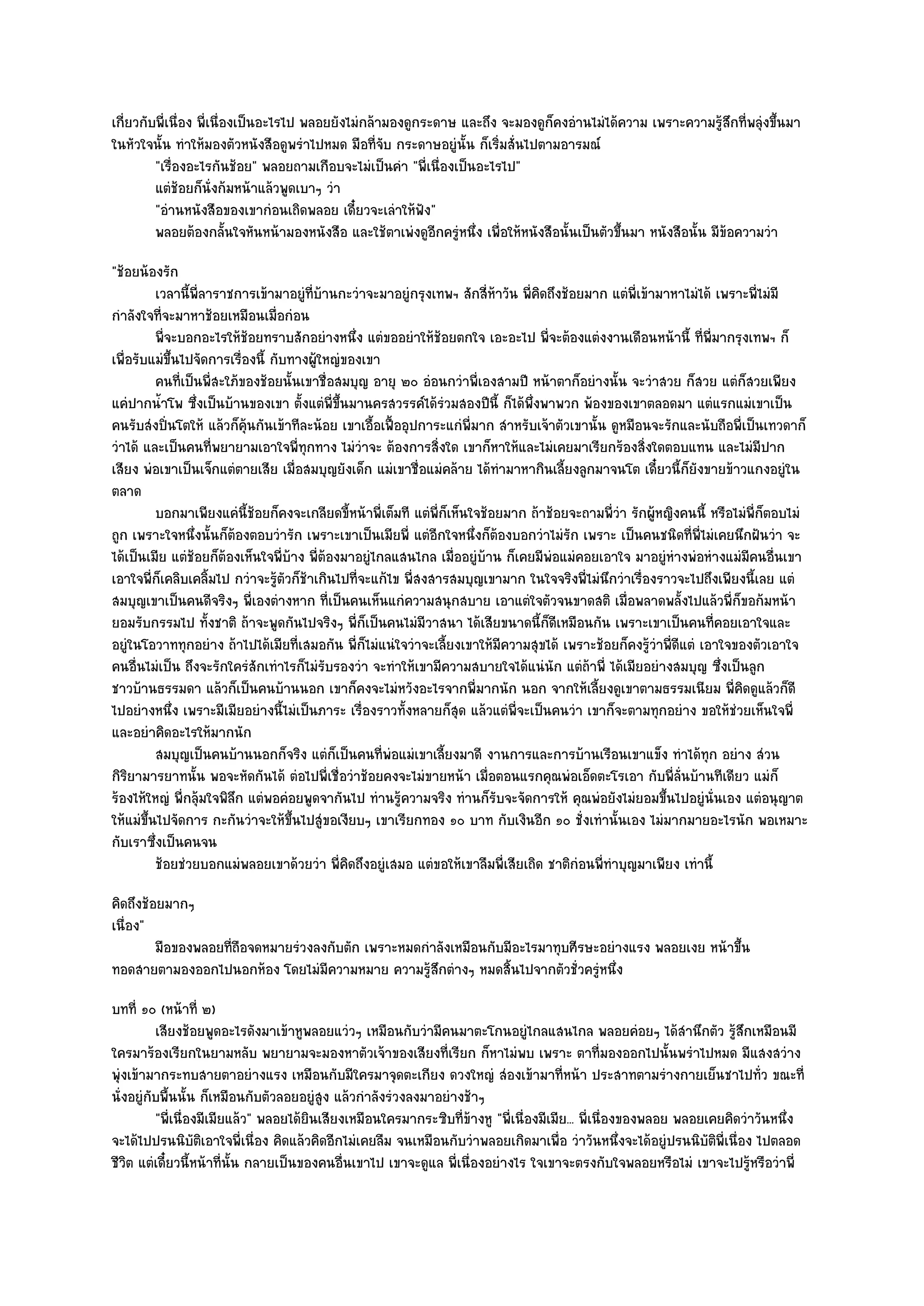 เกี่ยวกับพี่เนื่อง พี่เนื่องเป็นอะไรไป พลอยยังไมํกล๎ามองดูกระดาษ และถึง จะมองดูก็คงอํานไมํได๎ความ เพราะความรู๎สึกที่พลุํงขึ้นมา
ในหัวใจนั้น ทําให๎มองตัวหนังสือดูพรําไปหมด มือที่จับ กระดาษอยูํนั้น ก็เริ่มสั่นไปตามอารมณ๑
         "เรื่องอะไรกันช๎อย" พลอยถามเกือบจะไมํเป็นคํา "พี่เนื่องเป็นอะไรไป"
         แตํชอยก็น่งก๎มหน๎าแล๎วพูดเบาๆ วํา
                ๎      ั
         "อํานหนังสือของเขากํอนเถิดพลอย เดี๋ยวจะเลําให๎ฟัง"
         พลอยต๎องกลันใจหันหน๎ามองหนังสือ และใช๎ตาเพํงดูอกครูํหนึง เพื่อให๎หนังสือนั้นเป็นตัวขึนมา หนังสือนั้น มีขอความวํา
                           ้                                 ี      ่                         ้                  ๎
"ช๎อยน๎องรัก
          เวลานี้พ่ลาราชการเข๎ามาอยูํทีบานกะวําจะมาอยูํกรุงเทพฯ สักสี่หาวัน พี่คดถึงช๎อยมาก แตํพ่เข๎ามาหาไมํได๎ เพราะพี่ไมํมี
                   ี                     ่ ๎                              ๎       ิ                  ี
กําลังใจที่จะมาหาช๎อยเหมือนเมื่อกํอน
          พี่จะบอกอะไรให๎ชอยทราบสักอยํางหนึง แตํขออยําให๎ชอยตกใจ เอะอะไป พี่จะต๎องแตํงงานเดือนหน๎านี้ ทีพ่มากรุงเทพฯ ก็
                            ๎                    ่                ๎                                                ่ ี
เพื่อรับแมํขึ้นไปจัดการเรื่องนี้ กับทางผู๎ใหญํของเขา
          คนทีเป็นพี่สะใภ๎ของช๎อยนั้นเขาชื่อสมบุญ อายุ ๒๐ อํอนกวําพี่เองสามปี หน๎าตาก็อยํางนั้น จะวําสวย ก็สวย แตํก็สวยเพียง
               ่
แคํปากน้ําโพ ซึ่งเป็นบ๎านของเขา ตั้งแตํพี่ขึ้นมานครสวรรค๑ได๎รํวมสองปีนี้ ก็ได๎พึ่งพาพวก พ๎องของเขาตลอดมา แตํแรกแมํเขาเป็น
คนรับสํงปิ่นโตให๎ แล๎วก็คุ๎นกันเข๎าทีละน๎อย เขาเอื้อเฟื้ออุปการะแกํพี่มาก สําหรับเจ๎าตัวเขานั้น ดูหมือนจะรักและนับถือพี่เป็นเทวดาก็
วําได๎ และเป็นคนที่พยายามเอาใจพี่ทุกทาง ไมํวําจะ ต๎องการสิ่งใด เขาก็หาให๎และไมํเคยมาเรียกร๎องสิ่งใดตอบแทน และไมํมีปาก
เสียง พํอเขาเป็นเจ็กแตํตายเสีย เมื่อสมบุญยังเด็ก แมํเขาชื่อแมํคล๎าย ได๎ทํามาหากินเลี้ยงลูกมาจนโต เดี๋ยวนี้ก็ยังขายข๎าวแกงอยูํใน
ตลาด
          บอกมาเพียงแคํน้ชอยก็คงจะเกลียดขี้หน๎าพี่เต็มที แตํพ่ก็เห็นใจช๎อยมาก ถ๎าช๎อยจะถามพี่วา รักผู๎หญิงคนนี้ หรือไมํพ่ก็ตอบไมํ
                            ี๎                                  ี                                 ํ                         ี
ถูก เพราะใจหนึ่งนั้นก็ต๎องตอบวํารัก เพราะเขาเป็นเมียพี่ แตํอีกใจหนึ่งก็ต๎องบอกวําไมํรัก เพราะ เป็นคนชนิดที่พี่ไมํเคยนึกฝันวํา จะ
ได๎เป็นเมีย แตํช๎อยก็ต๎องเห็นใจพี่บ๎าง พี่ต๎องมาอยูํไกลแสนไกล เมื่ออยูํบ๎าน ก็เคยมีพํอแมํคอยเอาใจ มาอยูํหํางพํอหํางแมํมคนอื่นเขา
                                                                                                                          ี
เอาใจพี่ก็เคลิบเคลิ้มไป กวําจะรู๎ตัวก็ช๎าเกินไปที่จะแก๎ไข พี่สงสารสมบุญเขามาก ในใจจริงพี่ไมํนึกวําเรื่องราวจะไปถึงเพียงนี้เลย แตํ
สมบุญเขาเป็นคนดีจริงๆ พี่เองตํางหาก ที่เป็นคนเห็นแกํความสนุกสบาย เอาแตํใจตัวจนขาดสติ เมื่อพลาดพลั้งไปแล๎วพี่ก็ขอก๎มหน๎า
ยอมรับกรรมไป ทั้งชาติ ถ๎าจะพูดกันไปจริงๆ พี่ก็เป็นคนไมํมีวาสนา ได๎เสียขนาดนี้ก็ดีเหมือนกัน เพราะเขาเป็นคนที่คอยเอาใจและ
อยูํในโอวาททุกอยําง ถ๎าไปได๎เมียที่เสมอกัน พี่ก็ไมํแนํใจวําจะเลี้ยงเขาให๎มีความสุขได๎ เพราะช๎อยก็คงรู๎วําพี่ดีแตํ เอาใจของตัวเอาใจ
คนอื่นไมํเป็น ถึงจะรักใครํสักเทําไรก็ไมํรับรองวํา จะทําให๎เขามีความสบายใจได๎แนํนัก แตํถ๎าพี่ ได๎เมียอยํางสมบุญ ซึ่งเป็นลูก
ชาวบ๎านธรรมดา แล๎วก็เป็นคนบ๎านนอก เขาก็คงจะไมํหวังอะไรจากพี่มากนัก นอก จากให๎เลี้ยงดูเขาตามธรรมเนียม พี่คิดดูแล๎วก็ดี
ไปอยํางหนึ่ง เพราะมีเมียอยํางนี้ไมํเป็นภาระ เรื่องราวทั้งหลายก็สุด แล๎วแตํพี่จะเป็นคนวํา เขาก็จะตามทุกอยําง ขอให๎ชํวยเห็นใจพี่
และอยําคิดอะไรให๎มากนัก
          สมบุญเป็นคนบ๎านนอกก็จริง แตํก็เป็นคนทีพอแมํเขาเลี้ยงมาดี งานการและการบ๎านเรือนเขาแข็ง ทําได๎ทุก อยําง สํวน
                                                      ่ ํ
กิริยามารยาทนั้น พอจะหัดกันได๎ ตํอไปพี่เชื่อวําช๎อยคงจะไมํขายหน๎า เมื่อตอนแรกคุณพํอเอ็ดตะโรเอา กับพี่ล่นบ๎านทีเดียว แมํก็
                                                                                                              ั
ร๎องไห๎ใหญํ พี่กลุ๎มใจพิลึก แตํพอคํอยพูดจากันไป ทํานรู๎ความจริง ทํานก็รับจะจัดการให๎ คุณพํอยังไมํยอมขึ้นไปอยูํนั่นเอง แตํอนุญาต
ให๎แมํขึ้นไปจัดการ กะกันวําจะให๎ขึ้นไปสูํขอเงียบๆ เขาเรียกทอง ๑๐ บาท กับเงินอีก ๑๐ ชั่งเทํานั้นเอง ไมํมากมายอะไรนัก พอเหมาะ
กับเราซึ่งเป็นคนจน
          ช๎อยชํวยบอกแมํพลอยเขาด๎วยวํา พี่คดถึงอยูํเสมอ แตํขอให๎เขาลืมพี่เสียเถิด ชาติกํอนพี่ทําบุญมาเพียง เทํานี้
                                               ิ
คิดถึงช๎อยมากๆ
เนื่อง"
         มือของพลอยทีถือจดหมายรํวงลงกับตัก เพราะหมดกําลังเหมือนกับมีอะไรมาทุบศีรษะอยํางแรง พลอยเงย หน๎าขึน
                     ่                                                                                   ้
ทอดสายตามองออกไปนอกห๎อง โดยไมํมีความหมาย ความรู๎สึกตํางๆ หมดสิ้นไปจากตัวชั่วครูํหนึ่ง
บทที่ ๑๐ (หน๎าที่ ๒)
           เสียงช๎อยพูดอะไรดังมาเข๎าหูพลอยแวํวๆ เหมือนกับวํามีคนมาตะโกนอยูํไกลแสนไกล พลอยคํอยๆ ได๎สานึกตัว รูสกเหมือนมี
                                                                                                                  ํ      ๎ึ
ใครมาร๎องเรียกในยามหลับ พยายามจะมองหาตัวเจ๎าของเสียงที่เรียก ก็หาไมํพบ เพราะ ตาที่มองออกไปนั้นพรําไปหมด มีแสงสวําง
พุํงเข๎ามากระทบสายตาอยํางแรง เหมือนกับมีใครมาจุดตะเกียง ดวงใหญํ สํองเข๎ามาที่หน๎า ประสาทตามรํางกายเย็นชาไปทั่ว ขณะที่
นั่งอยูํกบพื้นนั้น ก็เหมือนกับตัวลอยอยูํสูง แล๎วกําลังรํวงลงมาอยํางช๎าๆ
         ั
           "พี่เนื่องมีเมียแล๎ว" พลอยได๎ยินเสียงเหมือนใครมากระซิบที่ข๎างหู "พี่เนื่องมีเมีย... พี่เนื่องของพลอย พลอยเคยคิดวําวันหนึ่ง
จะได๎ไปปรนนิบัติเอาใจพี่เนื่อง คิดแล๎วคิดอีกไมํเคยลืม จนเหมือนกับวําพลอยเกิดมาเพื่อ วําวันหนึ่งจะได๎อยูํปรนนิบัติพี่เนื่อง ไปตลอด
ชีวิต แตํเดี๋ยวนี้หน๎าที่นั้น กลายเป็นของคนอื่นเขาไป เขาจะดูแล พี่เนื่องอยํางไร ใจเขาจะตรงกับใจพลอยหรือไมํ เขาจะไปรู๎หรือวําพี่
 