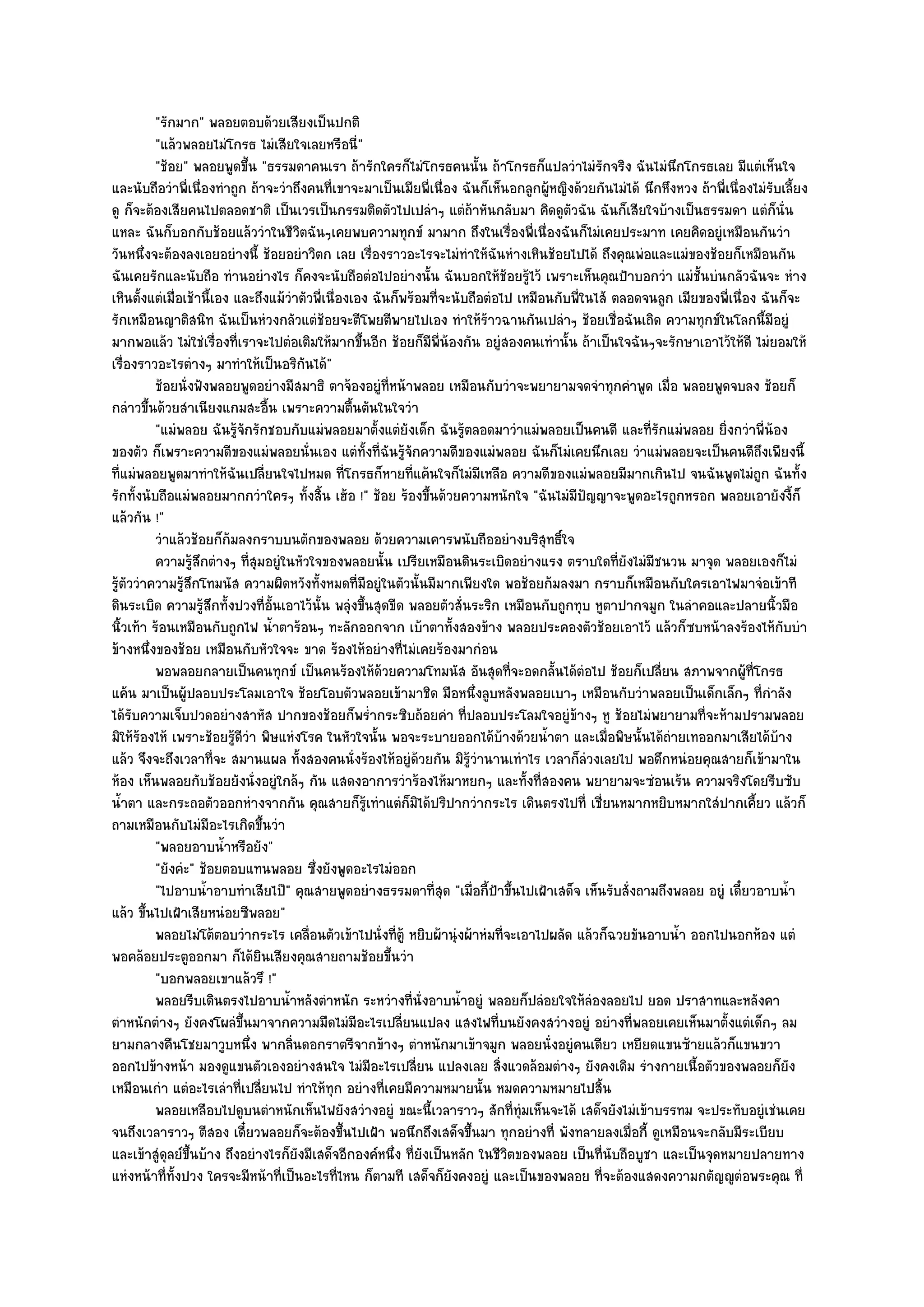 "รักมาก" พลอยตอบด๎วยเสียงเป็นปกติ
          "แล๎วพลอยไมํโกรธ ไมํเสียใจเลยหรือนี่"
          "ช๎อย" พลอยพูดขึ้น "ธรรมดาคนเรา ถ๎ารักใครก็ไมํโกรธคนนั้น ถ๎าโกรธก็แปลวําไมํรกจริง ฉันไมํนึกโกรธเลย มีแตํเห็นใจ
                                                                                                  ั
และนับถือวําพี่เนื่องทําถูก ถ๎าจะวําถึงคนที่เขาจะมาเป็นเมียพี่เนื่อง ฉันก็เห็นอกลูกผู๎หญิงด๎วยกันไมํได๎ นึกหึงหวง ถ๎าพี่เนื่องไมํรับเลี้ยง
ดู ก็จะต๎องเสียคนไปตลอดชาติ เป็นเวรเป็นกรรมติดตัวไปเปลําๆ แตํถ๎าหันกลับมา คิดดูตัวฉัน ฉันก็เสียใจบ๎างเป็นธรรมดา แตํก็นั่น
แหละ ฉันก็บอกกับช๎อยแล๎ววําในชีวิตฉันๆเคยพบความทุกข๑ มามาก ถึงในเรื่องพี่เนื่องฉันก็ไมํเคยประมาท เคยคิดอยูํเหมือนกันวํา
วันหนึ่งจะต๎องลงเอยอยํางนี้ ช๎อยอยําวิตก เลย เรื่องราวอะไรจะไมํทําให๎ฉันหํางเหินช๎อยไปได๎ ถึงคุณพํอและแมํของช๎อยก็เหมือนกัน
ฉันเคยรักและนับถือ ทํานอยํางไร ก็คงจะนับถือตํอไปอยํางนั้น ฉันบอกให๎ช๎อยรู๎ไว๎ เพราะเห็นคุณป้าบอกวํา แมํชั้นบํนกลัวฉันจะ หําง
เหินตั้งแตํเมื่อเช๎านี้เอง และถึงแม๎วําตัวพี่เนื่องเอง ฉันก็พร๎อมที่จะนับถือตํอไป เหมือนกับพี่ในไส๎ ตลอดจนลูก เมียของพี่เนื่อง ฉันก็จะ
รักเหมือนญาติสนิท ฉันเป็นหํวงกลัวแตํช๎อยจะตีโพยตีพายไปเอง ทําให๎ร๎าวฉานกันเปลําๆ ช๎อยเชื่อฉันเถิด ความทุกข๑ในโลกนี้มีอยูํ
มากพอแล๎ว ไมํใชํเรื่องที่เราจะไปตํอเติมให๎มากขึ้นอีก ช๎อยก็มีพี่น๎องกัน อยูํสองคนเทํานั้น ถ๎าเป็นใจฉันๆจะรักษาเอาไว๎ให๎ดี ไมํยอมให๎
เรื่องราวอะไรตํางๆ มาทําให๎เป็นอริกนได๎"ั
          ช๎อยนั่งฟังพลอยพูดอยํางมีสมาธิ ตาจ๎องอยูํทีหน๎าพลอย เหมือนกับวําจะพยายามจดจําทุกคําพูด เมื่อ พลอยพูดจบลง ช๎อยก็
                                                           ่
กลําวขึ้นด๎วยสําเนียงแกมสะอื้น เพราะความตื้นตันในใจวํา
          "แมํพลอย ฉันรู๎จักรักชอบกับแมํพลอยมาตั้งแตํยังเด็ก ฉันรู๎ตลอดมาวําแมํพลอยเป็นคนดี และที่รักแมํพลอย ยิ่งกวําพี่น๎อง
ของตัว ก็เพราะความดีของแมํพลอยนั่นเอง แตํทั้งที่ฉันรู๎จักความดีของแมํพลอย ฉันก็ไมํเคยนึกเลย วําแมํพลอยจะเป็นคนดีถึงเพียงนี้
ที่แมํพลอยพูดมาทําให๎ฉันเปลี่ยนใจไปหมด ที่โกรธก็หายที่แค๎นใจก็ไมํมีเหลือ ความดีของแมํพลอยมีมากเกินไป จนฉันพูดไมํถก ฉันทั้ง      ู
รักทั้งนับถือแมํพลอยมากกวําใครๆ ทั้งสิ้น เฮ๎อ !" ช๎อย ร๎องขึ้นด๎วยความหนักใจ "ฉันไมํมีปัญญาจะพูดอะไรถูกหรอก พลอยเอายังงี้ก็
แล๎วกัน !"
          วําแล๎วช๎อยก็ก๎มลงกราบบนตักของพลอย ด๎วยความเคารพนับถืออยํางบริสทธิใจ         ุ ์
          ความรูสกตํางๆ ทีสมอยูํในหัวใจของพลอยนั้น เปรียเหมือนดินระเบิดอยํางแรง ตราบใดทียงไมํมีชนวน มาจุด พลอยเองก็ไมํ
                  ๎ึ         ุ่                                                                      ่ั
รู๎ตัววําความรู๎สึกโทมนัส ความผิดหวังทั้งหมดที่มีอยูํในตัวนั้นมีมากเพียงใด พอช๎อยก๎มลงมา กราบก็เหมือนกับใครเอาไฟมาจํอเข๎าที
ดินระเบิด ความรู๎สึกทั้งปวงที่อั้นเอาไว๎นั้น พลุํงขึ้นสุดขีด พลอยตัวสั่นระริก เหมือนกับถูกทุบ หูตาปากจมูก ในลําคอและปลายนิ้วมือ
นิ้วเท๎า ร๎อนเหมือนกับถูกไฟ น้ําตาร๎อนๆ ทะลักออกจาก เบ๎าตาทั้งสองข๎าง พลอยประคองตัวช๎อยเอาไว๎ แล๎วก็ซบหน๎าลงร๎องไห๎กบบํา            ั
ข๎างหนึ่งของช๎อย เหมือนกับหัวใจจะ ขาด ร๎องไห๎อยํางที่ไมํเคยร๎องมากํอน
          พอพลอยกลายเป็นคนทุกข๑ เป็นคนร๎องไห๎ดวยความโทมนัส อันสุดทีจะอดกลันได๎ตอไป ช๎อยก็เปลียน สภาพจากผู๎ทีโกรธ
                                                         ๎                       ่       ้ ํ               ่                  ่
แค๎น มาเป็นผู๎ปลอบประโลมเอาใจ ช๎อยโอบตัวพลอยเข๎ามาชิด มือหนึ่งลูบหลังพลอยเบาๆ เหมือนกับวําพลอยเป็นเด็กเล็กๆ ที่กําลัง
ได๎รับความเจ็บปวดอยํางสาหัส ปากของช๎อยก็พร่ํากระซิบถ๎อยคํา ที่ปลอบประโลมใจอยูํข๎างๆ หู ช๎อยไมํพยายามที่จะห๎ามปรามพลอย
มิให๎ร๎องไห๎ เพราะช๎อยรู๎ดีวํา พิษแหํงโรค ในหัวใจนั้น พอจะระบายออกได๎บ๎างด๎วยน้ําตา และเมื่อพิษนั้นได๎ถํายเทออกมาเสียได๎บ๎าง
แล๎ว จึงจะถึงเวลาที่จะ สมานแผล ทั้งสองคนนั่งร๎องไห๎อยูํด๎วยกัน มิรู๎วํานานเทําไร เวลาก็ลํวงเลยไป พอดึกหนํอยคุณสายก็เข๎ามาใน
ห๎อง เห็นพลอยกับช๎อยยังนั่งอยูํใกล๎ๆ กัน แสดงอาการวําร๎องไห๎มาหยกๆ และทั้งที่สองคน พยายามจะซํอนเร๎น ความจริงโดยรีบซับ
น้ําตา และกระถอตัวออกหํางจากกัน คุณสายก็รู๎เทําแตํก็มิได๎ปริปากวํากระไร เดินตรงไปที่ เชี่ยนหมากหยิบหมากใสํปากเคี้ยว แล๎วก็
ถามเหมือนกับไมํมีอะไรเกิดขึ้นวํา
          "พลอยอาบน้ําหรือยัง"
          "ยังคํะ" ช๎อยตอบแทนพลอย ซึ่งยังพูดอะไรไมํออก
          "ไปอาบน้ําอาบทําเสียไป๊" คุณสายพูดอยํางธรรมดาที่สุด "เมื่อกี้ป้าขึ้นไปเฝ้าเสด็จ เห็นรับสั่งถามถึงพลอย อยูํ เดี๋ยวอาบน้ํา
แล๎ว ขึ้นไปเฝ้าเสียหนํอยซีพลอย"
          พลอยไมํโต๎ตอบวํากระไร เคลื่อนตัวเข๎าไปนั่งที่ต๎ู หยิบผ๎านุํงผ๎าหํมที่จะเอาไปผลัด แล๎วก็ฉวยขันอาบน้า ออกไปนอกห๎อง แตํ
                                                                                                              ํ
พอคล๎อยประตูออกมา ก็ได๎ยินเสียงคุณสายถามช๎อยขึ้นวํา
          "บอกพลอยเขาแล๎วรึ !"
          พลอยรีบเดินตรงไปอาบน้าหลังตําหนัก ระหวํางที่น่งอาบน้าอยูํ พลอยก็ปลํอยใจให๎ลองลอยไป ยอด ปราสาทและหลังคา
                                     ํ                          ั       ํ                       ํ
ตําหนักตํางๆ ยังคงโผลํขึ้นมาจากความมืดไมํมีอะไรเปลี่ยนแปลง แสงไฟที่บนยังคงสวํางอยูํ อยํางที่พลอยเคยเห็นมาตั้งแตํเด็กๆ ลม
ยามกลางคืนโชยมาวูบหนึ่ง พากลิ่นดอกราตรีจากข๎างๆ ตําหนักมาเข๎าจมูก พลอยนั่งอยูํคนเดียว เหยียดแขนซ๎ายแล๎วก็แขนขวา
ออกไปข๎างหน๎า มองดูแขนตัวเองอยํางสนใจ ไมํมีอะไรเปลี่ยน แปลงเลย สิ่งแวดล๎อมตํางๆ ยังคงเดิม รํางกายเนื้อตัวของพลอยก็ยัง
เหมือนเกํา แตํอะไรเลําที่เปลี่ยนไป ทําให๎ทุก อยํางที่เคยมีความหมายนั้น หมดความหมายไปสิ้น
          พลอยเหลือบไปดูบนตําหนักเห็นไฟยังสวํางอยูํ ขณะนี้เวลาราวๆ สักทีทุมเห็นจะได๎ เสด็จยังไมํเข๎าบรรทม จะประทับอยูํเชํนเคย
                                                                                   ่ ํ
จนถึงเวลาราวๆ ตีสอง เดี๋ยวพลอยก็จะต๎องขึ้นไปเฝ้า พอนึกถึงเสด็จขึ้นมา ทุกอยํางที่ พังทลายลงเมื่อกี้ ดูเหมือนจะกลับมีระเบียบ
และเข๎าสูํดุลย๑ขึ้นบ๎าง ถึงอยํางไรก็ยังมีเสด็จอีกองค๑หนึ่ง ที่ยังเป็นหลัก ในชีวิตของพลอย เป็นที่นับถือบูชา และเป็นจุดหมายปลายทาง
แหํงหน๎าที่ทั้งปวง ใครจะมีหน๎าที่เป็นอะไรที่ไหน ก็ตามที เสด็จก็ยังคงอยูํ และเป็นของพลอย ที่จะต๎องแสดงความกตัญ๒ูตํอพระคุณ ที่
 