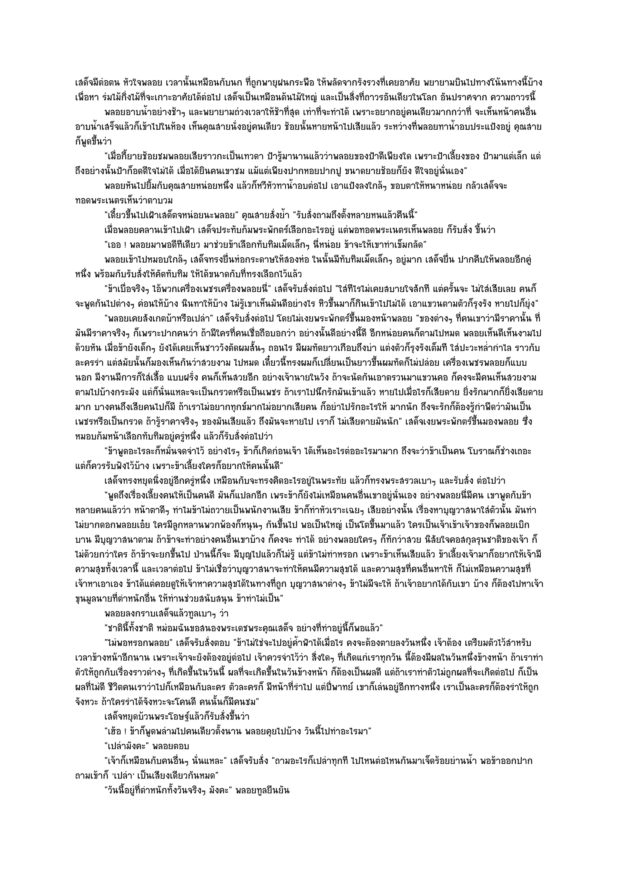 เสด็จมีตํอตน หัวใจพลอย เวลานั้นเหมือนกับนก ที่ถูกพายุฝนกระพือ ให๎พลัดจากรังรวงที่เคยอาศัย พยายามบินไปทางโน๎นทางนี้บ๎าง
เพื่อหา รํมไม๎กิ่งไม๎ที่จะเกาะอาศัยได๎ตํอไป เสด็จเป็นเหมือนต๎นไม๎ใหญํ และเป็นสิ่งที่ถาวรอันเดียวในโลก อันปราศจาก ความถาวรนี้
          พลอยอาบน้าอยํางช๎าๆ และพยายามถํวงเวลาให๎ชาที่สด เทําที่จะทําได๎ เพราะอยากอยูํคนเดียวมากกวําที่ จะเห็นหน๎าคนอืน
                          ํ                                   ๎ ุ                                                                   ่
อาบน้ําเสร็จแล๎วก็เข๎าไปในห๎อง เห็นคุณสายนั่งอยูํคนเดียว ช๎อยนั้นหายหน๎าไปเสียแล๎ว ระหวํางที่พลอยทาน้ําอบประแป้งอยูํ คุณสาย
ก็พูดขึ้นวํา
          "เมื่อกี้ยายช๎อยชมพลอยเสียราวกะเป็นเทวดา ป้ารู๎มานานแล๎ววําพลอยของป้าดีเพียงใด เพราะป้าเลี้ยงของ ป้ามาแตํเล็ก แตํ
ถึงอยํางนั้นป้าก็อดดีใจไมํได๎ เมื่อได๎ยินคนเขาชม แม๎แตํเพียงปากหอยปากปู ขนาดยายช๎อยก็ยัง ดีใจอยูํนั่นเอง"
          พลอยหันไปยิมกับคุณสายหนํอยหนึง แล๎วก็หวีหัวทาน้าอบตํอไป เอาแป้งลงใกล๎ๆ ขอบตาให๎หนาหนํอย กลัวเสด็จจะ
                            ้                    ่               ํ
ทอดพระเนตรเห็นวําตาบวม
          "เดี๋ยวขึ้นไปเฝ้าเสด็ตจหนํอยนะพลอย" คุณสายสั่งย้ํา "รับสั่งถามถึงตั้งหลายหนแล๎วคืนนี้"
          เมื่อพลอยคลานเข๎าไปเฝ้า เสด็จประทับก๎มพระพักตร๑เลือกอะไรอยูํ แตํพอทอดพระเนตรเห็นพลอย ก็รบสั่ง ขี้นวํา ั
          "เออ ! พลอยมาพอดีทีเดียว มาชํวยข๎าเลือกทับทิมเม็ดเล็กๆ นี่หนํอย ข๎าจะให๎เขาทําเข็มกลัด"
          พลอยเข๎าไปหมอบใกล๎ๆ เสด็จทรงยื่นหํอกระดาษให๎สองหํอ ในนั้นมีทับทิมเม็ดเล็กๆ อยูํมาก เสด็จยื่น ปากคีบให๎พลอยอีกคูํ
หนึ่ง พร๎อมกับรับสั่งให๎คัดทับทิม ให๎ได๎ขนาดกับที่ทรงเลือกไว๎แล๎ว
          "ข๎าเบื่อจริงๆ ไอ๎พวกเครื่องเพชรเครื่องพลอยนี่" เสด็จรับสั่งตํอไป "ใสํทีไรไมํเคยสบายใจสักที แตํครั้นจะ ไมํใสํเสียเลย คนก็
จะพูดกันไปตํางๆ คํอนให๎บ๎าง นินทาให๎บ๎าง ไมํรู๎เขาเห็นมันดีอยํางไร หิวขึ้นมาก็กินเข๎าไปไมํได๎ เอาแขวนตามตัวก็รุงรัง หายไปก็ยุํง"
          "พลอยเคยสังเกตบ๎าหรือเปลํา" เสด็จรับสั่งตํอไป โดยไมํเงยพระพักตร๑ขึ้นมองหน๎าพลอย "ของตํางๆ ที่คนเขาวํามีราคานั้น ที่
มันมีราคาจริงๆ ก็เพราะปากคนวํา ถ๎ามีใครที่คนเชื่อถือบอกวํา อยํางนั้นดีอยํางนี้ดี อีกหนํอยคนก็ตามไปหมด พลอยเห็นดีเห็นงามไป
ด๎วยหัน เมื่อข๎ายังเด็กๆ ยังได๎เคยเห็นชาววังตัดผมสั้นๆ ถอนไร มีผมทัดยาวเกือบถึงบํา แตํงตัวก็รุงรังเต็มที ใสํปะวะหล่ํากําไล ราวกับ
ละครรํา แตํสมัยนั้นก็มองเห็นกันวําสวยงาม ไปหมด เดี๋ยวนี้ทรงผมก็เปลี่ยนเป็นยาวขึ้นผมทัดก็ไมํปลํอย เครื่องเพชรพลอยก็แบบ
นอก มีงานมีการก็ใสํเสื้อ แบบฝรั่ง คนก็เห็นสวยอีก อยํางเจ๎านายในวัง ถ๎าจะนัดกันเอาตรวนมาแขวนคอ ก็คงจะมีคนเห็นสวยงาม
ตามไปบ๎างกระมัง แตํก็นั่นแหละจะเป็นกรวดหรือเป็นเพชร ถ๎าเราไปนึกรักมันเข๎าแล๎ว หายไปเมื่อไรก็เสียดาย ยิ่งรักมากก็ยิ่งเสียดาย
มาก บางคนถึงเสียคนไปก็มี ถ๎าเราไมํอยากทุกข๑มากไมํอยากเสียคน ก็อยําไปรักอะไรให๎ มากนัก ถึงจะรักก็ต๎องรู๎กําพืดวํามันเป็น
เพชรหรือเป็นกรวด ถ๎ารู๎ราคาจริงๆ ของมันเสียแล๎ว ถึงมันจะหายไป เราก็ ไมํเสียดายมันนัก" เสด็จเงยพระพักตร๑ขึ้นมองพลอย ซึ่ง
หมอบก๎มหน๎าเลือกทับทิมอยูํครูํหนึ่ง แล๎วก็รับสั่งตํอไปวํา
          "ข๎าพูดอะไรละก็หมั่นจดจําไว๎ อยํางไรๆ ข๎าก็เกิดกํอนเจ๎า ได๎เห็นอะไรตํออะไรมามาก ถึงจะวําข๎าเป็นคน โบราณก็ชํางเถอะ
แตํก็ควรรับฟังไว๎บ๎าง เพราะข๎าเลี้ยงใครก็อยากให๎คนนั้นดี"
          เสด็จทรงหยุดนิงอยูํอกครูหนึง เหมือนกับจะทรงคิดอะไรอยูํในพระทัย แล๎วก็ทรงพระสรวลเบาๆ และรับสั่ง ตํอไปวํา
                              ่ ี ํ ่
          "พูดถึงเรื่องเลี้ยงคนให๎เป็นคนดี มันก็แปลกอีก เพระข๎าก็ยังไมํเหมือนคนอื่นเขาอยูํนั่นเอง อยํางพลอยนี่มีคน เขาพูดกับข๎า
หลายคนแล๎ววํา หน๎าตาดีๆ ทําไมข๎าไมํถวายเป็นพนักงานเสีย ข๎าก็ทําหัวเราะเฉยๆ เสียอยํางนั้น เรื่องหาบุญวาสนาใสํตวนั้น มันทํา ั
ไมํยากดอกพลอยเอ๐ย ใครมีลูกหลานพวกพ๎องก็หนุนๆ กันขึ้นไป พอเป็นใหญํ เป็นโตขึ้นมาแล๎ว ใครเป็นเจ๎าเข๎าเจ๎าของก็พลอยเบิก
บาน มีบุญวาสนาตาม ถ๎าข๎าจะทําอยํางคนอื่นเขาบ๎าง ก็คงจะ ทําได๎ อยํางพลอยใครๆ ก็ทักวําสวย นิสัยใจคอสกุลรุนชาติของเจ๎า ก็
ไมํด๎วยกวําใคร ถ๎าข๎าจะยกขึ้นไป ป่านนี้ก็จะ มีบุญไปแล๎วก็ไมํร๎ู แตํข๎าไมํทําหรอก เพราะข๎าเห็นเสียแล๎ว ข๎าเลี้ยงเจ๎ามาก็อยากให๎เจ๎ามี
ความสุขทั้งเวลานี้ และเวลาตํอไป ข๎าไมํเชื่อวําบุญวาสนาจะทําให๎คนมีความสุขได๎ และความสุขที่คนอื่นหาให๎ ก็ไมํเหมือนความสุขที่
เจ๎าหาเอาเอง ข๎าได๎แตํคอยดูให๎เจ๎าหาความสุขได๎ในทางที่ถูก บุญวาสนาตํางๆ ข๎าไมํมีจะให๎ ถ๎าเจ๎าอยากได๎กบเขา บ๎าง ก็ต๎องไปหาเจ๎า
                                                                                                              ั
ขุนมูลนายที่ตําหนักอื่น ให๎ทํานชํวยสนับสนุน ข๎าทําไมํเป็น"
          พลอยลงกราบเสด็จแล๎วทูลเบาๆ วํา
          "ชาตินี้ท้งชาติ หมํอมฉันขอสนองพระเดชพระคุณเสด็จ อยํางที่ทําอยูํนี้ก็พอแล๎ว"
                     ั
          "ไมํพอหรอกพลอย" เสด็จรับสั่งตอบ "ข๎าไมํใชํจะไปอยูํค้ําฟ้าได๎เมื่อไร คงจะต๎องตายลงวันหนึ่ง เจ๎าต๎อง เตรียมตัวไว๎สําหรับ
เวลาข๎างหน๎าอีกนาน เพราะเจ๎าจะยังต๎องอยูํตํอไป เจ๎าควรจําไว๎วํา สิ่งใดๆ ที่เกิดแกํเราทุกวัน นี้ต๎องมีผลในวันหนึ่งข๎างหน๎า ถ๎าเราทํา
ตัวให๎ถกกับเรื่องราวตํางๆ ที่เกิดขึ้นในวันนี้ ผลที่จะเกิดขึ้นในวันข๎างหน๎า ก็ต๎องเป็นผลดี แตํถ๎าเราทําตัวไมํถูกผลที่จะเกิดตํอไป ก็เป็น
        ู
ผลที่ไมํดี ชีวิตคนเราวําไปก็เหมือนกับละคร ตัวละครก็ มีหน๎าที่รําไป แตํปี่พาทย๑ เขาก็เลํนอยูํอีกทางหนึ่ง เราเป็นละครก็ต๎องรําให๎ถูก
จังหวะ ถ๎าใครรําได๎จังหวะจะโคนดี คนนั้นก็มีคนชม"
          เสด็จหยุดบ๎วนพระโอษฐ๑แล๎วก็รบสั่งขึนวํา
                                             ั ้
          "เฮ๎อ ! ข๎าก็พูดพลํามไปคนเดียวตั้งนาน พลอยคุยไปบ๎าง วันนี้ไปทําอะไรมา"
          "เปลํามังคะ" พลอยตอบ
          "เจ๎าก็เหมือนกับคนอื่นๆ นั่นแหละ" เสด็จรับสั่ง "ถามอะไรก็เปลําทุกที ไปไหนตํอไหนกันมาเจ็ดร๎อยยํานน้ํา พอข๎าออกปาก
ถามเข๎าก็ 'เปลํา' เป็นเสียงเดียวกันหมด"
          "วันนี้อยูํที่ตําหนักทั้งวันจริงๆ มังคะ" พลอยทูลยืนยัน
 