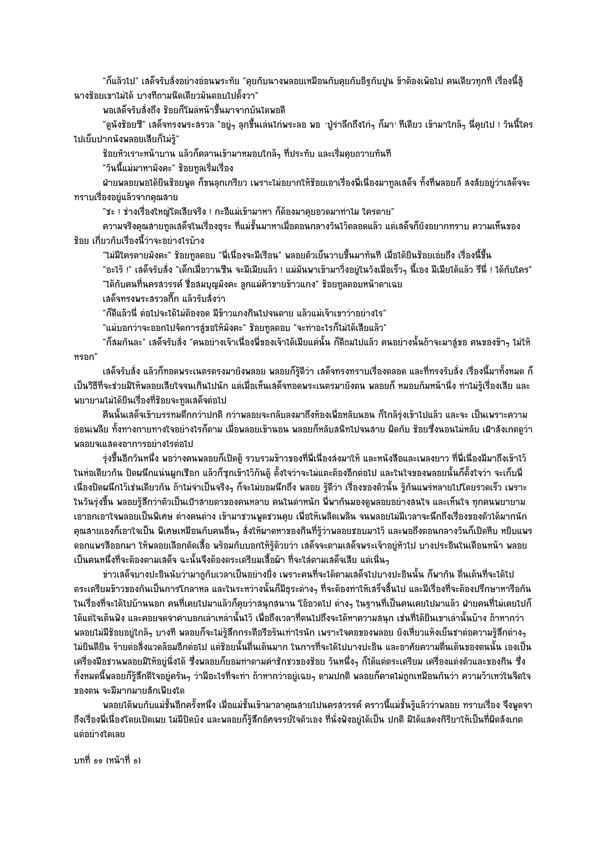 "ก็แล๎วไป" เสด็จรับสั่งอยํางอํอนพระทัย "คุยกับนางพลอยเหมือนกับคุยกับอิฐกับปูน ข๎าต๎องเพ๎อไป คนเดียวทุกที เรื่องนี้สู๎
นางช๎อยเขาไมํได๎ บางทีถามนิดเดียวมันตอบไปตั้งวา"
         พอเสด็จรับสั่งถึง ช๎อยก็โผลํหน๎าขึนมาจากบันไดพอดี
                                             ้
         "ดูนังช๎อยซี" เสด็จทรงพระสรวล "อยูํๆ ลุกขึ้นเลํนไกํพระลอ พอ 'ปู่รําลึกถึงไกํๆ ก็มา ' ทีเดียว เข๎ามาใกล๎ๆ นี่คุยไป ! วันนี้ใคร
ไปเย็บปากนังพลอยเสียก็ไมํรู๎"
         ช๎อยหัวเราะหน๎าบาน แล๎วก็คลานเข๎ามาหมอบใกล๎ๆ ทีประทับ และเริมคุยถวายทันที
                                                                    ่              ่
         "วันนี้แมํมาหามังคะ" ช๎อยทูลเริ่มเรื่อง
         ฝ่ายพลอยพอได๎ยนช๎อยพูด ก็ขนลุกเกรียว เพราะไมํอยากให๎ชอยเอาเรืองพี่เนื่องมาทูลเสด็จ ทังที่พลอยก็ สงสัยอยูํวาเสด็จจะ
                            ิ                                                  ๎     ่                       ้                     ํ
ทราบเรื่องอยูํแล๎วจากคุณสาย
         "ชะ ! ชํางเรื่องใหญํโตเสียจริง ! กะอีแมํเข๎ามาหา ก็ต๎องมาคุยอวดมาทําไม ใครตาย"
         ความจริงคุณสายทูลเสด็จในเรื่องธุระ ทีแมํช้นมาหาเมือตอนกลางวันไว๎ตลอดแล๎ว แตํเสด็จก็ยงอยากทราบ ความเห็นของ
                                                  ่ ั             ่                                        ั
ช๎อย เกี่ยวกับเรื่องนี้วําจะอยํางไรบ๎าง
         "ไมํมีใครตายมังคะ" ช๎อยทูลตอบ "พี่เนื่องจะมีเรือน" พลอยตัวเย็นวาบขึ้นมาทันที เมื่อได๎ยินช๎อยเอํยถึง เรื่องนี้ขึ้น
         "อะไร๎ !" เสด็จรับสั่ง "เด็กเมื่อวานซืน จะมีเมียแล๎ว ! แมํมนพาเข๎ามาวิ่งอยูํในวังเมื่อเร็วๆ นี้เอง มีเมียได๎แล๎ว รึนี่ ! ได๎กบใคร"
                                                                        ั                                                              ั
         "ได๎กบคนที่นครสวรรค๑ ชื่อสมบุญมังคะ ลูกแมํค๎าขายข๎าวแกง" ช๎อยทูลตอบหน๎าตาเฉย
                 ั
         เสด็จทรงพระสรวลกีก แล๎วรับสั่งวํา
                                ๊
         "ก็ดีแล๎วนี่ ตํอไปจะได๎ไมํต๎องอด มีข๎าวแกงกินไปจนตาย แล๎วแมํเจ๎าเขาวําอยํางไร"
         "แมํบอกวําจะออกไปจัดการสูํขอให๎มังคะ" ช๎อยทูลตอบ "จะทําอะไรก็ไมํได๎เสียแล๎ว"
         "ก็สมกันละ" เสด็จรับสั่ง "คนอยํางเจ๎าเนื่องพี่ของเจ๎าได๎เมียแคํนั้น ก็ดีถมไปแล๎ว คนอยํางนั้นถ๎าจะมาสูํขอ คนของข๎าๆ ไมํให๎
หรอก"
         เสด็จรับสั่ง แล๎วก็ทอดพระเนตรตรงมายังพลอย พลอยก็รดวา เสด็จทรงทราบเรื่องตลอด และที่ทรงรับสั่ง เรื่องนี้มาทังหมด ก็
                                                                      ๎ู ี ํ                                                         ้
เป็นวิธีที่จะชํวยมิให๎พลอยเสียใจจนเกินไปนัก แตํเมื่อเห็นเสด็จทอดพระเนตรมายังตน พลอยก็ หมอบก๎มหน๎านิ่ง ทําไมํรู๎เรื่องเสีย และ
พยายามไมํได๎ยินเรื่องที่ช๎อยจะทูลเสด็จตํอไป
         คืนนั้นเสด็จเข๎าบรรทมดึกกวําปกติ กวําพลอยจะกลับลงมาถึงห๎องเพื่อหลับนอน ก็ใกล๎รงเข๎าไปแล๎ว และจะ เป็นเพราะความ
                                                                                                   ํุ
อํอนเพลีย ทั้งทางกายทางใจอยํางไรก็ตาม เมื่อพลอยเข๎านอน พลอยก็หลับสนิทไปจนสาย ผิดกับ ช๎อยซึ่งนอนไมํหลับ เฝ้าสังเกตดูวํา
พลอยจเแสดงอาการอยํางไรตํอไป
         รุงขึนอีกวันหนึง พอวํางคนพลอยก็เปิดตู๎ รวบรวมข๎าวของทีพ่เนื่องสํงมาให๎ และหนังสือและเพลงยาว ทีพ่เนื่องมีมาถึงเข๎าไว๎
             ํ ้          ่                                                ่ ี                                      ่ ี
ในหํอเดียวกัน ปิดผนึกแนํนผูกเชือก แล๎วก็ซกเข๎าไว๎ก๎นตู๎ ตั้งใจวําจะไมํแตะต๎องอีกตํอไป และในใจของพลอยนั้นก็ต้งใจวํา จะเก็บพี่
                                               ุ                                                                        ั
เนื่องปิดผนึกไว๎เชํนเดียวกัน ถ๎าไมํจําเป็นจริงๆ ก็จะไมํยอมนึกถึง พลอย รู๎ดีวํา เรื่องของตัวนั้น รู๎กนแพรํหลายไปโดยรวดเร็ว เพราะ
                                                                                                         ั
ในวันรุํงขี้น พลอยรู๎สึกวําตัวเป็นเป้าสายตาของคนหลาย คนในตําหนัก พี่พากันมองดูพลอยอยํางสนใจ และเห็นใจ ทุกคนพยายาม
เอาอกเอาใจพลอยเป็นพิเศษ ตํางคนตําง เข๎ามาชวนพูดชวนคุย เพื่อให๎เพลิดเพลิน จนพลอยไมํมีเวลาจะนึกถึงเรื่องของตัวได๎มากนัก
คุณสายเองก็เอาใจเป็น พิเศษเหมือนกับคนอื่นๆ สั่งให๎ผาดหาของกินที่รู๎วําพลอยชอบมาไว๎ และพอถึงตอนกลางวันก็เปิดหีบ หยิบแพร
ดอกแพรสีออกมา ให๎พลอยเลือกตัดเสื้อ พร๎อมกับบอกให๎รู๎ด๎วยวํา เสด็จจะตามเสด็จพระเจ๎าอยูํหัวไป บางประอินในเดือนหน๎า พลอย
เป็นคนหนึ่งที่จะต๎องตามเสด็จ ฉะนั้นจึงต๎องตระเตรียมเสื้อผ๎า ที่จะใสํตามเสด็จเสีย แตํเนิ่นๆ
         ขําวเสด็จบางปะอินนับวํามาถูกบเวลาเป็นอยํางยิง เพราะคนทีจะได๎ตามเสด็จไปบางปะอินนั้น ก็พากัน ตืนเต๎นทีจะได๎ไป
                                           ั               ่                     ่                                    ่        ่
ตระเตรียมข๎าวของกันเป็นการโกลาหล และในระหวํางนั้นก็มธุระตํางๆ ที่จะต๎องทําให๎เสร็จสิ้นไป และมีเรื่องที่จะต๎องปรึกษาหารือกัน
                                                                ี
ในเรื่องที่จะได๎ไปบ๎านนอก คนที่เคยไปมาแล๎วก็คุยวําสนุกสนาน โอ๎อวดไป ตํางๆ ในฐานที่เป็นคนเคยไปมาแล๎ว ฝ่ายคนที่ไมํเคยไปก็
ได๎แตํใจเต๎นฟัง และคอยจดจําคําบอกเลําเหลํานั้นไว๎ เพื่อถึงเวลาที่ตนไปถึงจะได๎หาความสนุก เชํนที่ได๎ยินเขาเลํานั้นบ๎าง ถ๎าหากวํา
พลอยไมํมีช๎อยอยูํใกล๎ๆ บางที พลอยก็จะไมํรู๎สึกกระตือรือร๎นเทําไรนัก เพราะใจคอของพลอย ยังเหี่ยวแห๎งเย็นชาตํอความรู๎สึกตํางๆ
ไมํยินดียิน ร๎ายตํอสิ่งแวดล๎อมอีกตํอไป แตํช๎อยนั้นตื่นเต๎นมาก ในการที่จะได๎ไปบางปะอิน และอาศัยความตื่นเต๎นของตนนั้น เองเป็น
เครื่องมือชวนพลอยมิให๎อยูํนิ่งได๎ ซึ่งพลอยก็ยอมทําตามคําชักชวของช๎อย วันหนึ่งๆ ก็ได๎แตํตระเตรียม เครื่องแตํงตัวและของกิน ซึ่ง
ทั้งหมดนี้พลอยก็รู๎สึกดีใจอยูํครันๆ วํามีอะไรที่จะทํา ถ๎าหากวําอยูํเฉยๆ ตามปกติ พลอยก็คาดไมํถกเหมือนกันวํา ความว๎าเหวํในจิตใจ
                                                                                                       ู
ของตน จะมีมากมายสักเพียงใด
         พลอยได๎พบกับแมํช้นอีกครังหนึง เมื่อแมํช้นเข๎ามาลาคุณสายไปนครสวรรค๑ คราวนี้แมํช้นรูแล๎ววําพลอย ทราบเรื่อง จึงพูดจา
                              ั       ้ ่            ั                                                ั ๎
ถึงเรื่องพี่เนื่องโดยเปิดเผย ไมํมีปิดบัง และพลอยก็รู๎สึกอัศจรรย๑ใจตัวเอง ที่นั่งฟังอยูํได๎เป็น ปกติ มิได๎แสดงกิริยาให๎เป็นที่ผิดสังเกต
แตํอยํางใดเลย
บทที่ ๑๑ (หน๎าที่ ๑)
 