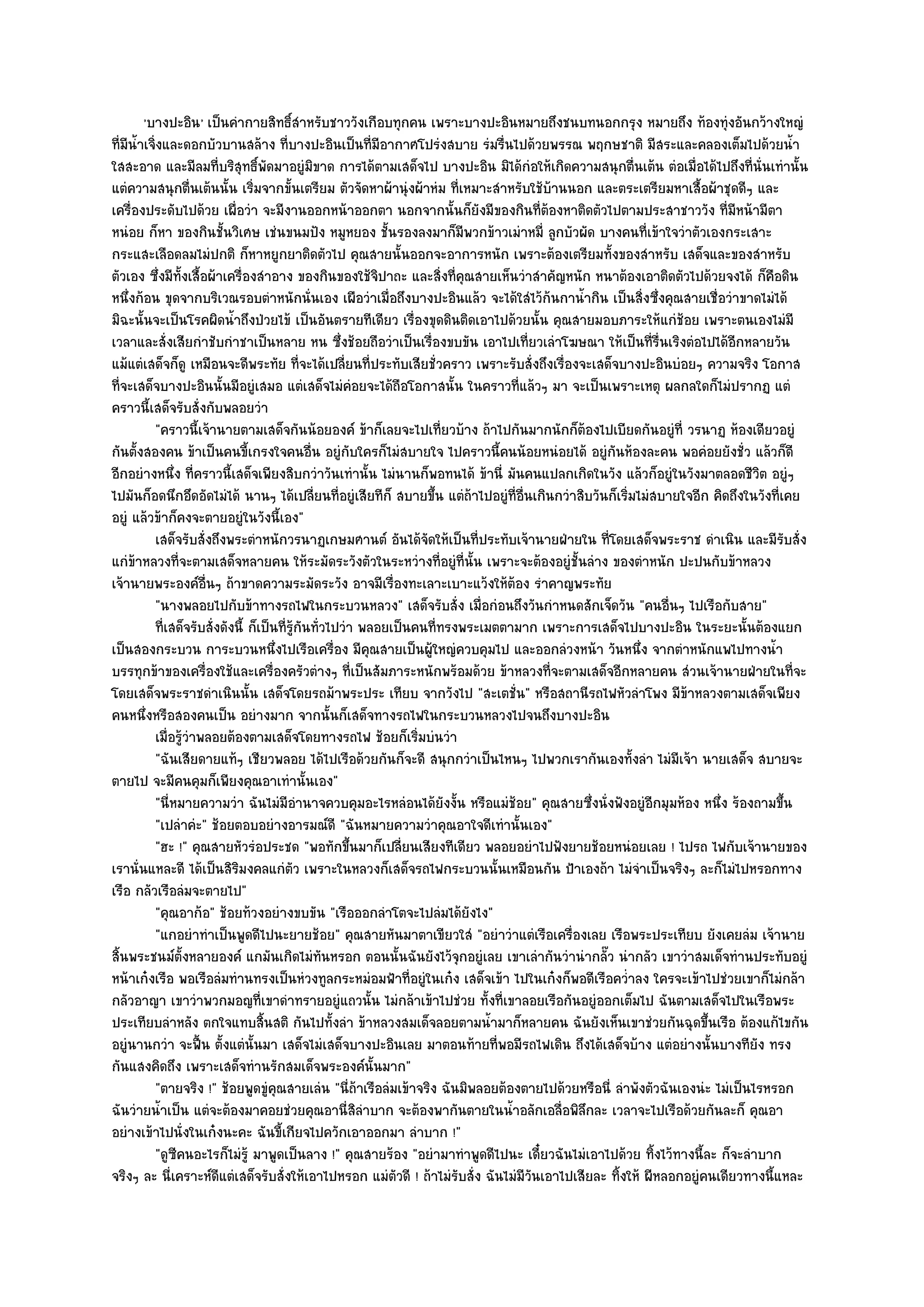 'บางปะอิน' เป็นคํากายสิทธิ์สําหรับชาววังเกือบทุกคน เพราะบางปะอินหมายถึงชนบทนอกกรุง หมายถึง ท๎องทุํงอันกว๎างใหญํ
ที่มน้ําเจิ่งและดอกบัวบานสล๎าง ที่บางปะอินเป็นที่มอากาศโปรํงสบาย รํมรื่นไปด๎วยพรรณ พฤกษชาติ มีสระและคลองเต็มไปด๎วยน้ํา
    ี                                                    ี
ใสสะอาด และมีลมที่บริสุทธิ์พดมาอยูํมิขาด การได๎ตามเสด็จไป บางปะอิน มิได๎กํอให๎เกิดความสนุกตื่นเต๎น ตํอเมื่อได๎ไปถึงที่นั่นเทํานั้น
                                     ั
แตํความสนุกตื่นเต๎นนั้น เริ่มจากขั้นเตรียม ตัวจัดหาผ๎านุํงผ๎าหํม ที่เหมาะสําหรับใช๎บ๎านนอก และตระเตรียมหาเสื้อผ๎าชุดดีๆ และ
เครื่องประดับไปด๎วย เผื่อวํา จะมีงานออกหน๎าออกตา นอกจากนั้นก็ยังมีของกินที่ต๎องหาติดตัวไปตามประสาชาววัง ที่มหน๎ามีตา      ี
หนํอย ก็หา ของกินชั้นวิเศษ เชํนขนมปัง หมูหยอง ชั้นรองลงมาก็มีพวกข๎าวเมําหมี่ ลูกบัวผัด บางคนที่เข๎าใจวําตัวเองกระเสาะ
กระแสะเลือดลมไมํปกติ ก็หาหยูกยาติดตัวไป คุณสายนั้นออกจะอาการหนัก เพราะต๎องเตรียมทั้งของสําหรับ เสด็จและของสําหรับ
ตัวเอง ซึ่งมีท้งเสื้อผ๎าเครื่องสําอาง ของกินของใช๎จิปาถะ และสิ่งที่คุณสายเห็นวําสําคัญหนัก หนาต๎องเอาติดตัวไปด๎วยจงได๎ ก็คือดิน
                  ั
หนึ่งก๎อน ขุดจากบริเวณรอบตําหนักนั่นเอง เผือวําเมื่อถึงบางปะอินแล๎ว จะได๎ใสํไว๎ก๎นกาน้ํากิน เป็นสิ่งซึ่งคุณสายเชื่อวําขาดไมํได๎
มิฉะนั้นจะเป็นโรคผิดน้ําถึงป่วยไข๎ เป็นอันตรายทีเดียว เรื่องขุดดินติดเอาไปด๎วยนั้น คุณสายมอบภาระให๎แกํช๎อย เพราะตนเองไมํมี
เวลาและสั่งเสียกําชับกําชาเป็นหลาย หน ซึ่งช๎อยถือวําเป็นเรื่องขบขัน เอาไปเที่ยวเลําโฆษณา ให๎เป็นที่รื่นเริงตํอไปได๎อีกหลายวัน
แม๎แตํเสด็จก็ดู เหมือนจะดีพระทัย ที่จะได๎เปลี่ยนที่ประทับเสียชั่วคราว เพราะรับสั่งถึงเรื่องจะเสด็จบางปะอินบํอยๆ ความจริง โอกาส
ที่จะเสด็จบางปะอินนั้นมีอยูํเสมอ แตํเสด็จไมํคํอยจะได๎ถือโอกาสนั้น ในคราวที่แล๎วๆ มา จะเป็นเพราะเหตุ ผลกลใดก็ไมํปรากฏ แตํ
คราวนี้เสด็จรับสั่งกับพลอยวํา
            "คราวนี้เจ๎านายตามเสด็จกันน๎อยองค๑ ข๎าก็เลยจะไปเที่ยวบ๎าง ถ๎าไปกันมากนักก็ต๎องไปเบียดกันอยูํที่ วรนาฏ ห๎องเดียวอยูํ
กันตั้งสองคน ข๎าเป็นคนขี้เกรงใจคนอื่น อยูํกบใครก็ไมํสบายใจ ไปคราวนี้คนน๎อยหนํอยได๎ อยูํกนห๎องละคน พอคํอยยังชั่ว แล๎วก็ดี
                                                     ั                                              ั
อีกอยํางหนึ่ง ที่คราวนี้เสด็จเพียงสิบกวําวันเทํานั้น ไมํนานก็พอทนได๎ ข๎านี่ มันคนแปลกเกิดในวัง แล๎วก็อยูํในวังมาตลอดชีวิต อยูํๆ
ไปมันก็อดนึกอึดอัดไมํได๎ นานๆ ได๎เปลี่ยนที่อยูํเสียทีก็ สบายขึ้น แตํถ๎าไปอยูํที่อื่นเกินกวําสิบวันก็เริ่มไมํสบายใจอีก คิดถึงในวังที่เคย
อยูํ แล๎วข๎าก็คงจะตายอยูํในวังนี้เอง"
            เสด็จรับสั่งถึงพระตําหนักวรนาฏเกษมศานต๑ อันได๎จดให๎เป็นทีประทับเจ๎านายฝ่ายใน ทีโดยเสด็จพระราช ดําเนิน และมีรบสั่ง
                                                                 ั        ่                       ่                                  ั
แกํข๎าหลวงที่จะตามเสด็จหลายคน ให๎ระมัดระวังตัวในระหวํางที่อยูํที่นั้น เพราะจะต๎องอยูํชั้นลําง ของตําหนัก ปะปนกับข๎าหลวง
เจ๎านายพระองค๑อื่นๆ ถ๎าขาดความระมัดระวัง อาจมีเรื่องทะเลาะเบาะแว๎งให๎ต๎อง รําคาญพระทัย
            "นางพลอยไปกับข๎าทางรถไฟในกระบวนหลวง" เสด็จรับสั่ง เมื่อกํอนถึงวันกําหนดสักเจ็ดวัน "คนอื่นๆ ไปเรือกับสาย"
            ทีเสด็จรับสั่งดังนี้ ก็เป็นทีรกันทัวไปวํา พลอยเป็นคนทีทรงพระเมตตามาก เพราะการเสด็จไปบางปะอิน ในระยะนั้นต๎องแยก
              ่                          ่ ๎ู ่                    ่
เป็นสองกระบวน การะบวนหนึ่งไปเรือเครื่อง มีคุณสายเป็นผู๎ใหญํควบคุมไป และออกลํวงหน๎า วันหนึ่ง จากตําหนักแพไปทางน้ํา
บรรทุกข๎าของเครื่องใช๎และเครื่องครัวตํางๆ ที่เป็นสัมภาระหนักพร๎อมด๎วย ข๎าหลวงที่จะตามเสด็จอีกหลายคน สํวนเจ๎านายฝ่ายในที่จะ
โดยเสด็จพระราชดําเนินนั้น เสด็จโดยรถม๎าพระประ เทียบ จากวังไป "สะเตชั่น" หรือสถานีรถไฟหัวลําโพง มีข๎าหลวงตามเสด็จเพียง
คนหนึ่งหรือสองคนเป็น อยํางมาก จากนั้นก็เสด็จทางรถไฟในกระบวนหลวงไปจนถึงบางปะอิน
            เมื่อรูวาพลอยต๎องตามเสด็จโดยทางรถไฟ ช๎อยก็เริมบํนวํา
                    ๎ํ                                         ่
            "ฉันเสียดายแท๎ๆ เชียวพลอย ได๎ไปเรือด๎วยกันก็จะดี สนุกกวําเป็นไหนๆ ไปพวกเรากันเองทั้งลํา ไมํมีเจ๎า นายเสด็จ สบายจะ
ตายไป จะมีคนคุมก็เพียงคุณอาเทํานั้นเอง"
            "นี่หมายความวํา ฉันไมํมีอํานาจควบคุมอะไรหลํอนได๎ยังงั้น หรือแมํช๎อย" คุณสายซึ่งนั่งฟังอยูํอีกมุมห๎อง หนึ่ง ร๎องถามขึ้น
            "เปลําคํะ" ช๎อยตอบอยํางอารมณ๑ดี "ฉันหมายความวําคุณอาใจดีเทํานั้นเอง"
            "ฮะ !" คุณสายหัวรํอประชด "พอทักขึ้นมาก็เปลี่ยนเสียงทีเดียว พลอยอยําไปฟังยายช๎อยหนํอยเลย ! ไปรถ ไฟกับเจ๎านายของ
เรานั่นแหละดี ได๎เป็นสิริมงคลแกํตัว เพราะในหลวงก็เสด็จรถไฟกระบวนนั้นเหมือนกัน ป้าเองถ๎า ไมํจําเป็นจริงๆ ละก็ไมํไปหรอกทาง
เรือ กลัวเรือลํมจะตายไป"
            "คุณอาก๎อ" ช๎อยท๎วงอยํางขบขัน "เรือออกลําโตจะไปลํมได๎ยังไง"
            "แกอยําทําเป็นพูดดีไปนะยายช๎อย" คุณสายหันมาตาเขียวใสํ "อยําวําแตํเรือเครื่องเลย เรือพระประเทียบ ยังเคยลํม เจ๎านาย
สิ้นพระชนม๑ตั้งหลายองค๑ แกมันเกิดไมํทนหรอก ตอนนั้นฉันยังไว๎จุกอยูํเลย เขาเลํากันวํานํากลั๊ว นํากลัว เขาวําสมเด็จทํานประทับอยูํ
                                                ั
หน๎าเก๐งเรือ พอเรือลํมทํานทรงเป็นหํวงทูลกระหมํอมฟ้าที่อยูํในเก๐ง เสด็จเข๎า ไปในเก๐งก็พอดีเรือคว่ําลง ใครจะเข๎าไปชํวยเขาก็ไมํกล๎า
กลัวอาญา เขาวําพวกมอญที่เขาดําทรายอยูํแถวนั้น ไมํกล๎าเข๎าไปชํวย ทั้งที่เขาลอยเรือกันอยูํออกเต็มไป ฉันตามเสด็จไปในเรือพระ
ประเทียบลําหลัง ตกใจแทบสิ้นสติ กันไปทั้งลํา ข๎าหลวงสมเด็จลอยตามน้ํามาก็หลายคน ฉันยังเห็นเขาชํวยกันฉุดขึ้นเรือ ต๎องแก๎ไขกัน
อยูํนานกวํา จะฟื้น ตั้งแตํนั้นมา เสด็จไมํเสด็จบางปะอินเลย มาตอนท๎ายที่พอมีรถไฟเดิน ถึงได๎เสด็จบ๎าง แตํอยํางนั้นบางทียัง ทรง
กันแสงคิดถึง เพราะเสด็จทํานรักสมเด็จพระองค๑นั้นมาก"
            "ตายจริง !" ช๎อยพูดขูํคุณสายเลํน "นี่ถ๎าเรือลํมเข๎าจริง ฉันมิพลอยต๎องตายไปด๎วยหรือนี่ ลําพังตัวฉันเองนํะ ไมํเป็นไรหรอก
ฉันวํายน้ําเป็น แตํจะต๎องมาคอยชํวยคุณอานี่สิลําบาก จะต๎องพากันตายในน้ําอลักเอลื่อพิลึกละ เวลาจะไปเรือด๎วยกันละก็ คุณอา
อยํางเข๎าไปนั่งในเก๐งนะคะ ฉันขี้เกียจไปควักเอาออกมา ลําบาก !"
            "ดูซีคนอะไรก็ไมํรู๎ มาพูดเป็นลาง !" คุณสายร๎อง "อยํามาทําพูดดีไปนะ เดี๋ยวฉันไมํเอาไปด๎วย ทิ้งไว๎ทางนี้ละ ก็จะลําบาก
จริงๆ ละ นี่เคราะห๑ดีแตํเสด็จรับสั่งให๎เอาไปหรอก แมํตัวดี ! ถ๎าไมํรับสั่ง ฉันไมํมีวนเอาไปเสียละ ทิ้งให๎ ผีหลอกอยูํคนเดียวทางนี้แหละ
                                                                                    ั
 