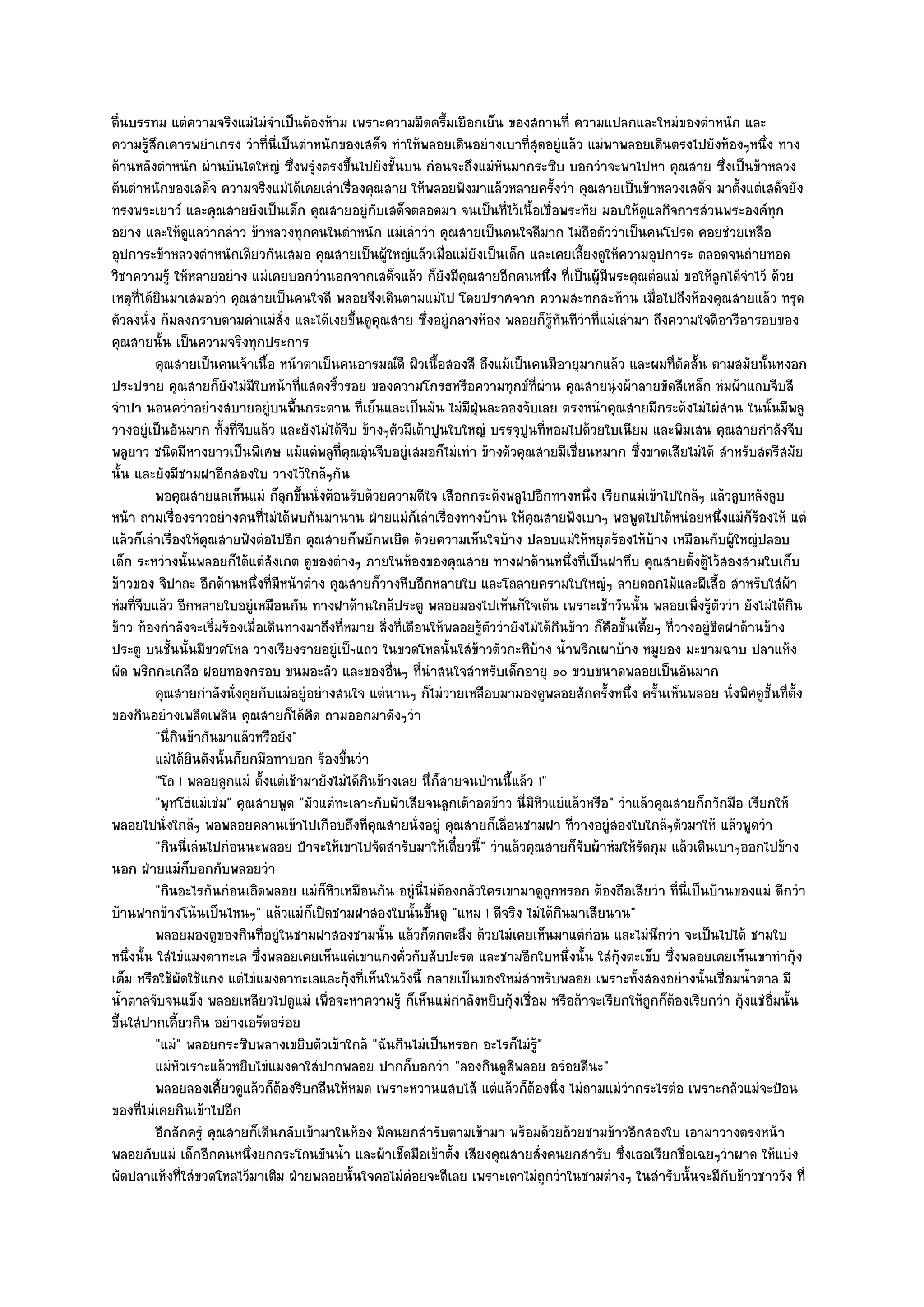 ตื่นบรรทม แตํความจริงแมํไมํจําเป็นต๎องห๎าม เพราะความมืดครึ้มเยือกเย็น ของสถานที่ ความแปลกและใหมํของตําหนัก และ
ความรู๎สึกเคารพยําเกรง วําที่นี่เป็นตําหนักของเสด็จ ทําให๎พลอยเดินอยํางเบาที่สุดอยูํแล๎ว แมํพาพลอยเดินตรงไปยังห๎องๆหนึ่ง ทาง
ด๎านหลังตําหนัก ผํานบันไดใหญํ ซึ่งพรุํงตรงขึ้นไปยังชั้นบน กํอนจะถึงแมํหันมากระซิบ บอกวําจะพาไปหา คุณสาย ซึ่งเป็นข๎าหลวง
ต๎นตําหนักของเสด็จ ความจริงแมํได๎เคยเลําเรื่องคุณสาย ให๎พลอยฟังมาแล๎วหลายครั้งวํา คุณสายเป็นข๎าหลวงเสด็จ มาตั้งแตํเสด็จยัง
ทรงพระเยาว๑ และคุณสายยังเป็นเด็ก คุณสายอยูํกบเสด็จตลอดมา จนเป็นที่ไว๎เนื้อเชื่อพระทัย มอบให๎ดูแลกิจการสํวนพระองค๑ทุก
                                                    ั
อยําง และให๎ดูแลวํากลําว ข๎าหลวงทุกคนในตําหนัก แมํเลําวํา คุณสายเป็นคนใจดีมาก ไมํถือตัววําเป็นคนโปรด คอยชํวยเหลือ
อุปการะข๎าหลวงตําหนักเดียวกันเสมอ คุณสายเป็นผู๎ใหญํแล๎วเมื่อแมํยังเป็นเด็ก และเคยเลี้ยงดูให๎ความอุปการะ ตลอดจนถํายทอด
วิชาความรู๎ ให๎หลายอยําง แมํเคยบอกวํานอกจากเสด็จแล๎ว ก็ยังมีคุณสายอีกคนหนึ่ง ที่เป็นผู๎มีพระคุณตํอแมํ ขอให๎ลูกได๎จําไว๎ ด๎วย
เหตุที่ได๎ยินมาเสมอวํา คุณสายเป็นคนใจดี พลอยจึงเดินตามแมํไป โดยปราศจาก ความสะทกสะท๎าน เมื่อไปถึงห๎องคุณสายแล๎ว ทรุด
ตัวลงนั่ง ก๎มลงกราบตามคําแมํสั่ง และได๎เงยขึ้นดูคุณสาย ซึ่งอยูํกลางห๎อง พลอยก็รู๎ทนทีวําที่แมํเลํามา ถึงความใจดีอารีอารอบของ
                                                                                          ั
คุณสายนั้น เป็นความจริงทุกประการ
          คุณสายเป็นคนเจ๎าเนื้อ หน๎าตาเป็นคนอารมณ๑ดี ผิวเนื้อสองสี ถึงแม๎เป็นคนมีอายุมากแล๎ว และผมทีตดสั้น ตามสมัยนั้นหงอก
                                                                                                                   ่ั
ประปราย คุณสายก็ยังไมํมีใบหน๎าที่แสดงริ้วรอย ของความโกรธหรือความทุกข๑ที่ผําน คุณสายนุํงผ๎าลายขัดสีเหล็ก หํมผ๎าแถบจีบสี
จําปา นอนคว่ําอยํางสบายอยูํบนพื้นกระดาน ที่เย็นและเป็นมัน ไมํมีฝ่นละอองจับเลย ตรงหน๎าคุณสายมีกระด๎งไมํไผํสาน ในนั้นมีพลู
                                                                      ุ
วางอยูํเป็นอันมาก ทั้งที่จีบแล๎ว และยังไมํได๎จีบ ข๎างๆตัวมีเต๎าปูนใบใหญํ บรรจุปูนที่หอมไปด๎วยใบเนียม และพิมเสน คุณสายกําลังจีบ
พลูยาว ชนิดมีหางยาวเป็นพิเศษ แม๎แตํพลูที่คุณอุํนจีบอยูํเสมอก็ไมํเทํา ข๎างตัวคุณสายมีเชี่ยนหมาก ซึ่งขาดเสียไมํได๎ สําหรับสตรีสมัย
นั้น และยังมีชามฝาอีกสองใบ วางไว๎ใกล๎ๆกัน
          พอคุณสายแลเห็นแมํ ก็ลกขึนนั่งต๎อนรับด๎วยความดีใจ เสือกกระด๎งพลูไปอีกทางหนึง เรียกแมํเข๎าไปใกล๎ๆ แล๎วลูบหลังลูบ
                                     ุ ้                                                       ่
หน๎า ถามเรื่องราวอยํางคนที่ไมํได๎พบกันมานาน ฝ่ายแมํก็เลําเรื่องทางบ๎าน ให๎คุณสายฟังเบาๆ พอพูดไปได๎หนํอยหนึ่งแมํก็ร๎องไห๎ แตํ
แล๎วก็เลําเรื่องให๎คุณสายฟังตํอไปอีก คุณสายก็พยักพเยิด ด๎วยความเห็นใจบ๎าง ปลอบแมํให๎หยุดร๎องไห๎บ๎าง เหมือนกับผู๎ใหญํปลอบ
เด็ก ระหวํางนั้นพลอยก็ได๎แตํสังเกต ดูของตํางๆ ภายในห๎องของคุณสาย ทางฝาด๎านหนึ่งที่เป็นฝาทึบ คุณสายตั้งตู๎ไว๎สองสามใบเก็บ
ข๎าวของ จิปาถะ อีกด๎านหนึ่งที่มีหน๎าตําง คุณสายก็วางหีบอีกหลายใบ และโถลายครามใบใหญํๆ ลายดอกไม๎และผีเสื้อ สําหรับใสํผ๎า
หํมที่จีบแล๎ว อีกหลายใบอยูํเหมือนกัน ทางฝาด๎านใกล๎ประตู พลอยมองไปเห็นก็ใจเต๎น เพราะเช๎าวันนั้น พลอยเพิ่งรู๎ตัววํา ยังไมํได๎กิน
ข๎าว ท๎องกําลังจะเริ่มร๎องเมื่อเดินทางมาถึงที่หมาย สิ่งที่เตือนให๎พลอยรู๎ตัววํายังไมํได๎กินข๎าว ก็คือชั้นเตี้ยๆ ที่วางอยูํชิดฝาด๎านข๎าง
ประตู บนชั้นนั้นมีขวดโหล วางเรียงรายอยูํเป็ฯแถว ในขวดโหลนั้นใสํข๎าวตัวกะทิบ๎าง น้ําพริกเผาบ๎าง หมูยอง มะขามฉาบ ปลาแห๎ง
ผัด พริกกะเกลือ ฝอยทองกรอบ ขนมอะลัว และของอื่นๆ ที่นําสนใจสําหรับเด็กอายุ ๑๐ ขวบขนาดพลอยเป็นอันมาก
          คุณสายกําลังนั่งคุยกับแมํอยูํอยํางสนใจ แตํนานๆ ก็ไมํวายเหลือบมามองดูพลอยสักครังหนึง ครันเห็นพลอย นั่งพิศดูช้นทีต้ง
                                                                                                   ้ ่ ้                             ั ่ั
ของกินอยํางเพลิดเพลิน คุณสายก็ได๎คิด ถามออกมาดังๆวํา
          "นี่กินข๎ากันมาแล๎วหรือยัง"
          แมํได๎ยนดังนั้นก็ยกมือทาบอก ร๎องขึนวํา
                  ิ                           ้
          "โถ ! พลอยลูกแมํ ตั้งแตํเช๎ามายังไมํได๎กินข๎างเลย นี่ก็สายจนป่านนี้แล๎ว !"
          "พุทโธํแมํเชํม" คุณสายพูด "มัวแตํทะเลาะกับผัวเสียจนลูกเต๎าอดข๎าว นี่มิหิวแยํแล๎วหรือ" วําแล๎วคุณสายก็กวักมือ เรียกให๎
พลอยไปนั่งใกล๎ๆ พอพลอยคลานเข๎าไปเกือบถึงที่คุณสายนั่งอยูํ คุณสายก็เลื่อนชามฝา ที่วางอยูํสองใบใกล๎ๆตัวมาให๎ แล๎วพูดวํา
          "กินนี่เลํนไปกํอนนะพลอย ป้าจะให๎เขาไปจัดสํารับมาให๎เดี๋ยวนี้" วําแล๎วคุณสายก็จับผ๎าหํมให๎รัดกุม แล๎วเดินเบาๆออกไปข๎าง
นอก ฝ่ายแมํก็บอกกับพลอยวํา
          "กินอะไรกันกํอนเถิดพลอย แมํก็หิวเหมือนกัน อยูํนี่ไมํต๎องกลัวใครเขามาดูถูกหรอก ต๎องถือเสียวํา ที่นี่เป็นบ๎านของแมํ ดีกวํา
บ๎านฟากข๎างโน๎นเป็นไหนๆ" แล๎วแมํก็เปิดชามฝาสองใบนั้นขึ้นดู "แหม ! ดีจริง ไมํได๎กินมาเสียนาน"
          พลอยมองดูของกินทีอยูํในชามฝาสองชามนั้น แล๎วก็ตกตะลึง ด๎วยไมํเคยเห็นมาแตํกํอน และไมํนกวํา จะเป็นไปได๎ ชามใบ
                               ่                                                                              ึ
หนึ่งนั้น ใสํไขํแมงดาทะเล ซึ่งพลอยเคยเห็นแตํเขาแกงคั่วกับสับปะรด และชามอีกใบหนึ่งนั้น ใสํกุ๎งตะเข็บ ซึ่งพลอยเคยเห็นเขาทํากุ๎ง
เค็ม หรือใช๎ผัดใช๎แกง แตํไขํแมงดาทะเลและกุ๎งที่เห็นในวังนี้ กลายเป็นของใหมํสําหรับพลอย เพราะทั้งสองอยํางนั้นเชื่อมน้ําตาล มี
น้ําตาลจับจนแข็ง พลอยเหลียวไปดูแมํ เพื่อจะหาความรู๎ ก็เห็นแมํกําลังหยิบกุ๎งเชื่อม หรือถ๎าจะเรียกให๎ถูกก็ต๎องเรียกวํา กุ๎งแชํอิ่มนั้น
ขึ้นใสํปากเคี้ยวกิน อยํางเอร็ดอรํอย
          "แมํ" พลอยกระซิบพลางเขยิบตัวเข๎าใกล๎ "ฉันกินไมํเป็นหรอก อะไรก็ไมํรู๎"
          แมํหวเราะแล๎วหยิบไขํแมงดาใสํปากพลอย ปากก็บอกวํา "ลองกินดูสิพลอย อรํอยดีนะ"
                ั
          พลอยลองเคียวดูแล๎วก็ตองรีบกลืนให๎หมด เพราะหวานแสบไส๎ แตํแล๎วก็ตองนิง ไมํถามแมํวากระไรตํอ เพราะกลัวแมํจะป้อน
                        ้          ๎                                                ๎ ่                 ํ
ของที่ไมํเคยกินเข๎าไปอีก
          อีกสักครูํ คุณสายก็เดินกลับเข๎ามาในห๎อง มีคนยกสํารับตามเข๎ามา พร๎อมด๎วยถ๎วยชามข๎าวอีกสองใบ เอามาวางตรงหน๎า
พลอยกับแมํ เด็กอีกคนหนึ่งยกกระโถนขันน้ํา และผ๎าเช็ดมือเข๎าตั้ง เสียงคุณสายสั่งคนยกสํารับ ซึ่งเธอเรียกชื่อเฉยๆวําผาด ให๎แบํง
ผัดปลาแห๎งที่ใสํขวดโหลไว๎มาเติม ฝ่ายพลอยนั้นใจคอไมํคํอยจะดีเลย เพราะเดาไมํถูกวําในชามตํางๆ ในสํารับนั้นจะมีกับข๎าวชาววัง ที่
 