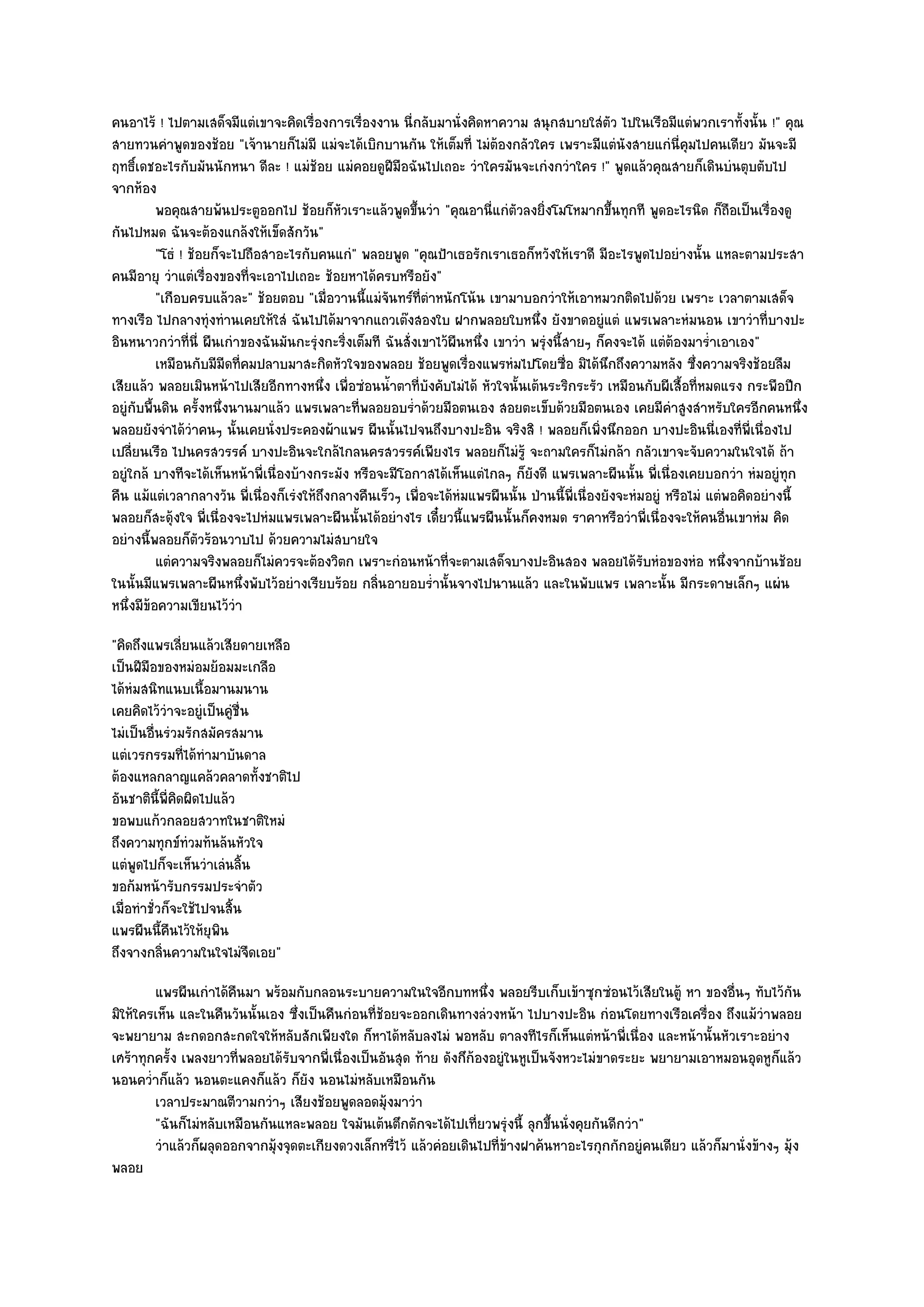 คนอาไร๎ ! ไปตามเสด็จมีแตํเขาจะคิดเรื่องการเรื่องงาน นี่กลับมานั่งคิดหาความ สนุกสบายใสํตว ไปในเรือมีแตํพวกเราทั้งนั้น !" คุณ
                                                                                                   ั
สายทวนคําพูดของช๎อย "เจ๎านายก็ไมํมี แมํจะได๎เบิกบานกัน ให๎เต็มที่ ไมํต๎องกลัวใคร เพราะมีแตํนังสายแกํนี่คุมไปคนเดียว มันจะมี
ฤทธิ์เดชอะไรกับมันนักหนา ดีละ ! แมํช๎อย แมํคอยดูฝีมอฉันไปเถอะ วําใครมันจะเกํงกวําใคร !" พูดแล๎วคุณสายก็เดินบํนตุบตับไป
                                                        ื
จากห๎อง
          พอคุณสายพ๎นประตูออกไป ช๎อยก็หวเราะแล๎วพูดขึนวํา "คุณอานี่แกํตวลงยิ่งโมโหมากขึ้นทุกที พูดอะไรนิด ก็ถอเป็นเรื่องดู
                                            ั               ้                 ั                                           ื
กันไปหมด ฉันจะต๎องแกล๎งให๎เข็ดสักวัน"
          "โธํ ! ช๎อยก็จะไปถือสาอะไรกับคนแกํ" พลอยพูด "คุณป้าเธอรักเราเธอก็หวังให๎เราดี มีอะไรพูดไปอยํางนั้น แหละตามประสา
คนมีอายุ วําแตํเรื่องของที่จะเอาไปเถอะ ช๎อยหาได๎ครบหรือยัง"
          "เกือบครบแล๎วละ" ช๎อยตอบ "เมื่อวานนี้แมํจันทร๑ที่ตําหนักโน๎น เขามาบอกวําให๎เอาหมวกติดไปด๎วย เพราะ เวลาตามเสด็จ
ทางเรือ ไปกลางทุํงทํานเคยให๎ใสํ ฉันไปได๎มาจากแถวเต๏งสองใบ ฝากพลอยใบหนึ่ง ยังขาดอยูํแตํ แพรเพลาะหํมนอน เขาวําที่บางปะ
อินหนาวกวําที่นี่ ผืนเกําของฉันมันกะรุํงกะริ่งเต็มที ฉันสั่งเขาไว๎ผนหนึ่ง เขาวํา พรุํงนี้สายๆ ก็คงจะได๎ แตํต๎องมาร่ําเอาเอง"
                                                                   ื
          เหมือนกับมีมีดทีคมปลาบมาสะกิดหัวใจของพลอย ช๎อยพูดเรื่องแพรหํมไปโดยซือ มิได๎นกถึงความหลัง ซึงความจริงช๎อยลืม
                          ่                                                               ่      ึ                ่
เสียแล๎ว พลอยเมินหน๎าไปเสียอีกทางหนึ่ง เพื่อซํอนน้ําตาที่บงคับไมํได๎ หัวใจนั้นเต๎นระริกระรัว เหมือนกับผีเสื้อที่หมดแรง กระพือปีก
                                                              ั
อยูํกบพื้นดิน ครั้งหนึ่งนานมาแล๎ว แพรเพลาะที่พลอยอบร่ําด๎วยมือตนเอง สอยตะเข็บด๎วยมือตนเอง เคยมีคําสูงสําหรับใครอีกคนหนึ่ง
     ั
พลอยยังจําได๎วําคนๆ นั้นเคยนั่งประคองผ๎าแพร ผืนนั้นไปจนถึงบางปะอิน จริงสิ ! พลอยก็เพิ่งนึกออก บางปะอินนี่เองที่พี่เนื่องไป
เปลี่ยนเรือ ไปนครสวรรค๑ บางปะอินจะใกล๎ไกลนครสวรรค๑เพียงไร พลอยก็ไมํรู๎ จะถามใครก็ไมํกล๎า กลัวเขาจะจับความในใจได๎ ถ๎า
อยูํใกล๎ บางทีจะได๎เห็นหน๎าพี่เนื่องบ๎างกระมัง หรือจะมีโอกาสได๎เห็นแตํไกลๆ ก็ยังดี แพรเพลาะผืนนั้น พี่เนื่องเคยบอกวํา หํมอยูํทุก
คืน แม๎แตํเวลากลางวัน พี่เนื่องก็เรํงให๎ถึงกลางคืนเร็วๆ เพื่อจะได๎หํมแพรผืนนั้น ป่านนี้พี่เนื่องยังจะหํมอยูํ หรือไมํ แตํพอคิดอยํางนี้
พลอยก็สะดุ๎งใจ พี่เนื่องจะไปหํมแพรเพลาะผืนนั้นได๎อยํางไร เดี๋ยวนี้แพรผืนนั้นก็คงหมด ราคาหรือวําพี่เนื่องจะให๎คนอื่นเขาหํม คิด
อยํางนี้พลอยก็ตัวร๎อนวาบไป ด๎วยความไมํสบายใจ
          แตํความจริงพลอยก็ไมํควรจะต๎องวิตก เพราะกํอนหน๎าที่จะตามเสด็จบางปะอินสอง พลอยได๎รบหํอของหํอ หนึงจากบ๎านช๎อย
                                                                                                        ั               ่
ในนั้นมีแพรเพลาะผืนหนึ่งพับไว๎อยํางเรียบร๎อย กลิ่นอายอบร่ํานั้นจางไปนานแล๎ว และในพับแพร เพลาะนั้น มีกระดาษเล็กๆ แผํน
หนึ่งมีข๎อความเขียนไว๎วํา
"คิดถึงแพรเลี่ยนแล๎วเสียดายเหลือ
เป็นฝีมือของหมํอมย๎อมมะเกลือ
ได๎หํมสนิทแนบเนื้อมานมนาน
เคยคิดไว๎วําจะอยูํเป็นคูํชื่น
ไมํเป็นอื่นรํวมรักสมัครสมาน
แตํเวรกรรมที่ได๎ทํามาบันดาล
ต๎องแหลกลาญแคล๎วคลาดทั้งชาติไป
อันชาตินี้พี่คิดผิดไปแล๎ว
ขอพบแก๎วกลอยสวาทในชาติใหมํ
ถึงความทุกข๑ทํวมท๎นล๎นหัวใจ
แตํพูดไปก็จะเห็นวําเลํนลิ้น
ขอก๎มหน๎ารับกรรมประจําตัว
เมื่อทําชั่วก็จะใช๎ไปจนสิ้น
แพรผืนนี้คืนไว๎ให๎ยุพิน
ถึงจางกลิ่นความในใจไมํจืดเอย"
        แพรผืนเกําได๎คนมา พร๎อมกับกลอนระบายความในใจอีกบทหนึง พลอยรีบเก็บเข๎าซุกซํอนไว๎เสียในตู๎ หา ของอืนๆ ทับไว๎กัน
                       ื                                               ่                                       ่
มิให๎ใครเห็น และในคืนวันนั้นเอง ซึ่งเป็นคืนกํอนที่ช๎อยจะออกเดินทางลํวงหน๎า ไปบางปะอิน กํอนโดยทางเรือเครื่อง ถึงแม๎วําพลอย
จะพยายาม สะกดอกสะกดใจให๎หลับสักเพียงใด ก็หาได๎หลับลงไมํ พอหลับ ตาลงทีไรก็เห็นแตํหน๎าพี่เนื่อง และหน๎านั้นหัวเราะอยําง
เศร๎าทุกครั้ง เพลงยาวที่พลอยได๎รับจากพี่เนื่องเป็นอันสุด ท๎าย ดังกึก๎องอยูํในหูเป็นจังหวะไมํขาดระยะ พยายามเอาหมอนอุดหูก็แล๎ว
นอนคว่ําก็แล๎ว นอนตะแคงก็แล๎ว ก็ยัง นอนไมํหลับเหมือนกัน
        เวลาประมาณตีวามกวําๆ เสียงช๎อยพูดลอดมุงมาวํา๎
        "ฉันก็ไมํหลับเหมือนกันแหละพลอย ใจมันเต๎นตึกตักจะได๎ไปเที่ยวพรุํงนี้ ลุกขึ้นนั่งคุยกันดีกวํา"
        วําแล๎วก็ผลุดออกจากมุงจุดตะเกียงดวงเล็กหรีไว๎ แล๎วคํอยเดินไปที่ขางฝาค๎นหาอะไรกุกกักอยูํคนเดียว แล๎วก็มานั่งข๎างๆ มุง
                              ๎                       ่                    ๎                                               ๎
พลอย
 