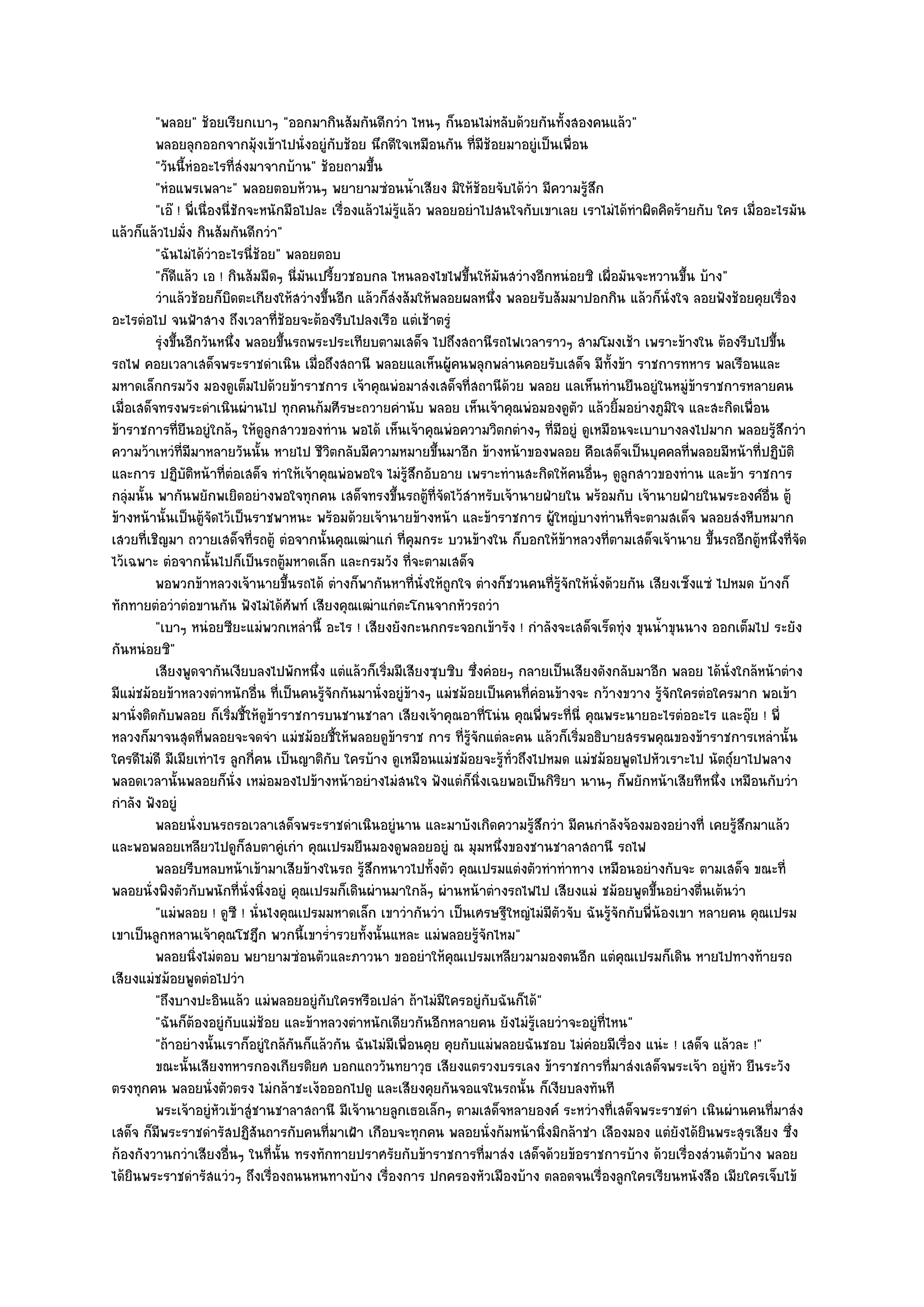 "พลอย" ช๎อยเรียกเบาๆ "ออกมากินส๎มกันดีกวํา ไหนๆ ก็นอนไมํหลับด๎วยกันทั้งสองคนแล๎ว"
          พลอยลุกออกจากมุงเข๎าไปนั่งอยูํกับช๎อย นึกดีใจเหมือนกัน ทีมีชอยมาอยูํเป็นเพื่อน
                                   ๎                                      ่ ๎
          "วันนี้หํออะไรที่สํงมาจากบ๎าน" ช๎อยถามขึ้น
          "หํอแพรเพลาะ" พลอยตอบห๎วนๆ พยายามซํอนน้ําเสียง มิให๎ช๎อยจับได๎วํา มีความรู๎สึก
          "เอ๏ ! พี่เนื่องนี่ชักจะหนักมือไปละ เรื่องแล๎วไมํรู๎แล๎ว พลอยอยําไปสนใจกับเขาเลย เราไมํได๎ทําผิดคิดร๎ายกับ ใคร เมื่ออะไรมัน
แล๎วก็แล๎วไปมั่ง กินส๎มกันดีกวํา"
          "ฉันไมํได๎วําอะไรนี่ช๎อย" พลอยตอบ
          "ก็ดีแล๎ว เอ ! กินส๎มมืดๆ นี่มนเปรี้ยวชอบกล ไหนลองไขไฟขึ้นให๎มันสวํางอีกหนํอยซิ เผื่อมันจะหวานขึ้น บ๎าง"
                                              ั
          วําแล๎วช๎อยก็บดตะเกียงให๎สวํางขึนอีก แล๎วก็สงส๎มให๎พลอยผลหนึง พลอยรับส๎มมาปอกกิน แล๎วก็น่งใจ ลอยฟังช๎อยคุยเรื่อง
                             ิ                      ้      ํ                   ่                            ั
อะไรตํอไป จนฟ้าสาง ถึงเวลาที่ช๎อยจะต๎องรีบไปลงเรือ แตํเช๎าตรูํ
          รุงขึนอีกวันหนึง พลอยขึนรถพระประเทียบตามเสด็จ ไปถึงสถานีรถไฟเวลาราวๆ สามโมงเช๎า เพราะข๎างใน ต๎องรีบไปขึน
             ํ ้                 ่    ้                                                                                          ้
รถไฟ คอยเวลาเสด็จพระราชดําเนิน เมื่อถึงสถานี พลอยแลเห็นผู๎คนพลุกพลํานคอยรับเสด็จ มีท้งข๎า ราชการทหาร พลเรือนและ
                                                                                                   ั
มหาดเล็กกรมวัง มองดูเต็มไปด๎วยข๎าราชการ เจ๎าคุณพํอมาสํงเสด็จที่สถานีด๎วย พลอย แลเห็นทํานยืนอยูํในหมูํข๎าราชการหลายคน
เมื่อเสด็จทรงพระดําเนินผํานไป ทุกคนก๎มศีรษะถวายคํานับ พลอย เห็นเจ๎าคุณพํอมองดูตว แล๎วยิ้มอยํางภูมิใจ และสะกิดเพื่อน
                                                                                             ั
ข๎าราชการที่ยืนอยูํใกล๎ๆ ให๎ดูลูกสาวของทําน พอได๎ เห็นเจ๎าคุณพํอความวิตกตํางๆ ที่มอยูํ ดูเหมือนจะเบาบางลงไปมาก พลอยรู๎สึกวํา
                                                                                          ี
ความว๎าเหวํที่มีมาหลายวันนั้น หายไป ชีวิตกลับมีความหมายขึ้นมาอีก ข๎างหน๎าของพลอย คือเสด็จเป็นบุคคลที่พลอยมีหน๎าที่ปฏิบัติ
และการ ปฏิบติหน๎าที่ตํอเสด็จ ทําให๎เจ๎าคุณพํอพอใจ ไมํรู๎สึกอับอาย เพราะทํานสะกิดให๎คนอื่นๆ ดูลูกสาวของทําน และข๎า ราชการ
                 ั
กลุํมนั้น พากันพยักพเยิดอยํางพอใจทุกคน เสด็จทรงขึ้นรถตู๎ที่จัดไว๎สําหรับเจ๎านายฝ่ายใน พร๎อมกับ เจ๎านายฝ่ายในพระองค๑อื่น ตู๎
ข๎างหน๎านั้นเป็นตู๎จัดไว๎เป็นราชพาหนะ พร๎อมด๎วยเจ๎านายข๎างหน๎า และข๎าราชการ ผู๎ใหญํบางทํานที่จะตามสเด็จ พลอยสํงหีบหมาก
เสวยที่เชิญมา ถวายเสด็จที่รถตู๎ ตํอจากนั้นคุณเฒําแกํ ที่คุมกระ บวนข๎างใน ก็บอกให๎ข๎าหลวงที่ตามเสด็จเจ๎านาย ขึ้นรถอีกตู๎หนึ่งที่จัด
ไว๎เฉพาะ ตํอจากนั้นไปก็เป็นรถตู๎มหาดเล็ก และกรมวัง ที่จะตามเสด็จ
          พอพวกข๎าหลวงเจ๎านายขึนรถได๎ ตํางก็พากันหาที่น่งให๎ถูกใจ ตํางก็ชวนคนทีรจกให๎น่งด๎วยกัน เสียงเซ็งแซํ ไปหมด บ๎างก็
                                        ้                         ั                   ่ ๎ู ั   ั
ทักทายตํอวําตํอขานกัน ฟังไมํได๎ศพท๑ เสียงคุณเฒําแกํตะโกนจากหัวรถวํา
                                          ั
          "เบาๆ หนํอยซียะแมํพวกเหลํานี้ อะไร ! เสียงยังกะนกกระจอกเข๎ารัง ! กําลังจะเสด็จเร็ดทุํง ขุนน้ําขุนนาง ออกเต็มไป ระยัง
กันหนํอยซิ"
          เสียงพูดจากันเงียบลงไปพักหนึง แตํแล๎วก็เริมมีเสียงซุบซิบ ซึงคํอยๆ กลายเป็นเสียงดังกลับมาอีก พลอย ได๎น่งใกล๎หน๎าตําง
                                                ่        ่                 ่                                           ั
มีแมํชม๎อยข๎าหลวงตําหนักอื่น ที่เป็นคนรู๎จักกันมานั่งอยูํข๎างๆ แมํชม๎อยเป็นคนที่คํอนข๎างจะ กว๎างขวาง รู๎จักใครตํอใครมาก พอเข๎า
มานั่งติดกับพลอย ก็เริ่มชี้ให๎ดูข๎าราชการบนชานชาลา เสียงเจ๎าคุณอาที่โนํน คุณพี่พระที่นี่ คุณพระนายอะไรตํออะไร และอุ๏ย ! พี่
หลวงก็มาจนสุดที่พลอยจะจดจํา แมํชม๎อยชี้ให๎พลอยดูข๎าราช การ ที่รู๎จักแตํละคน แล๎วก็เริ่มอธิบายสรรพคุณของข๎าราชการเหลํานั้น
ใครดีไมํดี มีเมียเทําไร ลูกกี่คน เป็นญาติกับ ใครบ๎าง ดูเหมือนแมํชม๎อยจะรู๎ท่วถึงไปหมด แมํชม๎อยพูดไปหัวเราะไป นัตถุ๑ยาไปพลาง
                                                                                 ั
พลอดเวลานั้นพลอยก็นั่ง เหมํอมองไปข๎างหน๎าอยํางไมํสนใจ ฟังแตํก็นิ่งเฉยพอเป็นกิริยา นานๆ ก็พยักหน๎าเสียทีหนึ่ง เหมือนกับวํา
กําลัง ฟังอยูํ
          พลอยนั่งบนรถรอเวลาเสด็จพระราชดําเนินอยูํนาน และมาบังเกิดความรูสกวํา มีคนกําลังจ๎องมองอยํางที่ เคยรูสกมาแล๎ว
                                                                                   ๎ึ                                      ๎ึ
และพอพลอยเหลียวไปดูก็สบตาคูํเกํา คุณเปรมยืนมองดูพลอยอยูํ ณ มุมหนึ่งของชานชาลาสถานี รถไฟ
          พลอยรีบหลบหน๎าเข๎ามาเสียข๎างในรถ รู๎สกหนาวไปทั้งตัว คุณเปรมแตํงตัวทําทําทาง เหมือนอยํางกับจะ ตามเสด็จ ขณะที่
                                                      ึ
พลอยนั่งพิงตัวกับพนักที่นั่งนิ่งอยูํ คุณเปรมก็เดินผํานมาใกล๎ๆ ผํานหน๎าตํางรถไฟไป เสียงแมํ ชม๎อยพูดขึ้นอยํางตื่นเต๎นวํา
          "แมํพลอย ! ดูซี ! นั่นไงคุณเปรมมหาดเล็ก เขาวํากันวํา เป็นเศรษฐีใหญํไมํมีตัวจับ ฉันรู๎จักกับพี่น๎องเขา หลายคน คุณเปรม
เขาเป็นลูกหลานเจ๎าคุณโชฎึก พวกนี้เขาร่ํารวยทั้งนั้นแหละ แมํพลอยรู๎จักไหม"
          พลอยนิงไมํตอบ พยายามซํอนตัวและภาวนา ขออยําให๎คณเปรมเหลียวมามองตนอีก แตํคณเปรมก็เดิน หายไปทางท๎ายรถ
                    ่                                                  ุ                             ุ
เสียงแมํชม๎อยพูดตํอไปวํา
          "ถึงบางปะอินแล๎ว แมํพลอยอยูํกบใครหรือเปลํา ถ๎าไมํมใครอยูํกบฉันก็ได๎"
                                                  ั                  ี       ั
          "ฉันก็ต๎องอยูํกบแมํช๎อย และข๎าหลวงตําหนักเดียวกันอีกหลายคน ยังไมํรู๎เลยวําจะอยูํที่ไหน"
                               ั
          "ถ๎าอยํางนั้นเราก็อยูํใกล๎กนก็แล๎วกัน ฉันไมํมีเพื่อนคุย คุยกับแมํพลอยฉันชอบ ไมํคํอยมีเรื่อง แนํะ ! เสด็จ แล๎วละ !"
                                            ั
          ขณะนั้นเสียงทหารกองเกียรติยศ บอกแถววันทยาวุธ เสียงแตรวงบรรเลง ข๎าราชการทีมาสํงเสด็จพระเจ๎า อยูํหว ยืนระวัง
                                                                                                 ่                       ั
ตรงทุกคน พลอยนั่งตัวตรง ไมํกล๎าชะเง๎อออกไปดู และเสียงคุยกันจอแจในรถนั้น ก็เงียบลงทันที
          พระเจ๎าอยูํหวเข๎าสูํชานชาลาสถานี มีเจ๎านายลูกเธอเล็กๆ ตามเสด็จหลายองค๑ ระหวํางที่เสด็จพระราชดํา เนินผํานคนทีมาสํง
                          ั                                                                                                    ่
เสด็จ ก็มพระราชดํารัสปฏิสันถารกับคนที่มาเฝ้า เกือบจะทุกคน พลอยนั่งก๎มหน๎านิ่งมิกล๎าชํา เลืองมอง แตํยังได๎ยินพระสุรเสียง ซึ่ง
           ี
ก๎องกังวานกวําเสียงอื่นๆ ในที่นั้น ทรงทักทายปราศรัยกับข๎าราชการที่มาสํง เสด็จด๎วยข๎อราชการบ๎าง ด๎วยเรื่องสํวนตัวบ๎าง พลอย
ได๎ยินพระราชดํารัสแวํวๆ ถึงเรื่องถนนหนทางบ๎าง เรื่องการ ปกครองหัวเมืองบ๎าง ตลอดจนเรื่องลูกใครเรียนหนังสือ เมียใครเจ็บไข๎
 