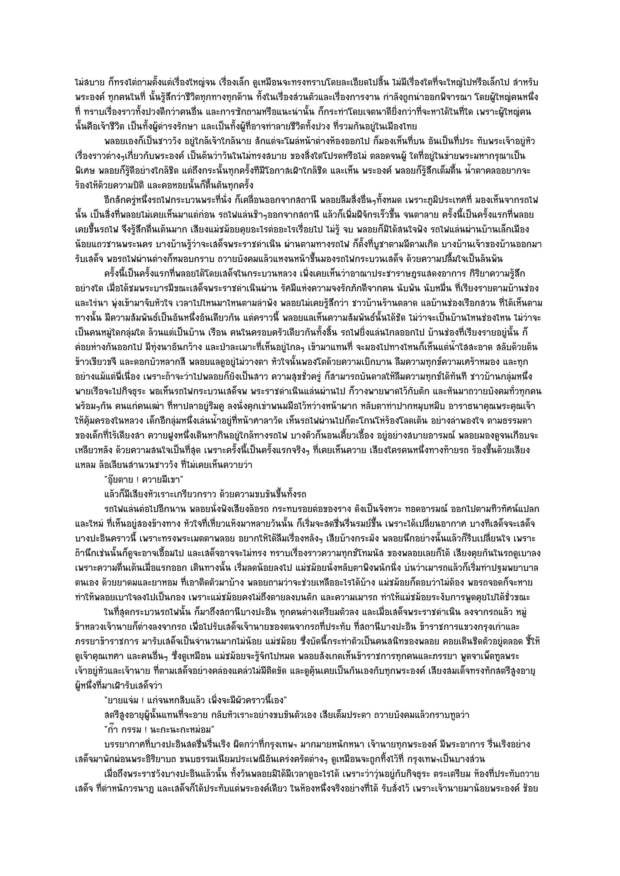 ไมํสบาย ก็ทรงไตํถามตั้งแตํเรื่องใหญํจน เรื่องเล็ก ดูเหมือนจะทรงทราบโดยละเอียดไปสิ้น ไมํมีเรื่องใดที่จะใหญํไปหรือเล็กไป สําหรับ
พระองค๑ ทุกคนในที่ นั้นรู๎สึกวําชีวิตทุกทางทุกด๎าน ทั้งในเรื่องสํวนตัวและเรื่องการงาน กําลังถูกนําออกพิจารณา โดยผู๎ใหญํคนหนึ่ง
ที่ ทราบเรื่องราวทั้งปวงดีกวําคนอื่น และการซักถามหรือแนะนํานั้น ก็กระทําโดยเจตนาดียิ่งกวําที่จะหาได๎ในที่ใด เพราะผู๎ใหญํคน
นั้นคือเจ๎าชีวิต เป็นทั้งผู๎ดํารงรักษา และเป็นทั้งผู๎ที่อาจทําลายชีวิตทั้งปวง ที่รวมกันอยูํในเมืองไทย
           พลอยเองก็เป็นชาววัง อยูํใกล๎เจ๎าใกล๎นาย สักแตํจะโผลํหน๎าตํางห๎องออกไป ก็มองเห็นทีบน อันเป็นทีประ ทับพระเจ๎าอยูํหว
                                                                                                    ่        ่                 ั
เรื่องราวตํางๆเกี่ยวกับพระองค๑ เป็นต๎นวําวันในไมํทรงสบาย ของสิ่งใดโปรดหรือไมํ ตลอดจนผู๎ ใดที่อยูํในขํายพระมหากรุณาเป็น
พิเศษ พลอยก็รู๎ดีอยํางใกล๎ชิด แตํถึงกระนั้นทุกครั้งทีมโอกาสเฝ้าใกล๎ชิด และเห็น พระองค๑ พลอยก็รู๎สึกเต็มตื้น น้ําตาคลออยากจะ
                                                           ี
ร๎องไห๎ด๎วยความปิติ และคอหอยนั้นก็ตื้นตันทุกครั้ง
           อีกสักครูหนึงรถไฟกระบวนพระที่น่ง ก็เคลือนออกจากสถานี พลอยลืมสิงอื่นๆทังหมด เพราะภูมประเทศที่ มองเห็นจากรถไฟ
                     ํ ่                     ั           ่                           ่      ้            ิ
นั้น เป็นสิ่งที่พลอยไมํเคยเห็นมาแตํกํอน รถไฟแลํนช๎าๆออกจากสถานี แล๎วก็เพิ่มฝีจักรเร็วขึ้น จนตาลาย ครั้งนี้เป็นครั้งแรกที่พลอย
เคยขึ้นรถไฟ จึงรู๎สึกตื่นเต๎นมาก เสียงแมํชม๎อยคุยอะไรตํออะไรเรื่อยไป ไมํรู๎ จบ พลอยก็มิได๎สนใจฟัง รถไฟแลํนผํานบ๎านเล็กเมือง
น๎อยแถวชานพระนคร บางบ๎านรู๎วําจะเสด็จพระราชดําเนิน ผํานตามทางรถไฟ ก็ตั้งที่บูชาตามมีตามเกิด บางบ๎านเจ๎าของบ๎านออกมา
รับเสด็จ พอรถไฟผํานตํางก็หมอบกราบ ถวายบังคมแล๎วแหงนหน๎าขึ้นมองรถไฟกระบวนเสด็จ ด๎วยความปลื้มใจเป็นล๎นพ๎น
           ครังนี้เป็นครังแรกทีพลอยได๎โดยเสด็จในกระบวนหลวง เพิงเคยเห็นวําอาณาประชาราษฎรแสดงอาการ กิรยาความรูสก
               ้         ้        ่                                    ่                                           ิ        ๎ึ
อยํางใด เมื่อได๎ชมพระบารมีขณะเสด็จพระราชดําเนินผําน รัศมีแหํงความจงรักภักดีจากคน นับพัน นับหมื่น ที่เรียงรายตามบ๎านชํอง
และไรํนา พุํงเข๎ามาจับหัวใจ เวลาไปไหนมาไหนตามลําพัง พลอยไมํเคยรู๎สึกวํา ชาวบ๎านร๎านตลาด แลบ๎านชํองเรือกสวน ที่ได๎เห็นตาม
ทางนั้น มีความสัมพันธ๑เป็นอันหนึ่งอันเดียวกัน แตํคราวนี้ พลอยแลเห็นความสัมพันธ๑นั้นได๎ชัด ไมํวําจะเป็นบ๎านไหนชํองไหน ไมํวําจะ
เป็นคนหมูํใดกลุํมใด ล๎วนแตํเป็นบ๎าน เรือน คนในครอบครัวเดียวกันทั้งสิ้น รถไฟยิ่งแลํนไกลออกไป บ๎านชํองที่เรียงรายอยูํนั้น ก็
คํอยหํางกันออกไป มีทํงนาอันกว๎าง และป่าละเมาะที่เห็นอยูํไกลๆ เข๎ามาแทนที่ จะมองไปทางไหนก็เห็นแตํน้ําใสสะอาด สลับด๎วยต๎น
                                ุ
ข๎าวเขียวขจี และดอกบัวหลากสี พลอยแลดูอยูํไมํวางตา หัวใจนั้นพองโตด๎วยความเบิกบาน ลืมความทุกข๑ความเศร๎าหมอง และทุก
อยํางแม๎แตํพี่เนื่อง เพราะถ๎าจะวําไปพลอยก็ยังเป็นสาว ความสุขชั่วครูํ ก็สามารถบันดาลให๎ลืมความทุกข๑ได๎ทันที ชาวบ๎านกลุํมหนึ่ง
พายเรือจะไปกิจธุระ พอเห็นรถไฟกระบวนเสด็จพ พระราชดําเนินแลํนผํานไป ก็วางพายพาดไว๎กับตัก และหันมาถวายบังคมทั่วทุกคน
พร๎อมๆกัน คนแกํคนเฒํา ที่หาปลาอยูํริมคู ลงนั่งคุกเขําพนมมือไว๎หวํางหน๎าผาก หลับตาทําปากหมุบหมิบ อาราธนาคุณพระคุณเจ๎า
ให๎คุ๎มครองในหลวง เด็กอีกลุํมหนึ่งเลํนน้ําอยูํที่หน๎าศาลาวัด เห็นรถไฟผํานไปก็ตะโกนโหํร๎องโลดเต๎น อยํางลําพองใจ ตามธรรมดา
ของเด็กที่ไร๎เดียงสา ควายฝูงหนึ่งเดินหากินอยูํใกล๎ทางรถไฟ บางตัวก็นอนเคี้ยวเอื้อง อยูํอยํางสบายอารมณ๑ พลอยมองดูจนเกือบจะ
เหลียวหลัง ด๎วยความสนใจเป็นที่สุด เพราะครั้งนี้เป็นครั้งแรกจริงๆ ที่เคยเห็นควาย เสียงใครคนหนึ่งทางท๎ายรถ ร๎องขึ้นด๎วยเสียง
แหลม ล๎อเลียนสํานวนชาววัง ที่ไมํเคยเห็นควายวํา
           "อุ๏ยตาย ! ควายมีเขา"
           แล๎วก็มีเสียงหัวเราะเกรียวกราว ด๎วยความขบขันขึนทังรถ้ ้
           รถไฟแลํนตํอไปอีกนาน พลอยนั่งฟังเสียงล๎อรถ กระทบรอยตํอของราง ดังเป็นจังหวะ ทอดอารมณ๑ ออกไปตามทิวทัศน๑แปลก
และใหมํ ที่เห็นอยูํสองข๎างทาง หัวใจที่เหี่ยวแห๎งมาหลายวันนั้น ก็เริ่มจะสดชื่นรื่นรมย๑ขึ้น เพราะได๎เปลี่ยนอากาศ บางทีเสด็จจะเสด็จ
บางปะอินคราวนี้ เพราะทรงพระเมตตาพลอย อยากให๎ได๎ลมเรื่องหลังๆ เสียบ๎างกระมัง พลอยนึกอยํางนั้นแล๎วก็รีบเปลี่ยนใจ เพราะ
                                                                ื
ถ๎านึกเชํนนั้นก็ดูจะอาจเอื้อมไป และเสด็จอาจจะไมํทรง ทราบเรื่องราวความทุกข๑โทมนัส ของพลอยเลยก็ได๎ เสียงคุยกันในรถดูเบาลง
เพราะความตื่นเต๎นเมื่อแรกออก เดินทางนั้น เริ่มลดน๎อยลงไป แมํชม๎อยนั่งหลับตาพิงพนักนิ่ง บํนวําเมารถแล๎วก็เริ่มทําปฐมพยาบาล
ตนเอง ด๎วยยาดมและยาหอม ที่เอาติดตัวมาบ๎าง พลอยถามวําจะชํวยเหลืออะไรได๎บ๎าง แมํชม๎อยก็ตอบวําไมํต๎อง พอรถจอดก็จะหาย
ทําให๎พลอยเบาใจลงไปเป็นกอง เพราะแมํชม๎อยคงไมํถึงตายลงบนตัก และความเมารถ ทําให๎แมํชม๎อยระงับการพูดคุยไปได๎ชั่วขณะ
           ในทีสดกระบวนรถไฟนั้น ก็มาถึงสถานีบางปะอิน ทุกคนตํางเตรียมตัวลง และเมือเสด็จพระราชดําเนิน ลงจากรถแล๎ว หมูํ
                 ุ่                                                                           ่
ข๎าหลวงเจ๎านายก็ตํางลงจากรถ เพื่อไปรับเสด็จเจ๎านายของตนจากรถที่ประทับ ที่สถานีบางปะอิน ข๎าราชการแขวงกรุงเกําและ
ภรรยาข๎าราชการ มารับเสด็จเป็นจํานวนมากไมํน๎อย แมํชม๎อย ซึ่งบัดนี้กระทําตัวเป็นคนสนิทของพลอย คอยเดินชิดตัวอยูํตลอด ชี้ให๎
ดูเจ๎าคุณเทศา และคนอื่นๆ ซึ่งดูเหมือน แมํชม๎อยจะรู๎จักไปหมด พลอยสังเกตเห็นข๎าราชการทุกคนและภรรยา พูดจาเพ็ดทูลพระ
เจ๎าอยูํหัวและเจ๎านาย ที่ตามเสด็จอยํางคลํองแคลํวไมํมีติดขัด และดูคุ๎นเคยเป็นกันเองกับทุกพระองค๑ เสียงสมเด็จทรงทักสตรีสูงอายุ
ผู๎หนึ่งที่มาเฝ้ารับเสด็จวํา
           "ยายแจํม ! แกํจนหกสิบแล๎ว เพิ่งจะมีผัวคราวนี้เอง"
           สตรีสงอายุผน้นแทนทีจะอาย กลับหัวเราะอยํางขบขันตัวเอง เสียเต็มประดา ถวายบังคมแล๎วกราบทูลวํา
                  ู        ู๎ ั     ่
           "ก๊ํา กรรม ! นะกะนะกะหมํอม"
           บรรยากาศทีบางปะอินสดชื่นรืนเริง ผิดกวําที่กรุงเทพฯ มากมายหนักหนา เจ๎านายทุกพระองค๑ มีพระอาการ รื่นเริงอยําง
                             ่           ่
เสด็จมาพักผํอนพระอิริยาบถ ขนบธรรมเนียมประเพณีอันเครํงครัดตํางๆ ดูเหมือนจะถูกทิ้งไว๎ที่ กรุงเทพฯเป็นบางสํวน
           เมื่อถึงพระราชวังบางปะอินแล๎วนั้น ทังวันพลอยมิได๎มีเวลาดูอะไรได๎ เพราะวําวุํนอยูํกับกิจธุระ ตระเตรียม ห๎องทีประทับถวาย
                                                 ้                                                                     ่
เสด็จ ที่ตําหนักวรนาฏ และเสด็จก็ได๎ประทับแตํพระองค๑เดียว ในห๎องหนึ่งจริงอยํางที่ได๎ รับสั่งไว๎ เพราะเจ๎านายมาน๎อยพระองค๑ ช๎อย
 