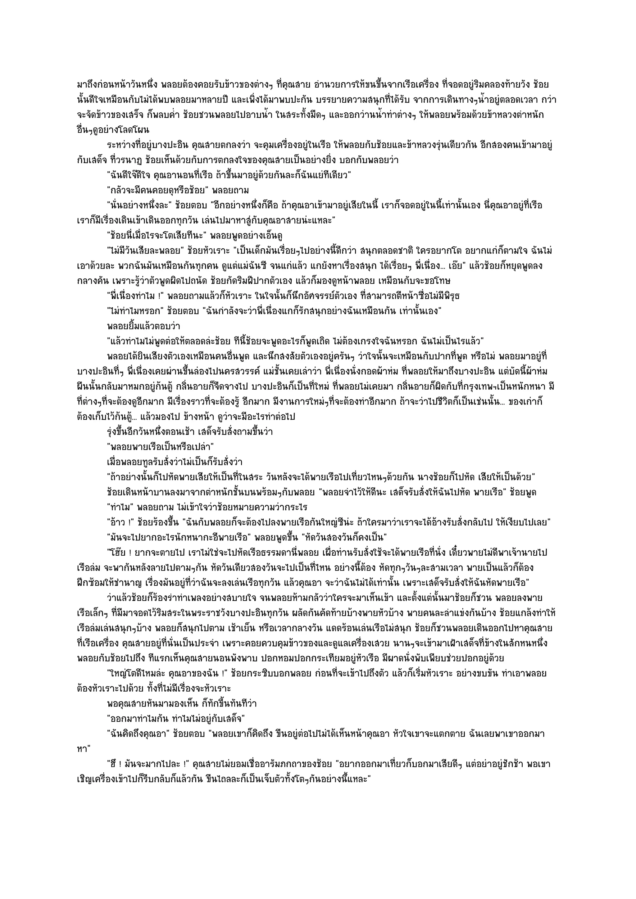 มาถึงกํอนหน๎าวันหนึ่ง พลอยต๎องคอยรับข๎าวของตํางๆ ที่คุณสาย อํานวยการให๎ขนขึ้นจากเรือเครื่อง ที่จอดอยูํริมคลองท๎ายวัง ช๎อย
นั้นดีใจเหมือนกับไมํได๎พบพลอยมาหลายปี และเพิ่งได๎มาพบปะกัน บรรยายความสนุกที่ได๎รับ จากการเดินทางๆน้ําอยูํตลอดเวลา กวํา
จะจัดข๎าวของเสร็จ ก็พลบค่ํา ช๎อยชวนพลอยไปอาบน้ํา ในสระทั้งมืดๆ และออกวํานน้ําทําตํางๆ ให๎พลอยพร๎อมด๎วยข๎าหลวงตําหนัก
อื่นๆดูอยํางโลดโผน
          ระหวํางที่อยูํบางปะอิน คุณสายตกลงวํา จะคุมเครื่องอยูํในเรือ ให๎พลอยกับช๎อยและข๎าหลวงรุํนเดียวกัน อีกสองคนเข๎ามาอยูํ
กับเสด็จ ที่วรนาฏ ช๎อยเห็นด๎วยกับการตกลงใจของคุณสายเป็นอยํางยิ่ง บอกกับพลอยวํา
          "ฉันดีใจ๏ดีใจ คุณอานอนที่เรือ ถ๎าขึ้นมาอยูํด๎วยกันละก็ฉันแยํทีเดียว"
          "กลัวจะมีคนคอยดุหรือช๎อย" พลอยถาม
          "นั่นอยํางหนึ่งละ" ช๎อยตอบ "อีกอยํางหนึ่งก็คือ ถ๎าคุณอาเข๎ามาอยูํเสียในนี้ เราก็จอดอยูํในนี้เทํานั้นเอง นี่คุณอาอยูํที่เรือ
เราก็มีเรื่องเดินเข๎าเดินออกทุกวัน เลํนไปมาหาสูํกับคุณอาสายนํะแหละ"
          "ช๎อยนี่เมื่อไรจะโตเสียทีนะ" พลอยพูดอยํางเอ็นดู
          "ไมํมีวันเสียละพลอย" ช๎อยหัวเราะ "เป็นเด็กมันเรื่อยๆไปอยํางนี้ดีกวํา สนุกตลอดชาติ ใครอยากโต อยากแกํก็ตามใจ ฉันไมํ
เอาด๎วยละ พวกฉันมันเหมือนกันทุกคน ดูแตํแมํฉันซี จนแกํแล๎ว แกยังหาเรื่องสนุก ได๎เรื่อยๆ พี่เนื่อง... เอ๏ย" แล๎วช๎อยก็หยุดพูดลง
กลางคัน เพราะรู๎วําตัวพูดผิดไปถนัด ช๎อยกัดริมฝีปากตัวเอง แล๎วก็มองดูหน๎าพลอย เหมือนกับจะขอโทษ
          "พี่เนื่องทําไม !" พลอยถามแล๎วก็หัวเราะ ในใจนั้นก็นึกอัศจรรย๑ตวเอง ที่สามารถตีหน๎าซื่อไมํมีพิรุธ
                                                                           ั
          "ไมํทําไมหรอก" ช๎อยตอบ "ฉันกําลังจะวําพี่เนื่องแกก็รักสนุกอยํางฉันเหมือนกัน เทํานั้นเอง"
          พลอยยิมแล๎วตอบวํา
                    ้
          "แล๎วทําไมไมํพูดตํอให๎ตลอดลํะช๎อย ทีนี้ช๎อยจะพูดอะไรก็พูดเถิด ไมํต๎องเกรงใจฉันหรอก ฉันไมํเป็นไรแล๎ว"
          พลอยได๎ยนเสียงตัวเองเหมือนคนอืนพูด และนึกสงสัยตัวเองอยูํครันๆ วําใจนั้นจะเหมือนกับปากที่พด หรือไมํ พลอยมาอยูํที่
                      ิ                        ่                                                             ู
บางปะอินที่ๆ พี่เนื่องเคยผํานขึ้นลํองไปนครสวรรค๑ แมํชั้นเคยเลําวํา พี่เนื่องนั่งกอดผ๎าหํม ที่พลอยให๎มาถึงบางปะอิน แตํบัดนี้ผ๎าหํม
ผืนนั้นกลับมาหมกอยูํก๎นตู๎ กลิ่นอายก็จืดจางไป บางปะอินก็เป็นที่ใหมํ ที่พลอยไมํเคยมา กลิ่นอายก็ผิดกับที่กรุงเทพฯเป็นหนักหนา มี
ที่ตํางๆที่จะต๎องดูอีกมาก มีเรื่องราวที่จะต๎องรู๎ อีกมาก มีงานการใหมํๆที่จะต๎องทําอีกมาก ถ๎าจะวําไปชีวิตก็เป็นเชํนนั้น... ของเกําก็
ต๎องเก็บไว๎ก๎นตู๎... แล๎วมองไป ข๎างหน๎า ดูวําจะมีอะไรทําตํอไป
          รุงขึนอีกวันหนึงตอนเช๎า เสด็จรับสั่งถามขึนวํา
             ํ ้            ่                          ้
          "พลอยพายเรือเป็นหรือเปลํา"
          เมื่อพลอยทูลรับสั่งวําไมํเป็นก็รบสั่งวํา
                                            ั
          "ถ๎าอยํางนั้นก็ไปหัดพายเสียให๎เป็นที่ในสระ วันหลังจะได๎พายเรือไปเที่ยวไหนๆด๎วยกัน นางช๎อยก็ไปหัด เสียให๎เป็นด๎วย"
          ช๎อยเดินหน๎าบานลงมาจากตําหนักชั้นบนพร๎อมๆกับพลอย "พลอยจําไว๎ให๎ดีนะ เสด็จรับสั่งให๎ฉันไปหัด พายเรือ" ช๎อยพูด
          "ทําไม" พลอยถาม ไมํเข๎าใจวําช๎อยหมายความวํากระไร
          "อ๎าว !" ช๎อยร๎องขึ้น "ฉันกับพลอยก็จะต๎องไปลงพายเรือกันใหญํซีนํะ ถ๎าใครมาวําเราจะได๎อ๎างรับสั่งกลับไป ให๎เงียบไปเลย"
          "มันจะไปยากอะไรนักหนากะอีพายเรือ" พลอยพูดขึ้น "หัดวันสองวันก็คงเป็น"
          "โฮ๏ย ! ยากจะตายไป เราไมํใชํจะไปหัดเรือธรรมดานี่พลอย เผื่อทํานรับสั่งใช๎จะได๎พายเรือที่นั่ง เดี๋ยวพายไมํดีพาเจ๎านายไป
เรือลํม จะพากันหลังลายไปตามๆกัน หัดวันเดียวสองวันจะไปเป็นที่ไหน อยํางนี้ต๎อง หัดทุกๆวันๆละสามเวลา พายเป็นแล๎วก็ต๎อง
ฝึกซ๎อมให๎ชํานาญ เรื่องมันอยูํที่วําฉันจะลงเลํนเรือทุกวัน แล๎วคุณอา จะวําฉันไมํได๎เทํานั้น เพราะเสด็จรับสั่งให๎ฉันหัดพายเรือ"
          วําแล๎วช๎อยก็รองรําทําเพลงอยํางสบายใจ จนพลอยห๎ามกลัววําใครจะมาเห็นเข๎า และตั้งแตํน้นมาช๎อยก็ชวน พลอยลงพาย
                          ๎                                                                         ั
เรือเล็กๆ ที่มีมาจอดไว๎ริมสระในพระราชวังบางปะอินทุกวัน ผลัดกันคัดท๎ายบ๎างพายหัวบ๎าง พายคนละลําแขํงกันบ๎าง ช๎อยแกล๎งทําให๎
เรือลํมเลํนสนุกๆบ๎าง พลอยก็สนุกไปตาม เช๎าเย็น หรือเวลากลางวัน แดดร๎อนเลํนเรือไมํสนุก ช๎อยก็ชวนพลอยเดินออกไปหาคุณสาย
ที่เรือเครื่อง คุณสายอยูํที่นั่นเป็นประจํา เพราะคอยควบคุมข๎าวของและดูแลเครื่องเสวย นานๆจะเข๎ามาเฝ้าเสด็จที่ข๎างในสักหนหนึ่ง
พลอยกับช๎อยไปถึง ทีแรกเห็นคุณสายนอนพังพาบ ปอกหอมปอกกระเทียมอยูํหัวเรือ มีผาดนั่งพับเพียบชํวยปอกอยูํด๎วย
          "ใหญํโตดีไหมลํะ คุณอาของฉัน !" ช๎อยกระซิบบอกพลอย กํอนที่จะเข๎าไปถึงตัว แล๎วก็เริ่มหัวเราะ อยํางขบขัน ทําเอาพลอย
ต๎องหัวเราะไปด๎วย ทั้งที่ไมํมีเรื่องจะหัวเราะ
          พอคุณสายหันมามองเห็น ก็ทักขี้นทันทีวา      ํ
          "ออกมาทําไมกัน ทําไมไมํอยูํกบเสด็จ"
                                          ั
          "ฉันคิดถึงคุณอา" ช๎อยตอบ "พลอยเขาก็คิดถึง ขืนอยูํตํอไปไมํได๎เห็นหน๎าคุณอา หัวใจเขาจะแตกตาย ฉันเลยพาเขาออกมา
หา"
          "ฮึ ! มันจะมากไปละ !" คุณสายไมํยอมเชื่ออารัมภกถาของช๎อย "อยากออกมาเที่ยวก็บอกมาเสียดีๆ แตํอยําอยูํชักช๎า พอเขา
เชิญเครื่องเข๎าไปก็รีบกลับก็แล๎วกัน ขืนไถลละก็เป็นเจ็บตัวทั้งโตๆกันอยํางนึ้แหละ"
 