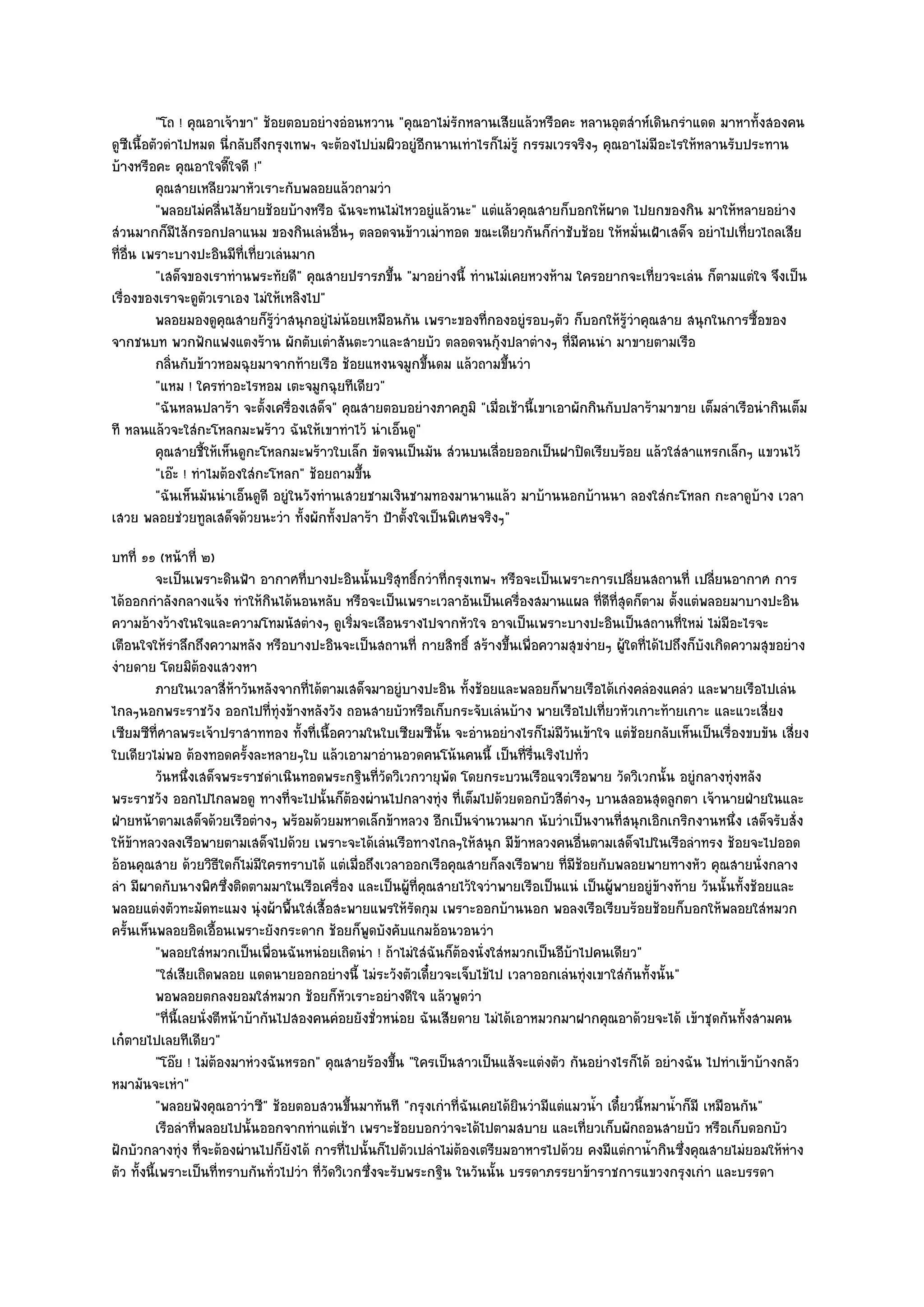 "โถ ! คุณอาเจ๎าขา" ช๎อยตอบอยํางอํอนหวาน "คุณอาไมํรักหลานเสียแล๎วหรือคะ หลานอุตสําห๑เดินกรําแดด มาหาทั้งสองคน
ดูซีเนื้อตัวดําไปหมด นี่กลับถึงกรุงเทพฯ จะต๎องไปบํมผิวอยูํอีกนานเทําไรก็ไมํรู๎ กรรมเวรจริงๆ คุณอาไมํมีอะไรให๎หลานรับประทาน
บ๎างหรือคะ คุณอาใจดี๊ใจดี !"
          คุณสายเหลียวมาหัวเราะกับพลอยแล๎วถามวํา
          "พลอยไมํคลื่นไส๎ยายช๎อยบ๎างหรือ ฉันจะทนไมํไหวอยูํแล๎วนะ" แตํแล๎วคุณสายก็บอกให๎ผาด ไปยกของกิน มาให๎หลายอยําง
สํวนมากก็มไส๎กรอกปลาแนม ของกินเลํนอื่นๆ ตลอดจนข๎าวเมําทอด ขณะเดียวกันก็กําชับช๎อย ให๎หมั่นเฝ้าเสด็จ อยําไปเที่ยวไถลเสีย
                ี
ที่อื่น เพราะบางปะอินมีท่เที่ยวเลํนมาก
                           ี
          "เสด็จของเราทํานพระทัยดี" คุณสายปรารภขึ้น "มาอยํางนี้ ทํานไมํเคยหวงห๎าม ใครอยากจะเที่ยวจะเลํน ก็ตามแตํใจ จึงเป็น
เรื่องของเราจะดูตวเราเอง ไมํให๎เหลิงไป"
                     ั
          พลอยมองดูคุณสายก็รวาสนุกอยูํไมํนอยเหมือนกัน เพราะของทีกองอยูํรอบๆตัว ก็บอกให๎รวาคุณสาย สนุกในการซื้อของ
                                 ๎ู ํ           ๎                     ่                         ๎ู ํ
จากชนบท พวกฟักแฟงแตงร๎าน ผักตับเตําสันตะวาและสายบัว ตลอดจนกุ๎งปลาตํางๆ ที่มีคนนํา มาขายตามเรือ
          กลินกับข๎าวหอมฉุยมาจากท๎ายเรือ ช๎อยแหงนจมูกขึนดม แล๎วถามขึนวํา
              ่                                             ้             ้
          "แหม ! ใครทําอะไรหอม เตะจมูกฉุยทีเดียว"
          "ฉันหลนปลาร๎า จะตั้งเครื่องเสด็จ" คุณสายตอบอยํางภาคภูมิ "เมื่อเช๎านี้เขาเอาผักกินกับปลาร๎ามาขาย เต็มลําเรือนํากินเต็ม
ที หลนแล๎วจะใสํกะโหลกมะพร๎าว ฉันให๎เขาทําไว๎ นําเอ็นดู"
          คุณสายชี้ให๎เห็นดูกะโหลกมะพร๎าวใบเล็ก ขัดจนเป็นมัน สํวนบนเลือยออกเป็นฝาปิดเรียบร๎อย แล๎วใสํสาแหรกเล็กๆ แขวนไว๎
                                                                        ่
          "เอ๏ะ ! ทําไมต๎องใสํกะโหลก" ช๎อยถามขึ้น
          "ฉันเห็นมันนําเอ็นดูดี อยูํในวังทํานเสวยชามเงินชามทองมานานแล๎ว มาบ๎านนอกบ๎านนา ลองใสํกะโหลก กะลาดูบ๎าง เวลา
เสวย พลอยชํวยทูลเสด็จด๎วยนะวํา ทั้งผักทั้งปลาร๎า ป้าตั้งใจเป็นพิเศษจริงๆ"
บทที่ ๑๑ (หน๎าที่ ๒)
           จะเป็นเพราะดินฟ้า อากาศที่บางปะอินนั้นบริสทธิกวําที่กรุงเทพฯ หรือจะเป็นเพราะการเปลียนสถานที่ เปลียนอากาศ การ
                                                           ุ ์                                       ่              ่
ได๎ออกกําลังกลางแจ๎ง ทําให๎กินได๎นอนหลับ หรือจะเป็นเพราะเวลาอันเป็นเครื่องสมานแผล ที่ดีที่สุดก็ตาม ตั้งแตํพลอยมาบางปะอิน
ความอ๎างว๎างในใจและความโทมนัสตํางๆ ดูเริ่มจะเลือนรางไปจากหัวใจ อาจเป็นเพราะบางปะอินเป็นสถานที่ใหมํ ไมํมีอะไรจะ
เตือนใจให๎รําลึกถึงความหลัง หรือบางปะอินจะเป็นสถานที่ กายสิทธิ์ สร๎างขึ้นเพื่อความสุขงํายๆ ผู๎ใดที่ได๎ไปถึงก็บังเกิดความสุขอยําง
งํายดาย โดยมิต๎องแสวงหา
           ภายในเวลาสี่หาวันหลังจากทีได๎ตามเสด็จมาอยูํบางปะอิน ทังช๎อยและพลอยก็พายเรือได๎เกํงคลํองแคลํว และพายเรือไปเลํน
                             ๎           ่                            ้
ไกลๆนอกพระราชวัง ออกไปที่ทุํงข๎างหลังวัง ถอนสายบัวหรือเก็บกระจับเลํนบ๎าง พายเรือไปเที่ยวหัวเกาะท๎ายเกาะ และแวะเสี่ยง
เซียมซีท่ศาลพระเจ๎าปราสาททอง ทั้งที่เนื้อความในใบเซียมซีนั้น จะอํานอยํางไรก็ไมํมีวันเข๎าใจ แตํช๎อยกลับเห็นเป็นเรื่องขบขัน เสี่ยง
            ี
ใบเดียวไมํพอ ต๎องทอดครั้งละหลายๆใบ แล๎วเอามาอํานอวดคนโน๎นคนนี้ เป็นที่รื่นเริงไปทั่ว
           วันหนึงเสด็จพระราชดําเนินทอดพระกฐินทีวดวิเวกวายุพด โดยกระบวนเรือแจวเรือพาย วัดวิเวกนั้น อยูํกลางทุํงหลัง
                    ่                                  ่ั          ั
พระราชวัง ออกไปไกลพอดู ทางที่จะไปนั้นก็ต๎องผํานไปกลางทุํง ที่เต็มไปด๎วยดอกบัวสีตํางๆ บานสลอนสุดลูกตา เจ๎านายฝ่ายในและ
ฝ่ายหน๎าตามเสด็จด๎วยเรือตํางๆ พร๎อมด๎วยมหาดเล็กข๎าหลวง อีกเป็นจํานวนมาก นับวําเป็นงานที่สนุกเอิกเกริกงานหนึ่ง เสด็จรับสั่ง
ให๎ข๎าหลวงลงเรือพายตามเสด็จไปด๎วย เพราะจะได๎เลํนเรือทางไกลๆให๎สนุก มีข๎าหลวงคนอื่นตามเสด็จไปในเรือลําทรง ช๎อยจะไปออด
อ๎อนคุณสาย ด๎วยวิธีใดก็ไมํมีใครทราบได๎ แตํเมื่อถึงเวลาออกเรือคุณสายก็ลงเรือพาย ที่มช๎อยกับพลอยพายทางหัว คุณสายนั่งกลาง
                                                                                        ี
ลํา มีผาดกับนางพิศซึ่งติดตามมาในเรือเครื่อง และเป็นผู๎ที่คุณสายไว๎ใจวําพายเรือเป็นแนํ เป็นผู๎พายอยูํข๎างท๎าย วันนั้นทั้งช๎อยและ
พลอยแตํงตัวทะมัดทะแมง นุํงผ๎าพื้นใสํเสื้อสะพายแพรให๎รัดกุม เพราะออกบ๎านนอก พอลงเรือเรียบร๎อยช๎อยก็บอกให๎พลอยใสํหมวก
ครั้นเห็นพลอยอิดเอื้อนเพราะยังกระดาก ช๎อยก็พูดบังคับแกมอ๎อนวอนวํา
           "พลอยใสํหมวกเป็นเพื่อนฉันหนํอยเถิดนํา ! ถ๎าไมํใสํฉันก็ต๎องนั่งใสํหมวกเป็นอีบ๎าไปคนเดียว"
           "ใสํเสียเถิดพลอย แดดนายออกอยํางนี้ ไมํระวังตัวเดี๋ยวจะเจ็บไข๎ไป เวลาออกเลํนทุํงเขาใสํกนทั้งนั้น"
                                                                                                   ั
           พอพลอยตกลงยอมใสํหมวก ช๎อยก็หวเราะอยํางดีใจ แล๎วพูดวํา
                                                 ั
           "ที่นี้เลยนั่งตีหน๎าบ๎ากันไปสองคนคํอยยังชั่วหนํอย ฉันเสียดาย ไมํได๎เอาหมวกมาฝากคุณอาด๎วยจะได๎ เข๎าชุดกันทั้งสามคน
เก๐ตายไปเลยทีเดียว"
           "โอ๏ย ! ไมํต๎องมาหํวงฉันหรอก" คุณสายร๎องขึ้น "ใครเป็นสาวเป็นแส๎จะแตํงตัว กันอยํางไรก็ได๎ อยํางฉัน ไปทําเข๎าบ๎างกลัว
หมามันจะเหํา"
           "พลอยฟังคุณอาวําซี" ช๎อยตอบสวนขึ้นมาทันที "กรุงเกําที่ฉันเคยได๎ยินวํามีแตํแมวน้ํา เดี๋ยวนี้หมาน้ําก็มี เหมือนกัน"
           เรือลําที่พลอยไปนั้นออกจากทําแตํเช๎า เพราะช๎อยบอกวําจะได๎ไปตามสบาย และเที่ยวเก็บผักถอนสายบัว หรือเก็บดอกบัว
ฝักบัวกลางทุํง ที่จะต๎องผํานไปก็ยังได๎ การที่ไปนั้นก็ไปตัวเปลําไมํต๎องเตรียมอาหารไปด๎วย คงมีแตํกาน้ํากินซึ่งคุณสายไมํยอมให๎หําง
ตัว ทั้งนี้เพราะเป็นที่ทราบกันทั่วไปวํา ที่วัดวิเวกซึ่งจะรับพระกฐิน ในวันนั้น บรรดาภรรยาข๎าราชการแขวงกรุงเกํา และบรรดา
 