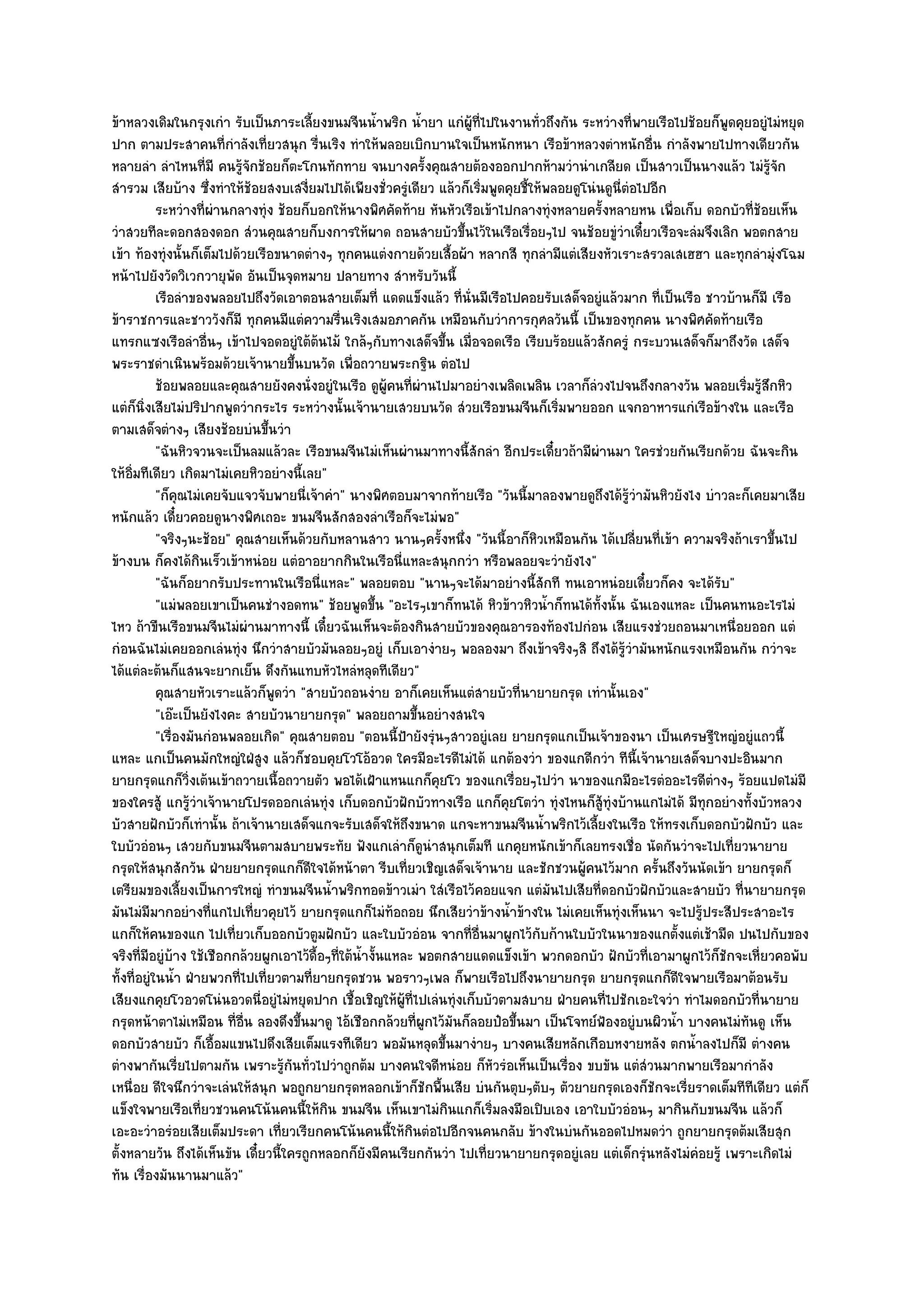 ข๎าหลวงเดิมในกรุงเกํา รับเป็นภาระเลี้ยงขนมจีนน้ําพริก น้ํายา แกํผู๎ที่ไปในงานทั่วถึงกัน ระหวํางที่พายเรือไปช๎อยก็พูดคุยอยูํไมํหยุด
ปาก ตามประสาคนที่กําลังเที่ยวสนุก รื่นเริง ทําให๎พลอยเบิกบานใจเป็นหนักหนา เรือข๎าหลวงตําหนักอื่น กําลังพายไปทางเดียวกัน
หลายลํา ลําไหนที่มี คนรู๎จักช๎อยก็ตะโกนทักทาย จนบางครั้งคุณสายต๎องออกปากห๎ามวํานําเกลียด เป็นสาวเป็นนางแล๎ว ไมํรู๎จัก
สํารวม เสียบ๎าง ซึ่งทําให๎ช๎อยสงบเสงี่ยมไปได๎เพียงชั่วครูํเดียว แล๎วก็เริ่มพูดคุยชี้ให๎พลอยดูโนํนดูนี่ตํอไปอีก
            ระหวํางที่ผานกลางทุํง ช๎อยก็บอกให๎นางพิศคัดท๎าย หันหัวเรือเข๎าไปกลางทุงหลายครังหลายหน เพื่อเก็บ ดอกบัวทีชอยเห็น
                        ํ                                                               ํ         ้                      ่๎
วําสวยทีละดอกสองดอก สํวนคุณสายก็บงการให๎ผาด ถอนสายบัวขึ้นไว๎ในเรือเรื่อยๆไป จนช๎อยขูํวําเดี๋ยวเรือจะลํมจึงเลิก พอตกสาย
เข๎า ท๎องทุํงนั้นก็เต็มไปด๎วยเรือขนาดตํางๆ ทุกคนแตํงกายด๎วยเสื้อผ๎า หลากสี ทุกลํามีแตํเสียงหัวเราะสรวลเสเฮฮา และทุกลํามุํงโฉม
หน๎าไปยังวัดวิเวกวายุพัด อันเป็นจุดหมาย ปลายทาง สําหรับวันนี้
            เรือลําของพลอยไปถึงวัดเอาตอนสายเต็มที่ แดดแข็งแล๎ว ทีน่นมีเรือไปคอยรับเสด็จอยูํแล๎วมาก ที่เป็นเรือ ชาวบ๎านก็มี เรือ
                                                                     ่ ั
ข๎าราชการและชาววังก็มี ทุกคนมีแตํความรื่นเริงเสมอภาคกัน เหมือนกับวําการกุศลวันนี้ เป็นของทุกคน นางพิศคัดท๎ายเรือ
แทรกแซงเรือลําอื่นๆ เข๎าไปจอดอยูํใต๎ต๎นไม๎ ใกล๎ๆกับทางเสด็จขึ้น เมื่อจอดเรือ เรียบร๎อยแล๎วสักครูํ กระบวนเสด็จก็มาถึงวัด เสด็จ
พระราชดําเนินพร๎อมด๎วยเจ๎านายขึ้นบนวัด เพื่อถวายพระกฐิน ตํอไป
            ช๎อยพลอยและคุณสายยังคงนั่งอยูํในเรือ ดูผคนทีผานไปมาอยํางเพลิดเพลิน เวลาก็ลวงไปจนถึงกลางวัน พลอยเริมรูสกหิว
                                                          ู๎ ่ ํ                                ํ                       ่ ๎ึ
แตํก็นิ่งเสียไมํปริปากพูดวํากระไร ระหวํางนั้นเจ๎านายเสวยบนวัด สํวยเรือขนมจีนก็เริ่มพายออก แจกอาหารแกํเรือข๎างใน และเรือ
ตามเสด็จตํางๆ เสียงช๎อยบํนขึ้นวํา
            "ฉันหิวจวนจะเป็นลมแล๎วละ เรือขนมจีนไมํเห็นผํานมาทางนี้สักลํา อีกประเดี๋ยวถ๎ามีผํานมา ใครชํวยกันเรียกด๎วย ฉันจะกิน
ให๎อิ่มทีเดียว เกิดมาไมํเคยหิวอยํางนี้เลย"
            "ก็คุณไมํเคยจับแจวจับพายนี่เจ๎าคํา" นางพิศตอบมาจากท๎ายเรือ "วันนี้มาลองพายดูถึงได๎รู๎วํามันหิวยังไง บําวละก็เคยมาเสีย
หนักแล๎ว เดี๋ยวคอยดูนางพิศเถอะ ขนมจีนสักสองลําเรือก็จะไมํพอ"
            "จริงๆนะช๎อย" คุณสายเห็นด๎วยกับหลานสาว นานๆครั้งหนึ่ง "วันนี้อาก็หิวเหมือนกัน ได๎เปลี่ยนที่เข๎า ความจริงถ๎าเราขึ้นไป
ข๎างบน ก็คงได๎กินเร็วเข๎าหนํอย แตํอาอยากกินในเรือนี่แหละสนุกกวํา หรือพลอยจะวํายังไง"
            "ฉันก็อยากรับประทานในเรือนี่แหละ" พลอยตอบ "นานๆจะได๎มาอยํางนี้สักที ทนเอาหนํอยเดี๋ยวก็คง จะได๎รับ"
            "แมํพลอยเขาเป็นคนชํางอดทน" ช๎อยพูดขึ้น "อะไรๆเขาก็ทนได๎ หิวข๎าวหิวน้ําก็ทนได๎ทั้งนั้น ฉันเองแหละ เป็นคนทนอะไรไมํ
ไหว ถ๎าขืนเรือขนมจีนไมํผํานมาทางนี้ เดี๋ยวฉันเห็นจะต๎องกินสายบัวของคุณอารองท๎องไปกํอน เสียแรงชํวยถอนมาเหนื่อยออก แตํ
กํอนฉันไมํเคยออกเลํนทุํง นึกวําสายบัวมันลอยๆอยูํ เก็บเอางํายๆ พอลองมา ถึงเข๎าจริงๆสิ ถึงได๎รู๎วํามันหนักแรงเหมือนกัน กวําจะ
ได๎แตํละต๎นก็แสนจะยากเย็น ดึงกันแทบหัวไหลํหลุดทีเดียว"
            คุณสายหัวเราะแล๎วก็พดวํา "สายบัวถอนงําย อาก็เคยเห็นแตํสายบัวที่นายายกรุด เทํานั้นเอง"
                                   ู
            "เอ๏ะเป็นยังไงคะ สายบัวนายายกรุด" พลอยถามขึ้นอยํางสนใจ
            "เรื่องมันกํอนพลอยเกิด" คุณสายตอบ "ตอนนี้ป้ายังรุํนๆสาวอยูํเลย ยายกรุดแกเป็นเจ๎าของนา เป็นเศรษฐีใหญํอยูํแถวนี้
แหละ แกเป็นคนมักใหญํใฝ่สูง แล๎วก็ชอบคุยโวโอ๎อวด ใครมีอะไรดีไมํได๎ แกต๎องวํา ของแกดีกวํา ทีนี้เจ๎านายเสด็จบางปะอินมาก
ยายกรุดแกก็วิ่งเต๎นเข๎าถวายเนื้อถวายตัว พอได๎เฝ้าแหนแกก็คุยโว ของแกเรื่อยๆไปวํา นาของแกมีอะไรตํออะไรดีตํางๆ ร๎อยแปดไมํมี
ของใครสู๎ แกรู๎วําเจ๎านายโปรดออกเลํนทุํง เก็บดอกบัวฝักบัวทางเรือ แกก็คุยโตวํา ทุํงไหนก็สู๎ทุํงบ๎านแกไมํได๎ มีทกอยํางทั้งบัวหลวง
                                                                                                                ุ
บัวสายฝักบัวก็เทํานั้น ถ๎าเจ๎านายเสด็จแกจะรับเสด็จให๎ถึงขนาด แกจะหาขนมจีนน้ําพริกไว๎เลี้ยงในเรือ ให๎ทรงเก็บดอกบัวฝักบัว และ
ใบบัวอํอนๆ เสวยกับขนมจีนตามสบายพระทัย ฟังแกเลําก็ดูนําสนุกเต็มที แกคุยหนักเข๎าก็เลยทรงเชื่อ นัดกันวําจะไปเที่ยวนายาย
กรุดให๎สนุกสักวัน ฝ่ายยายกรุดแกก็ดีใจได๎หน๎าตา รีบเที่ยวเชิญเสด็จเจ๎านาย และชักชวนผู๎คนไว๎มาก ครั้นถึงวันนัดเข๎า ยายกรุดก็
เตรียมของเลี้ยงเป็นการใหญํ ทําขนมจีนน้ําพริกทอดข๎าวเมํา ใสํเรือไว๎คอยแจก แตํมันไปเสียที่ดอกบัวฝักบัวและสายบัว ที่นายายกรุด
มันไมํมีมากอยํางที่แกไปเที่ยวคุยไว๎ ยายกรุดแกก็ไมํท๎อถอย นึกเสียวําข๎างน้ําข๎างใน ไมํเคยเห็นทุํงเห็นนา จะไปรู๎ประสีประสาอะไร
แกก็ให๎คนของแก ไปเที่ยวเก็บออกบัวตูมฝักบัว และใบบัวอํอน จากที่อื่นมาผูกไว๎กับก๎านใบบัวในนาของแกตั้งแตํเช๎ามืด ปนไปกับของ
จริงที่มอยูํบ๎าง ใช๎เชือกกล๎วยผูกเอาไว๎ดื้อๆที่ใต๎น้ํางั้นแหละ พอตกสายแดดแข็งเข๎า พวกดอกบัว ฝักบัวที่เอามาผูกไว๎ก็ชักจะเหี่ยวคอพับ
         ี
ทั้งที่อยูํในน้ํา ฝ่ายพวกที่ไปเที่ยวตามที่ยายกรุดชวน พอราวๆเพล ก็พายเรือไปถึงนายายกรุด ยายกรุดแกก็ดีใจพายเรือมาต๎อนรับ
เสียงแกคุยโวอวดโนํนอวดนี่อยูํไมํหยุดปาก เชื้อเชิญให๎ผู๎ที่ไปเลํนทุํงเก็บบัวตามสบาย ฝ่ายคนที่ไปชักเอะใจวํา ทําไมดอกบัวที่นายาย
กรุดหน๎าตาไมํเหมือน ที่อื่น ลองดึงขึ้นมาดู ไอ๎เชือกกล๎วยที่ผูกไว๎มันก็ลอยป๋อขึ้นมา เป็นโจทย๑ฟ้องอยูํบนผิวน้ํา บางคนไมํทันดู เห็น
ดอกบัวสายบัว ก็เอื้อมแขนไปดึงเสียเต็มแรงทีเดียว พอมันหลุดขึ้นมางํายๆ บางคนเสียหลักเกือบหงายหลัง ตกน้ําลงไปก็มี ตํางคน
ตํางพากันเรี่ยไปตามกัน เพราะรู๎กนทั่วไปวําถูกต๎ม บางคนใจดีหนํอย ก็หัวรํอเห็นเป็นเรื่อง ขบขัน แตํสํวนมากพายเรือมากําลัง
                                     ั
เหนื่อย ดีใจนึกวําจะเลํนให๎สนุก พอถูกยายกรุดหลอกเข๎าก็ชักพื้นเสีย บํนกันตุบๆตับๆ ตัวยายกรุดเองก็ชักจะเรี่ยราดเต็มทีทีเดียว แตํก็
แข็งใจพายเรือเที่ยวชวนคนโน๎นคนนี้ให๎กิน ขนมจีน เห็นเขาไมํกินแกก็เริ่มลงมือเปิบเอง เอาใบบัวอํอนๆ มากินกับขนมจีน แล๎วก็
เอะอะวําอรํอยเสียเต็มประดา เที่ยวเรียกคนโน๎นคนนี้ให๎กินตํอไปอีกจนคนกลับ ข๎างในบํนกันออดไปหมดวํา ถูกยายกรุดต๎มเสียสุก
ตั้งหลายวัน ถึงได๎เห็นขัน เดี๋ยวนี้ใครถูกหลอกก็ยังมีคนเรียกกันวํา ไปเที่ยวนายายกรุดอยูํเลย แตํเด็กรุํนหลังไมํคํอยรู๎ เพราะเกิดไมํ
ทัน เรื่องมันนานมาแล๎ว"
 